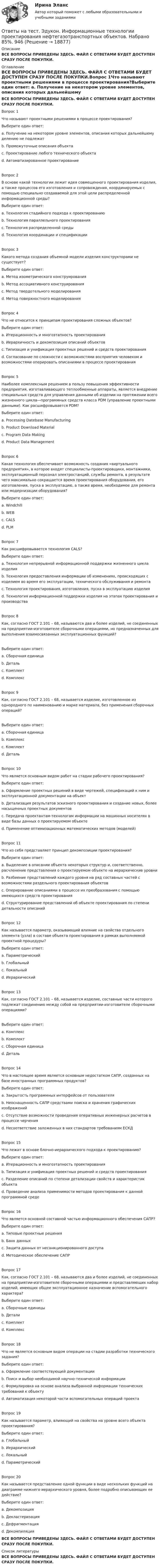     
          Описание
          ВСЕ ВОПРОСЫ ПРИВЕДЕНЫ ЗДЕСЬ. ФАЙЛ С ОТВЕТАМИ БУДЕТ ДОСТУПЕН СРАЗУ ПОСЛЕ ПОКУПКИ. 
          Оглавление
          ВСЕ ВОПРОСЫ ПРИВЕДЕНЫ ЗДЕСЬ. ФАЙЛ С ОТВЕТАМИ БУДЕТ ДОСТУПЕН СРАЗУ ПОСЛЕ ПОКУПКИ.Вопрос 1Что называют проектными решениями в процессе проектирования?Выберите один ответ: a. Получение на некотором уровне элементов, описания которых дальнейшему делению не подлежат b. Промежуточные описания объекта c. Проектирование любого технического объекта d. Автоматизированное проектированиеВопрос 2В основе какой технологии лежит идея совмещенного проектирования изделия, а также процессов его изготовления и сопровождения, координируемых с помощью специально создаваемой для этой цели распределенной информационной среды?Выберите один ответ: a. Технология стадийного подхода к проектированию b. Технология параллельного проектирования c. Технология распределенной среды d. Технология координации и спецификацииВопрос 3Какого метода создания объемной модели изделия конструкторами не существует?Выберите один ответ: a. Метод изометрического конструирования b. Метод ассоциативного конструирования c. Метод твердотельного моделирования d. Метод поверхностного моделированияВопрос 4Что не относится к принципам проектирования сложных объектов?Выберите один ответ: a. Итерационность и многоэтапность проектирования b. Иерархичность и декомпозиция описаний объектов c. Типизация и унификация проектных решений и средств проектирования d. Согласование по сложности с возможностями восприятия человеком и возможностями оперировать описаниями в процессе проектированияВопрос 5Наиболее комплексным решением в пользу повышения эффективности предприятия, изготавливающего теплообменные аппараты, является внедрение специальных средств для управления данными об изделии на протяжении всего жизненного цикла―программных средств класса PDM (управление проектными данными). Как расшифровывается PDM?Выберите один ответ: a. Processing Datebase Manufacturing b. Product Download Material c. Program Data Making d. Product Data ManagementВопрос 6Какая технология обеспечивает возможность создания «виртуального предприятия», в которое входят специалисты-проектировщики, монтажники, эксплуатационный персонал электростанций, службы ремонта, в результате чего максимально сокращается время проектирования оборудования, его изготовления, пуска в эксплуатацию, а также время, необходимое для ремонта или модернизации оборудования?Выберите один ответ: a. Windchill b. WEB c. CALS d. PLMВопрос 7Как расшифровывается технология CALS?Выберите один ответ: a. Технология непрерывной информационной поддержки жизненного цикла изделия b. Технология предоставления информации об изменениях, происходящих с изделием во время его эксплуатации, технического обслуживания и ремонта c. Технология проектирования, изготовления, пуска в эксплуатацию изделия d. Технология информационной поддержки изделия на этапах проектирования и производстваВопрос 8Как, согласно ГОСТ 2.101 – 68, называются два и более изделий, не соединенных на предприятии-изготовителе сборочными операциями, но предназначенных для выполнения взаимосвязанных эксплуатационных функций?Выберите один ответ: a. Сборочная единица b. Деталь c. Комплект d. КомплексВопрос 9Как, согласно ГОСТ 2.101 – 68, называется изделие, изготовленное из однородного по наименованию и марке материала, без применения сборочных операций?Выберите один ответ: a. Сборочная единица b. Комплекс c. Комплект d. ДетальВопрос 10Что является основным видом работ на стадии рабочего проектирования?Выберите один ответ: a. Оформление проектных решений в виде чертежей, спецификаций к ним и эксплуатационной документации на объект b. Детализация результатов эскизного проектирования и создание новых, более насыщенных проектных документов c. Передача проектантам-технологам информации на машинных носителях в виде базы данных о проектируемом объекте d. Применение оптимизационных математических методов (моделей)Вопрос 11Что из себя представляет принцип декомпозиции проектирования?Выберите один ответ: a. Выделение в описании объекта некоторых структур и, соответственно, расчленение представления о проектируемом объекте на иерархические уровни b. Разбиение представлений каждого уровня на ряд составных частей с возможностями раздельного проектирования объектов c. Оперирование описаниями в процессе их преобразования с помощью имеющихся средств проектирования d. Структурирование представлений об объекте проектирования по степени детальности описанийВопрос 12Как называется параметр, оказывающий влияние на свойства отдельного элемента (узла) в составе объекта проектирования в рамках выполняемой проектной процедуры?Выберите один ответ: a. Параметрический b. Глобальный c. Локальный d. ИерархическийВопрос 13Как, согласно ГОСТ 2.101 – 68, называется изделие, составные части которого подлежат соединению между собой на предприятии-изготовителе сборочными операциями?Выберите один ответ: a. Комплекс b. Комплект c. Сборочная единица d. ДетальВопрос 14Что в настоящее время является основным недостатком САПР, созданных на базе иностранных программных продуктов?Выберите один ответ: a. Закрытость программных интерфейсов от пользователя b. Неоснащенность САПР средствами поиска и хранения графических изображений c. Отсутствие возможности проведения оперативных инженерных расчетов в процессе черчения d. Несоответствие заложенных в них стандартов требованиям ЕСКДВопрос 15Что лежит в основе блочно-иерархического подхода к проектированию?Выберите один ответ: a. Итерационность и многоэтапность проектирования b. Типизация и унификация проектных решений и средств проектирования c. Разделение описаний по степени детализации свойств и характеристик объекта d. Проведение анализа применимости методов проектирования к данной программной средеВопрос 16Что является основной составной частью информационного обеспечения САПР?Выберите один ответ: a. Типовые проектные решения b. Банк данных c. Защита данных от несанкционированного доступа d. Методическое обеспечение САПРВопрос 17Как, согласно ГОСТ 2.101 – 68, называются два и более изделий, не соединенных на предприятии-изготовителе сборочными операциями и представляющих набор изделий, имеющих общее эксплуатационное назначение вспомогательного характера?Выберите один ответ: a. Сборочные единицы b. Детали c. Комплект d. КомплексВопрос 18Что не является основным видом операции на стадии разработки технического задания?Выберите один ответ: a. Оформление соответствующей документации b. Поиск и выбор необходимой научно-технической информации c. Формулировка на основе анализа выбранной информации технических требований к объекту d. Автоматизация некоторой части вспомогательных операций проектаВопрос 19Как называется параметр, влияющий на свойства на уровне всего объекта проектирования?Выберите один ответ: a. Глобальный b. Иерархический c. Локальный d. ПараметрическийВопрос 20Как называется представление одной функции в виде нескольких функций на диаграмме нижнего иерархического уровня, более подробно описывающих ее действие?Выберите один ответ: a. Декомпозиция b. Декластеризация c. Дефрагментация d. ДекомпиляцияВСЕ ВОПРОСЫ ПРИВЕДЕНЫ ЗДЕСЬ. ФАЙЛ С ОТВЕТАМИ БУДЕТ ДОСТУПЕН СРАЗУ ПОСЛЕ ПОКУПКИ. 
          Список литературы
          ВСЕ ВОПРОСЫ ПРИВЕДЕНЫ ЗДЕСЬ. ФАЙЛ С ОТВЕТАМИ БУДЕТ ДОСТУПЕН СРАЗУ ПОСЛЕ ПОКУПКИ.
            
            
            Ответы на тест. Эдукон. Информационные технологии в автоматизации и управлении. Набрано 72%.   945Ответы на тест. Эдукон. Информационные технологии проектирования нефтегазотранспортных объектов.  Набрано 85%.      946Ответы на тест. Эдукон. Исследование процесса тушения пламени в зазоре.  Набрано 85%.  929Ответы на тест. Эдукон. Исследование скважин и пластов. Набрано 73%.      928Ответы на тест. Эдукон. Исследования и испытания наземных транспортно-технологических машин.  Набрано 73%.    927Ответы на тест. Эдукон. Капитальный ремонт скважин. Реконструкция и восстановление скважин.  Набрано 90%.    947Ответы на тест. Эдукон. Квалиметрия в управлении качеством для УКб.  Набрано 70%.     926Ответы на тест. Эдукон. Буровые промывочные жидкости.  Набрано 85%.    942Ответы на тест. Эдукон. Виртуальный буровой комплекс. Состав буровой установки. Набрано 42% из 100%.      943Ответы на тест. Эдукон. Газовая динамика. Набрано 92%.         944Ответы на тест. Эдукон. Геология. Набрано 75%.   935Ответы на тест. Эдукон. Графические редакторы. Набрано 84%.    1437Ответы на тест. Эдукон. Защита информации в автоматизированных системах управления. Набрано 66%.    1438Ответы на тест. Эдукон. Инженерная и компьютерная графика.  Набрано 91%.      931