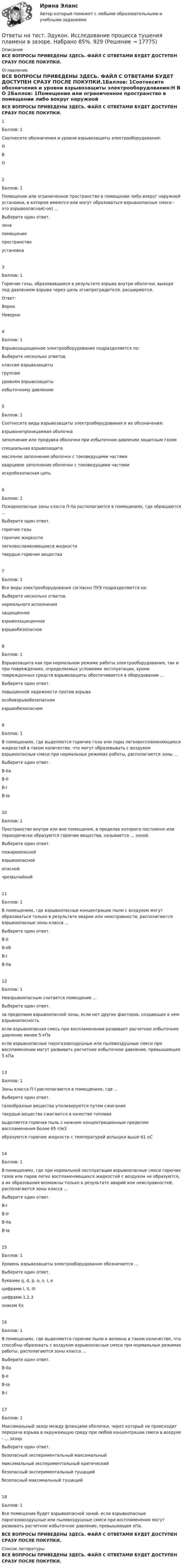     
          Описание
          ВСЕ ВОПРОСЫ ПРИВЕДЕНЫ ЗДЕСЬ. ФАЙЛ С ОТВЕТАМИ БУДЕТ ДОСТУПЕН СРАЗУ ПОСЛЕ ПОКУПКИ. 
          Оглавление
          ВСЕ ВОПРОСЫ ПРИВЕДЕНЫ ЗДЕСЬ. ФАЙЛ С ОТВЕТАМИ БУДЕТ ДОСТУПЕН СРАЗУ ПОСЛЕ ПОКУПКИ.1Баллов: 1Соотнесите обозначения и уровни взрывозащиты электрооборудования:Н	        В	        О	        2Баллов: 1Помещение или ограниченное пространство в помещении либо вокруг наружной установки, в котором имеются или могут образоваться взрывоопасные смеси - это взрывоопасная(-ое) ...Выберите один ответ. зона	 помещение	 пространство	 установка	3Баллов: 1Горючие газы, образовавшиеся в результате взрыва внутри оболочки, выходя под давлением взрыва через щель огнепреградителя, расширяются.Ответ: Верно Неверно4Баллов: 1Взрывозащищенное электрооборудование подразделяется по:Выберите несколько ответов. классам взрывозащиты	 группам	 уровням взрывозащиты	избыточному давлению	5Баллов: 1Соотнесите виды взрывозащиты электрооборудования и их обозначения:взрывонепроницаемая оболочка	                заполнение или продувка оболочки при избыточном давлении защитным газом	                специальная взрывозащита	                масляное заполнение оболочки с токоведущими частями	                кварцевое заполнение оболочки с токоведущими частями	                искробезопасная цепь	                6Баллов: 1Пожароопасные зоны класса П-IIа располагаются в помещениях, где обращаются ...Выберите один ответ. горючие газы	 горючие жидкости	 легковосламеняющиеся жидкости	 твердые горючие вещества	7Баллов: 1Все виды электрооборудования согласно ПУЭ подразделяются на:Выберите несколько ответов. нормального исполнения	 защищенное	 взрывозащищенное	 взрывобезопасное	8Баллов: 1Взрывозащита как при нормальном режиме работы электрооборудования, так и при повреждениях, определяемых условиями эксплуатации, кроме поврежденных средств взрывозащиты обеспечивается в оборудовании ...Выберите один ответ. повышенной надежности против взрыва	 особовзрывобезопасном	 взрывобезопасном	9Баллов: 1В помещениях, где выделяются горючие газы или пары легковоспламеняющихся жидкостей в таком количестве, что могут образовывать с воздухом взрывоопасные смеси при нормальных режимах работы, располагаются зоны ...Выберите один ответ. В-IIа	 В-II	 В-I	 В-Iа	10Баллов: 1Пространство внутри или вне помещения, в пределах которого постоянно или периодически образуются горючие вещества, называется ... зоной.Выберите один ответ. пожароопасной	 взрывоопасной	 опасной	 чрезвычайной	11Баллов: 1В помещениях, где взрывоопасные концентрации пыли с воздухом могут образоваться только в результате аварии или неисправности, располагаются взрывоопасные зоны класса ...Выберите один ответ. В-II	 В-IIб	 В-I	 В-IIа	12Баллов: 1Невзрывоопасным считается помещение ...Выберите один ответ. за пределами взрывоопасной зоны, если нет других факторов, создающих в нем взрывоопасность	 если взрывоопасная смесь при воспламенении развивает расчетное избыточное давление менее 5 кПа	 если взрывоопасные парогазовоздушные или пылевоздушные смеси при воспламенении могут развивать расчетное избыточное давление, превышающее 5 кПа	13Баллов: 1Зоны класса П-I располагаются в помещениях, где ...Выберите один ответ. газообразные вещества утилизируются путем сжигания	 твердые вещества сжигаются в качестве топлива	 выделяется горючая пыль с нижним концентрационным пределом воспламенения более 65 г/м3	 образуются горючие жидкости с температурой вспышки выше 61 оС	14Баллов: 1В помещениях, где при нормальной эксплуатации взрывоопасные смеси горючих газов или паров легко воспламеняющихся жидкостей с воздухом не образуются, а их образования возможны только в результате аварий или неисправностей, располагаются зоны класса ...Выберите один ответ. В-I	 В-Iг	 В-IIа	 В-Iа	15Баллов: 1Уровень взрывозащиты электрооборудования обозначается ...Выберите один ответ.буквами q, d, p, o, s, i, e	 цифрами I, II, III	 цифрами 1,2,3	 знаком Ex	16Баллов: 1В помещениях, где выделяются горючие пыли и волокна в таком количестве, что способны образовать с воздухом взрывоопасные смеси при нормальных режимах работы, располагаются зоны класса ...Выберите один ответ. В-IIа	 В-II	 В-Iа	 В-I	17Баллов: 1Максимальный зазор между фланцами оболочки, через который не происходит передача взрыва в окружающую среду при любой концентрации смеси в воздухе - ... зазор.Выберите один ответ. безопасный экспериментальный максимальный	 максимальный экспериментальный критический	 безопасный экспериментальный тушащий	 безопасный максимальный тушащий	18Баллов: 1Все помещение будет взрывоопасной зоной, если взрывоопасные парогазовоздушные или пылевоздушные смеси при воспламенении могут развивать расчетное избыточное давление, превышающее  кПа.ВСЕ ВОПРОСЫ ПРИВЕДЕНЫ ЗДЕСЬ. ФАЙЛ С ОТВЕТАМИ БУДЕТ ДОСТУПЕН СРАЗУ ПОСЛЕ ПОКУПКИ. 
          Список литературы
          ВСЕ ВОПРОСЫ ПРИВЕДЕНЫ ЗДЕСЬ. ФАЙЛ С ОТВЕТАМИ БУДЕТ ДОСТУПЕН СРАЗУ ПОСЛЕ ПОКУПКИ.
            
            
            Ответы на тест. Эдукон. Информационные технологии проектирования нефтегазотранспортных объектов.  Набрано 85%.      946Ответы на тест. Эдукон. Исследование процесса тушения пламени в зазоре.  Набрано 85%.  929Ответы на тест. Эдукон. Исследование скважин и пластов. Набрано 73%.      928Ответы на тест. Эдукон. Исследования и испытания наземных транспортно-технологических машин.  Набрано 73%.    927Ответы на тест. Эдукон. Капитальный ремонт скважин. Реконструкция и восстановление скважин.  Набрано 90%.    947Ответы на тест. Эдукон. Квалиметрия в управлении качеством для УКб.  Набрано 70%.     926Ответы на тест. Эдукон. Комплексная механизация работ строительства и городского хозяйства.  Набрано 74%.    925Ответы на тест. Эдукон. Виртуальный буровой комплекс. Состав буровой установки. Набрано 42% из 100%.      943Ответы на тест. Эдукон. Газовая динамика. Набрано 92%.         944Ответы на тест. Эдукон. Геология. Набрано 75%.   935Ответы на тест. Эдукон. Графические редакторы. Набрано 84%.    1437Ответы на тест. Эдукон. Защита информации в автоматизированных системах управления. Набрано 66%.    1438Ответы на тест. Эдукон. Инженерная и компьютерная графика.  Набрано 91%.      931Ответы на тест. Эдукон. Информатика.  Набрано 90%.     930.