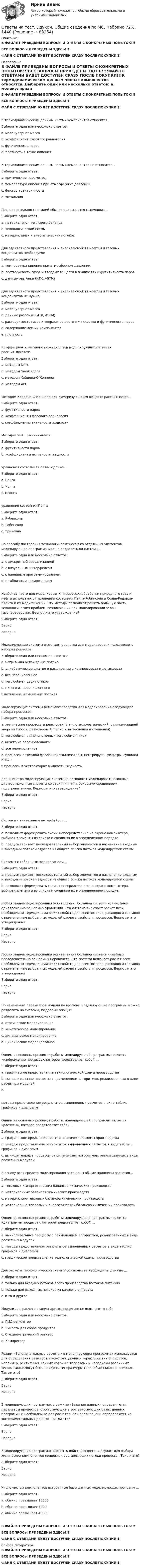     
            Описание
            В ФАЙЛЕ ПРИВЕДЕНЫ ВОПРОСЫ И ОТВЕТЫ С КОНКРЕТНЫХ ПОПЫТОК!!!ВСЕ ВОПРОСЫ ПРИВЕДЕНЫ ЗДЕСЬ!!!!ФАЙЛ С ОТВЕТАМИ БУДЕТ ДОСТУПЕН СРАЗУ ПОСЛЕ ПОКУПКИ!!! 
            Оглавление
            В ФАЙЛЕ ПРИВЕДЕНЫ ВОПРОСЫ И ОТВЕТЫ С КОНКРЕТНЫХ ПОПЫТОК!!!ВСЕ ВОПРОСЫ ПРИВЕДЕНЫ ЗДЕСЬ!!!!ФАЙЛ С ОТВЕТАМИ БУДЕТ ДОСТУПЕН СРАЗУ ПОСЛЕ ПОКУПКИ!!!К термодинамическим данным чистых компонентов относятся..Выберите один или несколько ответов: a. молекулярная масса b. коэффициент фазового равновесия c. фугитивность паров d. плотность в точке кипенияК термодинамическим данным чистых компонентов не относится..Выберите один ответ: a. критические параметры  b. температура кипения при атмосферном давлении c. фактор ацентричности d. энтальпияПоследовательность стадий обычно описывается с помощью… Выберите один ответ: a. материально - теплового баланса b. технологической схемы c. материальных и энергетических потоковДля адекватного представления и анализа свойств нефтей и газовых конденсатов необходимо:Выберите один ответ: a. температура кипения при атмосферном давлении b. растворимость газов и твердых веществ в жидкостях и фугитивность паров c. данные разгонки (ИТК, ASTM)Для адекватного представления и анализа свойств нефтей и газовых конденсатов не нужно:Выберите один ответ: a. молекулярная масса b. данные разгонки (ИТК, ASTM) c. растворимость газов и твердых веществ в жидкостях и фугитивность паров d. содержание легких компонентов e. плотностьКоэффициенты активности жидкости в моделирующих системах рассчитываются:Выберите один ответ: a. методом NRTL b. методом Чао-Сидера c. методом Хайдена-О’Коннела d. методом APIМетодом Хайдена-О’Коннела для димеризующихся веществ рассчитывают…Выберите один ответ: a. фугитивности паров b. коэффициенты фазового равновесия c. коэффициенты активности жидкостиМетодом NRTL рассчитывают:Выберите один ответ: a. фугитивности паров b. коэффициенты активности жидкостиУравнения состояния Соава-Редлиха-…Выберите один ответ: a. Вонга b. Чонга c. Квонгауравнения состояния Пенга-Выберите один ответ: a. Рубенсона b. Робинсона c. ЭриксонаПо способу построения технологических схем из отдельных элементов моделирующие программы можно разделить на системы…Выберите один или несколько ответов: a. с дискретной визуализацией b. с визуальным интерфейсом c. с линейным программированием d. с табличным кодированиемНаиболее часто для моделирования процессов обработки природного газа и нефти используются уравнения состояния Пенга-Робинсона и Соава-Редлиха-Квонга и их модификации. Эти методы позволяют решить большую часть технологических проблем, возникающих при моделировании задач газопереработки. Верно ли это утверждение?Выберите один ответ: Верно НеверноМоделирующие системы включают средства для моделирования следующего набора процессов:Выберите один или несколько ответов: a. нагрев или охлаждение потока b. адиабатическое сжатие и расширение в компрессорах и детандерах c. все перечисленное d. теплообмен двух потоков e. ничего из перечисленного f. ветвление и смешение потоковМоделирующие системы включают средства для моделирования следующего набора процессов:Выберите один или несколько ответов: a. химические процессы в реакторах (в т.ч. стехиометрический, с минимизацией энергии Гиббса, равновесный, полного вытеснения и смешения)  b. теплообмен в многопоточных теплообменниках  c. ничего из перечисленного d. все перечисленное e. процессы с твердой фазой (кристаллизаторы, центрифуги, фильтры, сушилки и т.д.)  f. процессы в экстракторах жидкость-жидкость Большинство моделирующих систем не позволяют моделировать сложные дистилляционные системы со стриппингами, боковыми орошениями, подогревателями. Верно ли это утверждение?Выберите один ответ: Верно НеверноСистемы с визуальным интерфейсом…Выберите один ответ: a. позволяют формировать схемы непосредственно на экране компьютера, выбирая элементы из списка и соединяя их в определенном порядке. b. предусматривает последовательный выбор элементов и назначение входным и выходным потокам адресов из общего списка потоков моделируемой схемы.Системы с табличным кодированием…Выберите один ответ: a. предусматривает последовательный выбор элементов и назначение входным и выходным потокам адресов из общего списка потоков моделируемой схемы. b. позволяют формировать схемы непосредственно на экране компьютера, выбирая элементы из списка и соединяя их в определенном порядке.Любая задача моделирования эквивалентна большой системе нелинейных одновременно решаемых уравнений. Эта система включает расчет всех необходимых термодинамических свойств для всех потоков, расходов и составов с применением выбранных моделей расчета свойств и процессов. Верно ли это утверждение?Выберите один ответ: Верно НеверноЛюбая задача моделирования эквивалентна большой системе линейных последовательно решаемых неравенств. Эта система включает расчет всех необходимых термодинамических свойств для всех потоков, расходов и составов с применением выбранных моделей расчета свойств и процессов. Верно ли это утверждение?Выберите один ответ: Верно НеверноПо изменению параметров модели по времени моделирующие программы можно разделить на системы, поддерживающие Выберите один или несколько ответов: a. статическое моделирование b. кинетическое моделирование c. динамическое моделирование d. циклическое моделированиеОдним из основных режимов работы моделирующей программы является «изображение процесса», которое представляет собой …  Выберите один ответ: a. графическое представление технологической схемы производства b. вычислительные процессы с применением алгоритмов, реализованных в виде расчетных модулей c.методы представления результатов выполненных расчетов в виде таблиц, графиков и диаграмм Одним из основных режимов работы моделирующей программы является «расчеты», которое представляет собой …  Выберите один ответ: a. графическое представление технологической схемы производства b. методы представления результатов выполненных расчетов в виде таблиц, графиков и диаграмм c. вычислительные процессы с применением алгоритмов, реализованных в виде расчетных модулейВ основу всех средств моделирования заложены общие принципы расчетов… Выберите один ответ: a. тепловых и энергетических балансов химических производств b. материальных балансов химических производств c. материально-тепловых балансов химических производств d. материально-тепловых и энергетических балансов химических производствОдним из основных режимов работы моделирующей программы является «диаграмма процесса», которое представляет собой …  Выберите один ответ: a. вычислительные процессы с применением алгоритмов, реализованных в виде расчетных модулей  b. методы представления результатов выполненных расчетов в виде таблиц, графиков и диаграмм  c. графическое представление технологической схемы производстваДля расчета технологической схемы производства необходимы данные …Выберите один ответ: a. только для входных потоков всего производства (потоков питания)  b. только для выходных потоков из каждого аппарата c. и то и другоеМодули для расчета стационарных процессов не включают в себяВыберите один или несколько ответов: a. ПИД-регулятор b. Емкость для сбора продуктов c. Стехиометрический реактор d. КомпрессорРежим «Вспомогательные расчеты» в моделирующих программах используется для определения размеров и конструкционных характеристик аппаратов, например, ректификационных колонн с тарелками и насадками различных типов. Также могут быть найдены типоразмеры теплообменников различных. Так ли это?Выберите один ответ: Верно НеверноВ моделирующих программах в режиме «Задание данных» определяются параметры процессов, отсутствующие в соответствующих базах данных программы и необходимые для расчетов. Как правило, они определяются из экспериментальных данных. Так ли это?Выберите один ответ: Верно НеверноВ моделирующих программах режим «Свойства веществ» служит для выбора химических компонентов (веществ), составляющих потоки процесса . Так ли это?Выберите один ответ: Верно НеверноЧисло чистых компонентов встроенные базы данных моделирующих программ …Выберите один ответ: a. обычно превышает 10000 b. обычно превышает 1000 c. обычно превышает 40000В ФАЙЛЕ ПРИВЕДЕНЫ ВОПРОСЫ И ОТВЕТЫ С КОНКРЕТНЫХ ПОПЫТОК!!!ВСЕ ВОПРОСЫ ПРИВЕДЕНЫ ЗДЕСЬ!!!!ФАЙЛ С ОТВЕТАМИ БУДЕТ ДОСТУПЕН СРАЗУ ПОСЛЕ ПОКУПКИ!!! 
            Список литературы
            В ФАЙЛЕ ПРИВЕДЕНЫ ВОПРОСЫ И ОТВЕТЫ С КОНКРЕТНЫХ ПОПЫТОК!!!ВСЕ ВОПРОСЫ ПРИВЕДЕНЫ ЗДЕСЬ!!!!ФАЙЛ С ОТВЕТАМИ БУДЕТ ДОСТУПЕН СРАЗУ ПОСЛЕ ПОКУПКИ!!! 
            
            
            Ответы на тест. Эдукон. Обзор моделирующих систем. Набрано 85%.   1439Ответы на тест. Эдукон. Общие сведения по МС. Набрано 72%.    1440Ответы на тест. Эдукон. Организация производства на предприятиях топливно-энергетического комплекса.  Набрано 63%.   938Ответы на тест. Эдукон. Основы БЖД. Набрано  69%.   1085Ответы на тест. Эдукон. Основы нефтегазопромыслового дела. Набрано 90%.   #1488Ответы на тест. Эдукон. Основы САПР в WS. Набрано 76%.     1489 Ответы на тест. Эдукон. Основы сварочного производства  Технология сварочного производства. Набрано 83%.     1490Ответы на тест. Эдукон. Материаловедение. ТКМ.  Набрано 74%.         919Ответы на тест. Эдукон. Методы контроля за эксплуатацией месторождения. Набрано 73%.   917Ответы на тест. Эдукон. Методы принятие управленческих решений. Набрано 82%.      916Ответы на тест. Эдукон. Метрология и сертификация. Набрано 84%.       914Ответы на тест. Эдукон. Метрология,квалиметрия и стандартизация. Набрано 74%.    911Ответы на тест. Эдукон. Метрология, стандартизация и сертификация. Набрано 80%.     912Ответы на тест. Эдукон. Навигационные системы при бурении скважин. Набрано 85%.      910