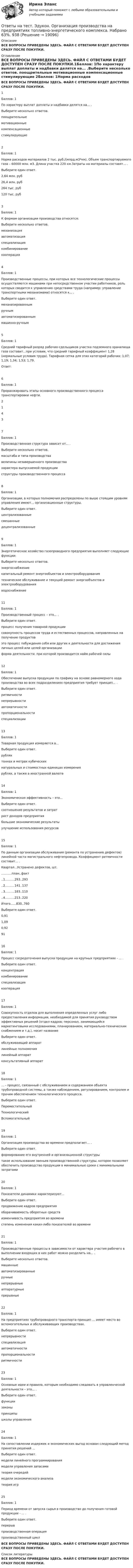     
          Описание
          ВСЕ ВОПРОСЫ ПРИВЕДЕНЫ ЗДЕСЬ. ФАЙЛ С ОТВЕТАМИ БУДЕТ ДОСТУПЕН СРАЗУ ПОСЛЕ ПОКУПКИ. 
          Оглавление
          ВСЕ ВОПРОСЫ ПРИВЕДЕНЫ ЗДЕСЬ. ФАЙЛ С ОТВЕТАМИ БУДЕТ ДОСТУПЕН СРАЗУ ПОСЛЕ ПОКУПКИ.1Баллов: 1По характеру выплат доплаты и надбавки делятся на... .Выберите несколько ответов. поощрительные	 мотивационные	 компенсационные	 стимулирующие	2Баллов: 1Норма расходов материалов 2 тыс. руб./(млрд.м3*км). Объем транспортируемого газа – 60000 млн. м3. Длина участка 220 км.Затраты на материалы составят... .Выберите один ответ. 2,64 млн. руб	 26,4 млн. руб	 264 тыс. руб	 120 тыс. руб	3Баллов: 1К формам организации производства относятся: Выберите несколько ответов. механизация	 автоматизация	 специализация	 комбинирование	 кооперация	4Баллов: 1Производственные процессы, при которых все технологические процессы осуществляются машинами при непосредственном участии работников, роль которых сводится к управлению средствами труда (например: управление транспортными механизмами) относятся к... . 	Выберите один ответ. механизированным	 ручным	 автоматизированным	 машинно-ручным	5Баллов: 1Средний тарифный разряд рабочих-сдельщиков участка подземного хранилища газа составит...при условии, что средний тарифный коэффициент 1,28 (нормальные условия труда). Тарифная сетка для этих категорий рабочих: 1,07; 1,19; 1,34; 1,53; 1,79.Ответ:6Баллов: 1Проранжировать этапы основного производственного процесса транспортировки нефти.2	          1	          4	          3	          7Баллов: 1Производственная структура зависит от... .Выберите несколько ответов. масштаба и типа производства	 величины незавершенного производства	 характера выпускаемой продукции	 структуры производственного процесса	8Баллов: 1Организации, в которых полномочия распределены по выше стоящим уровням управления имеют... организационные структуры.Выберите один ответ. централизованные	 смешанные	 децентрализованные	9Баллов: 1Энергетическое хозяйство газопроводного предприятия выполняет следующие функции:Выберите несколько ответов. энергоснабжение	 капитальный ремонт энергообъектов и электрооборудования	 техническое обслуживание и текущий ремонт энергообъектов и электрооборудования	 водоснабжение	11Баллов: 1Производственный процесс – это... .Выберите один ответ.процесс получения товарной продукции	 совокупность процессов труда и естественных процессов, направленных на получение продуктов	 это процесс побуждения себя или других к деятельности для достижения личных целей или целей организации	 форма деятельности, при которой производится найм рабочей силы	12Баллов: 1 Обеспечение выпуска продукции по графику на основе равномерного хода производства во всех подразделениях предприятия требует принцип... . Выберите один ответ. ритмичности	 непрерывности	 автоматичности	 пропорциональности	 специализации	13Баллов: 1Товарная продукция измеряется в...  Выберите один ответ. рублях	 тоннах и метрах кубических	 натуральных и стоимостных единицах измерения	 рублях, а также в иностранной валюте	14Баллов: 1Экономическая эффективность – это...  Выберите один ответ. соотношение результатов и затрат	 рост доходов предприятия	 большие экономические результаты	 улучшение использования ресурсов	15Баллов: 1По данным организации обслуживания (ремонта по устранению дефектов) линейной части магистрального нефтепровода. Коэффициент ритмичности состявит... .Квартал...Устранено дефектов, шт............план..факт..1..........293..293..2..........141..137..3..........183..110..4..........213..220Итого......830..760Выберите один ответ. 0,91	 1,09	 0,92	 91	16Баллов: 1Процесс сосредоточения выпуска продукции на крупных предприятиях - ... . Выберите один ответ. концентрация	 комбинирование	 специализация	 кооперация	17Баллов: 1Совокупность отделов для выполнения определенных услуг либо предоставления информации, необходимой для принятия руководством эффективных решений (отдел кадров; персонал, занимающийся маркетинговыми исследованиями, планированием, материально-техническим снабжением и т.д.), носит названиеВыберите один ответ. обслуживающий аппарат	 линейные полномочия	 линейный аппарат	 консультативный аппарат	18Баллов: 1… - процесс, связанный с обслуживанием и содержанием объекта трубопроводной системы, а также наблюдением, регулированием, контролем и прочим обеспечением технологического процесса.Выберите один ответ. Переместительный	 Технологический	Вспомогательный	19Баллов: 1Организация производства во времени предполагает… .Выберите один ответ. формирование его внутренней и организационной структуры	 такое использование звеньев производственной структуры, которое позволяет обеспечить производство продукции в минимальные сроки с минимальными затратами	20Баллов: 1Показатели динамики характеризуют...  Выберите один ответ. продвижение кадров предприятия	 оборачиваемость оборотных средств	 изменчивость предприятия во времени	 степень изменения каких-либо показателей во времени	21Баллов: 1Производственные процессы в зависимости от характера участия рабочего в выполнении входящих в них работ можно разделить на... .Выберите несколько ответов. машинные	 автоматизированные	 ручные	 непрерывные	 аппаратурные	 прерывные	22Баллов: 1На предприятиях трубопроводного транспорта принцип ... имеет место во вспомогательных и обслуживающих производствах.Выберите один ответ. непрерывности	 специализация	 автоматичности	 пропорциональности	 ритмичности	23Баллов: 1Основные идеи и правила, которым необходимо следовать в управленческой деятельности – это... .Выберите один ответ. функции	 законы	 принципы	 школы управления	24Баллов: 1На сопоставлении издержек и экономических выгод основан следующий метод принятия решений ...Выберите один ответ. модели линейного программирования	 модели управления запасами	 теория очередей	 модели экономического анализа	 теория игр	25Баллов: 1Период времени от запуска сырья в производство до получения готовой продукции - ... . Выберите один ответ. перерыв	 производственная операция	 производственный цикл	ВСЕ ВОПРОСЫ ПРИВЕДЕНЫ ЗДЕСЬ. ФАЙЛ С ОТВЕТАМИ БУДЕТ ДОСТУПЕН СРАЗУ ПОСЛЕ ПОКУПКИ. 
          Список литературы
          ВСЕ ВОПРОСЫ ПРИВЕДЕНЫ ЗДЕСЬ. ФАЙЛ С ОТВЕТАМИ БУДЕТ ДОСТУПЕН СРАЗУ ПОСЛЕ ПОКУПКИ.
            
            
            Ответы на тест. Эдукон. Общие сведения по МС. Набрано 72%.    1440Ответы на тест. Эдукон. Организация производства на предприятиях топливно-энергетического комплекса.  Набрано 63%.   938Ответы на тест. Эдукон. Основы БЖД. Набрано  69%.   1085Ответы на тест. Эдукон. Основы нефтегазопромыслового дела. Набрано 90%.   #1488Ответы на тест. Эдукон. Основы САПР в WS. Набрано 76%.     1489 Ответы на тест. Эдукон. Основы сварочного производства  Технология сварочного производства. Набрано 83%.     1490Ответы на тест. Эдукон. Правовая охрана результатов интеллектуальной деятельности. Набрано 77%.    1491Ответы на тест. Эдукон. Методы контроля за эксплуатацией месторождения. Набрано 73%.   917Ответы на тест. Эдукон. Методы принятие управленческих решений. Набрано 82%.      916Ответы на тест. Эдукон. Метрология и сертификация. Набрано 84%.       914Ответы на тест. Эдукон. Метрология,квалиметрия и стандартизация. Набрано 74%.    911Ответы на тест. Эдукон. Метрология, стандартизация и сертификация. Набрано 80%.     912Ответы на тест. Эдукон. Навигационные системы при бурении скважин. Набрано 85%.      910Ответы на тест. Эдукон. Насосные установки нефтепроводов НКУ. Набрано 91%.     909