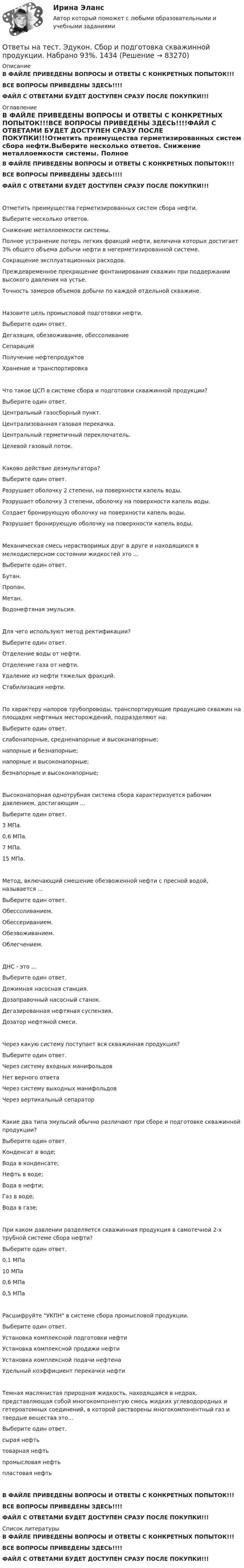    
            Описание
            В ФАЙЛЕ ПРИВЕДЕНЫ ВОПРОСЫ И ОТВЕТЫ С КОНКРЕТНЫХ ПОПЫТОК!!!ВСЕ ВОПРОСЫ ПРИВЕДЕНЫ ЗДЕСЬ!!!!ФАЙЛ С ОТВЕТАМИ БУДЕТ ДОСТУПЕН СРАЗУ ПОСЛЕ ПОКУПКИ!!! 
            Оглавление
            В ФАЙЛЕ ПРИВЕДЕНЫ ВОПРОСЫ И ОТВЕТЫ С КОНКРЕТНЫХ ПОПЫТОК!!!ВСЕ ВОПРОСЫ ПРИВЕДЕНЫ ЗДЕСЬ!!!!ФАЙЛ С ОТВЕТАМИ БУДЕТ ДОСТУПЕН СРАЗУ ПОСЛЕ ПОКУПКИ!!!Отметить преимущества герметизированных систем сбора нефти.Выберите несколько ответов. Снижение металлоемкости системы.	 Полное устранение потерь легких фракций нефти, величина которых достигает 3% общего объема добычи нефти в негерметизированной системе.	 Сокращение эксплуатационных расходов.	 Преждевременное прекращение фонтанирования скважин при поддержании высокого давления на устье.	 Точность замеров объемов добычи по каждой отдельной скважине.	Назовите цель промысловой подготовки нефти.Выберите один ответ. Дегазация, обезвоживание, обессоливание	 Сепарация	 Получение нефтепродуктов	 Хранение и транспортировка	Что такое ЦСП в системе сбора и подготовки скважинной продукции?Выберите один ответ. Центральный газосборный пункт.	 Централизованная газовая перекачка.	 Центральный герметичный переключатель.	 Целевой газовый поток.	Каково действие деэмульгатора?Выберите один ответ. Разрушает оболочку 2 степени, на поверхности капель воды.	 Разрушает оболочку 3 степени, оболочку на поверхности капель воды.	 Создает бронирующую оболочку на поверхности капель воды.	 Разрушает бронирующую оболочку на поверхности капель воды.	Механическая смесь нерастворимых друг в друге и находящихся в мелкодисперсном состоянии жидкостей это ...Выберите один ответ. Бутан.	 Пропан.	 Метан.	 Водонефтяная эмульсия.	Для чего используют метод ректификации?Выберите один ответ. Отделение воды от нефти.	 Отделение газа от нефти.	 Удаление из нефти тяжелых фракций.	 Стабилизация нефти.	По характеру напоров трубопроводы, транспортирующие продукцию скважин на площадях нефтяных месторождений, подразделяют на:Выберите один ответ. слабонапорные, средненапорные и высоконапорные;	 напорные и безнапорные;	 напорные и высоконапорные;	 безнапорные и высоконапорные;	Высоконапорная однотрубная система сбора характеризуется рабочим давлением, достигающим ...Выберите один ответ. 3 МПа.	 0,6 МПа.	 7 МПа.	 15 МПа.	Метод, включающий смешение обезвоженной нефти с пресной водой, называется ...Выберите один ответ. Обессоливанием.	 Обессериванием.	 Обезвоживанием.	 Облегчением.	ДНС - это ...Выберите один ответ.Дожимная насосная станция.	 Дозаправочный насосный станок.	 Дегазированная нефтяная суспензия.	 Дозатор нефтяной смеси.	Через какую систему поступает вся скважинная продукция?Выберите один ответ. Через систему входных манифольдов	 Нет верного ответа	 Через систему выходных манифольдов	 Через вертикальный сепаратор	Какие два типа эмульсий обычно различают при сборе и подготовке скважинной продукции?Выберите один ответ. Конденсат в воде;Вода в конденсате;	 Нефть в воде;Вода в нефти;	 Газ в воде;Вода в газе;	При каком давлении разделяется скважинная продукция в самотечной 2-х трубной системе сбора нефти?Выберите один ответ. 0,1 МПа	 10 МПа	 0,6 МПа	 0,5 МПа	Расшифруйте УКПН в системе сбора промысловой продукции.Выберите один ответ. Установка комплексной подготовки нефти	 Установка комплексной продажи нефти	 Установка комплексной подачи нефтена	 Удельный коэффициент перекачки нефти	Темная маслянистая природная жидкость, находящаяся в недрах, представляющая собой многокомпонентyю смесь жидких углеводородных и гетероатомных соединений, в которой растворены многокомпонентный газ и твердые вещества это…Выберите один ответ. сырая нефть	 товарная нефть	 промысловая нефть	 пластовая нефть	В ФАЙЛЕ ПРИВЕДЕНЫ ВОПРОСЫ И ОТВЕТЫ С КОНКРЕТНЫХ ПОПЫТОК!!!ВСЕ ВОПРОСЫ ПРИВЕДЕНЫ ЗДЕСЬ!!!!ФАЙЛ С ОТВЕТАМИ БУДЕТ ДОСТУПЕН СРАЗУ ПОСЛЕ ПОКУПКИ!!! 
            Список литературы
            В ФАЙЛЕ ПРИВЕДЕНЫ ВОПРОСЫ И ОТВЕТЫ С КОНКРЕТНЫХ ПОПЫТОК!!!ВСЕ ВОПРОСЫ ПРИВЕДЕНЫ ЗДЕСЬ!!!!ФАЙЛ С ОТВЕТАМИ БУДЕТ ДОСТУПЕН СРАЗУ ПОСЛЕ ПОКУПКИ!!! 
            
            
            Ответы на тест. Эдукон. Разработка и эксплуатация нефтяных и газовых месторождений. Набрано 72%.   1492Ответы на тест. Эдукон. Сбор и подготовка скважинной продукции. Набрано 93%.  1434Ответы на тест. Эдукон. Системы искусственного интеллекта. Набрано 66%.   1493Ответы на тест. Эдукон. Складская логистика. Набрано 80%.  1349Ответы на тест. Эдукон. Средства автоматизации и управления.  Технические средства автоматизации. Набрано 75%.    1433Ответы на тест. Эдукон.  Теория механизмов и машин. Набрано 75%.    1494Ответы на тест. Эдукон. Технико-экономическое обоснование проектов. Набрано 67%.    1495Ответы на тест. Эдукон. Организация производства на предприятиях топливно-энергетического комплекса.  Набрано 63%.   938Ответы на тест. Эдукон. Основы БЖД. Набрано  69%.   1085Ответы на тест. Эдукон. Основы нефтегазопромыслового дела. Набрано 90%.   #1488Ответы на тест. Эдукон. Основы САПР в WS. Набрано 76%.     1489 Ответы на тест. Эдукон. Основы сварочного производства  Технология сварочного производства. Набрано 83%.     1490Ответы на тест. Эдукон. Правовая охрана результатов интеллектуальной деятельности. Набрано 77%.    1491Ответы на тест. Эдукон. Правоведение.  Набрано 87%.      1086