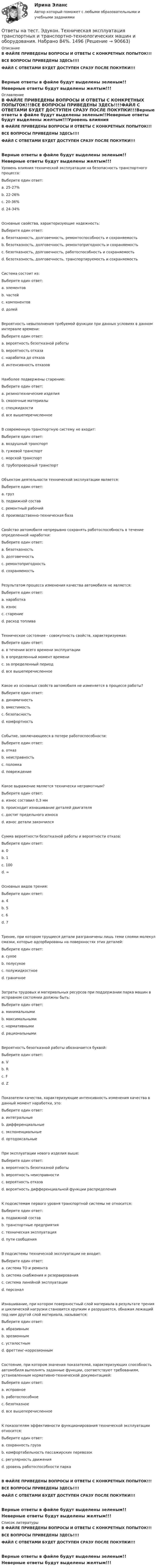     
            Описание
            В ФАЙЛЕ ПРИВЕДЕНЫ ВОПРОСЫ И ОТВЕТЫ С КОНКРЕТНЫХ ПОПЫТОК!!!ВСЕ ВОПРОСЫ ПРИВЕДЕНЫ ЗДЕСЬ!!!!ФАЙЛ С ОТВЕТАМИ БУДЕТ ДОСТУПЕН СРАЗУ ПОСЛЕ ПОКУПКИ!!!Верные ответы в файле будут выделены зеленым!!Неверные ответы будут выделены желтым!!! 
            Оглавление
            В ФАЙЛЕ ПРИВЕДЕНЫ ВОПРОСЫ И ОТВЕТЫ С КОНКРЕТНЫХ ПОПЫТОК!!!ВСЕ ВОПРОСЫ ПРИВЕДЕНЫ ЗДЕСЬ!!!!ФАЙЛ С ОТВЕТАМИ БУДЕТ ДОСТУПЕН СРАЗУ ПОСЛЕ ПОКУПКИ!!!Верные ответы в файле будут выделены зеленым!!Неверные ответы будут выделены желтым!!!Уровень влияния технической эксплуатации на безопасность транспортного процесса:Выберите один ответ: a. 25-27% b. 22-26% c. 20-36% d. 24-34%Основные свойства, характеризующие надежность:Выберите один ответ: a. безотказность, долговечность, ремонтоспособность и сохраняемость b. безотказность, долговечность, ремонтопригодность и сохраняемость c. безотказность, долговечность, работоспособность и сохраняемость d. безотказность, долговечность, транспортируемость и сохраняемостьСистема состоит из:Выберите один ответ: a. элементов b. частей c. компонентов d. долейВероятность невыполнения требуемой функции при данных условиях в данном интервале времени:Выберите один ответ: a. вероятность безотказной работы b. вероятность отказа c. наработка до отказа d. интенсивность отказовНаиболее подвержены старению:Выберите один ответ: a. резинотехнические изделия b. смазочные материалы c. спецжидкости d. все вышеперечисленноеВ современную транспортную систему не входит:Выберите один ответ: a. воздушный транспорт b. гужевой транспорт c. морской транспорт d. трубопроводный транспортОбъектом деятельности технической эксплуатации является:Выберите один ответ: a. груз b. подвижной состав c. ремонтный рабочий d. производственно-техническая базаСвойство автомобиля непрерывно сохранять работоспособность в течение определенной наработки:Выберите один ответ: a. безотказность b. долговечность c. ремонтопригодность d. сохраняемостьРезультатом процесса изменения качества автомобиля не является:Выберите один ответ: a. наработка b. износ c. старение d. расход топливаТехническое состояние - совокупность свойств, характеризуемая:Выберите один ответ: a. в течении всего времени эксплуатации b. в определенный момент времени c. за определенный период d. все вышеперечисленноеКакое из основных свойств автомобиля не изменяется в процессе работы?Выберите один ответ: a. динамичность b. вместимость c. безопасность d. комфортностьСобытие, заключающееся в потере работоспособности:Выберите один ответ: a. отказ b. неисправность c. поломка d. повреждениеКакое выражение является технически неграмотным?Выберите один ответ: a. износ составил 0,3 мм b. происходит изнашивание деталей двигателя c. достиг предельного износа d. износ детали закончилсяСумма вероятности безотказной работы и вероятности отказа:Выберите один ответ: a. 0 b. 1 c. 100 d. ∞Основных видов трения:Выберите один ответ: a. 4 b. 5 c. 6 d. 7Трение, при котором трущиеся детали разграничены лишь теми слоями молекул смазки, которые адсорбированы на поверхностях этих деталей:Выберите один ответ: a. сухое b. полусухое c. полужидкостное d. граничноеЗатраты трудовых и материальных ресурсов при поддержании парка машин в исправном состоянии должны быть:Выберите один ответ: a. минимальными b. максимальными c. нормативными d. рациональнымиВероятность безотказной работы обозначается буквой:Выберите один ответ: a. V b. R c. F d. ZПоказатели качества, характеризующие интенсивность изменения качества в данный момент наработки, это:Выберите один ответ: a. интегральные b. дифференциальные c. экспоненциальные d. ортодоксальныеПри эксплуатации нового изделия выше:Выберите один ответ: a. вероятность безотказной работы b. вероятность неисправности c. вероятность отказа d. вероятность дифференциальной функции распределенияК подсистемам первого уровня транспортной системы не относится:Выберите один ответ: a. подвижной состав b. транспортные предприятия c. техническая эксплуатация d. пути сообщенияВ подсистемы технической эксплуатации не входит:Выберите один ответ: a. система ТО и ремонта b. система снабжения и резервирования c. система линейной эксплуатации d. персоналИзнашивание, при котором поверхностный слой материала в результате трения и циклической нагрузки становится хрупким и разрушается, обнажая лежащий под ним другой слой материала, называется:Выберите один ответ: a. абразивным b. эрозионным c. усталостным d. фреттинг-коррозионнымСостояние, при котором значения показателей, характеризующих способность автомобиля выполнять заданные функции, соответствуют требованиям, установленным нормативно-технической документацией:Выберите один ответ: a. исправное b. работоспособное c. безотказное d. все вышеперечисленноеК показателям эффективности функционирования технической эксплуатации относится:Выберите один ответ: a. сохранность груза b. комфортабельность пассажирских перевозок c. регулярность движения d. уровень работоспособности паркаВ ФАЙЛЕ ПРИВЕДЕНЫ ВОПРОСЫ И ОТВЕТЫ С КОНКРЕТНЫХ ПОПЫТОК!!!ВСЕ ВОПРОСЫ ПРИВЕДЕНЫ ЗДЕСЬ!!!!ФАЙЛ С ОТВЕТАМИ БУДЕТ ДОСТУПЕН СРАЗУ ПОСЛЕ ПОКУПКИ!!!Верные ответы в файле будут выделены зеленым!!Неверные ответы будут выделены желтым!!! 
            Список литературы
            В ФАЙЛЕ ПРИВЕДЕНЫ ВОПРОСЫ И ОТВЕТЫ С КОНКРЕТНЫХ ПОПЫТОК!!!ВСЕ ВОПРОСЫ ПРИВЕДЕНЫ ЗДЕСЬ!!!!ФАЙЛ С ОТВЕТАМИ БУДЕТ ДОСТУПЕН СРАЗУ ПОСЛЕ ПОКУПКИ!!!Верные ответы в файле будут выделены зеленым!!Неверные ответы будут выделены желтым!!! 
            
            
            Ответы на тест. Эдукон. Технико-экономическое обоснование проектов. Набрано 67%.    1495Ответы на тест. Эдукон. Техническая эксплуатация транспортных и транспортно-технологических машин и оборудования. Набрано 84%.   1496Ответы на тест. Эдукон. Технология, организация и управление автомобильными перевозками ТО и У АП.  Набрано 89%.        936Ответы на тест. Эдукон. Экология нефтегазовых регионов. Набрано 71%.    1497Ответы на тест. Эдукон. Эксплуатация газопроводов. Трубопроводный транспорт газа. Набрано 83%.    949Ответы на тест. Эдукон. Эксплуатация транспортных машин и оборудования в зимних условиях. Набрано 63%.      948Ответы на тест. Эдукон. Эргономический анализ автоматизированных информационных систем. Набрано 68%.    1498Ответы на тест. Эдукон. Правоведение.  Набрано 87%.      1086Ответы на тест. Эдукон. Промышленная экология ПЭ_ТБ.  Набрано 51%.    937Ответы на тест. Эдукон. Разработка и эксплуатация нефтяных и газовых месторождений. Набрано 72%.   1492Ответы на тест. Эдукон. Сбор и подготовка скважинной продукции. Набрано 93%.  1434Ответы на тест. Эдукон. Системы искусственного интеллекта. Набрано 66%.   1493Ответы на тест. Эдукон. Складская логистика. Набрано 80%.  1349Ответы на тест. Эдукон. Средства автоматизации и управления.  Технические средства автоматизации. Набрано 75%.    1433