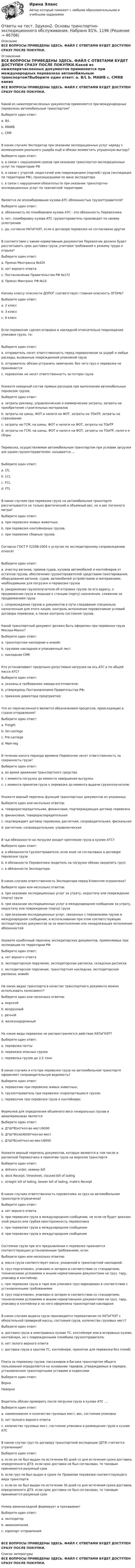     
            Описание
            ВСЕ ВОПРОСЫ ПРИВЕДЕНЫ ЗДЕСЬ. ФАЙЛ С ОТВЕТАМИ БУДЕТ ДОСТУПЕН СРАЗУ ПОСЛЕ ПОКУПКИ. 
            Оглавление
            ВСЕ ВОПРОСЫ ПРИВЕДЕНЫ ЗДЕСЬ. ФАЙЛ С ОТВЕТАМИ БУДЕТ ДОСТУПЕН СРАЗУ ПОСЛЕ ПОКУПКИ.Какой из нижеперечисленных документов применяется при международных перевозках автомобильным транспортом?Выберите один ответ: a. B/L b. MAWB c. CMRВ каких случаях Экспедитор при оказании экспедиционных услуг наряду с возмещением реального ущерба ещё и обязан возместить упущенную выгоду? Выберите один ответ: a. в связи с нарушением сроков при оказании транспортно-экспедиционных услуг по территории РФ b. в связи с утратой, недостачей или повреждением (порчей) груза (экспедиция по территории РФ), произошедшими по вине экспедитора c. в связи с нарушением обязательств при оказании транспортно-экспедиционных услуг по транзитной территории Является ли опломбирование кузова АТС обязанностью грузоотправителя?Выберите один ответ: a. обязанность по пломбировке кузова АТС - это обязанность Перевозчика b. нет, пломбировку кузова АТС грузоотправитель производит по своему усмотрению c. да, согласно УАТиГНЭТ, если в договоре перевозки не согласовано другоеВ соответствии с каким нормативным документом Перевозчик должен будет рассчитывать срок доставки груза, учитsвая требования к режиму труда и отдыха?Выберите один ответ: a. Приказ Минтранса №424 b. нет верного ответа c. Постановление Правительства РФ №172 d. Приказ Минтранс РФ №15Какому классу опасности ДОПОГ соответствует главная опасность ОГОНЬ?Выберите один ответ: a. 2 класс b. 3 класс c. 9 классЕсли перевозчик сделал оговорки в накладной относительно повреждения упаковки груза, то:Выберите один ответ: a. отправитель несет ответственность перед перевозчиком за ущерб и любые расходы, вызванные поврежденной упаковкой груза b. отправитель обязан устранить замечания, без чего груз к перевозке не принимается c. перевозчик не несет ответственность за потерю грузаУкажите неверный состав прямых расходов при выполнении автомобильных перевозок грузов.Выберите один ответ: a. затраты рекламу, управленческие и коммерческие затраты, затраты на приобретение строительных материалов b. затраты на шины, ФОТ и налоги на ФОТ, затраты на ТОиТР, затраты на страхование c. затраты на ГСМ, на шины, ФОТ и налоги на ФОТ, затраты на ТОиТР d. затраты на ГСМ, на шины, ФОТ и налоги на ФОТ, затраты на ТОиТР, налоги и сборыПеревозка, осуществляемая автомобильным транспортом при условии загрузки а/м одним грузоотправителем, называется ...Выберите один ответ: a. LTL b. LCL c. FCL d. FTLВ каких случаях при перевозке груза на автомобильном транспорте рассчитывается не только фактический и объемный вес, но и вес погонного метра?Выберите один ответ: a. при перевозке живых животных; b. при перевозке контейнерных грузов; c. при перевозке сборных грузов;Согласно ГОСТ Р 52298-2004 к услугам по экспедиторскому сопровождению относят Выберите один ответ: a. очистку вагонов, трюмов судов, кузовов автомобилей и контейнеров от остатков грузов, обеспечение грузоотправителей средствами пакетирования, оборудование вагонов, судов, автомобилей устройствами и материалами, необходимыми для погрузки и перевозки грузов b. уведомление грузополучателя об отправке грузов по его адресу, о продвижении груза и подходе к станции (порту) назначения, слежение за продвижением груза  c. сопровождение грузов и документов в пути следования специально назначенным для этого лицом, контроль исполнения перевозчиком условий договора перевозки, а также контроль состояния грузов.Какой транспортный документ должен быть оформлен при перевозке груза Москва-Минск?Выберите один ответ: a. транспортная накладная и инвойс b. грузовая накладная и упаковочный лист c. накладная CMRКто устанавливает предельно-допустимые нагрузки на ось АТС и по общей массе АТС?Выберите один ответ: a. указаны в требованиях завода-изготовителя; b. утверждены Постановлением Правительства РФ; c. приказом директора предприятия;Что из перечисленного является обозначением процессов, происходящих в стране отправления?Выберите один ответ: a. Freight b. On-carriege c. Pre-carriege d. Main-legВ течении какого периода времени Перевозчик несет ответственность за сохранность груза?Выберите один ответ: a. во время движения транспортного средства b. с момента погрузки до момента завершения выгрузки c. с момента принятия груза к перевозке до момента выдачи грузополучателюУкажите верный перечень функций транспортных документов из указанных.Выберите один или несколько ответов: a. товарораспорядительная, финансовая, подтверждающая договор перевозки b. финансовая, товарораспорядительная c. подтверждает договор перевозки, расчетная, сопроводительная, фискальная d. расчетная, сопроводительная, управленческаяВ чьи обязанности на погрузке входит крепление груза в кузове АТС?Выберите один ответ: a. в обязанности Грузоотправителя, если иное не согласовано в договоре перевозки груза b. в обязанности Перевозчика (водитель на погрузке обязан закрепить груз) c. в обязанности ЭкспедитораВ каких случаях ответственность Экспедитора перед Клиентом ограничена?Выберите один или несколько ответов: a. при оказании экспедиционных услуг за утрату, недостачу или повреждение (порчу) груза b. при оказании экспедиционных услуг в международном сообщении за утрату, недостачу или повреждение (порчу) груза c. при оказании экспедиционных услуг, связанных с перевозками грузов в международном сообщении, и использовании при этом соответствующих экспедиторских документов за за неисполнение или ненадлежащее исполнение обязанностейУкажите ошибочный перечень экспедиторских документов, применяемых при экспедиции по территории РФВыберите один ответ: a. нет верного ответа b. экспедиторское поручение, экспедиторская расписка, складская расписка c. экспедиторское поручение, транспортная накладная, экспедиторская расписка, инвойсНа каких видах транспорта в качестве транспортного документа можно использовать коносамент?Выберите один или несколько ответов: a. морской b. воздушный c. речной d. железнодорожныйНа какие виды перевозок не распространяется действие УАТиГНЭТ?Выберите один ответ: a. перевозка почты b. перевозка опасных грузов c. перевозка грузов до 2,5 тоннВ каких случаях и кто при перевозке груза на автомобильном транспорте оформляет сопроводительную ведомость?Выберите один ответ: a. перевозчик при перевозке живых животных; b. грузоотправитель при перевозке скоропортящихся грузов; c. перевозчик при перевозке груза в контейнере;Формулой для определения объемного веса генеральных грузов в авиаперевозках являетсяВыберите один ответ: a. Д*Ш*В(м)*кол-во мест/6000 b. Д*Ш*В(см)/6000*кол-во мест c. Д*Ш*В(см)*кол-во мест/6000Укажите верный перечень документов, которые являются в том числе и распиской Перевозчика в принятии груза на морском транспортеВыберите один ответ: a. delivery order, seaway bill b. dock Receipt, timesheet, claused bill of lading c. straight bill of lading, bearer bill of lading, mate's ReceiptВ каких случаях ответственность перевозчика за груз на автомобильном транспорте ограничена?Выберите один ответ: a. нет верного ответа b. при перевозке груза в международном сообщении, не если не будет доказан злой умысел или грубая неосторожность перевозчика c. при перевозке груза в международном сообщении d. при перевозке груза в междугороднем сообщенииСостояние груза при его предъявлении к перевозке признается соответствующим установленным требованиям, если:Выберите один или несколько ответов: a. масса груза соответствует массе, указанной в транспортной накладной. b. груз подготовлен, упакован и затарен в соответствии со стандартами, техническими условиями и иными нормативными документами на груз, тару, упаковку и контейнер. c. при перевозке груза в таре или упаковке груз маркирован в соответствии с установленными требованиями d. груз подготовлен, упакован и затарен в соответствии со стандартами, техническими условиями и иными нормативными документами на груз, тару, упаковку и контейнер и на него оформлена транспортная накладнаяВ каких случаях выдача груза производится перевозчиком по УАТиГНЭТ с обязательной проверкой массы, состояния груза, количества грузовых мест?Выберите один ответ: a. доставка груза в неисправных кузове ТС, контейнере или в исправных кузове, контейнере, но с поврежденными пломбами грузоотправителя; b. нет полого верного ответа c. доставка груза в крытом ТС, контейнере, принятом для перевозки без пломб;Плата за перевозку грузов, пассажиров и багажа транспортом общего пользования определяется на основании тарифов, утверждаемых в порядке, установленном транспортными уставами и кодексамиВыберите один ответ: Верно НеверноВодитель обязан проверить после погрузки груза в кузове АТС ....Выберите один ответ: a. наименование и количество грузовых мест, вес, состояние упаковки b. нет полного верного ответа c. количество грузовых мест, состояние упаковки и размещение груза в кузове АТСВ каком случае груз по договору транспортной экспедиции (ДТЭ) считается утраченным?Выберите один ответ: a. если он не был выдан по истечении 60 дней со дня истечения срока доставки, определенного ДТЭ. если срок доставки не был согласован, то таковым принимается разумный срок  b. если груз не был выдан в сроки по Правилам перевозки соответствующего вида транспорта c. если он не был выдан по истечении 30 дней со дня истечения срока доставки, определенного ДТЭ. если срок доставки не был согласован, то таковым принимается разумный срок Номер авианакладной формирует и присваиваетВыберите один ответ: a. экспедитор b. авиакомпания c. аэропорт отправленияВСЕ ВОПРОСЫ ПРИВЕДЕНЫ ЗДЕСЬ. ФАЙЛ С ОТВЕТАМИ БУДЕТ ДОСТУПЕН СРАЗУ ПОСЛЕ ПОКУПКИ. 
            Список литературы
            ВСЕ ВОПРОСЫ ПРИВЕДЕНЫ ЗДЕСЬ. ФАЙЛ С ОТВЕТАМИ БУДЕТ ДОСТУПЕН СРАЗУ ПОСЛЕ ПОКУПКИ.
            
            
            Ответы на тест. Эдукон2. Основы строительства и эксплуатации систем транспорта и хранения углеводородов. Набрано 100%.   1111   Ответы на тест. Эдукон2. Основы транспортно-экспедиционного обслуживания. Набрано 81%.    1196Ответы на тест. Эдукон2. Правила безопасности в нефтяной и газовой промышленности.  Набрано 100%.       1110Ответы на тест. Эдукон2. Прикладная физическая культура. Набрано 95%.     1109Ответы на тест. Эдукон2. Проектирование хранилищ данных в информационных системах. Набрано 93%.     913Ответы на тест. Эдукон2. Разработка месторождений природного газа. Набрано 72%.     1108Ответы на тест. Эдукон2. Сбор, подготовка, транспортирование и хранение нефти и газа. Набрано 73%.     1144Ответы на тест. Эдукон2. Метрология, стандартизация и сертификация. Набрано 78%.   1118Ответы на тест. Эдукон2. Микропроцессорная техника.  Набрано 63,7%.    1193  Ответы на тест. Эдукон2. Нефть и способы ее переработки. Набрано 90%.     1117Ответы на тест. Эдукон2. Основы UML. Набрано 100%.     1116Ответы на тест. Эдукон2. Основы валеологии. Набрано 100%.       1115Ответы на тест. Эдукон2. Основы геологического моделирования. Набрано 89%.     1114Ответы на тест. Эдукон2. Основы нефтегазового дела. Набрано 95%.    1113