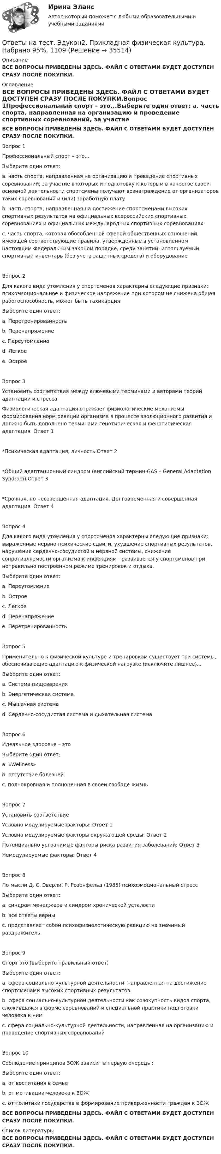     
          Описание
          ВСЕ ВОПРОСЫ ПРИВЕДЕНЫ ЗДЕСЬ. ФАЙЛ С ОТВЕТАМИ БУДЕТ ДОСТУПЕН СРАЗУ ПОСЛЕ ПОКУПКИ. 
          Оглавление
          ВСЕ ВОПРОСЫ ПРИВЕДЕНЫ ЗДЕСЬ. ФАЙЛ С ОТВЕТАМИ БУДЕТ ДОСТУПЕН СРАЗУ ПОСЛЕ ПОКУПКИ.Вопрос 1Профессиональный спорт – это...Выберите один ответ: a. часть спорта, направленная на организацию и проведение спортивных соревнований, за участие в которых и подготовку к которым в качестве своей основной деятельности спортсмены получают вознаграждение от организаторов таких соревнований и (или) заработную плату b. часть спорта, направленная на достижение спортсменами высоких спортивных результатов на официальных всероссийских спортивных соревнованиях и официальных международных спортивных соревнованиях c. часть спорта, которая обособленной сферой общественных отношений, имеющей соответствующие правила, утвержденные в установленном настоящим Федеральным законом порядке, среду занятий, используемый спортивный инвентарь (без учета защитных средств) и оборудованиеВопрос 2Для какого вида утомления у спортсменов характерны следующие признаки: психоэмоциональное и физическое напряжение при котором не снижена общая работоспособность, может быть тахикардияВыберите один ответ: a. Перетренированность b. Перенапряжение c. Переутомление d. Легкое e. ОстроеВопрос 3Установить соответствия между ключевыми терминами и авторами теорий адаптации и стрессаФизиологическая адаптация отражает физиологические механизмы формирования норм реакции организма в процессе эволюционного развития и должно быть дополнено терминами генотипическая и фенотипическая адаптация. 	Ответ 1 *Психическая адаптация, личность	Ответ 2 *Общий адаптационный синдром (английский термин GAS – General Adaptation Syndrom)	Ответ 3 *Срочная, но несовершенная адаптация. Долговременная и совершенная адаптация.	Ответ 4 Вопрос 4Для какого вида утомления у спортсменов характерны следующие признаки: выраженные нервно-психические сдвиги, ухудшение спортивных результатов, нарушение сердечно-сосудистой и нервной системы, снижение сопротивляемости организма к инфекциям - развивается у спортсменов при неправильно построенном режиме тренировок и отдыха. Выберите один ответ: a. Переутомление b. Острое c. Легкое d. Перенапряжение e. ПеретренированностьВопрос 5Применительно к физической культуре и тренировкам существует три системы, обеспечивающие адаптацию к физической нагрузке (исключите лишнее)...Выберите один ответ: a. Система пищеварения b. Энергетическая система c. Мышечная система d. Сердечно-сосудистая система и дыхательная системаВопрос 6Идеальное здоровье – этоВыберите один ответ: a. «Wellness» b. отсутствие болезней c. полнокровная и полноценная в своей свободе жизньВопрос 7Установить соответствиеУсловно модулируемые факторы:	Ответ 1 Условно модулируемые факторы окружающей среды:	Ответ 2 Потенциально устранимые факторы риска развития заболеваний:	Ответ 3 Немодулируемые факторы: 	Ответ 4 Вопрос 8По мысли Д. С. Эверли, Р. Розенфельд (1985) психоэмоциональный стрессВыберите один ответ: a. синдром менеджера и синдром хронической усталости b. все ответы верны c. представляет собой психофизиологическую реакцию на значимый раздражительВопрос 9Спорт это (выберите правильный ответ)Выберите один ответ: a. сфера социально-культурной деятельности, направленная на достижение спортсменами высоких спортивных результатов b. сфера социально-культурной деятельности как совокупность видов спорта, сложившаяся в форме соревнований и специальной практики подготовки человека к ним c. сфера социально-культурной деятельности, направленная на организацию и проведение спортивных соревнованийВопрос 10Соблюдение принципов ЗОЖ зависит в первую очередь :Выберите один ответ: a. от воспитания в семье b. от мотивации человека к ЗОЖ c. от политики государства в формирование приверженности граждан к ЗОЖВСЕ ВОПРОСЫ ПРИВЕДЕНЫ ЗДЕСЬ. ФАЙЛ С ОТВЕТАМИ БУДЕТ ДОСТУПЕН СРАЗУ ПОСЛЕ ПОКУПКИ. 
          Список литературы
          ВСЕ ВОПРОСЫ ПРИВЕДЕНЫ ЗДЕСЬ. ФАЙЛ С ОТВЕТАМИ БУДЕТ ДОСТУПЕН СРАЗУ ПОСЛЕ ПОКУПКИ.
            
            
            Ответы на тест. Эдукон2. Правила безопасности в нефтяной и газовой промышленности.  Набрано 100%.       1110Ответы на тест. Эдукон2. Прикладная физическая культура. Набрано 95%.     1109Ответы на тест. Эдукон2. Проектирование хранилищ данных в информационных системах. Набрано 93%.     913Ответы на тест. Эдукон2. Разработка месторождений природного газа. Набрано 72%.     1108Ответы на тест. Эдукон2. Сбор, подготовка, транспортирование и хранение нефти и газа. Набрано 73%.     1144Ответы на тест. Эдукон2. Скважинная добыча и подземное хранение газа (new) - Эксплуатация газовых скважин. Тест 2.  Набрано 79%.    1138Ответы на тест. Эдукон2. Скважинная добыча и подземное хранение газа (new) - Эксплуатация газовых скважин. Тест 3. Набрано 85%.   1139Ответы на тест. Эдукон2. Нефть и способы ее переработки. Набрано 90%.     1117Ответы на тест. Эдукон2. Основы UML. Набрано 100%.     1116Ответы на тест. Эдукон2. Основы валеологии. Набрано 100%.       1115Ответы на тест. Эдукон2. Основы геологического моделирования. Набрано 89%.     1114Ответы на тест. Эдукон2. Основы нефтегазового дела. Набрано 95%.    1113Ответы на тест. Эдукон2. Основы разработки нефтегазоконденсатных месторождений. Набрано 85%.       1112Ответы на тест. Эдукон2. Основы строительства и эксплуатации систем транспорта и хранения углеводородов. Набрано 100%.   1111   