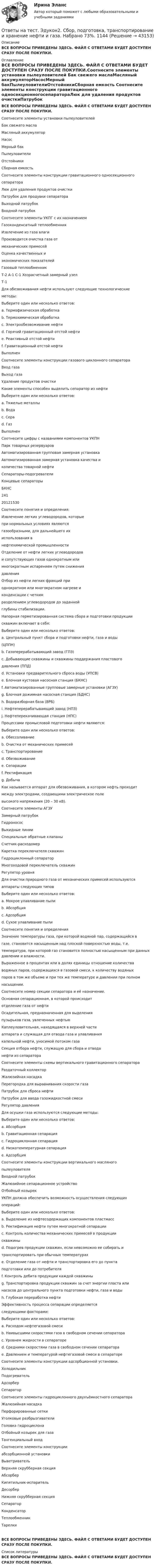     
            Описание
            ВСЕ ВОПРОСЫ ПРИВЕДЕНЫ ЗДЕСЬ. ФАЙЛ С ОТВЕТАМИ БУДЕТ ДОСТУПЕН СРАЗУ ПОСЛЕ ПОКУПКИ. 
            Оглавление
            ВСЕ ВОПРОСЫ ПРИВЕДЕНЫ ЗДЕСЬ. ФАЙЛ С ОТВЕТАМИ БУДЕТ ДОСТУПЕН СРАЗУ ПОСЛЕ ПОКУПКИ.Соотнесите элементы установки пылеуловителей Бак свежего маслаМасляный аккумуляторНасосМерный бакПылеуловителиОтстойникиСборная емкость Соотнесите элементы конструкции гравитационного односекционногосепаратораЛюк для удаления продуктов очисткиПатрубок для продувки сепаратораВыходной патрубокВходной патрубок Соотнесите элементы УКПГ с их назначениемГазоконденсатный теплообменникИзвлечение из газа влагиПроизводится очистка газа отмеханических примесейОценка качественных иэкономических показателейГазовый теплообменникТ-2 А-1 С-1 Хозрасчетный замерный узелТ-1 Для обезвоживания нефти используют следующие технологическиеметоды:Выберите один или несколько ответов:a. Термофизическая обработкаb. Термохимическая обработкаc. Электрообезвоживание нефтиd. Горячий гравитационный отстой нефтиe. Реактивный отстой нефтиf. Гравитационный отстой нефти ВыполненСоотнесите элементы конструкции газового циклонного сепаратораВход газаВыход газаУдаление продуктов очистки Какие элементы способен выделить сепаратор из нефтиВыберите один или несколько ответов:a. Тяжелые металлыb. Водаc. Сераd. Газ ВыполненСоотнесите цифры с названиями компонентов УКПНПарк товарных резервуаровАвтоматизированная групповая замерная установкаАвтоматизированная замерная установка качества иколичества товарной нефтиСепараторы-подогревателиКонцевые сепараторыБКНС24120121530 Соотнесите понятия и определения:Извлечение легких углеводородов, которыепри нормальных условиях являютсягазообразными, для дальнейшего ихиспользования внефтехимической промышленностиОтделение от нефти легких углеводородови сопутствующих газов однократным илимногократным испарением путем снижениядавленияОтбор из нефти легких фракций приоднократном или многократном нагреве иконденсации с четкимразделением углеводородов до заданнойглубины стабилизации. Напорная герметизированная система сбора и подготовки продукциискважин включает в себя:Выберите один или несколько ответов:a. Центральный пункт сбора и подготовки нефти, газа и воды(ЦППН)b. Газоперерабатывающий завод (ГПЗ)c. Добывающие скважины и скважины поддержания пластовогодавления (ППД)d. Установки предварительного сброса воды (УПСВ)e. Блочная кустовая насосная станция (БКНС)f. Автоматизированные групповые замерные установки (АГЗУ)g. Блочная дожимная насосная станция (БДНС)h. Водоразборная база (ВРБ)i. Нефтеперерабатывающий завод (НПЗ)j. Нефтеперекачивающая станция (НПС) Процессами промысловой подготовки нефти являются:Выберите один или несколько ответов:a. Обессоливаниеb. Очистка от механических примесейc. Транспортированиеd. Обезвоживаниеe. Сепарацииf. Ректификацияg. Добыча Как называется аппарат для обезвоживания, в котором нефть проходитмежду электродами, создающими электрическое полевысокого напряжения (20 – 30 кВ).  Соотнесите элементы АГЗУЗамерный патрубокГидронососВыкидные линииСпециальные обратные клапаныСчетчик-расходомерКаретка переключателя скважинГидроциклонный сепараторМногоходовой переключатель скважинРегулятор уровня Для очистки природного газа от механических примесей используютсяаппараты следующих типовВыберите один или несколько ответов:a. Мокрое улавливание пылиb. Абсорбцияc. Адсорбцияd. Сухое улавливание пыли Соотнесите понятия и определенияЗначение температуры газа, при которой водяной пар, содержащийся вгазе, становится насыщенным над плоской поверхностью воды, т.е.температура, при которой газ становится полностью насыщенным при данных давлении и влажности. Выраженное в процентах или в долях единицы отношение количестваводяных паров, содержащихся в газовой смеси, к количеству водяныхпаров в том же объеме и при тех же температуре и давлении при полномнасыщении.  Соотнесите номер секции сепаратора и её назначение.Основная сепарационная, в которой происходитотделение газа от нефтиОсадительная, предназначенная для выделенияпузырьков газа, увлеченных нефтьюКаплеуловительная, находящаяся в верхней частиаппарата и служащая для отвода газа и улавливаниякапельной нефти, уносимой потоком газаСекция отбора нефти, служащую для сбора и отводанефти из сепаратора Соотнесите элементы схемы вертикального гравитационного сепаратораРаздаточный коллекторЖалюзийная насадкаПерегородка для выравнивания скорости газаПатрубок для сброса нефтиПатрубок для ввода газожидкостной смесиРегулятор давления Для осушки газа используются следующие методы:Выберите один или несколько ответов:a. Абсорбцияb. Гравитационная сепарацияc. Гидроциклонная сепарацияd. Низкотемпературная сепарацияe. Адсорбция Соотнесите элементы конструкции вертикального масляногопылеуловителяВходной патрубокЖалюзийное сепарационное устройствоОтбойный козырек УКПН должна обеспечить возможность осуществления следующихопераций:Выберите один или несколько ответов:a. Выделение из нефтесодержащих компонентов пластмассb. Ректификация нефти путем многократной сепарацииc. Контроль количества механических примесей в продукциискважиныd. Подогрев продукции скважин, если невозможно ее собирать итранспортировать при обычных температурахe. Отделение газа от нефти и транспортировка его до пунктаподготовки или до потребителяf. Контроль дебита продукции каждой скважиныg. Транспортировка продукции скважин за счет энергии пласта илинасосов до центрального пункта подготовки нефти, газа и водыh. Глубокая переработка нефти Эффективность процесса сепарации определяетсяследующими факторами:Выберите один или несколько ответов:a. Расходом нефтегазовой смесиb. Наивысшими скоростями газа в свободном сечении сепаратораc. Уровнем жидкости в сепаратореd. Средними скоростями газа в свободном сечении сепаратораe. Давлением и температурой нефтегазовой смеси в сепараторе Соотнесите элементы конструкции адсорбционной установки.ХолодильникПодогревательАдсорберСепаратор  Соотнесите элементы гидроциклонного двухъёмкостного сепаратораЖалюзийная насадкаПерфорированные сеткиУголковые разбрызгивателиГоловка гидроциклонаОтбойный козырек для газаТангенциальный вход Соотнесите элементы конструкцииабсорбционной установкиВыветривательВерхняя скрубберная секцияАбсорберКипятильник-испарительДесорберНижняя скрубберная секцияСепараторКонденсаторТеплообменникТарелкиВСЕ ВОПРОСЫ ПРИВЕДЕНЫ ЗДЕСЬ. ФАЙЛ С ОТВЕТАМИ БУДЕТ ДОСТУПЕН СРАЗУ ПОСЛЕ ПОКУПКИ. 
            Список литературы
            ВСЕ ВОПРОСЫ ПРИВЕДЕНЫ ЗДЕСЬ. ФАЙЛ С ОТВЕТАМИ БУДЕТ ДОСТУПЕН СРАЗУ ПОСЛЕ ПОКУПКИ.
            
            
            Ответы на тест. Эдукон2. Разработка месторождений природного газа. Набрано 72%.     1108Ответы на тест. Эдукон2. Сбор, подготовка, транспортирование и хранение нефти и газа. Набрано 73%.     1144Ответы на тест. Эдукон2. Скважинная добыча и подземное хранение газа (new) - Эксплуатация газовых скважин. Тест 2.  Набрано 79%.    1138Ответы на тест. Эдукон2. Скважинная добыча и подземное хранение газа (new) - Эксплуатация газовых скважин. Тест 3. Набрано 85%.   1139Ответы на тест. Эдукон2. Скважинная добыча и подземное хранение газа (new) - Эксплуатация газовых скважин. Тест 4. Набрано 83%. 1140Ответы на тест. Эдукон2. Скважинная добыча и подземное хранение газа (new) - Эксплуатация газовых скважин. Тест 5. Набрано 95%. 1141Ответы на тест. Эдукон2. Скважинная добыча и подземное хранение газа (new) - Эксплуатация газовых скважин. Тест 6. Набрано 75%. 1142Ответы на тест. Эдукон2. Основы геологического моделирования. Набрано 89%.     1114Ответы на тест. Эдукон2. Основы нефтегазового дела. Набрано 95%.    1113Ответы на тест. Эдукон2. Основы разработки нефтегазоконденсатных месторождений. Набрано 85%.       1112Ответы на тест. Эдукон2. Основы строительства и эксплуатации систем транспорта и хранения углеводородов. Набрано 100%.   1111   Ответы на тест. Эдукон2. Основы транспортно-экспедиционного обслуживания. Набрано 81%.    1196Ответы на тест. Эдукон2. Правила безопасности в нефтяной и газовой промышленности.  Набрано 100%.       1110Ответы на тест. Эдукон2. Прикладная физическая культура. Набрано 95%.     1109