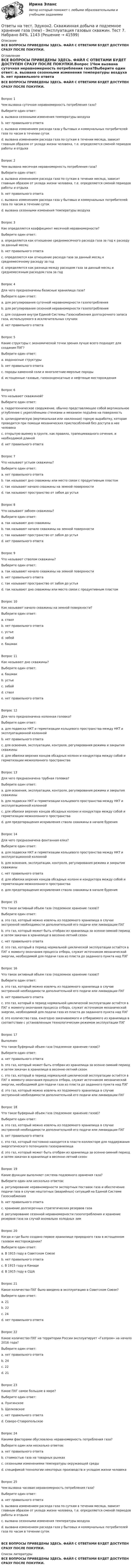    
          Описание
          ВСЕ ВОПРОСЫ ПРИВЕДЕНЫ ЗДЕСЬ. ФАЙЛ С ОТВЕТАМИ БУДЕТ ДОСТУПЕН СРАЗУ ПОСЛЕ ПОКУПКИ. 
          Оглавление
          ВСЕ ВОПРОСЫ ПРИВЕДЕНЫ ЗДЕСЬ. ФАЙЛ С ОТВЕТАМИ БУДЕТ ДОСТУПЕН СРАЗУ ПОСЛЕ ПОКУПКИ.Вопрос 1Чем вызвана суточная неравномерность потребления газа?Выберите один ответ: a. вызвана сезонными изменения температуры воздуха b. нет правильного ответа c. вызвана изменением расхода газа у бытовых и коммунальных потребителей газа по часам в течении суток d. вызвана изменением расхода газа по суткам в течении месяца, зависит главным образом от уклада жизни человека, т.е. определяется сменой периодов работы и отдыхаВопрос 2Чем вызвана месячная неравномерность потребления газа?Выберите один ответ: a. вызвана изменением расхода газа по суткам в течении месяца, зависит главным образом от уклада жизни человека, т.е. определяется сменой периодов работы и отдыха b. нет правильного ответа c. вызвана изменением расхода газа у бытовых и коммунальных потребителей газа по часам в течении суток d. вызвана сезонными изменения температуры воздухаВопрос 3Как определяется коэффициент месячной неравномерности?Выберите один ответ: a. определяется как отношение среднемесячного расхода газа за год к расходу за данный месяц b. нет правильного ответа c. определяется как отношение расхода газа за данный месяц к среднемесячному расходу за год d. определяется как разница между расходом газа за данный месяц и среднемесячным расходом газа за годВопрос 4Для чего предназначены базисные хранилища газа?Выберите один ответ: a. для регулирования суточной неравномерности газопотребления b. для регулирования сезонной неравномерности газопотребления c. для создания внутри Единой Системы Газоснабжения долгосрочного запаса газа, используемого в исключительных случаях d. нет правильного ответаВопрос 5Какие структуры с экономической точки зрения лучше всего подходят для создания ПХГ?Выберите один ответ: a. водоносные структуры b. нет правильного ответа c. породы каменной соли и многолетние-мерзлые породы d. истощенные газовые, газоконденсатные и нефтяные месторожденияВопрос 6Что называют скважиной?Выберите один ответ: a. гидротехническое сооружение, обычно представляющее собой вертикальное углубление с укреплёнными стенками и механизм подъёма на поверхность b. цилиндрическую (вертикальная или наклонная) горную выработку, которая проводится при помощи механических приспособлений без доступа в нее человека c. открытую выемку в грунте, как правило, трапециевидного сечения, и необходимой длиной d. нет правильного ответаВопрос 7Что называют устьем скважины?Выберите один ответ: a. нет правильного ответа b. так называют дно скважины или место связи с продуктивным пластом c. так называют начало скважины на земной поверхности d. так называют пространство от забоя до устьяВопрос 8Что называют забоем скважины?Выберите один ответ: a. так называют дно скважины b. так называют начало скважины на земной поверхности c. так называют пространство от забоя до устья d. нет правильного ответаВопрос 9Что называют стволом скважины?Выберите один ответ: a. так называют начало скважины на земной поверхности b. нет правильного ответа c. так называют пространство от забоя до устья d. так называют дно скважины или место связи с продуктивным пластомВопрос 10Как называют начало скважины на земной поверхности?Выберите один ответ: a. ствол b. нет правильного ответа c. устье d. забой e. башмакВопрос 11Как называют дно скважины?Выберите один ответ: a. башмак b. устье c. забой d. ствол e. нет правильного ответаВопрос 12Для чего предназначена колонная головка?Выберите один ответ: a. для подвески НКТ и герметизации кольцевого пространства между НКТ и эксплуатационной колонной b. нет правильного ответа c. для освоения, эксплуатации, контроля, регулирования режима и закрытия скважины d. для обвязки верхних концов обсадных колонн и кондуктора между собой и герметизации межколонного пространстваВопрос 13Для чего предназначена трубная головка?Выберите один ответ: a. для освоения, эксплуатации, контроля, регулирования режима и закрытия скважины b. для подвески НКТ и герметизации кольцевого пространства между НКТ и эксплуатационной колонной c. для обвязки верхних концов обсадных колонн и кондуктора между собой и герметизации межколонного пространства d. для предотвращения искривления ствола скважины в начале буренияВопрос 14Для чего предназначена фонтанная елка?Выберите один ответ: a. для подвески НКТ и герметизации кольцевого пространства между НКТ и эксплуатационной колонной b. для освоения, эксплуатации, контроля, регулирования режима и закрытия скважины c. нет правильного ответа d. для обвязки верхних концов обсадных колонн и кондуктора между собой и герметизации межколонного пространства e. для предотвращения искривления ствола скважины в начале буренияВопрос 15Что такое активный объем газа (подземное хранение газов)?Выберите один ответ: a. это газ, который можно извлечь из подземного хранилища в случае экстренной необходимости дополнительной его подачи или ликвидации ПХГ b. это газ, который может быть отобран из хранилища за осенне-зимний период и затем закачан в хранилище в весенне-летний сезон c. нет правильного ответа d. это газ, который в период нормальной циклической эксплуатации остаётся в ПХГ к моменту окончания процесса отбора, служит источником механической энергии, необходимой для подачи газа из пласта до заданного пункта над ПХГВопрос 16Что такое активный объем газа (подземное хранение газов)?Выберите один ответ: a. это газ, который можно извлечь из подземного хранилища в случае экстренной необходимости дополнительной его подачи или ликвидации ПХГ b. нет правильного ответа c. это газ, который в период нормальной циклической эксплуатации остаётся в ПХГ к моменту окончания процесса отбора, служит источником механической энергии, необходимой для подачи газа из пласта до заданного пункта над ПХГ d. это количество газа, ежегодно закачиваемого и отбираемого из хранилища в соответствии с установленным технологическим режимом эксплуатации ПХГВопрос 17ВыполненЧто такое буферный объем газа (подземное хранение газов)?Выберите один ответ: a. нет правильного ответа b. это газ, который может быть отобран из хранилища за осенне-зимний период и затем закачан в хранилище в весенне-летний сезон c. это газ, который в период нормальной циклической эксплуатации остаётся в ПХГ к моменту окончания процесса отбора, служит источником механической энергии, необходимой для подачи газа из пласта до заданного пункта над ПХГ d. это газ, который можно извлечь из подземного хранилища в случае экстренной необходимости дополнительной его подачи или ликвидации ПХГВопрос 18Что такое буферный объем газа (подземное хранение газов)?Выберите один ответ: a. это газ, который можно извлечь из подземного хранилища в случае экстренной необходимости дополнительной его подачи или ликвидации ПХГ b. нет правильного ответа c. это газ, который постоянно находится в пласте-коллекторе для поддержания энергетического потенциала газохранилища d. это газ, который может быть отобран из хранилища за осенне-зимний период и затем закачан в хранилище в весенне-летний сезонВопрос 19Какие функции выполняет система подземного хранения газа?Выберите один или несколько ответов: a. регулирование неравномерности экспортных поставок газа и обеспечение подачи газа в случае нештатных (аварийных) ситуаций на Единой Системе Газоснабжения b. нет правильного ответа c. хранение долгосрочных стратегических резервов газа d. регулирование сезонной неравномерности газопотребления и хранение резервов газа на случай аномально холодных зимВопрос 20Когда и где было создано первое хранилище природного газа в истощенном газовом месторождении?Выберите один ответ: a. В 1915 году в Советском Союзе b. нет правильного ответа c. В 1915 году в Канаде d. В 1915 году в СШАВопрос 21Какое количество ПХГ было введено в эксплуатацию в Советском Союзе?Выберите один ответ: a. 21 b. 22 c. 24 d. нет правильного ответаВопрос 22Какое количество ПХГ на территории России эксплуатирует «Газпром» на начало 2016 года?Выберите один ответ: a. нет правильного ответа b. 24 c. 22 d. 21Вопрос 23Какое ПХГ самое большое в мире?Выберите один ответ: a. Пунгинское b. Щелковское c. нет правильного ответа d. Северо-СтавропольскоеВопрос 24Какими факторами обусловлена неравномерность потребления газа?Выберите один или несколько ответов: a. нет правильного ответа b. стоимостью газа на товарных рынках c. сезонными изменениями температуры окружающей среды d. спецификой технологии некоторых производств и укладом жизни человекаВопрос 25Чем вызвана часовая неравномерность потребления газа?Выберите один ответ: a. нет правильного ответа b. вызвана изменением расхода газа по суткам в течении месяца, зависит главным образом от уклада жизни человека, т.е. определяется сменой периодов работы и отдыха c. вызвана сезонными изменения температуры воздуха d. вызвана изменением расхода газа у бытовых и коммунальных потребителей газа по часам в течении сутокВСЕ ВОПРОСЫ ПРИВЕДЕНЫ ЗДЕСЬ. ФАЙЛ С ОТВЕТАМИ БУДЕТ ДОСТУПЕН СРАЗУ ПОСЛЕ ПОКУПКИ. 
          Список литературы
          ВСЕ ВОПРОСЫ ПРИВЕДЕНЫ ЗДЕСЬ. ФАЙЛ С ОТВЕТАМИ БУДЕТ ДОСТУПЕН СРАЗУ ПОСЛЕ ПОКУПКИ.
            
            
            Ответы на тест. Эдукон2. Скважинная добыча и подземное хранение газа (new) - Эксплуатация газовых скважин. Тест 6. Набрано 75%. 1142Ответы на тест. Эдукон2. Скважинная добыча и подземное хранение газа (new) - Эксплуатация газовых скважин. Тест 7. Набрано 84%.    1143Ответы на тест. Эдукон2. Скважинная добыча и подземное хранение газа (new) - Эксплуатация газовых скважин. Тест 8.  Набрано 77%.    1146Ответы на тест. Эдукон2. Современные проблемы науки, техники и технологии строительства дорог.  Набрано 90%.        1107Ответы на тест. Эдукон2. Технологические установки насосных станций. Набрано 76%.     1106Ответы на тест. Эдукон2. Типаж и эксплуатация технологического оборудования. Набрано  72%.   1105Ответы на тест. Эдукон2. Управление траекторией ствола скважины в продуктивных горизонтах. Набрано 86%.     1103Ответы на тест. Эдукон2. Прикладная физическая культура. Набрано 95%.     1109Ответы на тест. Эдукон2. Проектирование хранилищ данных в информационных системах. Набрано 93%.     913Ответы на тест. Эдукон2. Разработка месторождений природного газа. Набрано 72%.     1108Ответы на тест. Эдукон2. Сбор, подготовка, транспортирование и хранение нефти и газа. Набрано 73%.     1144Ответы на тест. Эдукон2. Скважинная добыча и подземное хранение газа (new) - Эксплуатация газовых скважин. Тест 2.  Набрано 79%.    1138Ответы на тест. Эдукон2. Скважинная добыча и подземное хранение газа (new) - Эксплуатация газовых скважин. Тест 3. Набрано 85%.   1139Ответы на тест. Эдукон2. Скважинная добыча и подземное хранение газа (new) - Эксплуатация газовых скважин. Тест 4. Набрано 83%. 1140