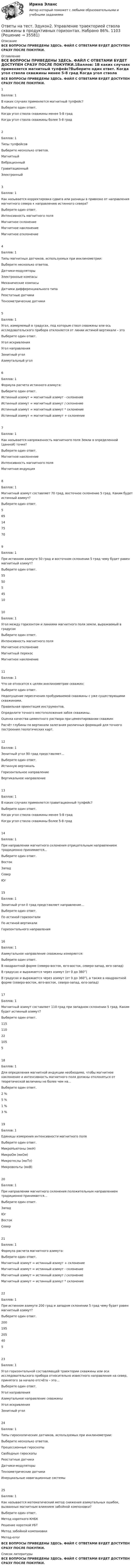     
          Описание
          ВСЕ ВОПРОСЫ ПРИВЕДЕНЫ ЗДЕСЬ. ФАЙЛ С ОТВЕТАМИ БУДЕТ ДОСТУПЕН СРАЗУ ПОСЛЕ ПОКУПКИ. 
          Оглавление
          ВСЕ ВОПРОСЫ ПРИВЕДЕНЫ ЗДЕСЬ. ФАЙЛ С ОТВЕТАМИ БУДЕТ ДОСТУПЕН СРАЗУ ПОСЛЕ ПОКУПКИ.1Баллов: 1В каких случаях применяется магнитный тулфейс?Выберите один ответ. Когда угол ствола скважины менее 5-8 град	 Когда угол ствола скважины более 5-8 град	2Баллов: 1Типы тулфейсовВыберите несколько ответов. Магнитный	 Вибрационный	 Гравитационный	 Электронный	3Баллов: 1Как называется корректировка сдвига или разницы в привязке от направления магнитного севера к направлению истинного севера?Выберите один ответ. Интенсивность магнитного поля	 Магнитное склонение	 Магнитное наклонение	 Магнитное отклонение	4Баллов: 1Типы магнитных датчиков, используемых при инклинометрии:Выберите несколько ответов. Датчики-модуляторы	 Электронные компасы	 Механические компасы	 Датчики дифференциального типа	 Реостатные датчики	 Тензометрические датчики	5Баллов: 1Угол, измеряемый в градусах, под которым ствол скважины или ось исследовательского прибора отклоняется от линии истиной вертикали – этоВыберите один ответ. Угол искривления	 Угол направления	 Зенитный угол	 Азимутальный угол	6Баллов: 1Формула расчета истинного азимута:Выберите один ответ. Истинный азимут = магнитный азимут - склонение	 Истинный азимут = магнитный азимут / склонение	 Истинный азимут = магнитный азимут * склонение	 Истинный азимут = магнитный азимут + склонение	7Баллов: 1Как называется напряженность магнитного поля Земли в определенной (данной) точке?Выберите один ответ. Магнитное наклонение	 Интенсивность магнитного поля	 Магнитная индукция	8Баллов: 1Магнитный азимут составляет 70 град, восточное склонение 5 град. Каким будет истинный азимут?Выберите один ответ. 5	 65	 14	 75	 70	9Баллов: 1При истинном азимуте 50 град и восточном склонении 5 град чему будет равен магнитный азимут?Выберите один ответ. 55	 50	 5	 45	 10	10Баллов: 1Угол между горизонтом и линиями магнитного поля земли, выражаемый в градусахВыберите один ответ. Интенсивность магнитного поля	 Магнитное отклонение	 Магнитный перекос	 Магнитное наклонение	11Баллов: 1Что не относится к целям инклинометрии скважин:Выберите один ответ. Недопущение пересечения пробуриваемой скважины с уже существующими скважинами.	 Правильная ориентация инструментов.	 Определите точного местоположения забоя скважины.	 Оценка качества цементного раствора при цементировании скважин	 Расчёт глубины по вертикали залегания различных формаций для точного построения геологических карт.	12Баллов: 1Зенитный угол 90 град представляет…Выберите один ответ. Истинную вертикаль	 Горизонтальное направление	Вертикальное направление	13Баллов: 1В каких случаях применяется гравитационный тулфейс?Выберите один ответ. Когда угол ствола скважины менее 5-8 град	 Когда угол ствола скважины более 5-8 град	14Баллов: 1При направлении магнитного склонения отрицательным направлением традиционно принимается…Выберите один ответ. Восток	 Запад	 Север	 Юг	15Баллов: 1Зенитный угол 0 град представляет направление…Выберите один ответ. По истиной горизонтали	 По истиной вертикали	Горизонтального направления	16Баллов: 1Азимутальное направление скважины измеряется:Выберите один ответ. В квадрантной форме (северо-восток, юго-восток, северо-запад, юго-запад)	 В градусах и выражается через азимут (от 0 до 360°)	В градусах и выражается через азимут (от 0 до 360°), а также в квадрантной форме (северо-восток, юго-восток, северо-запад, юго-запад)	17Баллов: 1Магнитный азимут составляет 110 град при западном склонении 5 град. Каким будет истинный азимут?Выберите один ответ. 115	 110	 22	 105	 5	18Баллов: 1Для определения магнитной индукции необходимо, чтобы магнитное наклонение и интенсивность магнитного поля должны отклоняться от теоретической величины не более чем на…Выберите один ответ. 2 %	 5 %	 1 %	 3 %	19Баллов: 1Единицы измерения интенсивности магнитного поляВыберите один ответ. МикроНьютоны (мкН)	 МикроОм (мкОм)	 Микротеслы (мкТл)	Микровольты (мкВ)	20Баллов: 1При направлении магнитного склонения положительным направлением традиционно принимается…Выберите один ответ. Запад	 Юг	 Восток	 Север	21Баллов: 1Формула расчета магнитного азимута:Выберите один ответ.Магнитный азимут = истинный азимут + склонение	 Магнитный азимут = истинный азимут - склонение	 Магнитный азимут = истинный азимут / склонение	 Магнитный азимут = истинный азимут * склонение	22Баллов: 1При истинном азимуте 200 град и западнм склонении 5 град чему будет равен магнитный азимут?Выберите один ответ. 200	 195	 205	 40	 5	23Баллов: 1Угол горизонтальной составляющей траектории скважины или оси исследовательского прибора относительно известного направления на север, принятого за начало отсчёта – это…Выберите один ответ. Угол направления	 Азимутальное направление скважины	 Угол искривления	 Зенитный угол	24Баллов: 1Типы гироскопических датчиков, используемых при инклинометрии:Выберите несколько ответов. Прецессионные гироскопы	 Свободные гироскопы	 Реостатные датчики	 Датчики-модуляторы	 Тензометрические датчики	 Инерциальные навигационные системы	25Баллов: 1Как называется математический метод снижения азимутальных ошибок, вызванных магнитным влиянием забойной компоновки?Выберите один ответ.Метод короткого КНБК	 Решение короткой УБТ	 Метод забойной компоновки	 Метод-error	ВСЕ ВОПРОСЫ ПРИВЕДЕНЫ ЗДЕСЬ. ФАЙЛ С ОТВЕТАМИ БУДЕТ ДОСТУПЕН СРАЗУ ПОСЛЕ ПОКУПКИ. 
          Список литературы
          ВСЕ ВОПРОСЫ ПРИВЕДЕНЫ ЗДЕСЬ. ФАЙЛ С ОТВЕТАМИ БУДЕТ ДОСТУПЕН СРАЗУ ПОСЛЕ ПОКУПКИ.
            
            
            Ответы на тест. Эдукон2. Типаж и эксплуатация технологического оборудования. Набрано  72%.   1105Ответы на тест. Эдукон2. Управление траекторией ствола скважины в продуктивных горизонтах. Набрано 86%.     1103Ответы на тест. Эдукон2. Химическая технология - Эксплуатация оборудования нефтепереработки. Набрано 78%.    1102Ответы на тест. Эдукон2. Экономика. Набрано 88%.      1101 Ответы на тест. Эдукон2. Эксплуатационные материалы. Набрано 72%.       1100Ответы на тест. Эдукон 2. Электроэнергетические системы и сети. Электроэнергетика и электротехника.  Набрано 71%.       1145Ответы на тест. Эдукон. Автоматизация управления жизненным циклом продукции. Набрано 84%.      939Ответы на тест. Эдукон2. Скважинная добыча и подземное хранение газа (new) - Эксплуатация газовых скважин. Тест 3. Набрано 85%.   1139Ответы на тест. Эдукон2. Скважинная добыча и подземное хранение газа (new) - Эксплуатация газовых скважин. Тест 4. Набрано 83%. 1140Ответы на тест. Эдукон2. Скважинная добыча и подземное хранение газа (new) - Эксплуатация газовых скважин. Тест 5. Набрано 95%. 1141Ответы на тест. Эдукон2. Скважинная добыча и подземное хранение газа (new) - Эксплуатация газовых скважин. Тест 6. Набрано 75%. 1142Ответы на тест. Эдукон2. Скважинная добыча и подземное хранение газа (new) - Эксплуатация газовых скважин. Тест 7. Набрано 84%.    1143Ответы на тест. Эдукон2. Скважинная добыча и подземное хранение газа (new) - Эксплуатация газовых скважин. Тест 8.  Набрано 77%.    1146Ответы на тест. Эдукон2. Современные проблемы науки, техники и технологии строительства дорог.  Набрано 90%.        1107