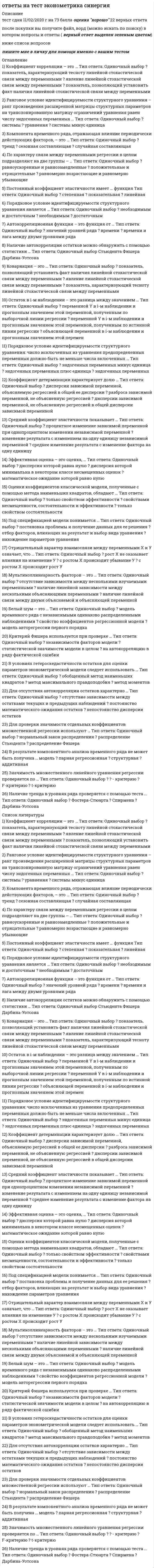      
          Описание
          Тест содержит 70 вопросов. Правильные ответы выделены в документе.  
          Оглавление
          1. Критерий Фишера используется при проверке …статистической значимости модели в целомнезависимости факторов моделина автокорреляцию в ряду фактической ошибки2. Эффективная оценка – это оценка, …математическое ожидание которой равно нулюдисперсия которой равна нулюдисперсия которой минимальна в некотором классе несмещенных оценок3. Стохастическая (статистическая) зависимость – это …· нелинейная зависимость между переменнымисвязь между одним случайным и одним детерминированным факторомсвязь между переменными, осложненная влиянием случайных факторов4. Функция регрессии является математическим выражением … между переменнымифункциональной зависимостикорреляционной связиисключительно линейной связи5. Стационарность – это …характеристика временного ряда, связанная с его стабильностьюправило отбора предикторов в регрессионную модельсиноним автокорреляции6. Оценка параметров приведенной формы осуществляется методом… наименьших квадратовкосвенным методомдвухшаговым методом7. Компонента временного ряда, отражающая влияние постоянно действующих факторов, – это …трендсезонная составляющаяциклическая составляющая8. По характеру связи между переменными регрессии в целом подразделяют на две группы – …положительные и отрицательныеравноускоренные и равнозамедленныеравномерно возрастающие и равномерно убывающие9. При сравнении моделей множественной линейной регрессии с разным числом факторов не используют …коэффициент детерминациискорректированный коэффициент детерминацииалгоритм сравнения короткой и длинной регрессии10. Ранговое условие идентифицируемости структурного уравнения является …необходимымдостаточнымнеобходимым и достаточным11. Ранговое условие идентифицируемости структурного уравнения – ранг произведения расширенной матрицы структурных параметров на транспонированную матрицу ограничений уравнения равен числу эндогенных переменных …системыуравнениясистемы минус единица12. Ошибка в i-м наблюдении – это разница между значением …объясняющей переменной в i-м наблюдении и прогнозным значением этой переменнойпеременной Y в i-м наблюдении и прогнозным значением этой переменной, полученным по выборочной линии регрессиипеременной Y в i-м наблюдении и прогнозным значением этой переменной, полученным по истинной линии регрессии13. Неверно утверждать, относительно метода наименьших квадратов (МНК) оценки линейной регрессионной модели, что МНК …максимизирует сумму квадратов остатковминимизирует сумму абсолютных значений остатковминимизирует сумму квадратов остатков14. Неверно, что к моделям временных рядов относятся …авторегрессионные моделимодели скользящего среднегорегрессионные модели15. Целесообразно использовать обобщенный метод наименьших квадратов, если ошибки модели …обладают свойством гомокедастичностиобладают свойством гетероскедастичностисвязаны с одним или несколькими факторами сильной корреляционной зависимостью16. Коэффициент корреляции – это …показатель, позволяющий установить факт наличия линейной стохастической связи между переменнымиявление линейной стохастической связи между переменнымипоказатель, характеризующий тесноту линейной стохастической связи между переменными17. Стандартизованный коэффициент уравнения применяется для …проверки статистической значимости фактораранжирования факторов в уравнениипроверки экономической значимости фактора18. Мультиколлинеарность факторов – это …наличие линейной связи между двумя объясняемой и объясняющей переменнойналичие линейной зависимости между несколькими объясняющими переменнымиотсутствие зависимости между несколькими изучаемыми переменными19. Косвенный МНК применяется, если уравнение …точно идентифицируемосверхидентифицируемонеидентифицируемо20. Неверный с точки зрения экономической теории, знак коэффициента линейного регрессионного уравнения может свидетельствовать …о гетероскедастичности остатковоб автокорреляции остатково мультиколлинеарности факторов21. Белый шум – это …свойство коэффициентов регрессионной моделимодель временного ряда с независимыми одинаково распределенными наблюдениямимодель авторегрессии первого порядка22. В условиях гетероскедастичности остатков для оценки параметров эконометрической модели следует использовать …метод моментовметод максимального правдоподобияобобщенный метод наименьших квадратов23. Значимость множественного линейного уравнения регрессии проверяется по …t-критериюF-критериюx² - критерию24. Неидентифицируемость системы эконометрических уравнений связана с превышением …числа структурных коэффициентов над числом приведенныхчисла приведенных коэффициентов над числом структурныхчисла эндогенных переменных над числом предопределенных переменных25. Автокорреляционная функция – это функция от …значений уровней рядавременивремени и лага между двумя уровнями ряда26. С помощью средней ошибки аппроксимации оценивают …тесноту связи между переменнымикачество уравнения регрессии в целомзначимость коэффициентов регрессии27. О наличии мультиколлинеарности не свидетельствует факт того, что … близки к единицекоэффициенты парной корреляции результирующего признака с каждым из объясняющих по модулюнекоторые коэффициенты парной корреляции среди объясняющих факторов по модулюкоэффициенты множественной детерминации некоторых объясняющих факторов с остальными28. Наличие автокорреляции остатков можно обнаружить с помощью статистики …Дарбина-УотсонаСтьюдентаФишера29. Средний коэффициент эластичности показывает …процентное изменение зависимой переменной при однопроцентном изменении независимой переменнойсреднее изменение результата с изменение фактора на одну единицуизменение результата с изменением на одну единицу независимой переменной30. В результате компонентного анализа временного ряда не может быть получена … модельаддитивнаяструктурнаяпарная регрессионная31. Скорректированный коэффициент детерминации – это коэффициент детерминации, скорректированный с учетом …числа факторовобъема выборкиформы связи32. Под спецификацией модели понимается …нахождение параметров уравненияотбор факторов, влияющих на результат и выбор вида уравненияпостановка проблемы и получение данных для ее решения33. Отрицательный характер взаимосвязи между переменными Х и У означает, что …с ростом Х происходит рост Ус ростом Х происходит убывание Урост Х не оказывает влияния на изменение У34. Остаток в i-м наблюдении – это разница между значением …объясняющей переменной в i-м наблюдении и прогнозным значением этой переменнойпеременной Y в i-м наблюдении и прогнозным значением этой переменной, полученным по выборочной линии регрессиипеременной Y в i-м наблюдении и прогнозным значением этой переменной, полученным по истинной линии регрессии35. Компонента временного ряда, отражающая влияние периодически действующих факторов, – это …трендсезонная составляющаяслучайная составляющая36. На главной диагонали ковариационной матрицы находятся …дисперсии коэффициентов регрессиисредние значения коэффициентов регрессиикоэффициенты корреляции37. Стационарность …· можно рассматривать в узком и в широком смыслебывает высокая и низкаябывает постоянная и переменная38. Для отражения влияния на структуру модели качественных переменных, если они наблюдаемы, применяют … переменные· фальшивыефиктивныеподдельные39. Для отсутствия автокорреляции остатков характерно …постоянство математического ожидания остатковотсутствие зависимости между остатками текущих и предыдущих наблюденийнепостоянство дисперсии остатков40. Случайный член классической линейной модели множественной регрессии должен быть распределен …· по экспоненциальному законупо закону Пуассонапо нормальному закону41. Порядковое условие идентифицируемости структурного уравнения является …· необходимымдостаточнымнеобходимым и достаточным42. С помощью коэффициента детерминации можно оценить …· уровень автокорреляции ошибоккачество уравнения регрессии в целомзначимость коэффициентов регрессии43. Оценки косвенного МНК совпадают с оценками двухшагового МНК, если для уравнения выполнено …· ранговое условиепорядковое условиеранговое условие и порядковое условие со знаком равенства44. Мультиколлинеарность проявляется между …· остаткамипризнаком и факторомфакторами45. При оценке параметров системы одновременных уравнений нецелесообразно применять … метод наименьших квадратов· классическийкосвенныйдвухшаговый46. В результате компонентного анализа временного ряда не может быть получена … модель· мультипликативнаяприведеннаямножественная регрессионная47. Для проверки эконометрической модели на гомоскедастичность не применяется тест …· Голдфелда-КвандтаДарбина-УотсонаГлейзера48. Постоянный коэффициент эластичности имеет … функция· линейнаястепеннаяпоказательная49. Гомоскедастичность означает …50. Для стационарного процесса в узком смысле не может быть того, что …51. Для проверки ряда на стационарность используется тест …52. Двухшаговый МНК не применяется, если уравнение …53. Для описания тенденции равномерно изменяющихся уровней ряда используют … модель54. Для проверки значимости отдельных коэффициентов множественной регрессии используют …55. Если абсолютное значение линейного коэффициента корреляции близко к нулю, то ... в линейной форме56. Ковариация – это …57. Корреляция – это …58. Коэффициент детерминации характеризует долю …59. Коэффициент при независимой переменной в парном линейном уравнении регрессии показывает ....60. Критерий Дарбина-Уотсона используется для проверки гипотезы о …61. На главной диагонали ковариационной матрицы S(b)=S2(XTX)-1 находятся …62. Наличие автокорреляции остатков можно обнаружить с помощью статистики …63. Наличие тренда в уровнях ряда проверяется с помощью теста …64. Негативным последствием применения классического МНК в случае гетероскедастичности является то, что оценки коэффициентов модели не являются ...65. Нулевая гипотеза при проверке коэффициента уравнения регрессии на статистическую значимость гласит, что66. Оценки коэффициентов классической модели, полученные с помощью метода наименьших квадратов, обладают ...67. По числу объясняющих факторов регрессии подразделяют на …68. Состоятельная оценка это оценка, обладающая следующим свойством:69. Смещенная оценка искомого параметра обладает следующим свойством:70. Функция регрессии является математическим выражением … между переменными 
            
            
            Ответы на тест Эконометрика. Синергия - 2021Ответы на тест / Экономика / ИРНИТУ / Результат 96%Ответы на тест Экономика и финансы организации(предприятия) СинергияОтветы на тест Экономика и финансы организаций. Синергия - 2021Ответы на тест Экономика и финансы организаций, Теория отраслевых рынков Синергия.pdfОтветы на тест. Экономика организации. Набрано 90% баллов. 126Ответы на тест Экономика (Основы экономической теории. Синергия - 2021Ответы на тесты / ЮУрГУ / Основы менеджмента / Тесты 1-5 / 50 вопросовОтветы на тесты / ЮУрГУ / Правоведение / 105 вопросов / Тесты 1-10 / Все правильные ответыОтветы на тесты / ЮУрГУ / Теория организации / 40 вопросов / Контрольные тесты к модулям 1-4 + Итоговый тест / Результаты 90-100%Ответы на тесты / ЮУрГУ / Эконометрика / 100 вопросов / Контрольные тесты 1-5 + Итоговый тест / Результат 90-100%ответы на тест ЭКЗАМЕН по учебной дисциплине МАТЕМАТИКА КУРСКИЙ ТЕХНИКУМ ЭКОНОМИКИ И УПРАВЛЕНИЯОтветы на тест - Экология - ПГУТИОтветы на тест Экология. Синергия