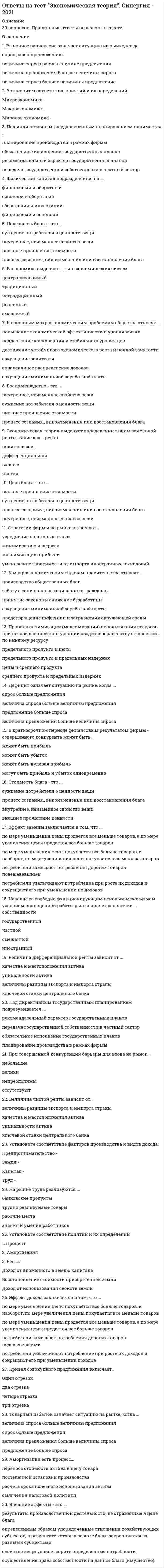     
          Описание
          90 вопросов. Правильные ответы выделены в тексте цветом.  
          Оглавление
          1. Кривая совокупного предложения включает … • один отрезок • два отрезка • четыре отрезка • три отрезка 2. Платежный баланс страны включает определенные разделы, в частности, … • Движение капитала • Расчеты по текущим операциям • Погашение государственного долга • Официальные резервы 3. В экономике выделяют … тип экономических систем • традиционный • централизованный • рыночный • смешанный • нетрадиционный 4. Существуют различные виды таможенных пошлин, в частности, по способу исчисления – … • протекционистские • комбинированные • адвалорные • специфические 5. Кейнсианские модели экономического роста являются … • многофакторными • однофакторными • нефакторными 6. Зона свободной торговли подразумевает … • создание наднациональных органов управления (парламент, армия и пр.) • единую торговую политику по отношению к третьим странам • свободное движение трудовых ресурсов, капитала и технологий между странами • снятие торговых барьеров между странами 7. Рыночное равновесие означает ситуацию на рынке, когда … • величина спроса равна величине предложения • спрос равен предложению • величина предложения больше величины спроса • величина спроса больше величины предложение 8. Причины изменения спроса включают изменение … • цен на сопряженные товары • количества покупателей • цен на все товары, которые приобретают покупатели • вкусов и ожиданий покупателей • дохода и/или бюджета покупателей 9. Изменение норм обязательных резервов предполагает … • изменение количества денег, направляемых коммерческими банками на хранение на счета центрального банка, при привлечении денег во вклады • относительно равное распределение бремени кредитно-денежной политики на разные банки с учетом их размера и местоположения • куплю-продажу правительственных ценных бумаг 10. Государственный долг может финансироваться путем … • дополнительной эмиссии денег • внутренних займов • внешних займов • официального отказа от его погашения 11. В зависимости от продолжительности выделяют … деловые циклы • краткосрочные • долгосрочные • отраслевые • среднесрочные 12. Если увеличение экономического роста происходит благодаря факторам совокупного предложения, то это связано с … • предпринимательской способностью и научно-техническим прогрессом • количеством и качеством природных и трудовых ресурсов • объемом основного капитала и уровнем технологии • инфраструктурой распределения и перераспределения 13. Внешнеторговая квота определяется по формуле … (где ВВП – это валовой внутренний продукт) • Экспорт / ВВП х 100 % • Импорт / ВВП х 100 % • Объем внешней торговли / ВВП х 100 % • Объем государственного долга / ВВП х 100 % 14. Для определения уровня безработицы следует рассчитать отношение количества безработных к величине … • пенсионеров • рабочей силы • несовершеннолетних • людей, не работающих по собственному желанию 15. Избыток продавца означает ситуацию на рынке, когда … • товар покупается по цене выше, чем рассчитывал продавец • величина спроса больше величины предложения • величина предложения больше величины спроса • товар покупается по цене ниже, чем рассчитывал продавец 16. Кейнсианский отрезок на кривой совокупного предложения является … • краткосрочной кривой совокупного предложения • линией с отрицательным наклоном • долгосрочной кривой совокупного предложения • линией с положительным наклоном 17. Экономический союз подразумевает ... • единую торговую политику по отношению к третьим странам • свободное движение трудовых ресурсов, капитала и технологий между странами • снятие торговых барьеров между странами • создание наднациональных органов управления (парламент, армия и пр.) 18. Внешние эффекты – это • результаты производственной деятельности, не отраженные в цене блага • определенным образом упорядоченные отношения хозяйствующих субъектов, в результате которых разные блага закрепляются за разными субъектами • осуществление права собственности на данное благо (имущество) • свойство вещи удовлетворять определенные потребности 19. Компонентами чистого экономического благосостояния являются … • потребительская корзина • оценка свободного времени • отрицательные факторы благосостояния • валовой продукт • нерыночная деятельность 20. Конечная продукция включает … • материалы и полуфабрикаты, необходимые для производства конечной продукции • только денежную оценку произведенных услуг, исключая стоимость произведенных товаров • только денежную оценку произведенных товаров, исключая стоимость произведенных услуг • готовую продукцию, предназначенную для потребления 21. Товарный избыток означает ситуацию на рынке, когда … • величина спроса больше величины предложения • спрос больше предложения • величина предложения больше величины спроса • предложение больше спроса 22. К макроэкономическим задачам правительства относят … • заботу о социально незащищенных гражданах • предотвращение инфляции и загрязнения окружающей среды • принятие законов и снижение безработицы • производство общественных благ • сокращение минимальной заработной платы 23. Классические модели экономического роста являются … • многофакторными • однофакторными • нефакторными 24. Установите соответствие факторов производства и видов дохода: • предпринимательство - • капитал - • земля - • труд - 25. Принципы налогообложения включают • информативность и равнонапряженность • постоянство и удобство • добровольный характер уплаты налога • обязательность и всеобщность 26. Государственное регулирование экономики проявляется в ... • сокращении занятости • государственном предпринимательстве • сокращении минимальной заработной платы • социальной политике • кредитно-денежной и бюджетно-налоговой политике • государственном прогнозировании и планировании 27. Промежуточный отрезок на кривой совокупного предложения является ... • линией с отрицательным наклоном • долгосрочной кривой совокупного предложения • линией с положительным наклоном • краткосрочной кривой совокупного предложения 28. Амортизация есть процесс... • переноса стоимости актива в цену товара • постепенной остановки производства • расчета срока полезного использования актива • смягчения налоговой политики 29. Стратегии фирмы на рынке включают … • минимизацию издержек • усреднение налоговых ставок • максимизацию прибыли • уменьшение зависимости от импорта иностранных технологий 30. Кривая Лаффера используется для оценки объема собираемых налогов в зависимости от величины … • налоговой ставки • сбережений • обязательных резервов • инвестиций 31. Кривая Филлипса показывает взаимосвязь … • инфляции • безработицы • величины налоговой ставки • государственного долга 32. Классический отрезок на кривой совокупного предложения является … • краткосрочной кривой совокупного предложения • долгосрочной кривой совокупного предложения • линией с отрицательным наклоном • линией с положительным наклоном 33. Открытая инфляция проявляется в … • уменьшении количества товаров, поставляемых на экспорт • увеличении количества товаров, которые могут быть куплены на те же деньги, что и до инфляции • росте цен • падении цен 34. В долгосрочном периоде финансовым результатом фирмы-совершенного конкурента может быть … • прибыль • убыток • чередование прибылей и убытков • нулевая прибыль 35. Экстенсивный экономический рост осуществляется за счет … • улучшения использования имеющихся факторов производства • вовлечения в производственный процесс дополнительных факторов производства • вовлечения в производственный процесс дополнительных факторов производства и улучшения их использования • изъятия из производственного процесса используемых факторов производства без улучшения использования оставшихся 36. Под директивным государственным планированием подразумевается … • планирование производства в рамках фирмы • обязательное исполнение государственных планов • передача государственной собственности в частный сектор • рекомендательный характер государственных планов 37. Инфляция спроса означает, что рост цен происходит из-за … • уменьшения издержек производства • увеличения издержек производства • уменьшения совокупного спроса • увеличения совокупного спроса 38. На рынке труда реализуются … • трудно реализуемые товары • банковские продукты • знания и умения работников • рабочие места 39. Дефицит означает ситуацию на рынке, когда … • величина спроса больше величины предложения • спрос больше предложения • величина предложения больше величины спроса • предложение больше спроса 40. Полезность блага – это … • суждение потребителя о ценности вещи • внешнее проявление стоимости • процесс создания, видоизменения или восстановления блага • внутреннее, неизменное свойство вещи 41. К вынужденной безработице относят … безработицу • технологическую • иностранную • циклическую • структурную 42. Инфляция подразделяется на виды на основе таких факторов, как … • скорость и место распространения • справедливость • сбалансированность • предсказуемость • характер протекания 43. К основным макроэкономическим проблемам общества относят … • поддержание конкуренции и стабильного уровня цен • достижение устойчивого экономического роста и полной занятости • повышение экономической эффективности и уровня жизни • справедливое распределение доходов • сокращение занятости • сокращение минимальной заработной платы 44. К элементам, составляющим налоговую систему любой страны, относят … • плательщика налога и налоговую ставку • объект и источник налогообложения • базу налогообложения • гуманитарную помощь • характер протекания 45. Цена блага – это … • суждение потребителя о ценности вещи • внутреннее, неизменное свойство вещи • внешнее проявление стоимости • процесс создания, видоизменения или восстановления блага 46. Рестрикционная политика находит выражение в … • установлении дружеских отношений с другими странами • ухудшении экологической обстановки в стране • охлаждении конъюнктуры • разогреве конъюнктуры 47. Правило оптимизации (максимизации) использования ресурсов при несовершенной конкуренции сводится к равенству отношений … по каждому ресурсу • цены и среднего продукта • предельного продукта и предельных издержек • предельного продукта и цены • среднего продукта и предельных издержек 48. К активам относят … • материалы и полуфабрикаты, необходимые для производства конечной продукции • средства, вложенные от имени и за счет того, кто осуществляет вложение • привлеченные средства 49. Первым западным экономистом, который обосновал необходимость государственного регулирования экономики в ХХ в., стал … • П. Э. Самуэльсон • Дж. М. Кейнс • К. Маркс • А. Смит 50. Система национальных счетов (СНС) выделяет такие субъекты, как … • международные организации • заграница • финансовые и нефинансовые организации • государство • домохозяйства 51. Реализуя стратегию максимизации прибыли, фирма-монополист выбирает тот объем выпуска, при котором … (где P – цена, MR – предельный доход, MC – предельные издержки) • P > MR • MC = P • MC = MR • Р > MC 52. К основным принципам системы национальных счетов (СНС) можно отнести … • двойную запись всех операций • расчет всех показателей на каждый год • учет исключительно конечной продукции в денежной оценке • государственное лицензирование банковской деятельности 53. Если увеличение экономического роста происходит благодаря факторам совокупного спроса, то это связано … • с совокупными доходами • с предельной склонностью к потреблению • со ставкой банковского процента и с величиной кассовых остатков • с инфраструктурой распределения и перераспределения 54. Для расчета располагаемого дохода из личного дохода надо вычесть … • амортизацию • косвенные налоги • налоги на прибыль, взносы на социальное страхование, нераспределенную прибыль фирм и прибавить трансферты • подоходные налоги и другие обязательные платежи 55. Фискальная политика подразумевает действия правительства, направленные на изменение величины … • золотовалютных резервов • совокупного предложения • валютного курса • совокупного спроса 56. Экспортная квота определяется по формуле … (где ВВП – это валовой внутренний продукт) • Экспорт / ВВП х 100 % • Импорт / ВВП х 100 % • Объем внешней торговли / ВВП х 100 % • Объем государственного долга / ВВП х 100 % 57. Государственный долг может финансироваться путем … • дополнительной эмиссии денег • внутренних займов • внешних займов • официального отказа от его погашения 58. Промежуточная продукция включает … • материалы и полуфабрикаты, необходимые для производства конечной продукции  • только денежную оценку произведенных услуг, исключая стоимость произведенных товаров • готовую продукцию, предназначенную для потребления • только денежную оценку произведенных товаров, исключая стоимость произведенных услуг 59. В зависимости от причин и механизма протекания выделяют … деловые циклы • отраслевые и строительные • короткие и длинные • малые и большие • длинноволновые 60. Экспансионистская политика находит выражение в … • охлаждении конъюнктуры • разогреве конъюнктуры • улучшении экологической обстановки в стране • установлении дружеских отношений с другими странами 61. Стоимость блага – это … • суждение потребителя о ценности вещи • внутреннее, неизменное свойство вещи • внешнее проявление ценности • процесс создания, видоизменения или восстановления блага 62. В системе национальных счетов (СНС) выделяются такие операции, как … • операции распределения • расчеты в зоне дьюти-фри • финансовые операции • операции с товарами и услугами 63. Величина дифференциальной ренты зависит от … • уникальности актива • качества и местоположения актива • ключевой ставки центрального банка • величины разницы экспорта и импорта страны 64. Косвенные налоги … • оплачиваются покупателями путем переноса продавцом величины налогов в цену продукции • оплачиваются исключительно иностранными хозяйствующими субъектами • сегодня не применяются • субсидируются государством 65. Установите соответствие форм эластичности и соответствующих изменений • перекрестная эластичность спроса - • эластичность спроса по цене - • эластичность спроса по доходу - • эластичность предложения по цене - 66. В краткосрочном периоде финансовым результатом фирмы – совершенного конкурента может быть … • может быть прибыль • может быть нулевая прибыль • может быть убыток • могут быть прибыль и убыток одновременно 67. Двойная (или двусторонняя) монополия подразумевает ситуацию, когда … • на рынке присутствуют два покупателя • на рынке присутствует один покупатель и один продавец • на двух рынках работает один и тот же единственный продавец • на рынке присутствуют два продавца 68. Товарный избыток означает ситуацию на рынке, когда … • величина спроса больше величины предложения • спрос больше предложения • величина предложения больше величины спроса • предложение больше спроса 69. Эффект замены заключается в том, что … • потребители увеличивают потребление при росте их доходов и сокращают его при уменьшении их доходов • по мере уменьшения цены продается все меньше товаров, а по мере увеличения цены продается все больше товаров • по мере уменьшения цены покупается все больше товаров, и наоборот, по мере увеличения цены покупается все меньше товаров • потребители замещают потребления дорогих товаров подешевевшими 70. Политико-экономический союз подразумевает … • создание наднациональных органов управления (парламент, армия и пр.) • свободное движение трудовых ресурсов, капитала и технологий между странами • единую торговую политику по отношению к третьим странам • снятие торговых барьеров между странами 71. Для определения чистого внутреннего продукта надо из валового внутреннего продукта вычесть … • косвенные налоги • подоходные налоги и другие обязательные платежи • амортизацию • налоги на прибыль, взносы на социальное страхование, нераспределенную прибыль фирм и прибавить трансферты 72. Государственное антиинфляционное регулирование включает … • кредитно-денежную политику • общественные работы • увеличение выплат денежных трансфертов • бюджетно-налоговую политику 73. К пассивам относят … • привлеченные средства • средства, вложенные от имени и за счет того, кто осуществляет вложение • материалы и полуфабрикаты, необходимые для производства конечной продукции • готовую продукцию, предназначенную для потребления 74. Избыток покупателя означает ситуацию на рынке, когда … • величина спроса больше величины предложения • товар продается по цене ниже, чем рассчитывал покупатель • величина предложения больше величины спроса • товар продается по цене выше, чем рассчитывал покупатель 75. Воспроизводство – это … • внешнее проявление стоимости • процесс создания, видоизменения или восстановления блага • суждение потребителя о ценности вещи • внутреннее, неизменное свойство вещи 76. Инфляция подразделяется на виды на основе таких факторов, как … • скорость и место распространения • справедливость • сбалансированность • предсказуемость • характер протекания 77. Эффект дохода заключается в том, что … • по мере уменьшения цены покупается все больше товаров, и наоборот, по мере увеличения цены покупается все меньше товаров • по мере уменьшения цены продается все меньше товаров, а по мере увеличения цены продается все больше товаров • потребители замещают потребления дорогих товаров подешевевшими 78. Совершенная конкуренция есть рыночная структура, в которой … • либо покупатель, либо продавец может влиять на цены • ни покупатель, ни продавец не могут влиять на цены • на цены влияет только продавец, но не покупатель • на цены влияет только покупатель, но не продавец 79.Таможенный союз подразумевает … • создание наднациональных органов управления (парламент, армия и пр.) • свободное движение трудовых ресурсов, капитала и технологий между странами • единую торговую политику по отношению к третьим странам • снятие торговых барьеров между странами 80. При совершенной конкуренции на рынке реализуется … товар • дифференцированный • однородный • и однородный, и дифференцированный 81. Экспортная квота определяется по формуле … (где ВВП – это валовой внутренний продукт) • Экспорт / ВВП х 100 % • Импорт / ВВП х 100 % • Объем внешней торговли / ВВП х 100 % • Объем государственного долга / ВВП х 100 % 82. Установите соответствие понятий и их определений • макроэкономика - • мировая экономика – • микроэкономика – 83. При совершенной конкуренции барьеры для входа на рынок … • непреодолимы • отсутствуют • велики • небольшие 84. Кривая Лоренца характеризует … • абсолютное равенство в распределении доходов • неравенство в распределении доходов • взаимосвязь инфляции и безработицы • ситуацию макроэкономического равновесия 85. Интенсивный экономический рост осуществляется за счет … • вовлечения в производственный процесс дополнительных факторов производства и улучшения их использования • улучшения использования имеющихся факторов производства • вовлечения в производственный процесс дополнительных факторов производства • изъятия из производственного процесса используемых 86. В отличие от автоматической фискальной политики дискреционная фискальная политика представляет собой … отношение правительства к происходящим процессам в экономике • пассивное • активное • активно-пассивное • пренебрежительное 87.Инфляция предложения означает, что рост цен происходит из-за … • увеличения совокупного спроса • увеличения издержек производства • уменьшения совокупного спроса • уменьшения издержек производства 88. К рабочей силе относят … • несовершеннолетних и всех работающих людей • работающих людей и безработных • пенсионеров и всех работающих людей • только работающих людей 89. Под индикативным государственным планированием понимается … • планирование производства в рамках фирмы • обязательное исполнение государственных планов • рекомендательный характер государственных планов • передача государственной собственности в частный сектор 90. Причины изменения предложения включают изменение … • в технологии производства • количества продавцов • издержек производства • цен на другие товары • цен на все продаваемые товары  
            
            
            Ответы на тест Экономическая теория. Синергия - 2021.Ответы на тест Экономический анализ деятельности банка (Синергия МФПУ)Ответы на тест. Экономический анализ производственно хозяйственной деятельности Наьрано 87% баллов. 127Ответы на тест. Элективные дисциплины (модули) по физической культуре и спорту. Набрано 80%. 556ответы на тест элективные дисциплины по физической культуре и спорту синергия 4семОтветы на тест Электронный бизнес и Интернет-технологии. 60 вопросов с ответами. Ответы на тест - Электропитание устройств и систем телекоммуникаций - ЭУиСТ - ПГУТИОтветы на тест Экономика предприятия. Синергияответы на тест экономика синергия Ответы на тест Экономика СинергияОтветы на тест Экономика энергетических рынков СИНЕРГИЯ [МФПУ МОИ] ЭкзаменОтветы на тест Экономическая теория (Микроэкономика). 41 вопрос с ответами.Ответы на тест. Экономическая теория. Набрано 80%. 140Ответы на тест Экономическая теория. Синергия