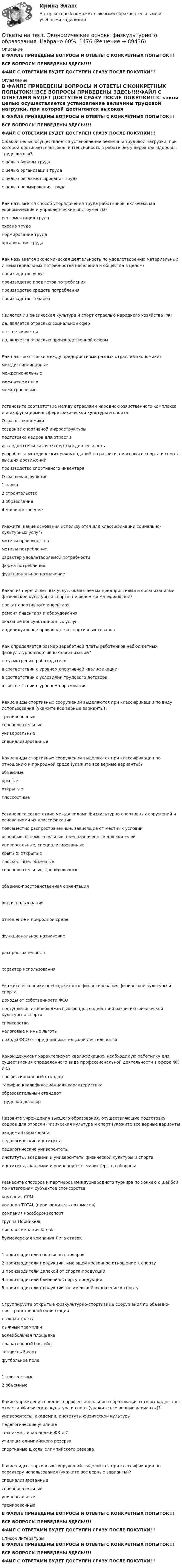     
            Описание
            В ФАЙЛЕ ПРИВЕДЕНЫ ВОПРОСЫ И ОТВЕТЫ С КОНКРЕТНЫХ ПОПЫТОК!!!ВСЕ ВОПРОСЫ ПРИВЕДЕНЫ ЗДЕСЬ!!!!ФАЙЛ С ОТВЕТАМИ БУДЕТ ДОСТУПЕН СРАЗУ ПОСЛЕ ПОКУПКИ!!! 
            Оглавление
            В ФАЙЛЕ ПРИВЕДЕНЫ ВОПРОСЫ И ОТВЕТЫ С КОНКРЕТНЫХ ПОПЫТОК!!!ВСЕ ВОПРОСЫ ПРИВЕДЕНЫ ЗДЕСЬ!!!!ФАЙЛ С ОТВЕТАМИ БУДЕТ ДОСТУПЕН СРАЗУ ПОСЛЕ ПОКУПКИ!!!С какой целью осуществляется установление величины трудовой нагрузки, при которой достигается высокая интенсивность в работе без ущерба для здоровья трудящегося? с целью охраны труда с целью организации труда с целью регламентирования труда с целью нормирования трудаКак называется способ упорядочения труда работников, включающая экономические и управленческие инструменты? регламентация труда охрана труда нормирование труда организация трудаКак называется экономическая деятельность по удовлетворению материальных и нематериальных потребностей населения и общества в целом? производство услуг производство предметов потребления производство средств потребления производство товаровЯвляется ли физическая культура и спорт отраслью народного хозяйства РФ? да, является отраслью социальной сфер нет, не является да, является отраслью производственной сферыКак называют связи между предприятиями разных отраслей экономики? междисциплинарные межрегиональные межпредметные межотраслевыеУстановите соответствие между отраслями народно-хозяйственного комплекса и и их функциями в сфере физической культуры и спортаОтрасль экономикисоздание спортивной инфраструктуры 	подготовка кадров для отрасли 	исследовательская и экспертная деятельность 	разработка методических рекомендаций по развитию массового спорта и спорта высших достижений 	производство спортивного инвентаря 	Отраслевая функция1	наука2	строительство3	образование4	машиностроениеУкажите, какие основания используются для классификации социально-культурных услуг? мотивы производства мотивы потребления характер удовлетворяемой потребности форма потребления функциональное назначениеКакая из перечисленных услуг, оказываемых предприятиями и организациями физической культуры и спорта, не является материальной? прокат спортивного инвентаря ремонт инвентаря и оборудования оказание консультационных услуг индивидуальное производство спортивных товаровКак определяется размер заработной платы работников небюджетных физкультурно-спортивных организаций? по усмотрению работодателя в соответствии с уровнем спортивной квалификации в соответствии с условиями трудового договора в соответствии с уровнем образованияКакие виды спортивных сооружений выделяются при классификации по виду использования (укажите все верные варианты)? тренировочные соревновательные универсальные специализированныеКакие виды спортивных сооружений выделяются при классификации по отношению к природной среде (укажите все верные варианты)? объемные крытые открытые плоскостныеУстановите сответствие между видами физкультурно-спортивных соружений и основаниями их классификации	                                                                                                                                             повсеместно распространенные, зависящие от местных условий	                                                                                                                                             основные, вспомогательные, предназначенные для зрителей                                                                                                                                             универсальные, специализированные                                                                                                                                             крытые, открытые плоскостные, объемные соревновательные, тренировочныеобъемно-пространственная ориентациявид использованияотношение к природной средефункциональное назначениераспространенностьхарактер использованияУкажите источники внебюджетного финансирования физической культуры и спорта доходы от собственности ФСОпоступления из внебюджетных фондов содействия развитию физической культуры и спорта спонсорство налоговые и иные льготы доходы ФСО от предпринимательской деятельностиКакой документ характеризует квалификацию, необходимую работнику для существления определенного вида профессиональной деятельности в сфере ФК и С? профессиональный стандарт тарифно-квалификационнаяя характеристика образовательный стандарт трудовой договорНазовите учреждения высшего образования, осуществляющие подготовку кадров для отрасли Физическая культура и спорт (укажите все верные варианты академии образования педагогические институты педагогические университеты институты, академии и университеты физической культуры и спорта институты, академии и университеты министерства обороныРазнесите спосоров и партнеров междурнародного турнира по хоккею с шайбой по категориям субъектов спонсорствакомпания ССМ	                                                                                                            концерн TOTAL (производитель автомасел)	                                                                                                            компания Рособоронэкспорт	                                                                                                            группа Норникель	                                                                                                            пивная компания Karjala	                                                                                                            букмекерская компания Лига ставок	                                                                                                            1	производители спортивных товаров2	производители продукции, имеющей косвенное отношение к спорту3	производители далекой от спорта продукции4	производители близкой к спорту продукции5	производители продукции, не имеющей отношение к спортуСгруппируйте открытые физкультурно-спортивные сооружения по объемно-пространственной ориентациилыжная трасса	                                                     лыжный трамплин	                                                     волейбольная площадка	                                                     плавательный бассейн	                                                     теннисный корт	                                                     футбольное поле	                                                     1	плоскостные2	объемныеКакие учреждения среднего профессионального образования готовят кадры для отрасли «Физическая культура и спорт (укажите все верные варианты)? университеты, академии, институты физической культуры педагогические училища техникумы и колледжи ФК и С училища олимпийского резерва спортивные школы олимпийского резерваКакие виды спортивных сооружений выделяются при классификации по характеру использования (укажите все верные варианты)? специализированные соревновательные универсальные тренировочныеВ ФАЙЛЕ ПРИВЕДЕНЫ ВОПРОСЫ И ОТВЕТЫ С КОНКРЕТНЫХ ПОПЫТОК!!!ВСЕ ВОПРОСЫ ПРИВЕДЕНЫ ЗДЕСЬ!!!!ФАЙЛ С ОТВЕТАМИ БУДЕТ ДОСТУПЕН СРАЗУ ПОСЛЕ ПОКУПКИ!!! 
            Список литературы
            В ФАЙЛЕ ПРИВЕДЕНЫ ВОПРОСЫ И ОТВЕТЫ С КОНКРЕТНЫХ ПОПЫТОК!!!ВСЕ ВОПРОСЫ ПРИВЕДЕНЫ ЗДЕСЬ!!!!ФАЙЛ С ОТВЕТАМИ БУДЕТ ДОСТУПЕН СРАЗУ ПОСЛЕ ПОКУПКИ!!! 
            
            
            Ответы на тест Экономическая теория Экономика Синергия МТИОтветы на тест. Экономические основы физкультурного образования. Набрано 60%.    1476Ответы на тест. Экономический анализ. РЭУОтветы на тест: Экспериментальная психология. Синергия. 2023г. 82 балла!Ответы на тест Элективные дисциплины по физической культуре и спорту История физической культуры и спорта Физическая культура и спорт Э1 Синергия МТИОтветы на тест Элективные дисциплины по физической культуре и спорту Основы оздоровительной гимнастики Физическая культура и спорт Э2 Синергия МТИОтветы на тест Элективные дисциплины по физической культуре и спорту Скоростно-силовые виды спорта Физическая культура и спорт Э4 Синергия МТИОтветы на тест. Экономика и финансы организации. СинергияОтветы на тест Экономика и финансы организации Экономика фирмы Экономика предприятия Синергия МТИОтветы на тест Экономика и финансы предприятия Экономика фирмы Экономика предприятия Синергия МТИОтветы на тест Экономика Образования Синергия 2022Ответы на тест. Экономика организацииОтветы на тест Экономика труда Экономика и социология труда Синергия МТИОтветы на тест Экономика ||Экономическая теория|| СИНЕРГИЯ 130+ответов
