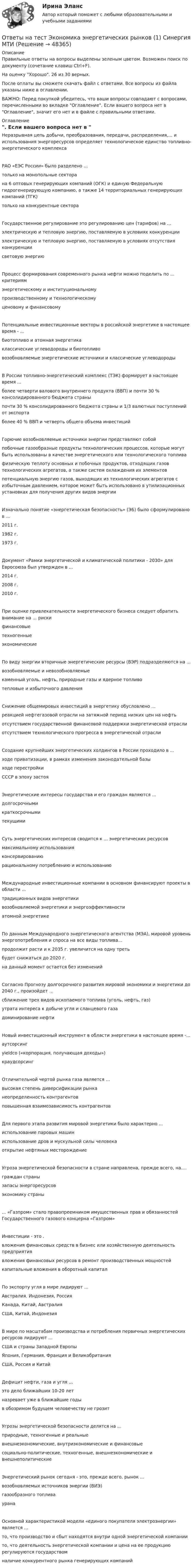    
            Описание
            Правильные ответы на вопросы выделены зеленым цветом. Возможен поиск по документу (сочетание клавиш Ctrl+F).На оценку Хорошо. 26 из 30 верных.После оплаты вы сможете скачать файл с ответами. Все вопросы из файла указаны ниже в оглавлении.ВАЖНО: Перед покупкой убедитесь, что ваши вопросы совпадают с вопросами, перечисленными во вкладке Оглавление. Если вашего вопроса нет в Оглавление, значит его нет и в файле с правильными ответами. 
            Оглавление
            Неразрывная цепь добычи, преобразования, передачи, распределения,... и использования энергоресурсов определяет технологическое единство топливно-энергетического комплексаРАО «ЕЭС России» было разделено ... только на монопольные секторана 6 оптовых генерирующих компаний (ОГК) и единую Федеральную гидрогенерирующую компанию, а также 14 территориальных генерирующих компаний (ТГК)только на конкурентные сектораГосударственное регулирование это регулированию цен (тарифов) на ... электрическую и тепловую энергию, поставляемую в условиях конкуренцииэлектрическую и тепловую энергию, поставляемую в условиях отсутствия конкуренции световую энергиюПроцесс формирования современного рынка нефти можно поделить по ... критериям энергетическому и институциональномупроизводственному и технологическому ценовому и финансовомуПотенциальные инвестиционные векторы в российской энергетике в настоящее время - ...биотопливо и атомная энергетикаклассические углеводороды и биотопливовозобновляемые энергетические источники и классические углеводородыВ России топливно-энергетический комплекс (ТЭК) формирует в настоящее время ...более четверти валового внутреннего продукта (ВВП) и почти 30 % консолидированного бюджета страныпочти 30 % консолидированного бюджета страны и 1/3 валютных поступлений от экспортаболее 40 % ВВП и четверть общего объема инвестицийГорючие возобновляемые источники энергии представляют собой побочные газообразные продукты технологических процессов, которые могут быть использованы в качестве энергетического или технологического топливафизическую теплоту основных и побочных продуктов, отходящих газов технологических агрегатов, а также систем охлаждения их элементовпотенциальную энергию газов, выходящих из технологических агрегатов с избыточным давлением, которое может быть использовано в утилизационных установках для получения других видов энергииИзначально понятие «энергетическая безопасность» (ЭБ) было сформулировано в ... 2011 г.1982 г.1973 г.Документ «Рамки энергетической и климатической политики - 2030» для Евросоюза был утвержден в ... 2014 г.2008 г.2010 г.При оценке привлекательности энергетического бизнеса следует обратить внимание на ... рискифинансовыетехногенныеэкономическиеПо виду энергии вторичные энергетические ресурсы (ВЭР) подразделяются на ...возобновляемые и невозобновляемыекаменный уголь, нефть, природные газы и ядерное топливотепловые и избыточного давленияСнижение общемировых инвестиций в энергетику обусловлено ...реакцией нефтегазовой отрасли на затяжной период низких цен на нефтьотсутствием государственной финансовой поддержки энергетической отраслиотсутствием технологического прогресса в энергетической отраслиСоздание крупнейших энергетических холдингов в России проходило в ...ходе приватизации, в рамках изменения законодательной базыходе перестройкиСССР в эпоху застояЭнергетические интересы государства и его граждан являются ...долгосрочнымикраткосрочнымитекущимиСуть энергетических интересов сводится к ... энергетических ресурсов максимальному использованияконсервированию рациональному потреблению и использованиюМеждународные инвестиционные компании в основном финансируют проекты в области ...традиционных видов энергетикивозобновляемой энергетики и энергоэффективностиатомной энергетикеПо данным Международного энергетического агентства (МЭА), мировой уровень энергопотребления и спроса на все виды топлива...продолжит расти и к 2035 г. увеличится на одну третьбудет снижаться до 2020 г.на данный момент остается без измененийСогласно Прогнозу долгосрочного развития мировой экономики и энергетики до 2040 г., произойдет ...сближение трех видов ископаемого топлива (уголь, нефть, газ)утрата интереса к добыче угля и сланцевого газадоминирование нефтиНовый инвестиционный инструмент в области энергетики в настоящее время -...аутсорсингyieldco («корпорация, получающая доходы»)краудсорсингОтличительной чертой рынка газа является ...высокая степень диверсификации рынканеопределенность контрагентовповышенная взаимозависимость контрагентовДля первого этапа развития мировой энергетики было характерно ...использование паровых машиниспользование дров и мускульной силы человекаоткрытие нефтяных месторождениеУгроза энергетической безопасности в стране направлена, прежде всего, на....граждан странызапасы энергоресурсовэкономику страны... «Газпром» стало правопреемником имущественных прав и обязанностей Государственного газового концерна «Газпром»Инвестиции - это .вложения финансовых средств в бизнес или хозяйственную деятельность предприятиявложения финансовых ресурсов в ремонт производственных мощностейкапитальные вложения в оборотный капиталПо экспорту угля в мире лидируют ...Австралия. Индонезия, РоссияКанада, Китай, АвстралияСША, Китай, ИндонезияВ мире по масштабам производства и потребления первичных энергетических ресурсов лидируют ...США и страны Западной ЕвропыЯпония, Германия. Франция и ВеликобританияСША, Россия и КитайДефицит нефти, газа и угля ... это дело ближайших 10-20 летназревает уже в ближайшие годыв обозримом будущем человечеству не грозитУгрозы энергетической безопасности делятся на ...природные, техногенные и реальныевнешнеэкономические, внутриэкономические и финансовыесоциально-политические, техногенные, внешнеэкономические и внешнеполитическиеЭнергетический рынок сегодня - это, прежде всего, рынок ...возобновляемых источников энергии (ВИЭ)газообразного топливауранаОсновной характеристикой модели «единого покупателя электроэнергии» является ...то, что производство и сбыт находятся внутри одной энергетической компаниито, что деятельность энергетической компании и цена на ее продукцию регулируются государствомналичие конкурентного рынка генерирующих компаний 
            
            
            Ответы на тест Экономика ||Экономическая теория|| СИНЕРГИЯ 130+ответовОтветы на тест Экономика энергетических рынков (1) Синергия МТИОтветы на тест Экономическая теория Экономика Синергия МТИОтветы на тест. Экономические основы физкультурного образования. Набрано 60%.    1476Ответы на тест. Экономический анализ. РЭУОтветы на тест: Экспериментальная психология. Синергия. 2023г. 82 балла!Ответы на тест Элективные дисциплины по физической культуре и спорту История физической культуры и спорта Физическая культура и спорт Э1 Синергия МТИОтветы на тест / ЭИОС ВФ РЭУ / Безопасность жизнедеятельности / 62 вопроса / Итоговый тестОтветы на тест Экономика и финансы организацииОтветы на тест. Экономика и финансы организации. СинергияОтветы на тест Экономика и финансы организации Экономика фирмы Экономика предприятия Синергия МТИОтветы на тест Экономика и финансы предприятия Экономика фирмы Экономика предприятия Синергия МТИОтветы на тест Экономика Образования Синергия 2022Ответы на тест. Экономика организации