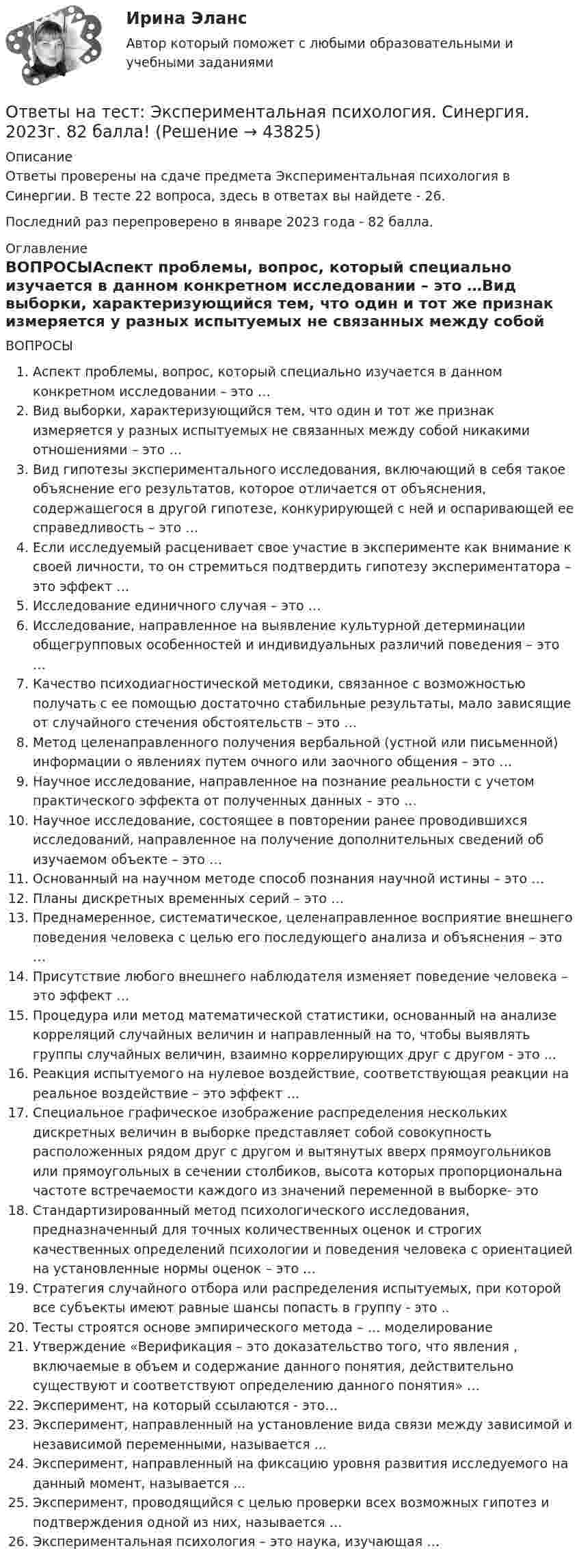      
            Описание
            Ответы проверены на сдаче предмета Экспериментальная психология в Синергии. В тесте 22 вопроса, здесь в ответах вы найдете - 26. Последний раз перепроверено в январе 2023 года - 82 балла. 
            Оглавление
            ВОПРОСЫАспект проблемы, вопрос, который специально изучается в данном конкретном исследовании – это …Вид выборки, характеризующийся тем, что один и тот же признак измеряется у разных испытуемых не связанных между собой никакими отношениями – это …Вид гипотезы экспериментального исследования, включающий в себя такое объяснение его результатов, которое отличается от объяснения, содержащегося в другой гипотезе, конкурирующей с ней и оспаривающей ее справедливость – это …Если исследуемый расценивает свое участие в эксперименте как внимание к своей личности, то он стремиться подтвердить гипотезу экспериментатора – это эффект …Исследование единичного случая – это …Исследование, направленное на выявление культурной детерминации общегрупповых особенностей и индивидуальных различий поведения – это …Качество психодиагностической методики, связанное с возможностью получать с ее помощью достаточно стабильные результаты, мало зависящие от случайного стечения обстоятельств – это …Метод целенаправленного получения вербальной (устной или письменной) информации о явлениях путем очного или заочного общения – это …Научное исследование, направленное на познание реальности с учетом практического эффекта от полученных данных – это …Научное исследование, состоящее в повторении ранее проводившихся исследований, направленное на получение дополнительных сведений об изучаемом объекте – это …Основанный на научном методе способ познания научной истины – это …Планы дискретных временных серий – это …Преднамеренное, систематическое, целенаправленное восприятие внешнего поведения человека с целью его последующего анализа и объяснения – это …Присутствие любого внешнего наблюдателя изменяет поведение человека – это эффект …Процедура или метод математической статистики, основанный на анализе корреляций случайных величин и направленный на то, чтобы выявлять группы случайных величин, взаимно коррелирующих друг с другом - это ...Реакция испытуемого на нулевое воздействие, соответствующая реакции на реальное воздействие – это эффект …Специальное графическое изображение распределения нескольких дискретных величин в выборке представляет собой совокупность расположенных рядом друг с другом и вытянутых вверх прямоугольников или прямоугольных в сечении столбиков, высота которых пропорциональна частоте встречаемости каждого из значений переменной в выборке- этоСтандартизированный метод психологического исследования, предназначенный для точных количественных оценок и строгих качественных определений психологии и поведения человека с ориентацией на установленные нормы оценок – это …Стратегия случайного отбора или распределения испытуемых, при которой все субъекты имеют равные шансы попасть в группу - это ..Тесты строятся основе эмпирического метода – … моделированиеУтверждение «Верификация – это доказательство того, что явления , включаемые в объем и содержание данного понятия, действительно существуют и соответствуют определению данного понятия» …Эксперимент, на который ссылаются - это…Эксперимент, направленный на установление вида связи между зависимой и независимой переменными, называется ...Эксперимент, направленный на фиксацию уровня развития исследуемого на данный момент, называется ...Эксперимент, проводящийся с целью проверки всех возможных гипотез и подтверждения одной из них, называется …Экспериментальная психология – это наука, изучающая … 
            
            
            Ответы на тест. Экономический анализ. РЭУОтветы на тест: Экспериментальная психология. Синергия. 2023г. 82 балла!Ответы на тест Элективные дисциплины по физической культуре и спорту История физической культуры и спорта Физическая культура и спорт Э1 Синергия МТИОтветы на тест Элективные дисциплины по физической культуре и спорту Основы оздоровительной гимнастики Физическая культура и спорт Э2 Синергия МТИОтветы на тест Элективные дисциплины по физической культуре и спорту Скоростно-силовые виды спорта Физическая культура и спорт Э4 Синергия МТИОтветы на тест Элективные дисциплины по физической культуре и спорту Спортивное воспитание и ГТО Физическая культура и спорт Э6 Синергия МТИОтветы на тест Элективные дисциплины по физической культуре и спорту Спортивные игры и единоборства Физическая культура и спорт Э5 Синергия МТИОтветы на тест Экономика и финансы предприятия Экономика фирмы Экономика предприятия Синергия МТИОтветы на тест Экономика Образования Синергия 2022Ответы на тест. Экономика организацииОтветы на тест Экономика труда Экономика и социология труда Синергия МТИОтветы на тест Экономика ||Экономическая теория|| СИНЕРГИЯ 130+ответовОтветы на тест Экономика энергетических рынков (1) Синергия МТИОтветы на тест Экономическая теория Экономика Синергия МТИ