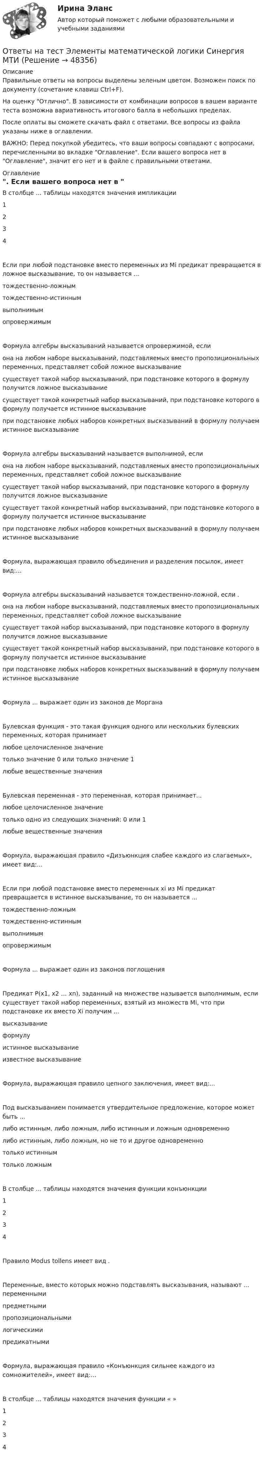     
            Описание
            Правильные ответы на вопросы выделены зеленым цветом. Возможен поиск по документу (сочетание клавиш Ctrl+F).На оценку Отлично. В зависимости от комбинации вопросов в вашем варианте теста возможна вариативность итогового балла в небольших пределах.После оплаты вы сможете скачать файл с ответами. Все вопросы из файла указаны ниже в оглавлении.ВАЖНО: Перед покупкой убедитесь, что ваши вопросы совпадают с вопросами, перечисленными во вкладке Оглавление. Если вашего вопроса нет в Оглавление, значит его нет и в файле с правильными ответами. 
            Оглавление
            В столбце ... таблицы находятся значения импликации 1234Если при любой подстановке вместо переменных из Mi предикат превращается в ложное высказывание, то он называется ...тождественно-ложнымтождественно-истиннымвыполнимымопровержимымФормула алгебры высказываний называется опровержимой, еслиона на любом наборе высказываний, подставляемых вместо пропозициональных переменных, представляет собой ложное высказываниесуществует такой набор высказываний, при подстановке которого в формулу получится ложное высказываниесуществует такой конкретный набор высказываний, при подстановке которого в формулу получается истинное высказываниепри подстановке любых наборов конкретных высказываний в формулу получаем истинное высказываниеФормула алгебры высказываний называется выполнимой, еслиона на любом наборе высказываний, подставляемых вместо пропозициональных переменных, представляет собой ложное высказываниесуществует такой набор высказываний, при подстановке которого в формулу получится ложное высказываниесуществует такой конкретный набор высказываний, при подстановке которого в формулу получается истинное высказываниепри подстановке любых наборов конкретных высказываний в формулу получаем истинное высказываниеФормула, выражающая правило объединения и разделения посылок, имеет вид:...  Формула алгебры высказываний называется тождественно-ложной, если .она на любом наборе высказываний, подставляемых вместо пропозициональных переменных, представляет собой ложное высказываниесуществует такой набор высказываний, при подстановке которого в формулу получится ложное высказываниесуществует такой конкретный набор высказываний, при подстановке которого в формулу получается истинное высказываниепри подстановке любых наборов конкретных высказываний в формулу получаем истинное высказываниеФормула ... выражает один из законов де Моргана Булевская функция - это такая функция одного или нескольких булевских переменных, которая принимаетлюбое целочисленное значениетолько значение 0 или только значение 1любые вещественные значенияБулевская переменная - это переменная, которая принимает...любое целочисленное значениетолько одно из следующих значений: 0 или 1любые вещественные значенияФормула, выражающая правило «Дизъюнкция слабее каждого из слагаемых», имеет вид:... Если при любой подстановке вместо переменных xi из Мi предикат превращается в истинное высказывание, то он называется ...тождественно-ложнымтождественно-истиннымвыполнимымопровержимымФормула ... выражает один из законов поглощения Предикат P(x1, x2 … xn), заданный на множестве  называется выполнимым, если существует такой набор переменных, взятый из множеств Мi, что при подстановке их вместо Xi получим ...высказываниеформулуистинное высказываниеизвестное высказываниеФормула, выражающая правило цепного заключения, имеет вид:... Под высказыванием понимается утвердительное предложение, которое может быть ... либо истинным, либо ложным, либо истинным и ложным одновременнолибо истинным, либо ложным, но не то и другое одновременнотолько истинным только ложнымВ столбце ... таблицы находятся значения функции конъюнкции 1234Правило Modus tollens имеет вид .  Переменные, вместо которых можно подставлять высказывания, называют ... переменнымипредметнымипропозициональнымилогическимипредикатнымиФормула, выражающая правило «Конъюнкция сильнее каждого из сомножителей», имеет вид:... В столбце ... таблицы находятся значения функции « » 1234 
            
            
            Ответы на тест Элективные дисциплины по физической культуре и спорту Циклические виды спорта Физическая культура и спорт Э3 Синергия МТИОтветы на тест Элементы математической логики Синергия МТИОтветы на тест. Юрайт. Английский язык для  менеджеров и логистов. Набрано 50%.   1432Ответы на тест / ЮУрГУ / Основы менеджмента / 40 вопросов с ответами / Результат 97%Ответы на тест / ЮУрГУ / Теория государственного управления в таможенных органах / Тесты 1-2 + Итоговый / 55 вопросов с ответами / Результаты 76-100%%Ответы на тест Языки программирования Платформы разработки и прикладные языки программирования Синергия МТИОТВЕТЫ НА ЭКЗАМЕНАЦИОННЫЕ ВОПРОСЫ ПО КРИМИНАЛИСТИКЕОтветы на тест. Экономические основы физкультурного образования. Набрано 60%.    1476Ответы на тест. Экономический анализ. РЭУОтветы на тест: Экспериментальная психология. Синергия. 2023г. 82 балла!Ответы на тест Элективные дисциплины по физической культуре и спорту История физической культуры и спорта Физическая культура и спорт Э1 Синергия МТИОтветы на тест Элективные дисциплины по физической культуре и спорту Основы оздоровительной гимнастики Физическая культура и спорт Э2 Синергия МТИОтветы на тест Элективные дисциплины по физической культуре и спорту Скоростно-силовые виды спорта Физическая культура и спорт Э4 Синергия МТИОтветы на тест Элективные дисциплины по физической культуре и спорту Спортивное воспитание и ГТО Физическая культура и спорт Э6 Синергия МТИ