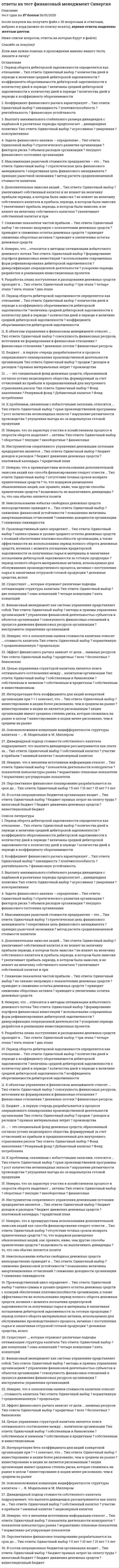     
          Описание
          147 вопросов. Правильные ответы выделены в тексте.  
          Оглавление
           1.… активы характеризуют имущественные ценности организации,многократно участвующие в хозяйственной деятельностиорганизацииоборотныетекущиевнеоборотные2.… активы характеризуют имущественные ценности организации,обслуживающие текущую деятельность организации и полностьюпотребляемые в процессе одного производственного циклаоборотныетекущиефинансовые3.… анализ изучает структуру средств предприятия и их источникиВертикальныйГоризонтальныйТрендовыйФакторный4.… анализ позволяет адекватно реагировать на необходимыеизменения внутренней и внешней среды в течение дняТекущийОперативныйПерспективныйФакторный5.… анализ проводят для сравнения результатов деятельностипредприятия с другими предприятиямиВнутреннийВнешнийОперативныйТематический  6. Автором экономической концепции, согласно которой рыночная стоимость организации и стоимость капитала не зависят от структуры капитала, является ... Ф. Модильяни М. Гордон Г. Маркович Э. Альтман  7. Более высокому удельному весу внеоборотных активов в составе имущества организации должен соответствовать … больший удельный вес долгосрочных источников финансирования больший удельный вес резервного капитала в составе совокупных пассивов меньшая доля собственного капитала в составе совокупных пассивов меньший удельный вес долгосрочных источников финансирования  8. Бюджет … в первую очередь разрабатывается в процессе операционного планирования производственной деятельности организации производства продаж доходов и расходов прямых материальных затрат 9. Бюджет … относится к специальным бюджетам накладных расходов налогов прямых затрат труда управленческих расходов 10. В соответствии с российским законодательством … облигации закрепляют право владельца на получение номинальной стоимости облигации облигации закрепляют право владельца на получение номинальной стоимости облигации или иного имущественного эквивалента номинал выпущенных облигаций не должен превышать размер уставного капитала либо величину обеспечения, предоставленного третьими лицами номинал выпущенных облигаций не должен превышать размер уставного капитала либо величину гарантий, предоставленных третьими лицами 11. В состав операционных бюджетов организации входит … бюджет прямых затрат на оплату труда инвестиционный бюджет налоговый бюджет бюджет движения денежных средств 12. Величина дисконтированного срока окупаемости … срока окупаемости не превышает величину соответствует величине превышает величину 13. Величина чистого оборотного капитала рассчитывается по формуле «…» запасы НДС по приобретенным ценностям денежные средства уставный капитал резервный капитал оборотные активы – краткосрочные обязательства собственный капитал – внеоборотные активы 14. Влияние роста показателя прибыли на финансовое состояние предприятия, при неизменном показателе заемного капитала, заключается в ... предприятия снижении рентабельности увеличении чистого денежного потока увеличении оборачиваемости активов повышении финансовой устойчивости 15. Выплата дивидендов акциями … приводит к уменьшению собственного капитала приводит к уменьшению нераспределенной прибыли приводит к увеличению собственного капитала не влияет на величину собственного капитала 16.… входит в состав операционных бюджетов организации Бюджет прямых затрат на оплату труда Инвестиционный бюджет Налоговый бюджет Бюджет движения денежных средств 17. … входит в состав финансовых бюджетов организации Бюджет прямых затрат на оплату труда Инвестиционный бюджет Налоговый бюджет Бюджет движения денежных средств 18. Денежный поток постнумерандо – это денежный поток с … поступлениями в начале периода поступлениями в конце периода одинаковыми поступлениями в начале и в конце периода одинаковыми поступлениями в начале и в конце периода, он бывает однонаправленный или смешанный 19. Диверсификация портфеля – это … процесс распределения средств по различным инвестиционным инструментам процесс замены инструментов с падающей доходностью на инструменты с растущей доходностью процесс подбора ценных бумаг, имеющих положительную корреляцию создание фондов внутри организации на случай возникновения возможных финансовых потерь  20. Дивиденд – это часть … пропорционально их долям в уставном капитале прибыли отчетного периода, выплачиваемая акционерам доходов отчетного периода, выплачиваемая акционерам фонда потребления, выплачиваемая акционерам имущества акционерного общества, изымаемая его акционерами 21. Дивидендная доходность акции рассчитывается как ... дивиденд, выплачиваемый по акции/рыночная цена акции рыночная цена акции/доход на акцию дивиденд, выплачиваемый по акции/прибыль на акцию  (чистая прибыль – величина дивидендов по привилегированным акциям)/рыночная цена акции 22. Дивидендный подход стоимости собственного капитала подразумевает, что выплата дивидендов рассматривается как плата за … собственный капитал заемный капитал акционерный капитал участие в прибыли 23. Дисконтирование денежных средств  это процесс ... приведения настоящей (текущей) стоимости денег к их будущей стоимости расчета расходов на осуществление проекта приведения будущей стоимости денег к их настоящей (текущей) стоимости оценки эффективности инвестиционного проекта 24. Длительность оборота денежных средств может быть уменьшена за счет … сокращения длительности оборота дебиторской задолженности сокращения периода обращения кредиторской задолженности увеличения длительности оборота товарно-материальных ценностей 25. Дополнительная эмиссия акций ...  увеличивает собственный капитал и прибыль периода, в котором была эмиссия увеличивает собственный капитал и не влияет на величину прибыли периода, в котором была эмиссия увеличивает прибыль периода, в котором была эмиссия, и не влияет на величину собственного капитала не влияет на величину собственного капитала и прибыль периода, в котором была эмиссия 26. Если значение критерия «внутренняя норма прибыли» (irr) меньше стоимости источника финансирования – проект … рекомендуется к принятию следует отвергнуть требует дополнительного финансирования может быть реализован с меньшими капиталовложениями 27. Если норма распределения прибыли на дивиденды равна 0,6, то доля реинвестируемой прибыли равна … 0,3 0,5 0,6 0,4 28. Задача финансового анализа – определение … текущего финансового состояния организации стратегического развития организации объемов расходов организации факторов риска 29. Замедление оборачиваемости запасов … финансового цикла приводит к увеличению длительности приводит к уменьшению длительности не оказывает никакого влияния на длительность 30. Значение критерия оценки инвестиционного проекта «индекс рентабельности» (рi) рассчитывается как частное от деления … величину исходной инвестиции суммы элементов возвратного потока на суммы наращенных элементов возвратного потока на суммы дисконтированных элементов возвратного потока на наращенную  суммы дисконтированных элементов возвратного потока на31. Инвестиционное качество ценной бумаги понимается как … высокая ликвидность, низкий риск при стабильной курсовой стоимости, способность приносить проценты, превышающие уровень среднерыночного процента  высокая ликвидность, способность приносить проценты, находящиеся на уровне среднерыночного процента способность приносить высокий доход при повышенном риске способность приносить высокий доход при низком риске 32. Инструментом оперативного управления денежными потоками предприятия является …  бюджет доходов и расходов бюджет движения денежных средств платежный календарь кредитный план 33. Интерпретация бета-коэффициента для акций конкретной организации при β = 1 означает, что … инвестирование в акции более рискованно, чем в среднем на рынке инвестирование в акции менее рискованно, чем в среднем на рынке акции организации имеют среднюю степень риска, которая сложилась на рынке в целом инвестирование в акции не является рискованным 34. Информационное обеспечение финансового менеджмента представляет собой совокупность информационных ресурсов …  организации, используемых в процессе принятия управленческих решений организации, используемых в процессе финансового анализа  финансовых организаций, используемых в процессе принятия управленческих решений  организации, используемых в процессе подачи заявки на заемный капитал 35. … капитал – это капитал, привлекаемый для финансирования организации на возвратной основе  Основной  Собственный  Оборотный  Заемный 36. К внутренним финансовым рискам организации относят …  процентный риск  кредитный риск  налоговый риск  риск снижения рентабельности 37. К краткосрочным мерам сокращения оттока денежных средств можно отнести …  реструктуризацию дебиторской задолженности  сокращение затрат  использование предоплаты  привлечение внешних источников краткосрочного финансирования 38. К краткосрочным формам привлечения капитала относят …  синдицированный кредит  облигационный заем  овердрафт  проектное финансирование 39. К критериям выхода из инвестиционного проекта можно отнести …  снижение чистой приведенной стоимости и внутренней нормы прибыли проекта  увеличение срока окупаемости  возрастание продолжительности инвестиционного цикла до начала эксплуатации объекта  снижение чистой приведенной стоимости и внутренней нормы прибыли проекта, увеличение срока окупаемости, а также возрастание продолжительности инвестиционного цикла до начала эксплуатации объекта 40. К методам управления рисками относится …  самоокупаемость  самофинансирование  самострахование  саморегулирование 41. К недостаткам проведения IPO можно отнести ...  открытость  обретение рыночной стоимости  обеспечение повышенной ликвидности акций  отсутствие долгового бремени 42. К объектам управления в финансовом менеджменте относят …  финансовые отношения  финансовые ресурсы  денежные потоки  совокупность финансовых ресурсов, источники их формирования и финансовые отношения 43. К отличительным особенностям портфеля финансовых инвестиций, по сравнению с портфелем реальных инвестиций, относится ...  более высокая оперативность принятия решений в процессе управления портфелем  более высокий динамизм мониторинга портфеля  более высокая ликвидность и более высокий динамизм мониторинга портфеля, а также более высокая оперативность принятия решений в процессе управления портфелем  более высокая ликвидность 44. К преимуществам использования дополнительной эмиссии акций как способа финансирования можно отнести …  то, что она обычно является позитивным сигналом рынку  то, что издержки размещения обыкновенных акций, как правило, ниже, чем другие способы привлечения средств  возможность не выплачивать дивиденды  отсутствие точных сроков возврата привлеченных средств 45. К проблемам, связанным с избыточными запасами, относится …  рост количества неликвидных запасов  срыв производственной программы  нарушение ритмичности производства  упущенная выгода из-за недовыпуска готовой продукции 46. Коэффициент абсолютной ликвидности показывает, какую часть …  краткосрочных обязательств организация может погасить в ближайшее время  всех обязательств организация может погасить в ближайшее время  краткосрочных обязательств организация может погасить, мобилизовав все оборотные активы  долгосрочных обязательств организация может погасить в ближайшее время 47. Коэффициент вариации является инструментом … расчета финансового риска  статистического метода  метода экспертных оценок  аналитического способа 48. Коэффициент оборачиваемости … – это показатель, характеризующий скорость оборота задолженности предприятия поставщикам  основных средств  активов  дебиторской задолженности  кредиторской задолженности 49. Коэффициент финансового рычага характеризует …  финансовую устойчивость  ликвидность  платежеспособность  рентабельность 50. Краткосрочные кредиты – это кредиты, предоставленные на срок ...  до 6 месяцев  до 1 года  от 1 года до 3 лет  более 3 лет 51. Кредитование под залог недвижимости представляет собой  лизинг  факторинг  ипотеку  форфейтинг 52. Критерием экономической целесообразности затрат являет(ют)ся …  дополнительная прибыль  предотвращенные убытки  дополнительная прибыль и предотвращенные убытки 53. Критерий «Внутренняя норма прибыли» (IRR) означает …  минимально допустимый уровень затрат по финансированию проекта, при достижении которого реализация проекта не приносит экономического эффекта, но и не дает убытка  максимально достижимый уровень рентабельности инвестиционного проекта  максимально допустимый уровень затрат по финансированию проекта, при достижении которого реализация проекта не приносит экономического эффекта, но и не дает убытка  минимально достижимый уровень рентабельности инвестиционного проекта 54. Метод чистой приведенной стоимости используется для ...  оценки фондоотдачи  оценки эффективности инвестиционных проектов  прогнозирования возможного банкротства организации  анализа оборачиваемости собственного капитала 55. Модель … предполагает создание страхового остатка денежных средств  Модильяни-Миллера  Гордона  Баумоля  Миллера-Орра 56. На уровень финансовой устойчивости организации влияет ...  величина оборотных активов предприятия  соотношение собственного и заемного капитала  соотношение денежных средств и заемного капитала  соотношение наличных денежных средств и кредиторской задолженности 57. Наращение денежных средств - это процесс ...  приведения будущей стоимости денег к их настоящей (текущей) стоимости  приведения настоящей (текущей) стоимости денег к их будущей стоимости  оценки эффективности инвестиционного проекта  расчета расходов на осуществление проекта 58. Неверно, что … относится к методам оптимизации избыточного денежного потока  использование современных форм рефинансирования дебиторской задолженности  ускорение периода разработки и реализации инвестиционных проектов  формирование портфеля финансовых инвестиций  диверсификация операционной деятельности 59. Неверно, что ... относят к объектам управления финансовой деятельностью организации  денежные потоки  финансовые результаты  финансовые риски  маркетинговые исследования 60. Неверно, что … относится к методам оптимизации дефицитного денежного потока  увеличение размера скидок за наличный расчет  частичная или полная предоплата за произведенную продукцию  ускорение инкассации дебиторской задолженности  досрочное погашение долгосрочных кредитов 61. Неверно, что … относится к методам управления рисками  хеджирование  сертификация  диверсификация  самострахование 62. Неверно, что … относятся к внутренним субъектам финансового анализа  учредители  акционеры  финансовые менеджеры  аудиторы 63. Неверно, что … является задачей финансового планирования  прогнозирование будущего финансового состояния  стандартизация финансовой информации  сопоставление фактических и плановых результатов  прогнозирование профицита бюджета организации 64. Неверно, что в числе основоположников концепции противоречия интересов формирования структуры капитала – …  X. Де-Анжело и Р. Масюлис  Р. Масюлис и Дж. Уорнер  Ф. Модильяни и М. Миллер  М. Гордон и М. Дженсен 65. Неверно, что внеоборотные активы …  подвержены моральному износу  обладают слабой ликвидностью  плохо поддаются оперативному управлению  подвержены потерям от инфляции 66. Неверно, что для … предназначены средства резервного капитала  начисления дивидендов   погашения облигаций общества  выкупа собственных акций  покрытия убытков 67. Неверно, что к вариантам политики формирования оборотных активов организации относят … политику  консервативную  умеренную  агрессивную  оптимизационную 68. Неверно, что к внешним источникам информации относят …  показатели конъюнктуры рынка  показатели деятельности конкурентов  нормативно-плановые показатели  нормативно-регулирующие показатели 69. Неверно, что к показателям оценки стоимости капитала относят … стоимость капитала  средневзвешенную  предельную  нормативную 70. Неверно, что к способам снижения рисков невозврата дебиторской задолженности относят …  резервирование  диверсификацию  лимитирование  хеджирование 71. Неверно, что к субъектам управления финансовой деятельностью организации относят … организации  структурные подразделения  функциональные подразделения  организационную структуру управления финансами  активы и пассивы 72. Неверно, что по характеру участия в хозяйственном процессе и скорости оборота выделяют … активы  оборотные  текущие  финансовые  внеоборотные 73. Номинальная стоимость всех выпущенных обществом облигаций не должна превышать …  размер уставного капитала или обеспечения третьих лиц  величину чистых активов  сумму величин уставного капитала и реинвестированной прибыли    величину обыкновенного акционерного капитала 74. Номинальная стоимость размещенных привилегированных акций не должна превышать 25% …  уставного капитала  стоимости размещенных обыкновенных акций  чистых активов  совокупных активов 75. Норма дивидендных выплат определяется как отношение …  дивиденда на акцию к прибыли на акцию  прибыли на акцию к цене за акцию  дивиденда на акцию к дивидендной доходности  дивидендной доходности к цене за акцию 76. Оборачиваемость дебиторской задолженности определяется как отношение ...  оборотных активов к дебиторской задолженности  выручки от реализации к средней величине дебиторской задолженности  средней величины дебиторской задолженности к выручке от реализации  сомнительной дебиторской задолженности к дебиторской задолженности 77. Оптимальный уровень денежных средств организации при прогнозируемом характере денежных поступлений и выплат  определяется с помощью модели …  Модильяни-Миллера  Баумоля  Миллера-Орра  Гордона 78. Оптимальный уровень денежных средств организации при случайном характере денежных поступлений и выплат определяется с помощью модели …  Модильяни-Миллера  Гордона    Баумоля  Миллера-Орра 79. Организации для мобилизации финансовых ресурсов на финансовом рынке используют ...  инвестиции в ценные бумаги и основные фонды предприятий  уплату налогов и сборов в бюджетную систему РФ  привлечение денежных средств в депозиты  банковские кредиты, займы, выпуск долговых ценных бумаг 80. Основная задача финансового менеджмента – … организации  использование денежного оборота  расчет финансовых рисков  стратегическое планирование  поиск источников и способов финансирования бизнеса 81. Основная цель финансового менеджмента – это …  обеспечение предприятия источниками финансирования  организация, планирование, контроль и стимулирование использования финансовых ресурсов  максимизация прибыли предприятия  максимизация рыночной стоимости предприятия 82. … это основное направление сокращения «омертвленного» капитала  Оптимизация запасов и незавершенного производства  Минимизация остатков средств на расчетном счете и кассовой наличности  Сокращение низкодоходной части фондового портфеля  Увеличение высокодоходной части фондового портфеля 83. Основные функции финансового менеджмента – это планирование, … и контроль  мотивация, организация  регулирование, мотивация  анализ, регулирование  мотивация, анализ 84. Основоположники концепции индифферентности структуры капитала – …  X. Де-Анжело и Р. Масюлис  Р. Масюлис и Дж. Уорнер  Ф. Модильяни и М. Миллер  М. Гордон и М. Дженсен 85. Остаточная политика дивидендных выплат соответствует … подходу  консервативному  умеренному  агрессивному 86. … относится к специальным бюджетам  Бюджет доходов и расходов  Кредитный план  Бюджет производственных расходов  Бюджет коммерческих расходов 87. … относятся к производным ценным бумагам  Акции  Облигации  Векселя  Опционы 88. Период оборота дебиторской задолженности определяется как отношение …  количества дней в периоде к коэффициенту оборачиваемости дебиторской задолженности  коэффициента оборачиваемости дебиторской задолженности к количеству дней в периоде  количества дней в периоде к величине средней дебиторской задолженности  величины средней дебиторской задолженности к количеству дней в периоде 89. Перспективное финансовое планирование разрабатывается на срок до …  3 лет  5 лет  10 лет  15 лет 90. Под понятием финансовая устойчивость понимается …  степень обеспеченности организации собственными оборотными средствами и денежными активами, необходимыми для обеспечения платежеспособности  зависимость организации от конъюнктуры рынков  независимость организации от внешних источников финансирования  наличие у организации собственного капитала 91. Под предельной стоимостью капитала понимается уровень стоимости … его единицы, дополнительно привлекаемой организацией  каждой последующей  каждой постоянной  предельной  каждой новой 92. … подход к управлению оборотными активами обеспечивает наиболее оптимальное сочетание риска и эффективности использования  Умеренный  Агрессивный  Консервативный 93. … подход к управлению оборотными активами предусматривает минимизацию всех форм резервов  Консервативный  Умеренный  Агрессивный 94. Показатели рентабельности работы предприятия характеризуют ... предприятия  экономический эффект работы  экономическую эффективность работы  оборачиваемость капитала  финансовую устойчивость 95. Показатель, отражающий величину ставки дисконтирования, при которой доходы по проекту равны инвестиционным затратам, - это ...  коэффициент эффективности инвестиций  внутренняя норма прибыли  индекс рентабельности  чистая приведенная стоимость 96. Получение организацией убытка в отчетном периоде при неизменных остальных показателях в финансовой отчетности  снижает показатель фондоотдачи  увеличивает активы предприятия  увеличивает финансовую устойчивость  снижает величину чистых активов 97. Понятие «структура капитала» характеризуется как соотношение собственного и … капитала организации  заемного  банковского  инвестиционного  кредитного 98. Потребность во внеоборотных активах покрывается ...  собственным капиталом  уставным капиталом  долгосрочными кредитами и займами  собственным капиталом и долгосрочными кредитами и займами 99. Право на участие в управлении деятельностью ао предоставляет …  облигация  обыкновенная акция  привилегированная акция  коносамент 100. При прочих равных условиях отчисления в резервный капитал …  уменьшают величину собственного капитала  увеличивают величину собственного капитала, если это предусмотрено в учредительных документах  увеличивают величину собственного капитала  не меняют величины собственного капитала 101. При управлении запасами на основе модели авс все виды сырья и материалов делятся …  на очень дорогие, менее дорогие и малоценные  на очень дефицитные, менее дефицитные и доступные в любое время  в соответствии с ассортиментом готовой продукции 102. При формировании дивидендной политики необходимо обеспечить …  приоритет интересов собственников  приоритет интересов менеджмента организации  рациональное сочетание интересов собственников и менеджмента организации 103. Проект … при положительном значении NPV  не является ни прибыльным, ни убыточным  является убыточным  является прибыльным 104. Проект безусловно рекомендуется к принятию, если значение внутренней нормы прибыли (IRR) ...  не отрицательно  превышает стоимость источника финансирования  превышает уровень инфляции  меньше стоимости источника финансирования 105. Проект рекомендуется к принятию, если значение индекса рентабельности (рi) …  не отрицательно  больше нуля  больше единицы  превышает темп инфляции 106. Производственный цикл определяет …  денежные средства, используемые для приобретения сырья и материалов, которые в процессе производственной деятельности превращаются в запасы готовой продукции  период полного оборота материальных активов, используемых для обслуживания производственного процесса, начиная с поступления сырья и заканчивая отгрузкой готовой продукции  период полного оборота денежных средств, начиная с момента погашения кредиторской задолженности за полученные сырье и материалы и заканчивая погашением дебиторской задолженности за готовую продукцию  оценка суммы и уровня среднего остатка денежных средств с позиций обеспечения платежеспособности организации, а также эффективности их использования 107. Процесс бюджетирования сверху вниз  характеризуется позитивным отношением менеджеров на более низких уровнях управления  требует наличия генеральных бюджетных директив  лучше отражает организационные цели  осуществляется работниками, непосредственно участвующими в процессе производства 108. Размер ежегодных отчислений в резервный фонд (капитал) определяется в …  учетной политике  Гражданском кодексе РФ  Федеральном законе «Об акционерных обществах»  уставе общества 109. Разработка плана поступления и расходования денежных средств проходит в …  два этапа  три этапа  четыре этапа  пять этапов 110. … рассчитывается как отношение рыночной цены акции к доходу на акцию  Ценность акции  Дивидендная доходность  Дивидендный выход  Доход на акцию 111. Рекомендуемое значение коэффициента текущей ликвидности – …  ≥ 2  >3  ≥ 1 112. С позиции сторонников теории модильяни-миллера варьирование структурой капитала …  приводит к наращиванию рыночной стоимости фирмы  приводит к снижению рыночной стоимости фирмы  может приводить как росту, так и к снижению стоимости фирмы  не влияет на рыночную стоимость фирмы 113. С позиции сторонников теории модильяни-миллера привлечение заемного капитала ...  как правило, влияет на величину WACC в сторону увеличения  как правило, влияет на величину WACC в сторону уменьшения  может влиять на величину WACC как в сторону увеличения, так и уменьшения  как правило, никак не влияет на величину WACC 114. С позиции сторонников традиционного подхода к управлению капиталом привлечение заемного капитала …  как правило, влияет на величину WACC в сторону увеличения  как правило, влияет на величину WACC в сторону уменьшения  может влиять на величину WACC как в сторону увеличения, так и уменьшения  как правило, никак не влияет на величину WACC 115. Согласно требованиям законодательства доля чистой прибыли, ежегодно отчисляемой в резервный фонд (капитал), не может быть менее ...  15%  10%  1%  5% 116. … создаются для обеспечения текущей сбытовой деятельности  Запасы сырья и материалов  Сезонные запасы  Запасы готовой продукции 117. Средневзвешенная стоимость капитала рассчитывается исходя из стоимости …  собственного и заемного  заемного  капитала  собственного  118. Средства резервного капитала предназначены для  приобретения внеоборотных активов  выплаты процентов по облигациям  начисления дивидендов  покрытия убытков 119. Стоимость … не используется для расчета средневзвешенной стоимости капитала  банковских кредитов и займов  облигаций займов  обыкновенных и привилегированных акций  основных средств 120. Стоимость привлеченного капитала определяется как …  сумма процентов по кредитам и выплаченных дивидендов  отношение расходов, связанных с привлечением финансовых ресурсов, к сумме привлеченных ресурсов  сумма уплаченных процентов по облигациям  сумма уплаченных процентов по кредитам 121. Существует …, которые отражают различные подходы оптимизации структуры капитала  две концепции  четыре концепции  пять концепций  семь концепций 122. Схема простых процентов …  предполагает капитализацию процентов лишь для краткосрочных финансовых операций  предполагает капитализацию процентов лишь для долгосрочных финансовых операций  не предполагает капитализации процентов  предполагает капитализацию процентов 123. Схема сложных процентов …  предполагает капитализацию процентов только для долгосрочных финансовых операций  предполагает капитализацию процентов только для краткосрочных финансовых операций  не предполагает капитализации процентов  предполагает капитализацию процентов 124. … требует обязательной государственной регистрации  Облигационный заем  Вексельный заем  Коммерческий кредит  Синдицированный кредит 125. Увеличение скорости оборота дебиторской задолженности … операционного цикла  не оказывает никакого влияния на длительность  приводит к увеличению длительности  приводит к уменьшению длительности 126. Уменьшение суммы оборотных активов … коэффициента обеспеченности собственными средствами  не оказывает никакого влияния на значение  приводит к увеличению значения  приводит к уменьшению значения 127.      ... учет — это законодательно регламентированная совокупность процедур наблюдения, сбора, измерения, регистрации и обработки информации об имуществе, источниках его формирования, финансовых и хозяйственных операциях предприятия в стоимостной оценке, с целью составления и представления пользователям финансовой отчетности  Финансовый  Аналитический  Статистический  Управленческий 128. Финансирование оборотных средств преимущественно за счет собственного капитала приводит к ...  риску неэффективного использования собственных средств  недоиспользованию эффекта финансового рычага  снижению финансовой устойчивости  увеличению прибыли  129. Финансовая стратегия не должна обеспечивать ...  финансовую устойчивость организации  укрепление имиджа организации во внешней среде  снижение инвестиционной привлекательности организации  повышение рыночной стоимости организации 130. Финансовый и операционный циклы отличаются друг от друга на период …  инкассирования выручки  омертвления средств в запасах  погашения дебиторской задолженности  погашения кредиторской задолженности 131. Финансовый менеджмент как система управления представляет собой:  инструменты управления организацией  методы и приемы управления организацией  совокупность финансовых отношений в процессе движения финансовых ресурсов организации  управление финансовой деятельностью субъектов и объектов организации 132. Финансовый менеджмент организации представляет собой …  комплекс мероприятий, направленных на приведение в соответствие уровня товарно-материальных запасов организации планируемым объемам производства и продаж  комплекс мероприятий, направленных на формирование капитала, денежных доходов и различных фондов организации  управление процессами формирования, распределения и использования финансовых ресурсов организации и оптимизацией ее денежных потоков  политику организации в области использования прибыли 133. Целью управления структурой капитала является поиск оптимального соотношения между … капиталом организации  собственным и заемным  собственным и банковским  собственным и инвестиционным  собственным и кредитным 134. Целью финансового менеджмента является … организации  рост рыночной стоимости  оптимизация финансовых ресурсов  сокращение заемного капитала  оптимизация принятия управленческих решений 135.      ... цикл - это период оборота денежных средств, который начинается с погашения кредиторской задолженности по обязательствам и заканчивается получением денег от покупателей и взысканием дебиторской задолженности  Коммерческий  Операционный  Финансовый  Производственный 136. Эквиваленты денежных средств – это …  денежные средства на валютном счете  уставный капитал  кредиторская задолженность  высоколиквидные финансовые вложения 137.      ... – это документ финансовой отчетности, который в денежном выражении и на определенную дату отражает источники формирования денежных средств организации и направления их использования  Бухгалтерский баланс  Отчет о прибылях и убытках  Отчет об изменении капитала  Отчет о движении денежных средств 138. … – это механизм минимизации рисков, направленный на использование в финансовой деятельности организации производных финансовых инструментов  Страхование  Лимитирование  Хеджирование  Избежание 139.      – это наблюдение за состоянием и развитием бизнеса контрагентов и конкурентов по определенным направлениям с целью совершенствования деятельности собственного предприятия  Мониторинг  Факторинг  Маркетинг  Андеррайтинг 140. … – это отношение величины прибыли на одну обыкновенную акцию к ее рыночной цене  Эффективность  Рентабельность  Доходность акции 141. … – это отношение чистой приведенной стоимости притоков денежных средств, образовавшихся в результате реализации инвестиционного проекта, к сумме первоначальных затрат  Внутренняя норма прибыли  Модифицированная норма прибыли  Коэффициент эффективности инвестиций  Индекс рентабельности инвестиций 142.      ...  это показатель, характеризующий спектр усилий, направленных на продвижение предприятия на рынке  Деловая активность  Финансовая устойчивость  Финансовый потенциал  Имущественный потенциал 143. … – это расширение сферы деятельности фирмы на различных направлениях для минимизации рисков  Сертификация  Унификация  Диверсификация  Стратификация 144.      ... - это уровень стоимости каждой новой единицы капитала, дополнительно привлекаемой организацией  Средневзвешенная стоимость  Предельная стоимость  Стоимость привлечения  Стоимость размещения 145. Эффект финансового рычага зависит от доли … заемных ресурсов  всех  бесплатных  кредитных  банковских 146. Эффект финансового рычага определяет…  рациональность привлечения заемного капитала  отношение оборотных активов к краткосрочным пассивам  структуру финансового результата  структуру затрат на производство и реализацию продукции 147. Эффект финансового рычага способствует росту рентабельности собственного капитала, если …  стоимость заемного капитала соответствует рентабельности активов организации  рентабельность продаж выше процентной ставки за кредит  стоимость заемного капитала выше рентабельности активов организации  стоимость заемного капитала ниже рентабельности активов организации    
            
            
            Ответы на тест Финансовый менеджмент. Синергия - 2021Ответы на тест Финансовый менеджмент СИНЕРГИЯ [МФПУ МОИ] 97 балловответы на тест ФинансыОтветы на тест / Финансы общественного сектора / Финансовый университет при Правительстве РФответы на тест финансы синергияОтветы на тест / Финансы / СПбУТУиЭ / 20 вопросов / На ЗАЧЕТОтветы на тест Французский язык Синергияответы на тест философия синергия 1 курс Ответы на тест Философия. Синергия - 2021ответы на тест финансовая математика синергияответы на тест финансовая математика синергия. 2Ответы на тест Финансовое право. Синергия - 2021Ответы на тест Финансовый менеджмент. 90 вопросов с ответами. ответы на тест финансовый менеджмент синергия