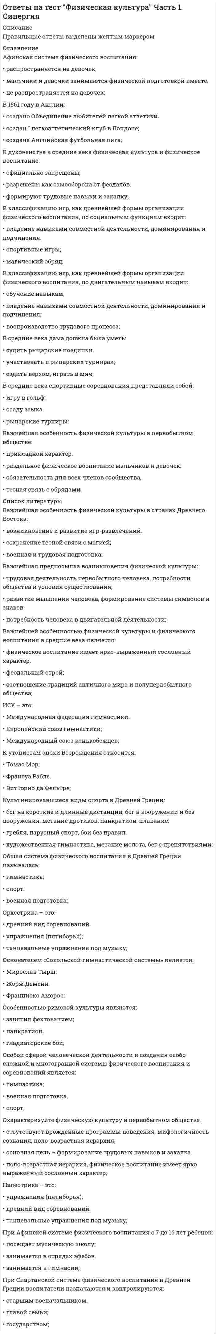      
          Описание
          Правильные ответы выделены желтым маркером.  
          Оглавление
          «Сокольская гимнастическая система» получила свое развитие:•	Германии;•	Франции.•	Чехии;V Олимпийские игры прошли:•	в Стокгольме;•	в Берлине.•	в Лондоне;В 1861 году в Англии:•	создано Объединение любителей легкой атлетики.•	создан I легкоатлетический клуб в Лондоне;•	создана Английская футбольная лига;В 1896 году в России появились:•	Высшая вольная школа по подготовке педагогов по физическому воспитанию.•	«Санкт-Петербургское общество содействия физическому развитию учащейся молодежи»;•	Временные курсы для подготовки руководительниц физических упражнений и игр;В духовенстве в средние века физическая культура и физическое воспитание:•	официально запрещены;•	разрешены как самооборона от феодалов.•	формируют трудовые навыки и закалку;В средние века дама должна была уметь:•	судить рыцарские поединки.•	участвовать в рыцарских турнирах;•	ездить верхом, играть в мяч;В средние века спортивные соревнования представляли собой:•	игру в гольф;•	осаду замка.•	рыцарские турниры;Важнейшей особенностью физической культуры и физического воспитания в средние века является:•	физическое воспитание имеет ярко-выраженный сословный характер.•	феодальный строй;•	соотношение традиций античного мира и полупервобытного общества;ИСУ – это:•	Международная федерация гимнастики.•	Европейский союз гимнастики;•	Международный союз конькобежцев;К утопистам эпохи Возрождения относится:•	Томас Мор;•	Франсуа Рабле.•	Витторио да Фельтре; 
          Список литературы
          Основателем «Сокольской гимнастической системы» является:•	Мирослав Тырш;•	Жорж Демени.•	Франциско Аморос;Особенностью римской культуры являются:•	занятия фехтованием;•	панкратион.•	гладиаторские бои;Создание школы «Дом радости» относят к:•	1478-1535 гг.•	1378-1446 гг.;•	1495-1553 гг.;Спорт как метод подготовки для войны в колониях и за колонии рассматривается:•	в США;•	в Европе.•	в Англии;Спортивные игры, проходящие в Немее и около Коринфа носили название:•	истмийские.•	олимпийские;•	пифийские;Сюзерен – это:•	помощник всадника.•	победитель соревнований;•	организатор, судья и «спонсор»;УСИ – это:•	Международная федерация академической гребли;•	Международная федерация футбола.•	Международный союз велосипедистов;Физическую подготовку как средство воспитания у солдат необходимых физических и морально-волевых качеств рассматривал:•	Генерал М.И. Драгомиров;•	Генерал А.Д. Бутовский.•	П.Ф. Лесгафт;Фраза «Джентльмен должен быть воспитан так, чтобы во всякое время быть готовым надеть оружие и стать солдатом» принадлежит:•	Жан-Жаку Руссо.•	Джону Локку;•	Яну Амосу Каменскому;Целью физического воспитания в средние века являются:•	2 поединка до совершеннолетия;•	Олимпийская медаль.•	«7 рыцарских доблестей»;
            
            
            Ответы на тест Физическая культура Часть 2. СинергияОтветы на тест Физкультура и спорт. Синергия - 2021Ответы на тест - Фиксированные сети широкополосного доступа - ФСШД - ПГУТИОтветы на тест Философия. Виттеответы на тест философия синергияответы на тест философия синергия 1 курс Ответы на тест Философия. Синергия - 2021Ответы на тест Физическая культура и спорт Э1 (История физической культуры и спорта) СинергияОтветы на тест Физическая культура и спорт Э3 (Циклические виды спорта) СинергияОтветы на тест Физическая культура и спорт Э4 (Скоростно-силовые виды спорта) Синергияответы на тест Физическая культура и спорт Э5 100 баллов синергия ИСИТОтветы на тест Физическая культура и спорт Э6 (Спортивное воспитание и ГТО) СинергияОтветы на тест Физическая культура. Синергия - 2021ответы на тест Физическая культура синергия СПО 4сем