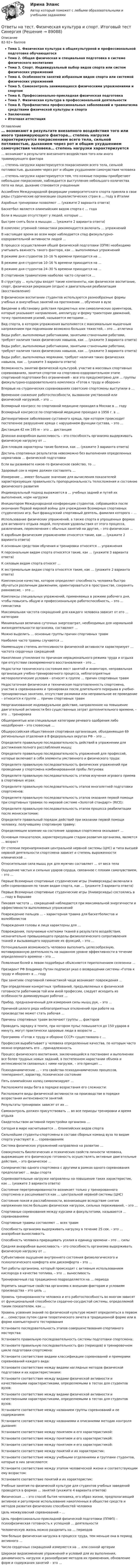      
            Описание
            82-92+ балловТема 1. Физическая культура в общекультурной и профессиональной подготовке обучающегосяТема 2. Общая физическая и специальная подготовка в системе физического воспитанияТема 3. Спорт. Индивидуальный выбор видов спорта или систем физических упражненийТема 4. Особенности занятий избранным видом спорта или системой физических упражненийТема 5. Самоконтроль занимающихся физическими упражнениями и спортомТема 6. Профессионально-прикладная физическая подготовкаТема 7. Физическая культура в профессиональной деятельностиТема 8. Профилактика профессиональных заболеваний и травматизма средствами физической культуры и спортаЗаключениеИтоговая аттестация 
            Оглавление
            … возникают в результате внезапного воздействия того или иного травмирующего фактора… степень нагрузки характеризуется покраснением всего тела, сильной потливостью, дыханием через рот и общим ухудшением самочувствия человека… степень нагрузки характеризуется тем, что кожные покровы приобретают небольшое покраснение, наблюдается выступление небольшого количества пота на лице, дыхание становится учащеннымАссамблея Международной федерации университетского спорта приняла в свои ряды студенческие организации социалистических стран в … году в ИталииАэробные тренировки позволяют … (укажите 2 варианта ответа)Баскетбол является олимпийским видом спорта с … годаБоли в мышцах отсутствует у людей, которые …Быстрее снять боли в мышцах … (укажите 2 варианта ответа)В комплекс утренней гимнастики рекомендуется включать … упражненийВ настоящее время во всем мире наблюдается спад физкультурно-оздоровительной активности людей …В процессе осуществления общей физической подготовки (ОПФ) необходимо учитывать важность такого фактора, как … выполняемых упражненийВ режиме дня студентов 10–16 % времени приходится на …В режиме дня студентов 10–16 % времени приходится на …В режиме дня студентов 24–30 % времени приходится на …В спортивном травматизме наиболее часто случается …В структуру … культуры входят такие компоненты, как физическое воспитание, спорт, физическая рекреация (отдых) и двигательная реабилитация (восстановление)В физическом воспитании студентов используются разнообразные формы учебных и внеучебных занятий на протяжении … обучения в вузеВведение в обстановку действия предметных или символических ориентиров, которые указывают направление, амплитуду и форму траектории движений, точку приложения усилий, называется методами …Вид спорта, в котором упражнения выполняются с максимальным мышечным напряжением при поднимании возможно больших тяжестей, – это … атлетикаВиды работ, выполняемые работниками, занятыми станочными работами, требуют наличия таких физических навыков, как … (укажите 3 варианта ответа)Виды работ, выполняемые работниками, занятыми станочными работами, требуют наличия таких физических навыков, как … (укажите 3 варианта ответа)Виды работ, выполняемых моряками, требуют наличия таких физических навыков, как … (укажите 3 варианта ответа)Возможность занятий физической культурой, участие в массовых спортивных соревнованиях, занятия спортом на спортивно-оздоровительном этапе спортивной подготовки без ограничений – все это предусмотрено для … группы физкультурно-оздоровительного комплекса «Готов к труду и обороне»Впервые на студенческих соревнованиях советские спортсмены выступили в …Временное снижение работоспособности, вызванное умственной или физической нагрузкой, – это …Всемирный конгресс по спортивной медицине проходил в Москве в … годуВсемирный конгрессе по спортивной медицине проходил в 1956 г. в …Дегенеративное заболевание суставного хряща, при котором происходит постепенное разрушение хряща с нарушением функции сустава, – это …Дистанция 42 км 195 м – это … дистанцияДлинная анаэробная выносливость – это способность организма выдерживать физическую нагрузку от …Для пловцов характерны такие болезни, как … (укажите 3 варианта ответа)Достичь спортивных результатов невозможно без выполнения определенных нормативов … физической подготовкиЕсли вы развиваете какое-то физическое свойство, то …Здоровый сон в норме должен составлять …Измерение … имеет большое значение для вычисления показателей характеризующих правильность пропорциональность телосложения и состояние физического развитияИндивидуальный подход выражается в … учебных задний и путей их выполнения, норм нагрузкиИнициатором Международной конференции студентов, собравшейся после окончания Первой мировой войны для учреждения Всемирных спортивных студенческих игр, был французский спортивный деятель, фамилия которого – …Использование физических упражнений, а также спорта в упрощенных формах для активного отдыха людей, получения удовольствия от этого процесса, развлечения, переключения с обычных занятий на другие, – это физическая …К аэробным физическим упражнениям относятся такие, как … (укажите 2 варианта ответа)К основным средствам обучения и тренировки относятся … упражненияК персональным видам спорта относятся такие, как … (укажите 3 варианта ответа)К силовым видам спорта относят …К экстремальным видам спорта относятся такие, как … (укажите 2 варианта ответа)Комплексное качество, которое определяет способность человека быстро обучаться различным движениям, ориентироваться в пространстве, сохранять равновесие, – это …Комплексы специальных упражнений, применяемых в режиме рабочего дня, чтобы повысить общую и профессиональную работоспособность, – это … гимнастикаМаксимальная частота сокращений для каждого человека зависит от его … категорииМинимальная величина суточных энергозатрат, необходимых для нормальной жизнедеятельности организма, составляет …Можно выделить … основные группы причин спортивных травмНаиболее часто травмы случаются …Наименьшую степень интенсивности физической активности характеризует … частота сердечных сокращенийНакопление утомления по причинам нерационального режима труда и отдыха при отсутствии своевременного восстановления – это …Недостатки технического состояния мест занятий и инвентаря, неправильная организация учебно-тренировочного процесса, неблагоприятные метеорологические условия – относят к группе … причин спортивных травмНедостаточная физическая и техническая подготовленность спортсмена, участие в соревнованиях и тренировках после длительного перерыва в учебно-тренировочных занятиях, отсутствие разминки или неправильное ее проведение – относится к группе … причин спортивных травмНеорганизованное индивидуальное действие, направленное на повышение двигательной активности без существенных затрат дополнительного времени, – это … тренировкаОбщепринятые или специальные категории речевого одобрения либо неодобрения – это словесные …Общероссийская общественная спортивная организация, объединяющая 69 региональных отделения в 8 федеральных округах РФ – это …Определите правильную последовательность действий в упражнении для достижения полного расслабления мышц:Определите правильную последовательность упражнений для профессий, которые включают в себя элементы умственного и физического труда:Определите правильную последовательность физических упражнений при проведении у спортсмена комбинированной пробы Летунова:Определите правильную последовательность этапов изучения игрового приема в спортивных играх:Определите правильную последовательность этапов многолетней подготовки спортсменов:Определите правильную последовательность этапов оказания первой помощи при спортивных травмах по мировой системе «Золотой стандарт» (RICE):Определите правильную последовательность этапов процесса реабилитации после менискэктомии:Определите правильный порядок действий при оказании первой помощи человеку, получившему спортивную травму:Определяющее влияние на состояние здоровья спортсмена оказывает …Основным показателем, характеризующим стадии развития организма, является … возрастОт степени перенапряжения центральной нервной системы (ЦНС) и типа высшей нервной деятельности спортсмена зависит и степень выраженности клинической …Относительная сила мышц рук для мужчин составляет … от веса телаОщущение частых и сильных ударов сердца, связанное с плохим самочувствием, – это …Первые Всемирные спортивные студенческие игры (Универсиады) включали в себя соревнования по таким видам спорта, как … (укажите 3 варианта ответа)Первые Всемирные спортивные студенческие игры (Универсиады) состоялись в … году в ВаршавеПиковая частота … сокращений наблюдается при максимальной энергичности и эффективности выполняемых упражненийПовреждение пальцев … – характерная травма для баскетболистов и волейболистовПовреждения головы и лица характерны для …Повреждения, получаемые клетками тканей в результате воздействия, незначительно превышающего пределы физиологического сопротивления тканей и вызывающего нарушение их функций, – это …Потенциальная возможность человека выполнить целесообразную, мотивированную деятельность на заданном уровне эффективности в течение определенного времени – это …Появление болей в левом подреберье объясняется переполнением селезенки …Президент РФ Владимир Путин подписал указ о возвращении системы «Готов к труду и обороне» в … годуПри занятиях спортивной гимнастикой чаще возникают повреждения …При определении конкретных требований, предъявляемых к физической готовности работников той или иной профессии, следует исходить из особенности доминирующих рабочих …Прибор, предназначенный для измерения силы мышц рук, – это …Причиной целого ряда неблагоприятных отклонений при работе на производстве может стать рабочая …Причины спортивных травм включают группы … факторовПроводить зарядку в темпе, при котором пульс повышается до 150 ударов в минуту, могут практически здоровые люди в возрасте …Программа «Готов к труду и обороне СССР» существовала с …Профессия вырабатывает у человека определенные качества, по которым часто можно определить его …принадлежностьПроцесс физического воспитания, заключающийся в постановке и выполнении все более трудных новых заданий, в постепенном нарастании объема и интенсивности связанных с ними нагрузок, – это принцип …Психодинамические … – это свойства психодинамических процессов, темперамент, характер, психическое состояниеПять олимпийских колец символизируют …Расположите виды бега в порядке возрастания его сложности:Расположите виды физической активности на производстве в порядке возрастания интенсивности занятий:Результаты тренировок зависят от их …Самоконтроль должен присутствовать … во все периоды тренировки и время отдыхаСвидетельством активной перестройки организма …Сегодня в мире насчитывается … Олимпийских видов спортаСильнейшие студенты-спортсмены в составе сборных команд вуза по видам спорта участвуют в … соревнованияхСистема физических упражнений направлена на развитие …Совокупность биологических и психических свойств личности человека, выражающие его физическую готовность осуществлять активные двигательные действия, – это физическое …Соперничество одного спортсмена с другими в рамках одного соревнования предполагают … виды спортаСоревновательные нагрузки направлены на повышение таких характеристик, как … (укажите 3 варианта ответа)Состояние перетренированности возникает только у тренированного спортсмена и расценивается как … центральной нервной системы (ЦНС)Состояние покоя и расслабленности, возникающее вследствие снятия напряжения после больших физических нагрузок, сильных переживаний, – это …Спортивные соревнования между курсами и факультетами, называются … соревнованиямиСпортивные травмы составляют … всех травмСпособность организма выдерживать нагрузку в течение 25 сек. – это … анаэробная выносливостьСпособность человека приращивать усилия в единицу времени – это … силыСредняя анаэробная выносливость – это способность организма выдерживать физическую нагрузку от …Субъективное ощущение внутреннего состояния физиологического и психологического комфорта или дискомфорта – это …Тип работы организма, который происходит с активным использованием кислорода в качестве топлива, – это … выносливостьТренировочный год традиционно подразделяется на … периодаУкрепить защитные свойства организма к внешним факторам и условиям производства – это цель …Уровень тренированности человека и его работоспособность во многом зависят от функциональной способности сердечно-сосудистой системы, определяемой таким показателем, как …Уровень усвоения знаний по физической культуре может определяться в первом и … семестрах путем сдачи теоретического зачета в традиционной форме или в форме компьютерного тестированияУстановите последовательность этапов совершенствования спортивного мастерства:Установите правильную последовательность системы подготовки спортсмена:Установите правильную последовательность фаз (периодов) в тренировочном цикле подготовки спортсмена:Установите соответствие видами классификации соревнований и примерами соревнований каждого вида:Установите соответствие между видами наглядных методов физической подготовки и их характеристиками:Установите соответствие между видами физической активности и качественными характеристиками, определяемыми в тестах для студентов вузов:Установите соответствие между видами физической активности и качественными характеристиками, определяемыми в тестах для студентов вузов:Установите соответствие между названием группы соревнований и ее содержанием:Установите соответствие между названиями и описаниями методик контроля дыхания:Установите соответствие между понятием и его характеристикой:Установите соответствие между понятием и его характеристикой:Установите соответствие между понятием и его характеристикой:Установите соответствие между понятий и их характеристик:Установите соответствие между учебными отделениями и группами студентов, которые в них зачисляются:Установите соответствие между этапом человеческой жизни и соответствующим ему возрастом:Установите соответствие понятий и их характеристик:Учебные занятия по физической культуре для студентов учебных заведений проводятся в формах … занятий (укажите 4 варианта ответов)Физическая … – это способ бытия человека, его образ жизни, предполагающий активное и регулярное использование накопленных в обществе средств и методов развития физических способностей человекаЦель межвузовский соревнований – …Цель профессионально-прикладной физической подготовки (ППФП) – психофизическая готовность к успешной … деятельностиЧеловеческую жизнь можно разделить на … периодовЧем больше физическая нагрузка в процессе труда, тем меньше она в период активного …Число сердечных сокращений измеряется на … или сонной артерииШирокое видоизменение упражнений и условий для их выполнения, динамичность нагрузок и разнообразие методов их применения, обновление форм и содержания занятий – это …  
            
            
            Ответы на тест Физическая культура и спортОтветы на тест. Физическая культура и спорт. Итоговый тест Синергия Ответы на тест «Физическая культура и спорт Э6» - СИНЕРГИЯ / МТИ / МОИОтветы на тест. Физическая культура (ФЭМ СПбГТИ(ТУ))Ответы на тест «Философия права». МФПУ «Синергия»Ответы на тест: Философия. Синергия. 2022г. 97 баллов!Ответы на тест. Финансовая грамотность. СинергияОтветы на тест / УИФР / Ценообразование / 60 вопросов / Итоговый тестОтветы на тест / УлГАУ / Бюджетный учет и отчетность / Тест 1 + Тест 2 По теме 2 / Результат 100%Ответы на тест. Управление проектами. Итоговый + Компетентностный СинергияОтветы на тест «Управление проектами» - СИНЕРГИЯ / МТИ / МОИОтветы на тест. УРГЮУ. Информационные технологии в юридической деятельности. Набрано 84%.      1066Ответы на тест. Урфу. Детали машин. Набрано 90%.      1121Ответы на тест. Урфу. Теория машин и механизмов. Набрано 92%.   1122