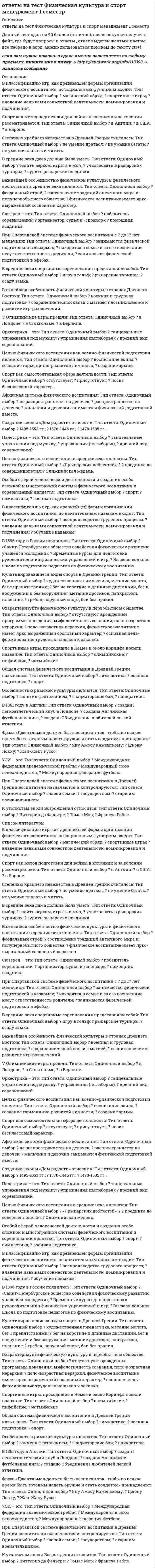     
          Описание
          во вложении вопросы и ответы на них, верный ответ выделен желтым цветомвсе ответы верные! собрала вопросы при сдаче трех тестов, каждый тест сдан на 100%.Спасибо за покупку! список вопросов представлен ниже. 
          Оглавление
          1.	Физическую подготовку разделяют на … Тип ответа: Одиночный выбор ? временную и постоянную ? общую и специальную ? любительскую и профессиональную ? физическую культуру и спорт2.	Во время разминки усиливаются дыхание, кровообращение, потоотделение и, как следствие, происходит «согревание» мышц тела, которые становятся более … Тип ответа: Одиночный выбор ? растяжимыми ? красивыми ? сильными ? быстрыми3.	… в отличие от других физических качеств менее всего поддаются развитию и носят преимущественно врожденный характер Тип ответа: Одиночный выбор ? Силовые способности ? Скоростные способности ? Выносливость и гибкость ? Гибкость и ловкость4.	Неверно, что существует … тип сложения человека Тип ответа: Одиночный выбор ? гиперстенический ? дестенический ? нормостенический ? астенический5.	Статические силовые элементы следует планировать …. Тип ответа: Одиночный выбор ? перед динамическими ? после динамических ? независимо от динамических6.	На последних метрах дистанции необходимо стремиться не потерять свободы движений и … Тип ответа: Одиночный выбор ? пробегать финиш без снижения скорости ? попытаться дотянуться рукой до финиша ? размахивать руками ? обернуться и посмотреть, не догоняют ли тебя ? помахать рукой в камеру7.	Международная федерация студенческого спорта имеет аббревиатуру … Тип ответа: Одиночный выбор ? FISU ? CIE ? UEFA ? FILA ? FIFA8.	При динамическом - уступающем режиме работы длина мышцы... Тип ответа: Одиночный выбор ? уменьшается ? остаётся неизменной ? увеличивается9.	Две основные формы гибкости: Тип ответа: Одиночный выбор ? плохая и хорошая ? постоянная и временная ? активная и пассивная ? гибкость ног и гибкость рук10.	 Первая всемирная зимняя универсиада была проведена в … Тип ответа: Одиночный выбор ? 1950 году ? 1969 году ? 1959 году ? 1960 году11.	 Неверно, что врачебное обследование включает в себя … Тип ответа: Одиночный выбор ? дополнительное обследование ? повторное обследование ? первичное обследование ? предварительное обследование12.	 Неверно, что к методам развития быстроты относится … Тип ответа: Одиночный выбор ? переменный метод ? повторный метод ? метод максимальных нагрузок ? соревновательный метод13.	 Способность преодолевать внешнее сопротивление или противодействовать ему посредством мышечных усилий – это … Тип ответа: Одиночный выбор ? мышечная сила человека ? выносливость человека ? атлетизм человека ? сила мысли человека14.	 Двигательное действие, специально организованное для решения задач физического воспитания в соответствии с его закономерностями – это … Тип ответа: Одиночный выбор ? физическое упражнение ? тест по физической культуре ? закаливание ? зарядка15.	 Первым этапом изучения технических действий (условно) является … Тип ответа: Одиночный выбор ? совершенствование движения ? разучивание ? обдумывание ? ознакомление с движением16.	 Неверно, что существует тип осанки … Тип ответа: Одиночный выбор ? прогнутая ? горбатая ? сутулая ? наклонная ? изогнутая ? прямая17.	 Неверно, что существует … тип сколиоза Тип ответа: Одиночный выбор ? S-образный ? левосторонний ? правосторонний ? фронтальный18.	 Под … двигательных действий понимают наиболее целесообразный способ управления движениями. Тип ответа: Одиночный выбор ? стратегией ? тактикой ? техникой ? методом19.	 «Жизненный показатель» определяется … Тип ответа: Одиночный выбор ? делением ЖЕЛ на биологический возраст ? делением массы тела на календарный возраст ? делением массы тела на ЖЕЛ ? делением биологического возраста на календарный ? делением ЖЕЛ на массу тела20.	 Людей, у которых пик работоспособности приходится на вечерние часы, называют … Тип ответа: Одиночный выбор ? совы ? дятлы ? голуби ? жаворонки 21.	 Быстрее других физических качеств с возрастом теряется … Тип ответа: Одиночный выбор ? гибкость ? выносливость ? сила ? ловкость ? быстрота22.	 Неверно, что признаком астенического типа телосложения является … Тип ответа: Одиночный выбор ? слаборазвитые мышцы ? длинные, тонкие конечности ? длинная и тонкая шея ? широкая короткая грудная клетка ? узкие плечи23.	 в отличие от других физических качеств менее всего поддаются развитию и носят преимущественно врожденный характер Тип ответа: Одиночный выбор ? Силовые способности ? Выносливость и гибкость ? Гибкость и ловкость ? Скоростные способности24.	 У людей с сильной нервной системой, при выполнении упражнений на выносливость, …. Тип ответа: Одиночный выбор ? длиннее вторая фаза ? отсутствует вторая фаза ? длиннее первая фаза ? обе фазы одинаковые ? отсутствует первая фаза25.	 Для нагрузки в пределах от 35% до 65% абсолютных возможностей, приводящей к утомлению, необходимо включение … Тип ответа: Одиночный выбор ? тренера ? волевых усилий ? всех мышц тела ? умственных способностей26.	 Цель диагностики - … Тип ответа: Одиночный выбор ? способствовать развитию физических качеств ? профилактика заболеваний ? способствовать укреплению здоровья человека и его гармоничному развитию ? регулярный контроль состояния организма 
          Список литературы
          1.	Физическую подготовку разделяют на … Тип ответа: Одиночный выбор ? временную и постоянную ? общую и специальную ? любительскую и профессиональную ? физическую культуру и спорт2.	Во время разминки усиливаются дыхание, кровообращение, потоотделение и, как следствие, происходит «согревание» мышц тела, которые становятся более … Тип ответа: Одиночный выбор ? растяжимыми ? красивыми ? сильными ? быстрыми3.	… в отличие от других физических качеств менее всего поддаются развитию и носят преимущественно врожденный характер Тип ответа: Одиночный выбор ? Силовые способности ? Скоростные способности ? Выносливость и гибкость ? Гибкость и ловкость4.	Неверно, что существует … тип сложения человека Тип ответа: Одиночный выбор ? гиперстенический ? дестенический ? нормостенический ? астенический5.	Статические силовые элементы следует планировать …. Тип ответа: Одиночный выбор ? перед динамическими ? после динамических ? независимо от динамических6.	На последних метрах дистанции необходимо стремиться не потерять свободы движений и … Тип ответа: Одиночный выбор ? пробегать финиш без снижения скорости ? попытаться дотянуться рукой до финиша ? размахивать руками ? обернуться и посмотреть, не догоняют ли тебя ? помахать рукой в камеру7.	Международная федерация студенческого спорта имеет аббревиатуру … Тип ответа: Одиночный выбор ? FISU ? CIE ? UEFA ? FILA ? FIFA8.	При динамическом - уступающем режиме работы длина мышцы... Тип ответа: Одиночный выбор ? уменьшается ? остаётся неизменной ? увеличивается9.	Две основные формы гибкости: Тип ответа: Одиночный выбор ? плохая и хорошая ? постоянная и временная ? активная и пассивная ? гибкость ног и гибкость рук10. Первая всемирная зимняя универсиада была проведена в … Тип ответа: Одиночный выбор ? 1950 году ? 1969 году ? 1959 году ? 1960 году11. Неверно, что врачебное обследование включает в себя … Тип ответа: Одиночный выбор ? дополнительное обследование ? повторное обследование ? первичное обследование ? предварительное обследование12. Неверно, что к методам развития быстроты относится … Тип ответа: Одиночный выбор ? переменный метод ? повторный метод ? метод максимальных нагрузок ? соревновательный метод13. Способность преодолевать внешнее сопротивление или противодействовать ему посредством мышечных усилий – это … Тип ответа: Одиночный выбор ? мышечная сила человека ? выносливость человека ? атлетизм человека ? сила мысли человека14. Двигательное действие, специально организованное для решения задач физического воспитания в соответствии с его закономерностями – это … Тип ответа: Одиночный выбор ? физическое упражнение ? тест по физической культуре ? закаливание ? зарядка15. Первым этапом изучения технических действий (условно) является … Тип ответа: Одиночный выбор ? совершенствование движения ? разучивание ? обдумывание ? ознакомление с движением16. Неверно, что существует тип осанки … Тип ответа: Одиночный выбор ? прогнутая ? горбатая ? сутулая ? наклонная ? изогнутая ? прямая17. Неверно, что существует … тип сколиоза Тип ответа: Одиночный выбор ? S-образный ? левосторонний ? правосторонний ? фронтальный18. Под … двигательных действий понимают наиболее целесообразный способ управления движениями. Тип ответа: Одиночный выбор ? стратегией ? тактикой ? техникой ? методом19. «Жизненный показатель» определяется … Тип ответа: Одиночный выбор ? делением ЖЕЛ на биологический возраст ? делением массы тела на календарный возраст ? делением массы тела на ЖЕЛ ? делением биологического возраста на календарный ? делением ЖЕЛ на массу тела20. Людей, у которых пик работоспособности приходится на вечерние часы, называют … Тип ответа: Одиночный выбор ? совы ? дятлы ? голуби ? жаворонки 21. Быстрее других физических качеств с возрастом теряется … Тип ответа: Одиночный выбор ? гибкость ? выносливость ? сила ? ловкость ? быстрота22. Неверно, что признаком астенического типа телосложения является … Тип ответа: Одиночный выбор ? слаборазвитые мышцы ? длинные, тонкие конечности ? длинная и тонкая шея ? широкая короткая грудная клетка ? узкие плечи23. в отличие от других физических качеств менее всего поддаются развитию и носят преимущественно врожденный характер Тип ответа: Одиночный выбор ? Силовые способности ? Выносливость и гибкость ? Гибкость и ловкость ? Скоростные способности24. У людей с сильной нервной системой, при выполнении упражнений на выносливость, …. Тип ответа: Одиночный выбор ? длиннее вторая фаза ? отсутствует вторая фаза ? длиннее первая фаза ? обе фазы одинаковые ? отсутствует первая фаза25. Для нагрузки в пределах от 35% до 65% абсолютных возможностей, приводящей к утомлению, необходимо включение … Тип ответа: Одиночный выбор ? тренера ? волевых усилий ? всех мышц тела ? умственных способностей26. Цель диагностики - … Тип ответа: Одиночный выбор ? способствовать развитию физических качеств ? профилактика заболеваний ? способствовать укреплению здоровья человека и его гармоничному развитию ? регулярный контроль состояния организма
            
            
             ответы на тест физическая культура и спорт синергия 4 семестрОтветы на тест Физическая культура и спорт Э1 (История физической культуры и спорта) СинергияОтветы на тест Физическая культура и спорт Э3 (Циклические виды спорта) СинергияОтветы на тест Физическая культура и спорт Э4 (Скоростно-силовые виды спорта) Синергияответы на тест Физическая культура и спорт Э5 100 баллов синергия ИСИТОтветы на тест Физическая культура и спорт Э6 (Спортивное воспитание и ГТО) СинергияОтветы на тест Физическая культура. Синергия - 2021Ответы на тест Управление человеческими ресурсами. Синергия - 2021Ответы на тест Учет и анализ. Управленческий учет. (МФПУ СИНЕРГИЯ) Ответы на тест - Физика - ПГУТИОтветы на тест - Физика - ПГУТИ. 2ответы на тест физика синергия Ответы на тест Физика Синергияответы на тест физическая культура и спорт 5 семестр ИСИТ синергия