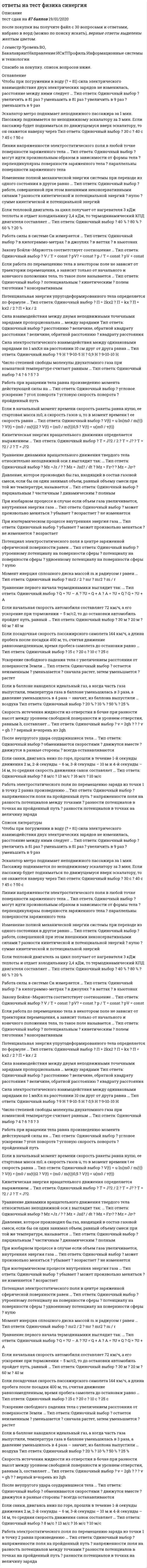     
          Описание
          Ответы на все вопросы теста Физика на оценку Отлично. В таблице голубым цветом обозначен правильный ответ. 
          Оглавление
           В любом замкнутом контуре разветвленной электрической цепи алгебраическая сумма произведений сил токов на сопротивления соответствующих участков этого контура равна … В соответствии с первым законом Кеплера все небесные тела Солнечной системы движутся по … В уравнении Бернулли  второе слагаемое называют … давлением Векторной величиной является … Внутренняя энергия некоторого объема газа увеличивается … Внутренняя энергия некоторого объема газа увеличивается при … Вязкость среды имеет размерность «…» График цикла Карно состоит из … Давление определяют как отношение силы F, действующей на площадку S, к … площадки S Давление столба жидкости с плотностью ρ и высотой h определяется формулой: … Давление, которое производил бы газ, входящий в состав газовой смеси, если бы он один занимал объем, равный объему смеси при той же температуре, называется … Единицей измерения величины проводимости является … Единицей измерения работы в системе СИ является … Если в баллоне находился идеальный газ, а когда часть газа выпустили, температура газа в баллоне уменьшилась в 3 раза, а давление уменьшилось в 4 раза – значит, из баллона выпустили … воздуха Если в данном объеме скорость каждой молекулы увеличилась в 2 раза, а концентрация молекул осталась без изменения, то давление идеального газа стало … Если в данном объеме скорость каждой молекулы увеличить в 2 раза, а концентрацию молекул оставить без изменения, то давление идеального газа станет больше … Если в начальный момент времени скорость ракеты равна нулю, ее стартовая масса m0, а скорость газов u, то в момент времени t ее скорость равна … Если велосипедист едет со скоростью 5 м/с, а радиус колеса велосипеда составляет 0,5 м, то нормальное ускорение точки на ободе колеса велосипеда составляет … Если двухатомный газ в ходе расширения совершил работу 4 Дж, а его внутренняя энергия увеличилась на 10 Дж, то протекавший процесс был … Если из облака из одной точки падают две капли воды с интервалом в 1 с, то расстояние между каплями через 2 с после начала падения второй капли составит … Если масса молекул двух различных идеальных газов различается в 4 раза, а температура газов одинаковая, то среднеквадратичные скорости их молекул отличаются … Если массы молекул двух различных идеальных газов различаются в 4 раза, а температура газов одинакова, то среднеквадратичные скорости их молекул отличаются … Если на тело массой 14,1 кг действуют три силы – влево F1 = 10 Н, вверх F2 = 20 Н, вправо F3 = 30 Н, то ускорение, с которым движется тело, равно … Если начальная скорость автомобиля составляет 72 км/ч, а его ускорение при торможении – 5 м/с2, то до остановки автомобиль пройдет путь, равный … Если от капли воды, несущей электрический заряд +5е, отделится капелька с электрическим зарядом -3е, то электрический заряд оставшейся части капли будет равен … Если поместить два тела в некоторую среду, отличную от вакуума, то сила притяжения между телами … Если посадочная скорость пассажирского самолета 144 км/ч, а длина пробега после посадки 400 м, то, считая движение равнозамедленным, время пробега самолета до остановки равно … Если работа по перемещению тела в некотором поле не зависит от траектории перемещения, а зависит только от начального и конечного положения тела, то такое поле называется … Если санки, двигаясь вниз по горе, прошли в течение 1-й секунды движения 2 м, 2-й секунды – 6 м, 3-й секунды – 10 м и 4-й секунды – 14 м, то средняя скорость движения санок составляет … Если тело свободно движется в поле тяготения с ускорением, равным g, то его вес равен … Если тело, брошенное под углом к горизонту, упало на землю на расстоянии 10 м от точки бросания, а максимальная высота подъема над землей в процессе движения составила 5 м, то время движения тела равно … Если температура холодильника идеального теплового двигателя равна 127 °С, а температура нагревателя на 100 °С больше, то термодинамический КПД такого двигателя равен … Если температура холодильника идеального теплового двигателя равна 127° С, а температура нагревателя на 100° С больше, то термодинамический КПД такого двигателя равен … Если тепловой двигатель за цикл получает от нагревателя 3 кДж теплоты и отдает холодильнику 2,4 кДж, то термодинамический КПД двигателя составляет … Если число Рейнольдса не превышает 1000, то течение жидкости является … За время t в проводнике выделяется теплота … Закону Бойля – Мариотта соответствует соотношение … Закону Бойля – Мариотта соответствует формула … Изменение полной механической энергии системы при переходе из одного состояния в другое равно … Изоэнтропийный процесс иначе называют … Кинетическая энергия вращательного движения определяется выражением … Линии напряженности электростатического поля в любой точке поверхности заряженного тела … Момент инерция сплошного диска массой m и радиусом r равен … Напряженность поля в центре полой заряженной металлической сферы равна … Напряженность поля, создаваемая равномерно заряженной бесконечной плоскостью, … Напряженность электростатического поля внутри объема проводника … Напряженность электростатического поля, создаваемого заряженной нитью, пропорциональна … Первой космической называют … Период вращения колеса связан с линейной скоростью точки на ободе соотношением … Плотность тока прямо пропорциональна … Полное ускорение тела, движущегося по криволинейной траектории, определяется формулой … После неупругого удара соударившиеся тела … Потенциальная энергия … Потенциальная энергия упругодеформированного тела определяется по формуле … При абсолютно упругом ударе выполняется … При изобарном процессе в случае если объем газа увеличивается, внутренняя энергия газа … При изобарном процессе, в случае если объем газа увеличивается,– внутренняя энергия газа … При изотермическом процессе внутренняя энергия газа … При сжатии неизменного количества газа его объем уменьшился в 2 раза, а его давление увеличилось в 2 раза, при этом температура газа … Работа при вращении тела равна произведению момента действующей силы на … Работа силы в системе Си измеряется … Работа электростатического поля по перемещению заряда из точки 1 в точку 2 равна произведению … Разность потенциалов между двумя точками пространства, удаленными от металлической заряженной нити на расстояния r1 и r2, составляет … С ростом температуры сопротивление проводника … Сила взаимодействия между двумя неподвижными точечными зарядами пропорциональна … между зарядами Сила тока, протекающего через проводник, связана с величиной заряда соотношением … Сила трения качения обратно пропорциональна … катящегося тела Сила тяготения всегда направлена … Сила электростатического взаимодействия между одинаковыми зарядами по 1 мкКл на расстоянии 10 см друг от друга равна … Синонимом термина «изоэнтропийный» применительно к процессу является термин «…» Скорость истечения жидкости из отверстия в бочке при разности высот между уровнем свободной поверхности и уровнем отверстия, равным h, составляет … Среднюю энергию, приходящуюся на одну степень свободы молекулы газа, считают равной … Средняя кинетическая энергия теплового движения молекул идеального газа вследствие увеличения абсолютной температуры газа вдвое увеличивается … Уравнение динамики вращательного движения твердого тела относительно неподвижной оси z выглядит так: … Уравнение неразрывности для двух сечений струи жидкости записывается в виде: … Уравнение первого начала термодинамики выглядит так: … Уравнение состояния идеального газа для одного моля газа имеет вид … Уравнение состояния идеального газа имеет вид: … Ускорение свободного падения тела с увеличением расстояния от поверхности Земли … Цикл Карно состоит из … Число степеней свободы молекулы двухатомного газа при комнатной температуре считают равным … Чтобы при погружении в воду (ε = 81) сила электрического взаимодействия двух электрических зарядов не изменилась, расстояние между ними следует … Энергия механического движения системы называется … Энтропия системы, совершающей необратимый круговой цикл, … Эскалатор метро поднимает неподвижного пассажира за 1 мин. Пассажир поднимается по неподвижному эскалатору за 3 мин. Если пассажир будет подниматься по движущемуся вверх эскалатору, то он окажется наверху через α-излучение представляет собой поток … Амплитуда резонансных явлений тем больше, чем … В любом замкнутом контуре разветвленной электрической цепи алгебраическая сумма произведений силы тока на сопротивление соответствующих участков этого контура равна … В соответствии с формулой Эйлера величина равна ejα… Величина электрического заряда измеряется … Для того чтобы изменить полярность магнитного поля катушки с током, необходимо … Для того чтобы траектория электрона в однородных взаимно перпендикулярных электрическом и магнитном полях с напряженностью E = 10 В/м и магнитной индукцией B = 1 Тл была прямолинейной, электрон должен иметь скорость … Единицей измерения величины проводимости является … Единицей измерения индуктивности катушки является … Единицей измерения магнитной индукции является … Единицей измерения напряженности магнитного поля является … Единицей измерения частоты колебаний является … Если в записи ядерной реакции X (а, b) Y частицы а и b одинаковы, то такая реакция называется реакцией … Если за 2 с магнитный поток, пронизывающий проволочную рамку, увеличился с 4 до 12 Вб, то модуль ЭДС индукции, наведенный в рамке, составляет … Если источником электростатического поля является точечный заряд, то эквипотенциальные поверхности в этом случае имеют форму … Если материальная точка массой 10 г совершает колебания периодом 2 с, а ее полная энергия составляет 10-4 Дж, то амплитуда колебаний равна … Если по двум параллельным проводникам, расположенным в вакууме на расстоянии 0,1 м, протекают в одном направлении токи в 10 А, то эти проводники … Если силу тока в катушке индуктивности увеличить вдвое, то энергия магнитного поля в ней … Если электрон прошел ускоряющую разность потенциалов 88 кВ и влетел в однородное магнитное поле с В = 0,01 Тл перпендикулярно линиям индукции, то радиус траектории электрона составит … За время t в проводнике выделяется теплота, равная … За время релаксации ток в разомкнутой цепи … Замкнутые траектории, прочерчиваемые точкой, совершающей одновременно два взаимно перпендикулярных колебания, называются фигурами … Коэффициент затухания в электрическом колебательном контуре с сопротивлением R и индуктивностью L определяется выражением … Логарифмический декремент затухания колебаний обратно пропорционален … Магнитный поток однородного магнитного поля с индукцией 10 Тл через площадку с S = 10-2 м, расположенную под углом 30° к линиям магнитной индукции, составляет … Масса ядра атома … Направление действия силы Лоренца на движущуюся частицу … Напряженность поля в центре полой заряженной металлической сферы равна … Напряженность электростатического поля, создаваемого заряженной нитью, пропорциональна … Плотность тока прямо пропорциональна … Потенциал электростатического поля в центре заряженной сферической поверхности равен … Потенциал электростатического поля между обкладками конденсатора при перемещении от положительной пластины к отрицательной … При уменьшении индукции магнитного поля в три раза сила, действующая на проводник с током, … Работа электростатического поля по перемещению заряда из точки 1 в точку 2 равна … Радиус орбиты заряженной частицы, влетевшей в однородное магнитное поле перпендикулярно линиям магнитной индукции, … С ростом температуры сопротивление проводника … С увеличением высоты расположения математического маятника над поверхностью Земли период колебаний такого маятника … С увеличением числа витков соленоида вдвое при неизменной длине его индуктивность … Сила взаимодействия между двумя неподвижными точечными зарядами пропорциональна … Согласно …, поток вектора напряженности электростатического поля в вакууме сквозь произвольную замкнутую поверхность равен алгебраической сумме заключенных внутри этой поверхности зарядов, деленной на ε0 Удельная энергия связи ядра атома … с увеличением массового числа Частота биений равна … частот складываемых колебаний Чтобы в реальной колебательной системе получить незатухающие колебания, необходимо … Чтобы при погружении в воду (ε = 81) сила электрического взаимодействия двух электрических зарядов, ранее находившихся в воздухе, не изменилась, расстояние между ними нужно … Ядра атомов с одинаковым числом протонов и разным числом нейтронов называются … 
            
            
            Ответы на тест Физика Синергияответы на тест физическая культура и спорт 5 семестр ИСИТ синергияответы на тест Физическая культура и спорт менеджмент 1 семестр  ответы на тест физическая культура и спорт синергия 4 семестрОтветы на тест Физическая культура и спорт Э1 (История физической культуры и спорта) СинергияОтветы на тест Физическая культура и спорт Э3 (Циклические виды спорта) СинергияОтветы на тест Физическая культура и спорт Э4 (Скоростно-силовые виды спорта) СинергияОтветы на тест Управление человеческими ресурсами (новый). Синергия, 97 вопросов с ответамиответы на тест управление человеческими ресурсами синергияответы на тест управление человеческими ресурсами синергия Ответы на тест Управление человеческими ресурсами. Синергия - 2021Ответы на тест Учет и анализ. Управленческий учет. (МФПУ СИНЕРГИЯ) Ответы на тест - Физика - ПГУТИОтветы на тест - Физика - ПГУТИ. 2