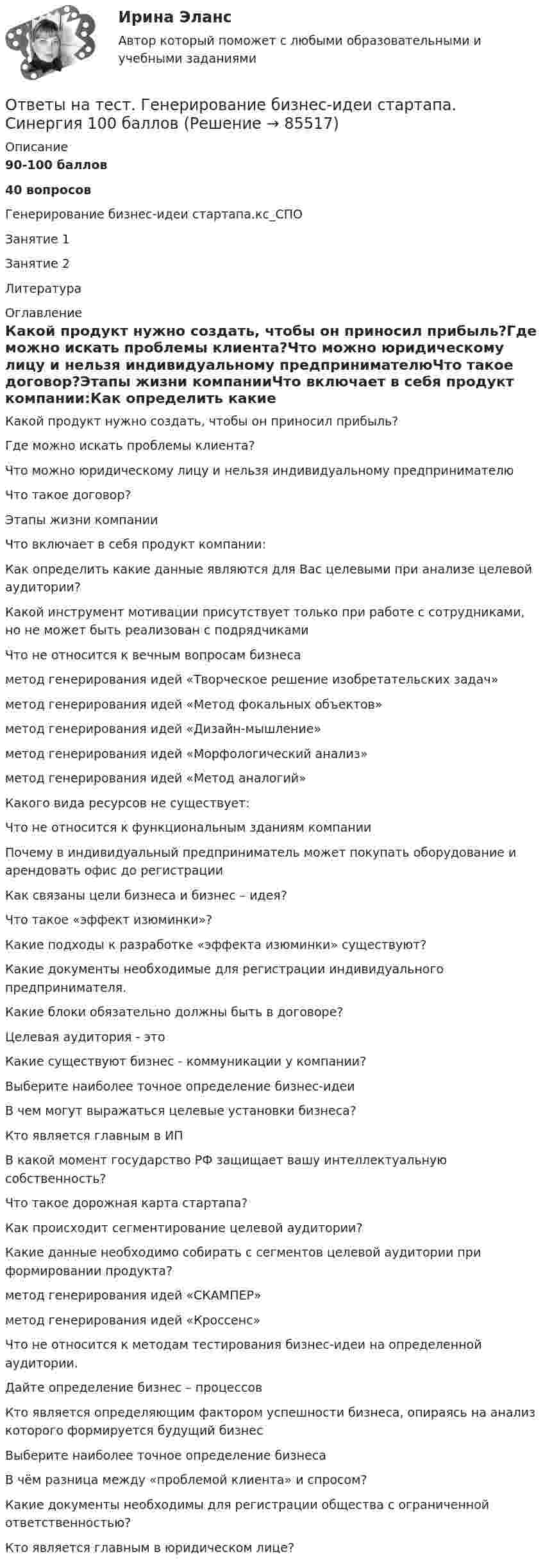      
            Описание
            90-100 баллов40 вопросовГенерирование бизнес-идеи стартапа.кс_СПО        Занятие 1        Занятие 2        Литература 
            Оглавление
            Какой продукт нужно создать, чтобы он приносил прибыль?Где можно искать проблемы клиента?Что можно юридическому лицу и нельзя индивидуальному предпринимателюЧто такое договор?Этапы жизни компанииЧто включает в себя продукт компании:Как определить какие данные являются для Вас целевыми при анализе целевой аудитории?Какой инструмент мотивации присутствует только при работе с сотрудниками, но не может быть реализован с подрядчикамиЧто не относится к вечным вопросам бизнесаметод генерирования идей «Творческое решение изобретательских задач»метод генерирования идей «Метод фокальных объектов»метод генерирования идей «Дизайн-мышление»метод генерирования идей «Морфологический анализ»метод генерирования идей «Метод аналогий»Какого вида ресурсов не существует:Что не относится к функциональным зданиям компанииПочему в индивидуальный предприниматель может покупать оборудование и арендовать офис до регистрацииКак связаны цели бизнеса и бизнес – идея?Что такое «эффект изюминки»?Какие подходы к разработке «эффекта изюминки» существуют?Какие документы необходимые для регистрации индивидуального предпринимателя.Какие блоки обязательно должны быть в договоре?Целевая аудитория - этоКакие существуют бизнес - коммуникации у компании?Выберите наиболее точное определение бизнес-идеиВ чем могут выражаться целевые установки бизнеса?Кто является главным в ИПВ какой момент государство РФ защищает вашу интеллектуальную собственность?Что такое дорожная карта стартапа?Как происходит сегментирование целевой аудитории?Какие данные необходимо собирать с сегментов целевой аудитории при формировании продукта?метод генерирования идей «СКАМПЕР»метод генерирования идей «Кроссенс»Что не относится к методам тестирования бизнес-идеи на определенной аудитории.Дайте определение бизнес – процессовКто является определяющим фактором успешности бизнеса, опираясь на анализ которого формируется будущий бизнесВыберите наиболее точное определение бизнесаВ чём разница между «проблемой клиента» и спросом?Какие документы необходимы для регистрации общества с ограниченной ответственностью?Кто является главным в юридическом лице?  
            
            
            Ответы на тест Высшая математика СинергияОтветы на тест. Генерирование бизнес-идеи стартапа. Синергия 100 балловОтветы на тест География, история и культура стран второго иностранного (испанского) языка СинергияОтветы на тест География, история и культура стран первого иностранного (английского) языка СинергияОтветы на тест География СинергияОтветы на тест. Геология. Набрано 87%.    1476Ответы на тест Гипертекстовые и мультимедийные ИТ СинергияОтветы на тест. Вгуэс. Международное частное право. Набрано 65%.    1506Ответы на тест / ВГУЭС / Управление продажами / 60 вопросов / ЭкзаменОтветы на тест. ВГУЮ. Административное право.   1474Ответы на тест. ВГУЮ. Гражданское право.     1473Ответы на тест. ВГУЮ. Профессиональная этика юриста. Набрано 83%.    1472Ответы на тест. Влгу. Строительная акустика.  Набрано 85%.  1471Ответы на тест / Всероссийский онлайн-зачет по финансовой грамотности 2023 / Базовый уровень + Продвинутый уровень / Результаты 100%