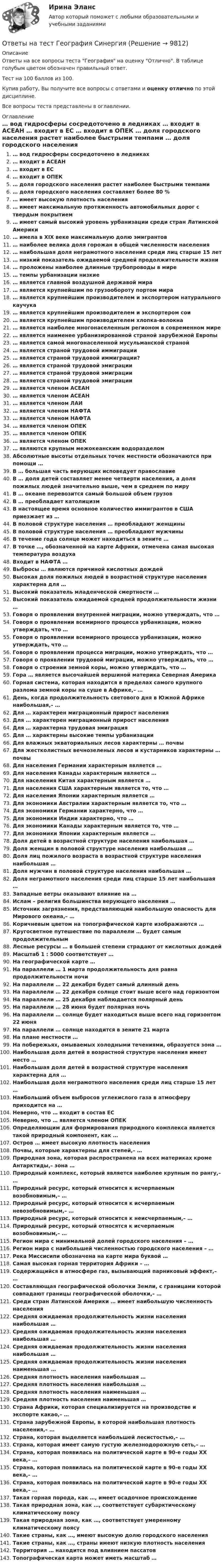     
          Описание
          Ответы на все вопросы теста География на оценку Отлично. В таблице голубым цветом обозначен правильный ответ.Тест на 100 баллов из 100.Купив работу, Вы получите все вопросы с ответами и оценку отлично по этой дисциплине.Все вопросы теста представлены в оглавлении. 
          Оглавление
           … вод гидросферы сосредоточено в ледниках … входит в АСЕАН … входит в ЕС … входит в ОПЕК … доля городского населения растет наиболее быстрыми темпами … доля городского населения составляет более 80 % … имеет высокую плотность населения … имеет максимальную протяженность автомобильных дорог с твердым покрытием … имеет самый высокий уровень урбанизации среди стран Латинской Америки … имела в XIX веке максимальную долю эмигрантов … наиболее велика доля горожан в общей численности населения … наибольшая доля неграмотного населения среди лиц старше 15 лет … низкий показатель ожидаемой средней продолжительности жизни … проложены наиболее длинные трубопроводы в мире … темпы урбанизации низкие … является главной воздушной державой мира … является крупнейшим по грузообороту портом мира … является крупнейшим производителем и экспортером натурального каучука … является крупнейшим производителем и экспортером сои … является крупнейшим производителем хлопка-волокна … является наиболее многонаселенным регионом в современном мире … является наименее урбанизированной страной зарубежной Европы … является самой многонаселенной мусульманской страной … является страной трудовой иммиграции … является страной трудовой иммиграции? … является страной трудовой эмиграции … является страной трудовой эмиграции … является страной трудовой эмиграции … является членом АСЕАН … является членом АСЕАН … является членом ЛАИ … является членом НАФТА … является членом НАФТА … является членом ОПЕК … является членом ОПЕК … является членом ОПЕК … являются крупным межокеанским водоразделом Абсолютные высоты отдельных точек местности обозначаются при помощи … В … большая часть верующих исповедует православие В … доля детей составляет менее четверти населения, а доля пожилых людей значительно выше, чем в среднем по миру В … океане перевозится самый большой объем грузов В … преобладает католицизм В настоящее время основное количество иммигрантов в США приезжает из … В половой структуре населения … преобладают женщины В половой структуре населения … преобладают мужчины В течение года солнце может находиться в зените … В точке …, обозначенной на карте Африки, отмечена самая высокая температура воздуха Входит в НАФТА … Выбросы … являются причиной кислотных дождей Высокая доля пожилых людей в возрастной структуре населения характерна для … Высокий показатель младенческой смертности … Высокий показатель ожидаемой средней продолжительности жизни … Говоря о проявлении внутренней миграции, можно утверждать, что … Говоря о проявлении всемирного процесса урбанизации, можно утверждать, что … Говоря о проявлении всемирного процесса урбанизации, можно утверждать, что … Говоря о проявлении процесса миграции, можно утверждать, что … Говоря о проявлении трудовой миграции, можно утверждать, что … Говоря о строении земной коры, можно утверждать, что … Гора … является высочайшей вершиной материка Северная Америка Горная система, которая находится в пределах самого крупного разлома земной коры на суше в Африке,– … День, когда продолжительность светового дня в Южной Африке наибольшая,– … Для … характерен миграционный прирост населения Для … характерен миграционный прирост населения Для … характерна трудовая эмиграция Для … характерны высокие темпы урбанизации Для влажных экваториальных лесов характерны … почвы Для жестколистных вечнозеленых лесов и кустарников характерны … почвы Для населения Германии характерным является … Для населения Канады характерным является … Для населения Китая характерным является … Для населения США характерным является то, что … Для населения Японии характерным является … Для экономики Австралии характерным является то, что … Для экономики Германии характерно, что … Для экономики Индии характерно, что … Для экономики Канады характерным является то, что … Для экономики Японии характерным является … Доля детей в возрастной структуре населения наибольшая … Доля женщин в половой структуре населения наибольшая … Доля лиц пожилого возраста в возрастной структуре населения наибольшая … Доля мужчин в половой структуре населения наибольшая … Доля неграмотного населения среди лиц старше 15 лет наибольшая … Западные ветры оказывают влияние на … Ислам – религия большинства верующего населения … Источник загрязнения, представляющий наибольшую опасность для Мирового океана,– … Коричневым цветом на топографической карте изображаются … Кругосветное путешествие по параллели … будет самым продолжительным Лесные ресурсы … в большей степени страдают от кислотных дождей Масштаб 1 : 5000 соответствует … На географической карте … На параллели … 1 марта продолжительность дня равна продолжительности ночи На параллели … 22 декабря будет самый длинный день На параллели … 22 декабря солнце стоит выше всего над горизонтом На параллели … 25 декабря наблюдается полярный день На параллели … 28 июня будет полярная ночь На параллели … солнце будет находиться выше всего над горизонтом 22 июня На параллели … солнце находится в зените 21 марта На плане местности … На побережьях, омываемых холодными течениями, образуется зона … Наибольшая доля детей в возрастной структуре населения имеет место … Наибольшая доля детей в возрастной структуре населения характерна для … Наибольшая доля неграмотного населения среди лиц старше 15 лет … Наибольший объем выбросов углекислого газа в атмосферу приходится на … Неверно, что … входит в состав ЕС Неверно, что … является членом ОПЕК Определяющим для формирования природного комплекса является такой природный компонент, как … Остров … имеет высокую плотность населения Почвы, которые характерны для степей,– … Природная зона, которая распространена на всех материках кроме Антарктиды,– зона … Природный комплекс, который является наиболее крупным по рангу,– … Природный ресурс, который относится к исчерпаемым возобновимым,– … Природный ресурс, который относится к исчерпаемым невозобновимым,– … Природный ресурс, который относится к неисчерпаемым,– … Природный ресурс, который относятся к исчерпаемым возобновимым,– … Регион мира с минимальной долей городского населения – … Регион мира с наибольшей численностью городского населения – … Река Миссисипи обозначена на карте мира буквой … Самая высокая горная территория Африки – … Содержащийся в атмосфере газ, вызывающий парниковый эффект,– … Составляющая географической оболочки Земли, с границами которой совпадают границы географической оболочки,– … Среди стран Латинской Америки … имеет наибольшую численность населения Средняя ожидаемая продолжительность жизни населения наибольшая … Средняя ожидаемая продолжительность жизни населения наибольшая … Средняя ожидаемая продолжительность жизни населения наибольшая … Средняя ожидаемая продолжительность жизни населения наименьшая … Средняя плотность населения наибольшая … Средняя плотность населения наибольшая … Средняя плотность населения наименьшая … Средняя плотность населения наименьшая … Страна Африки, которая специализируется на производстве и экспорте какао,– … Страна зарубежной Европы, в которой наибольшая плотность населения,– … Страна, которая выделяется наибольшей лесистостью,– … Страна, которая имеет самую густую железнодорожную сеть,– … Страна, которая появилась на политической карте в 90-е годы XX века,– … Страна, которая появилась на политической карте в 90-е годы XX века,– … Страна, которая появилась на политической карте в 90-е годы XX века,– … Такая горная порода, как …, имеет осадочное происхождение Такая природная зона, как …, соответствует субарктическому климатическому поясу Такая природная зона, как …, соответствует умеренному климатическому поясу Такие страны, как …, имеют высокую долю городского населения Такие страны, как …, страны имеют низкую плотность населения Территория … находится под влиянием пассатов Топографическая карта может иметь масштаб … 
            
            
            Ответы на тест География, история и культура стран первого иностранного (английского) языка СинергияОтветы на тест География СинергияОтветы на тест. Геология. Набрано 87%.    1476Ответы на тест Гипертекстовые и мультимедийные ИТ СинергияОтветы на тест / ГКОмска / Основы логопедии / 20 вопросов / Итоговый тестОтветы на тест / ГКОмска / Основы семейной педагогики и домашнего воспитания / 20 вопросов / Итоговый тестОтветы на тест / ГКОмска / Педагогика (1 семестр) / 20 вопросов / Итоговый тест / Результат 95%Ответы на тест. ВГУЮ. Гражданское право.     1473Ответы на тест. ВГУЮ. Профессиональная этика юриста. Набрано 83%.    1472Ответы на тест. Влгу. Строительная акустика.  Набрано 85%.  1471Ответы на тест / Всероссийский онлайн-зачет по финансовой грамотности 2023 / Базовый уровень + Продвинутый уровень / Результаты 100%Ответы на тест / Всероссийский экономический диктант 2023 / Результат 89%Ответы на тест Высшая математика СинергияОтветы на тест. Генерирование бизнес-идеи стартапа. Синергия 100 баллов