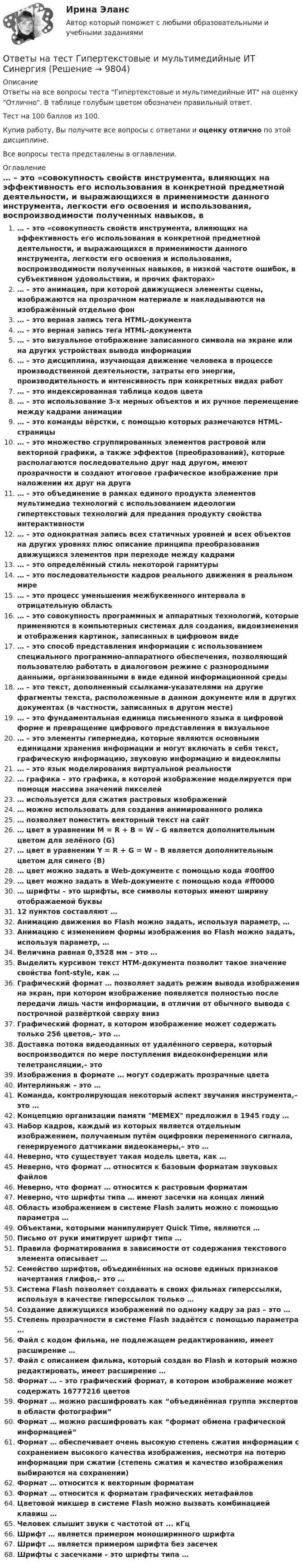     
          Описание
          Ответы на все вопросы теста Гипертекстовые и мультимедийные ИТ на оценку Отлично. В таблице голубым цветом обозначен правильный ответ.Тест на 100 баллов из 100.Купив работу, Вы получите все вопросы с ответами и оценку отлично по этой дисциплине.Все вопросы теста представлены в оглавлении. 
          Оглавление
           … – это «совокупность свойств инструмента, влияющих на эффективность его использования в конкретной предметной деятельности, и выражающихся в применимости данного инструмента, легкости его освоения и использования, воспроизводимости полученных навыков, в низкой частоте ошибок, в субъективном удовольствии, и прочих факторах» … – это анимация, при которой движущиеся элементы сцены, изображаются на прозрачном материале и накладываются на изображённый отдельно фон … – это верная запись тега HTML-документа … – это верная запись тега HTML-документа … – это визуальное отображение записанного символа на экране или на других устройствах вывода информации … – это дисциплина, изучающая движение человека в процессе производственной деятельности, затраты его энергии, производительность и интенсивность при конкретных видах работ … – это индексированная таблица кодов цвета … – это использование 3-х мерных объектов и их ручное перемещение между кадрами анимации … – это команды вёрстки, с помощью которых размечаются HTML-страницы … – это множество сгруппированных элементов растровой или векторной графики, а также эффектов (преобразований), которые располагаются последовательно друг над другом, имеют прозрачности и создают итоговое графическое изображение при наложении их друг на друга … – это объединение в рамках единого продукта элементов мультимедиа технологий с использованием идеологии гипертекстовых технологий для предания продукту свойства интерактивности … – это однократная запись всех статичных уровней и всех объектов на других уровнях плюс описание принципа преобразования движущихся элементов при переходе между кадрами … – это определённый стиль некоторой гарнитуры … – это последовательности кадров реального движения в реальном мире … – это процесс уменьшения межбуквенного интервала в отрицательную область … – это совокупность программных и аппаратных технологий, которые применяются в компьютерных системах для создания, видоизменения и отображения картинок, записанных в цифровом виде … – это способ представления информации с использованием специального программно-аппаратного обеспечения, позволяющий пользователю работать в диалоговом режиме с разнородными данными, организованными в виде единой информационной среды … – это текст, дополненный ссылками-указателями на другие фрагменты текста, расположенные в данном документе или в других документах (в частности, записанных в другом месте) … – это фундаментальная единица письменного языка в цифровой форме и превращение цифрового представления в визуальное … – это элементы гипермедиа, которые являются основными единицами хранения информации и могут включать в себя текст, графическую информацию, звуковую информацию и видеоклипы … – это язык моделирования виртуальной реальности … графика – это графика, в которой изображение моделируется при помощи массива значений пикселей … используется для сжатия растровых изображений … можно использовать для создания анимированного ролика … позволяет поместить векторный текст на сайт … цвет в уравнении M = R + B = W – G является дополнительным цветом для зелёного (G) … цвет в уравнении Y = R + G = W – B является дополнительным цветом для синего (В) … цвет можно задать в Web-документе с помощью кода #00ff00 … цвет можно задать в Web-документе с помощью кода #ff0000 … шрифты – это шрифты, все символы которых имеют ширину отображаемой буквы 12 пунктов составляют … Анимацию движения во Flash можно задать, используя параметр, … Анимацию с изменением формы изображения во Flash можно задать, используя параметр, … Величина равная 0,3528 мм – это … Выделить курсивом текст HTM-документа позволит такое значение свойства font-style, как … Графический формат … позволяет задать режим вывода изображения на экран, при котором изображение появляется полностью после передачи лишь части информации, в отличии от обычного вывода с построчной развёрткой сверху вниз Графический формат, в котором изображение может содержать только 256 цветов,– это … Доставка потока видеоданных от удалённого сервера, который воспроизводится по мере поступления видеоконференции или телетрансляции,– это Изображения в формате … могут содержать прозрачные цвета Интерлиньяж – это … Команда, контролирующая некоторый аспект звучания инструмента,– это … Концепцию организации памяти MEMEX предложил в 1945 году … Набор кадров, каждый из которых является отдельным изображением, получаемым путём оцифровки переменного сигнала, генерируемого датчиками видеокамеры,– это … Неверно, что существует такая модель цвета, как … Неверно, что формат … относится к базовым форматам звуковых файлов Неверно, что формат … относится к растровым форматам Неверно, что шрифты типа … имеют засечки на концах линий Область изображением в системе Flash залить можно с помощью параметра … Объектами, которыми манипулирует Quick Time, являются … Письмо от руки имитирует шрифт типа … Правила форматирования в зависимости от содержания текстового элемента описывает … Семейство шрифтов, объединённых на основе единых признаков начертания глифов,– это … Система Flash позволяет создавать в своих фильмах гиперссылки, используя в качестве гиперссылок только … Создание движущихся изображений по одному кадру за раз – это … Степень прозрачности в системе Flash задаётся с помощью параметра … Файл с кодом фильма, не подлежащем редактированию, имеет расширение … Файл с описанием фильма, который создан во Flash и который можно редактировать, имеет расширение … Формат … – это графический формат, в котором изображение может содержать 16777216 цветов Формат … можно расшифровать как “объединённая группа экспертов в области фотографии” Формат … можно расшифровать как “формат обмена графической информацией” Формат … обеспечивает очень высокую степень сжатия информации с сохранением высокого качества изображения, несмотря на потерю информации при сжатии (степень сжатия и качество изображения выбираются на сохранении) Формат … относится к векторным форматам Формат … относится к форматам графических метафайлов Цветовой микшер в системе Flash можно вызвать комбинацией клавиш … Человек слышит звуки с частотой от ... кГц Шрифт … является примером моноширинного шрифта Шрифт … является примером шрифта без засечек Шрифты с засечками – это шрифты типа …  
            
            
            Ответы на тест. Геология. Набрано 87%.    1476Ответы на тест Гипертекстовые и мультимедийные ИТ СинергияОтветы на тест / ГКОмска / Основы логопедии / 20 вопросов / Итоговый тестОтветы на тест / ГКОмска / Основы семейной педагогики и домашнего воспитания / 20 вопросов / Итоговый тестОтветы на тест / ГКОмска / Педагогика (1 семестр) / 20 вопросов / Итоговый тест / Результат 95%Ответы на тест / ГКОмска / Педагогика / 20 вопросов / Итоговый тестОтветы на тест Гостиничный и ресторанный бизнес - традиции и история развития СинергияОтветы на тест. Влгу. Строительная акустика.  Набрано 85%.  1471Ответы на тест / Всероссийский онлайн-зачет по финансовой грамотности 2023 / Базовый уровень + Продвинутый уровень / Результаты 100%Ответы на тест / Всероссийский экономический диктант 2023 / Результат 89%Ответы на тест Высшая математика СинергияОтветы на тест. Генерирование бизнес-идеи стартапа. Синергия 100 балловОтветы на тест География, история и культура стран второго иностранного (испанского) языка СинергияОтветы на тест География, история и культура стран первого иностранного (английского) языка Синергия