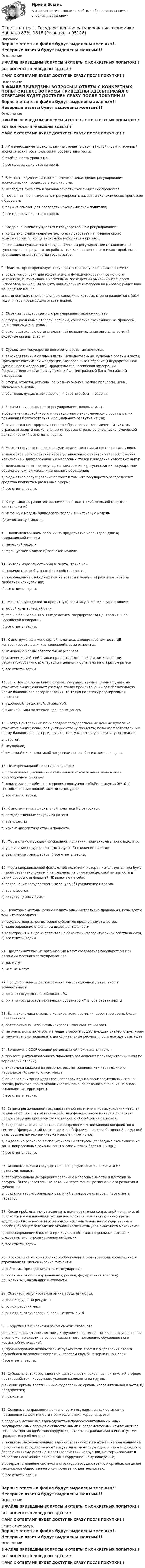      
            Описание
            Верные ответы в файле будут выделены зеленым!!Неверные ответы будут выделены желтым!!!ОглавлениеВ ФАЙЛЕ ПРИВЕДЕНЫ ВОПРОСЫ И ОТВЕТЫ С КОНКРЕТНЫХ ПОПЫТОК!!!ВСЕ ВОПРОСЫ ПРИВЕДЕНЫ ЗДЕСЬ!!!!ФАЙЛ С ОТВЕТАМИ БУДЕТ ДОСТУПЕН СРАЗУ ПОСЛЕ ПОКУПКИ!!! 
            Оглавление
            Верные ответы в файле будут выделены зеленым!!Неверные ответы будут выделены желтым!!!ОглавлениеВ ФАЙЛЕ ПРИВЕДЕНЫ ВОПРОСЫ И ОТВЕТЫ С КОНКРЕТНЫХ ПОПЫТОК!!!ВСЕ ВОПРОСЫ ПРИВЕДЕНЫ ЗДЕСЬ!!!!ФАЙЛ С ОТВЕТАМИ БУДЕТ ДОСТУПЕН СРАЗУ ПОСЛЕ ПОКУПКИ!!!1.	«Магический» четырехугольник включает в себя: а) устойчивый умеренный экономический рост; б)высокий уровень занятости;в) стабильность уровня цен;г) все предыдущие ответы верны2.	Важность изучения макроэкономики с точки зрения регулирования экономических процессов в том, что она:а) исследует сущность и закономерности экономических процессов;б) позволяет прогнозировать и регулировать развитие экономических процессов в будущем;в) служит основой для разработки экономической политики; г) все предыдущие ответы верны3.	Когда экономика нуждается в государственном регулировании:а) когда экономика «перегрета», то есть работает на пределе своих возможностей; б) когда экономика находится в кризисе;в) экономика нуждается в государственном регулировании независимо от существующих результатов работы, так как постоянно возникают проблемы, требующие вмешательства государства.4.	Цели, которые преследует государство при регулировании экономики:а) создание условий для эффективного функционирования рыночного механизма; б) ликвидация негативных последствий рыночных процессов («провалов рынка»); в) защита национальных интересов на мировом рынке (как-то: падение цен наэнергоносители, многочисленные санкции, в которых страна находится с 2014 года); г) все предыдущие ответы верны.5.	Объекты государственного регулирования экономики, это:а) сферы, различные отрасли, регионы, социально-экономические процессы, цены, экономика в целом;б) законодательные органы власти; в) исполнительные органы власти; г) судебные органы власти;6.	Субъектами государственного регулирования являются:а) законодательные органы власти, Исполнительные, судебные органы власти, Президент Российской Федерации, Федеральные Собрание (Государственная Дума и Совет Федерации), Правительство Российской Федерации, Государственная власть в субъектах РФ, Центральный Банк Российской Федерации;б) сферы, отрасли, регионы, социально-экономические процессы, цены, экономика в целом;в) оба предыдущих ответа верны; г) ответы а, б, в – неверны7.	Задачи государственного регулирования экономики, это:а)обеспечение устойчивого инновационного экономического роста в целях повышения благосостояния и социального развития нации; б) осуществление эффективного преобразования экономической системы страны; в) защита национальных интересов страны во внешнеэкономической деятельности г) все ответы верны.8.	Методы государственного регулирования экономики состоят в следующем:а) налоговое регулирование через установление объектов налогообложения, назначение и дифференциацию налоговых ставок и введение налоговых льгот;б) денежно-кредитное регулирование состоит в регулировании государством объема денежной массы и денежного обращения;в) бюджетное регулирование состоит в том, что государство распределяет средства бюджета в различные сферы;г) все ответы верны.9.	Какую модель развития экономики называют «либеральной моделью капитализма»?а) немецкую модель б)шведскую модель в) китайскую модельг)американскую модель10.	Пожизненный найм рабочих на предприятие характерен для: а) американской моделиб) немецкой моделив) французской модели г) японской модели11.	Во всех моделях есть общие черты, такие как:а) наличие многообразных форм собственности;б) преобладание свободных цен на товары и услуги; в) развитая система свободной конкуренции;г) все ответы верны.12.	Монетарную (денежно-кредитную) политику в России осуществляет:а) любой коммерческий банк;б) только банки со 100% -ным участием государства; в) Центральный банк Российской Федерации;г) все ответы верны.13.	К инструментам монетарной политики, дающим возможность ЦБ контролировать величину денежной массы относятся:а) изменение нормы обязательных резервов;б) изменение учётной ставки процента (ключевой ставки или ставки рефинансирования); в) операции с ценными бумагами на открытом рынке;г) все ответы верны.14.	Если Центральный банк покупает государственные ценные бумаги на открытом рынке; снижает учетную ставку процента, снижает обязательную норму банковского резервирования, то такую политику регулирования называют:а) удобной; б) радостной; в) жесткой; г) «мягкой», или политикой «дешевых денег».15.	Когда Центральный банк продает государственные ценные бумаги на открытом рынке; повышает учетную ставку процента; повышает обязательную норму банковского резервирования, то эту монетарную политику называют:а) строгой,б) неудобной,в) «жесткой» или политикой «дорогих» денег; г) все ответы неверны.16.	Цели фискальной политики означают:а) сглаживание циклических колебаний	и стабилизация экономики в краткосрочном периодеб)поддержание стабильного уровня совокупного объёма выпуска (ВВП) в) способствование полной занятости ресурсовг) все ответы верны.17.	К инструментам фискальной политики НЕ относится:а) государственные закупки б) налогив) трансфертыг) изменение учетной ставки процента18.	Меры стимулирующей фискальной политики, применяемые при спаде, это:а) увеличение государственных закупок б) снижение налоговв) увеличение трансфертов г) все ответы верны.19.	Меры сдерживающей фискальной политики, которая используется при буме («перегреве») экономики и направлены на снижение деловой активности в целях борьбы с инфляцией НЕ включают в себя:а) сокращение государственных закупок б) увеличение налоговв) трансфертовг) покупку ценных бумаг20.	Некоторые методы можно назвать административно-правовыми.	Речь идет о том, что проводится:а)государственная регистрация субъектов предпринимательства, б)лицензирование отдельных видов деятельности,в)регистрация и выдача патентов на объекты интеллектуальной собственности, г) все ответы верны.21.	Предпримательские организации могут создаваться государством или органами местного самоуправления?а) да, могутб) нет, не могут22.	Государственное регулирование инвестиционной деятельности осуществляют:а) органы государственной власти РФ б) органы государственной власти субъектов РФ в) оба ответа верны23.	Если экономика страны в кризисе, то инвестиции, вероятнее всего, будут привлекаться:а) более активно, чтобы стимулировать экономический ростб) не очень активно, чтобы не мешать работе существующим бизнес- структурам в) нежелательно привлекать дополнительные ресурсы, пусть все идет, как идет.24.	Во времена СССР основой региональной политики считался:а) процесс централизованного планового размещения производительных сил по территории страны;б) экономика каждого из регионов рассматривалась как часть единого народнохозяйственного комплекса;в) основное внимание уделялось вопросам сдвига производительных сил на восток, развитию новых экономических районов союзного значения на вновь осваиваемых территориях;г) все ответы верны.25.	Задачи региональной государственной политики в новых условиях - это: а) создание общих правил взаимодействия федерального центра и регионов; предотвращение процесса хозяйственного обособления регионов;б) создание системы оперативного разрешения возникающих конфликтов в системе “федеральный центр - регионы”; формирование собственной ресурсной базы социально- экономического развития регионов;в) выделение регионов со специфическим статусом (свободные экономические зоны, депрессивные районы, зоны экологических бедствий и др.);г) все ответы верны.26.	Основные	рычаги	государственного	регулирования	политики	НЕ предусматривают:а) территориально дифференцированные налоговые льготы и платежи за ресурсы; б) государственные дотации через фонды регионального развития и субвенции;в) создание территориальных различий в правовом статусе; г) все ответы неверны.27.	Какие проблемы могут возникать при проведении социальной политики: а) опасность возникновения и устойчивого сохранения значительных групп трудоспособного населения, живущих исключительно на государственные пособия; б) общее ослабление экономических стимулов рыночного механизма;в) перенапряжение бюджета при крупных объемах социальных выплат и, следовательно, угроза усиления инфляции;г) все ответы верны.28.	В основе системы социального обеспечения лежит механизм социального страхования и экономические субъекты:а) работник, предприниматель и государство;б) орган местного самоуправления, регион, федеральная власть в) дошкольники, школьники и студенты.29.	Объектом регулирования рынка труда являются:а) рынок трудовых ресурсов б) рынок рабочих меств) рынок нанотехнологий г) верны ответы а и б.30.	Коррупция в широком и узком смысле слова, это:а)сложное социальное явление дисфункции процессов социального управления; б)разложение власти на основе девиантного поведения, обусловленного корыстной мотивацией;в) противоправное использование субъектами власти и управления своего служебного положения вопреки интересам службы в корыстных целях;г)все ответы верны.31.	Субъекты антикоррупционной деятельности, исходя из полномочий в сфере противодействия коррупции, условно разделены на группы:а)высшие органы власти и иные федеральные органы исполнительной власти; б) предприятия;в) граждане.32.	Основные направления деятельности государственных органов по повышению эффективности противодействия коррупции, это:а)создание механизма взаимодействия правоохранительных и иных государственных органов с общественными и парламентскими комиссиями по вопросам противодействия коррупции, а также с гражданами и институтами гражданского общества;б)принятие законодательных, административных и иных мер, направленных на привлечение государственных и муниципальных служащих, а также граждан к более активному участию в противодействии коррупции, на формирование в обществе негативного отношения к коррупционному поведению;в)совершенствование системы и структуры государственных органов, создание механизмов общественного контроля за их деятельностью;г) все ответы верны.Верные ответы в файле будут выделены зеленым!!Неверные ответы будут выделены желтым!!!ОглавлениеВ ФАЙЛЕ ПРИВЕДЕНЫ ВОПРОСЫ И ОТВЕТЫ С КОНКРЕТНЫХ ПОПЫТОК!!!ВСЕ ВОПРОСЫ ПРИВЕДЕНЫ ЗДЕСЬ!!!!ФАЙЛ С ОТВЕТАМИ БУДЕТ ДОСТУПЕН СРАЗУ ПОСЛЕ ПОКУПКИ!!! 
            Список литературы
            Верные ответы в файле будут выделены зеленым!!Неверные ответы будут выделены желтым!!!ОглавлениеВ ФАЙЛЕ ПРИВЕДЕНЫ ВОПРОСЫ И ОТВЕТЫ С КОНКРЕТНЫХ ПОПЫТОК!!!ВСЕ ВОПРОСЫ ПРИВЕДЕНЫ ЗДЕСЬ!!!!ФАЙЛ С ОТВЕТАМИ БУДЕТ ДОСТУПЕН СРАЗУ ПОСЛЕ ПОКУПКИ!!! 
            
            
            Ответы на тест Государственное и муниципальное управление СинергияОтветы на тест. Государственное регулирование экономики.  Набрано 83%.     1518Ответы на тест. Государственные и муниципальные финансы. МЭБИКОтветы на тест Государственные и муниципальные финансы СинергияОтветы на тест. Государственный аудит.  Набрано 82%.       1519Ответы на тест Государственный строй и политическое устройство стран региона (европейский регион) СинергияОтветы на тест Гражданский процессОтветы на тест. Геология. Набрано 87%.    1476Ответы на тест Гипертекстовые и мультимедийные ИТ СинергияОтветы на тест / ГКОмска / Основы логопедии / 20 вопросов / Итоговый тестОтветы на тест / ГКОмска / Основы семейной педагогики и домашнего воспитания / 20 вопросов / Итоговый тестОтветы на тест / ГКОмска / Педагогика (1 семестр) / 20 вопросов / Итоговый тест / Результат 95%Ответы на тест / ГКОмска / Педагогика / 20 вопросов / Итоговый тестОтветы на тест Гостиничный и ресторанный бизнес - традиции и история развития Синергия
