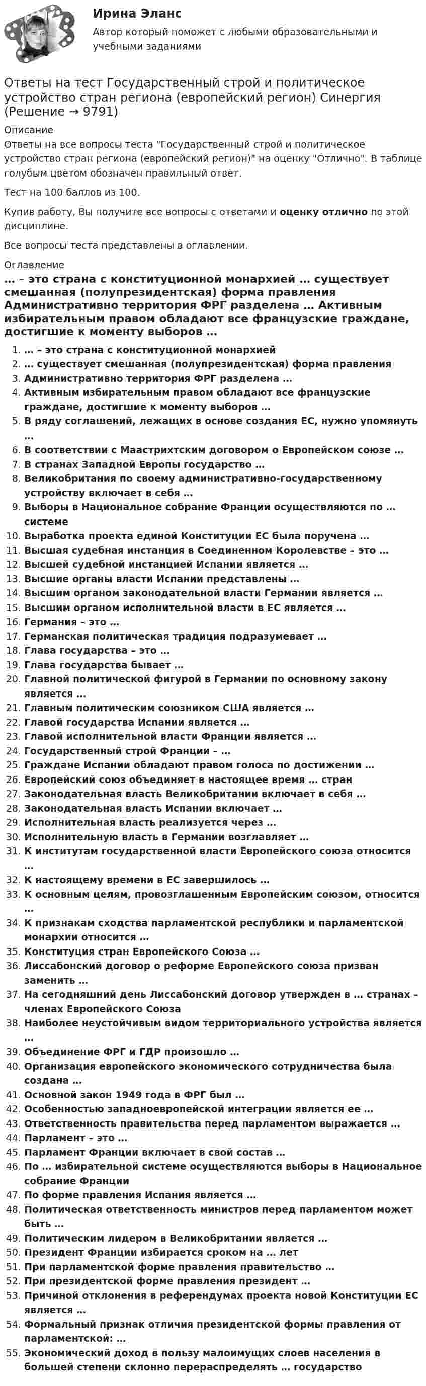     
          Описание
          Ответы на все вопросы теста Государственный строй и политическое устройство стран региона (европейский регион) на оценку Отлично. В таблице голубым цветом обозначен правильный ответ.Тест на 100 баллов из 100.Купив работу, Вы получите все вопросы с ответами и оценку отлично по этой дисциплине.Все вопросы теста представлены в оглавлении. 
          Оглавление
           … – это страна с конституционной монархией … существует смешанная (полупрезидентская) форма правления Административно территория ФРГ разделена … Активным избирательным правом обладают все французские граждане, достигшие к моменту выборов … В ряду соглашений, лежащих в основе создания ЕС, нужно упомянуть … В соответствии с Маастрихтским договором о Европейском союзе … В странах Западной Европы государство … Великобритания по своему административно-государственному устройству включает в себя … Выборы в Национальное собрание Франции осуществляются по … системе Выработка проекта единой Конституции ЕС была поручена … Высшая судебная инстанция в Соединенном Королевстве – это … Высшей судебной инстанцией Испании является … Высшие органы власти Испании представлены … Высшим органом законодательной власти Германии является … Высшим органом исполнительной власти в ЕС является … Германия – это … Германская политическая традиция подразумевает … Глава государства – это … Глава государства бывает … Главной политической фигурой в Германии по основному закону является … Главным политическим союзником США является … Главой государства Испании является … Главой исполнительной власти Франции является … Государственный строй Франции – … Граждане Испании обладают правом голоса по достижении … Европейский союз объединяет в настоящее время … стран Законодательная власть Великобритании включает в себя … Законодательная власть Испании включает … Исполнительная власть реализуется через … Исполнительную власть в Германии возглавляет … К институтам государственной власти Европейского союза относится … К настоящему времени в ЕС завершилось … К основным целям, провозглашенным Европейским союзом, относится … К признакам сходства парламентской республики и парламентской монархии относится … Конституция стран Европейского Союза … Лиссабонский договор о реформе Европейского союза призван заменить … На сегодняшний день Лиссабонский договор утвержден в … странах – членах Европейского Союза Наиболее неустойчивым видом территориального устройства является … Объединение ФРГ и ГДР произошло … Организация европейского экономического сотрудничества была создана … Основной закон 1949 года в ФРГ был … Особенностью западноевропейской интеграции является ее … Ответственность правительства перед парламентом выражается … Парламент – это … Парламент Франции включает в свой состав … По … избирательной системе осуществляются выборы в Национальное собрание Франции По форме правления Испания является … Политическая ответственность министров перед парламентом может быть … Политическим лидером в Великобритании является … Президент Франции избирается сроком на … лет При парламентской форме правления правительство … При президентской форме правления президент … Причиной отклонения в референдумах проекта новой Конституции ЕС является … Формальный признак отличия президентской формы правления от парламентской: … Экономический доход в пользу малоимущих слоев населения в большей степени склонно перераспределять … государство 
            
            
            Ответы на тест. Государственный аудит.  Набрано 82%.       1519Ответы на тест Государственный строй и политическое устройство стран региона (европейский регион) СинергияОтветы на тест Гражданский процессОтветы на тест Гражданский процесс (1)Ответы на тест Гражданский процесс (1) СинергияОтветы на тест Гражданский процесс (2)Ответы на тест Гражданский процесс (2) СинергияОтветы на тест / ГКОмска / Педагогика (1 семестр) / 20 вопросов / Итоговый тест / Результат 95%Ответы на тест / ГКОмска / Педагогика / 20 вопросов / Итоговый тестОтветы на тест Гостиничный и ресторанный бизнес - традиции и история развития СинергияОтветы на тест Государственная политика и управление СинергияОтветы на тест Государственное и муниципальное управление СинергияОтветы на тест. Государственное регулирование экономики.  Набрано 83%.     1518Ответы на тест. Государственные и муниципальные финансы. МЭБИК