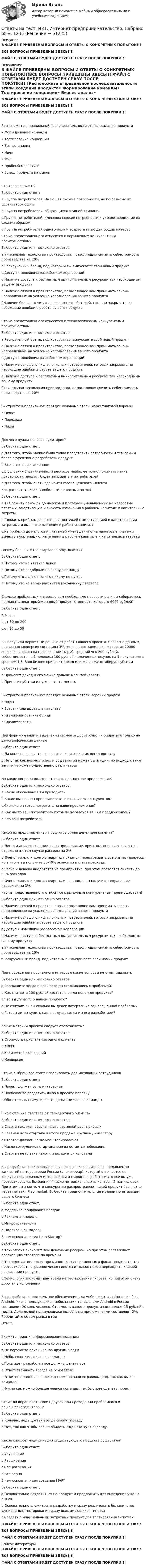     
            Описание
            В ФАЙЛЕ ПРИВЕДЕНЫ ВОПРОСЫ И ОТВЕТЫ С КОНКРЕТНЫХ ПОПЫТОК!!!ВСЕ ВОПРОСЫ ПРИВЕДЕНЫ ЗДЕСЬ!!!!ФАЙЛ С ОТВЕТАМИ БУДЕТ ДОСТУПЕН СРАЗУ ПОСЛЕ ПОКУПКИ!!! 
            Оглавление
            В ФАЙЛЕ ПРИВЕДЕНЫ ВОПРОСЫ И ОТВЕТЫ С КОНКРЕТНЫХ ПОПЫТОК!!!ВСЕ ВОПРОСЫ ПРИВЕДЕНЫ ЗДЕСЬ!!!!ФАЙЛ С ОТВЕТАМИ БУДЕТ ДОСТУПЕН СРАЗУ ПОСЛЕ ПОКУПКИ!!!Расположите в правильной последовательности этапы создания продукта•	Формирование команды•	Тестирование концепции•	Бизнес-анализ•	Идея•	MVP•	Пробный маркетинг•	Вывод продукта на рынокЧто такое сегмент?Выберите один ответ: a.Группа потребителей, Имеющая схожие потребности, но по разному их удовлетворяющие b.Группа потребителей, общающиеся в одной компании c.Группа потребителей, имеющих схожие потребности и удовлетворяющие их схожим образом d.Группа потребителей одного пола и возраста имеющая общий интерес Что из представленного относится к нерыночным конкурентным преимуществам?Выберите один или несколько ответов: a.Уникальная технология производства, позволяющая снизить себестоимость производства на 20% b.Раскрученный бренд, под которым вы выпускаете свой новый продукт c.Доступ к новейшим разработкам корпораций d.Наличие доступа к бесплатным вычислительным ресурсам так необходимым вашему продукту e.Наличие связей в правительстве, позволяющее вам принимать законы направленные на усиление использования вашего продукта f.Наличие большого числа лояльных потребителей, готовых закрывать на небольшие ошибки в работе вашего продуктаЧто из представленного относится к технологическим конкурентным преимуществамВыберите один или несколько ответов: a.Раскрученный бренд, под которым вы выпускаете свой новый продукт b.Наличие связей в правительстве, позволяющее вам принимать законы направленные на усиление использования вашего продукта c.Доступ к новейшим разработкам корпораций d.Наличие большого числа лояльных потребителей, готовых закрывать на небольшие ошибки в работе вашего продукта e.Наличие доступа к бесплатным вычислительным ресурсам так необходимым вашему продукту f.Уникальная технология производства, позволяющая снизить себестоимость производства на 20%Выстройте в правильном порядке основные этапы маркетинговой воронки•	Охват•	Переходы•	ЛидыДля чего нужна целевая аудитория?Выберите один ответ: a.Для того, чтобы можно было точно представить потребности и тем самым более эффективно разработать продукт b.Все выше перечисленное c.В условиях ограниченности ресурсов наиболее точно понимать какие потребности продукт будет закрывать у потребителей d.Для того, чтобы знать где найти своего целевого клиента Как рассчитать FCFF (Свободный денежный поток)Выберите один ответ: a.1)   Сложить прибыль до налогов и платежей уменьшенную на налоговые платежи, амортизацию и вычесть изменения в рабочем капитале и капитальные затраты b.Сложить прибыль до налогов и платежей с амортизацией и капитальными затратами и вычесть изменения в рабочем капитале c.Из прибыли до налогов и платежей уменьшенную на налоговые платежи вычесть амортизацию, изменения в рабочем капитале и капитальные затраты Почему большинство стартапов закрывается?Выберите один ответ: a.Потому что не хватило денег b.Потому что подобрали не верную команду c.Потому что делают то, что никому не нужно d.Потому что не верно рассчитали экономику стартапа Сколько проблемных интервью вам необходимо провести если вы собираетесь продавать некоторый массовый продукт стоимость которого 6000 рублей?Выберите один ответ: a.> 200 b.от 50 до 200 c.от 10 до 50Вы получили первичные данные от работы вашего проекта. Согласно данным, первичная конверсия составила 3%, количество зашедших на сервис 20000 человек, затраты на привлечение 10 руб. средний чек 200 рублей, себестоимость на 1 человека 100 рублей, количество покупок на 1 покупателя в среднем 1.3. Ваш бизнес приносит доход или же он масштабирует убыткиВыберите один ответ: a.Приносит доход и его можно дальше масштабировать b.Приносит убытки и нужно что-то менять Выстройте в правильном порядке основные этапы воронки продаж•	Лиды•	Встречи или выставления счета•	Квалифицированные лиды•	Сделки\оплатыПри формировании и выделении сегмента достаточно ли опираться только на демографические данныеВыберите один ответ: a.Да конечно, ведь это основные показатели и их легко достать b.Нет, так как возраст и пол и род занятий может быть один, но подход к этим занятиям может существенно различатьсяНа какие вопросы должно отвечать ценностное предложение?Выберите один или несколько ответов: a.Какие обоснования вы приводите? b.Какие выгоды вы представляете, в отличие от конкурентов? c.Сколько он готов потратить на ваше предложение? d.Как часто ваш потребитель готов пользоваться вашим предложением? e.Кто ваш потребительКакой из представленных продуктов более ценен для клиента?Выберите один ответ: a.Легко и дешево внедряется на предприятие, при этом позволяет снизить в отдельно взятом случае расходы на 2% b.Очень тяжело и долго внедрять, придется перестраивать все бизнес-процессы, но в итоге вы получите 30-40% экономии в статье расходы c.Легко и дешево внедряется на предприятие, при этом позволяет снизить до 30% расходов d.Очень тяжело и долго внедрять, и на выходе вы получите сокращение издержек на 3%. Что из представленного относится к рыночным конкурентным преимуществам?Выберите один или несколько ответов: a.Наличие связей в правительстве, позволяющее вам принимать законы направленные на усиление использования вашего продукта b.Наличие большого числа лояльных потребителей, готовых закрывать на небольшие ошибки в работе вашего продукта c.Доступ к новейшим разработкам корпораций d.Наличие доступа к бесплатным вычислительным ресурсам так необходимым вашему продукту e.Уникальная технология производства, позволяющая снизить себестоимость производства на 20% f.Раскрученный бренд, под которым вы выпускаете свой новый продуктПри проведении проблемного интервью какие вопросы не стоит задаватьВыберите один или несколько ответов: a.Расскажите когда и как часто вы сталкивались с проблемой? b.Как считаете 100 рублей достаточная ли цена для продукта? c.Что вы думаете о нашем продукте? d.Не считали ли вы сколько вы денег потеряли из-за нерешенной проблемы? e.Готовы ли вы купить наш продукт, когда мы его разработаем?Какие метрики проекта следует отслеживать?Выберите один или несколько ответов: a.Стоимость привлечения одного клиента b.ARPPU c.Количество скачиваний d.КонверсияЧто из выбранного стоит использовать для мотивации сотрудниковВыберите один ответ: a.Проект должен быть интересным b.Пообещайте разделить долю в проекте поровну c.Обязательно стимулировать деньгами членов командыВ чем отличие стартапа от стандартного бизнеса?Выберите один или несколько ответов: a.Стартап должен обеспечивать взрывной рост прибыли b.Главная цель стартапа в итоге продажа крупному инвестору c.Стартап должен легко масштабироваться d.Число сотрудников стартапа всегда остается небольшим e.Стартап не платит налоги и пользуется льготамиВы разработали некоторый сервис по агрегированию всех продаваемых запчастей на территории России (аналог zzap), который отличается от конкурентов отличным интерфейсом и скоростью работы и это все вы уже протестировали. Вы оценили число потенциальных клиентов – 2 млн человек. При этом вы знаете, что конкуренты распространяют такой продукт бесплатно через магазин Play market. Выберите предпочтительные модели монетизации вашего бизнесаВыберите один ответ:a.Модель генерирования продаж b.Рекламная модель c.Микротранзакции d.Подписочная модель В чем основная идея Lean Startup?Выберите один ответ: a.Технология экономит вам денежные ресурсы, но при этом растягивает реализацию стартапа по времени b.Технология позволяет при минимальных временных и финансовых затратах протестировать огромное число гипотез и только потом переходить к самой реализации продукта c.Технология экономит вам время на тестирование гипотез, но при этом очень дорогая в исполненииВы разработали программное обеспечение для мобильных телефонов на базе Android. Число пользующихся мобильными телефонами Android в России составляет 20 млн. человек. Стоимость вашего продукта составляет 15 рублей в месяц. Доля людей пользующихся подобными приложениями составляет 2%. Рассчитайте объем рынка в годОтвет: Укажите принципы формирования командыВыберите один или несколько ответов: a.Не поручайте поиск членов другим людям b.Небольшое число членов команды c.Пока идет разработка все должны делать все d.Ответственность всегда на основателе e.Ответственность за проект разнесена на всех равномерно, так как вы же команда! f.Нужно как можно больше членов команды, так быстрее сделать проектСтоит ли опрашивать своих друзей при проведении проблемного и решенческого интервьюВыберите один ответ: a.Конечно, ведь друзья всегда скажут правду. b.Нет, так как чтобы вас не обидеть люди скажут неправду.Какие способы модификации существующего продукта существуютВыберите один ответ: a.Улучшение b.Расширение c.Специализация d.Все верно В чем основная идея создания MVP?Выберите один ответ: a.Основательно потратиться на продукт и предложить для выведения уже на рынок b.Основательно вложиться в разработку и сразу реализовать большинство функция для тестирования сразу всех имеющихся гипотез c.Создать с минимальными затратами продукт для тестирования гипотезыВ ФАЙЛЕ ПРИВЕДЕНЫ ВОПРОСЫ И ОТВЕТЫ С КОНКРЕТНЫХ ПОПЫТОК!!!ВСЕ ВОПРОСЫ ПРИВЕДЕНЫ ЗДЕСЬ!!!!ФАЙЛ С ОТВЕТАМИ БУДЕТ ДОСТУПЕН СРАЗУ ПОСЛЕ ПОКУПКИ!!! 
            Список литературы
            В ФАЙЛЕ ПРИВЕДЕНЫ ВОПРОСЫ И ОТВЕТЫ С КОНКРЕТНЫХ ПОПЫТОК!!!ВСЕ ВОПРОСЫ ПРИВЕДЕНЫ ЗДЕСЬ!!!!ФАЙЛ С ОТВЕТАМИ БУДЕТ ДОСТУПЕН СРАЗУ ПОСЛЕ ПОКУПКИ!!!
            
            
            Ответы на тест. ИИТ. Базы и хранилища данных.  Набрано 67%.     1278Ответы на тест. ИИТ. Интернет-предпринимательство. Набрано 68%.  1245Ответы на тест. ИИТ. Информационная безопасность и ИТ-инфраструктура предприятия. Набрано 80%.   1246Ответы на тест. ИИТ. Моделирование и анализ бизнес-процессов.  Набрано 81%.     1247Ответы на тест. ИИТ. Сети и телекоммуникации. Компьютерные сети (модуль 2).Сети и телекоммуникации. Набрано 83%.    1248Ответы на тест. ИИТ. Системное администрирование. Набрано 81%.    1249Ответы на тест. ИИТ. Управление ИТ-сервисами и контентом. Набрано 73%.    1250  Ответы на тест. Железобетонные и каменные конструкции. Набрано 75%.      1048Ответы на тест Жилищное право СинергияОтветы на тест. Жилищное право. СинергияОтветы на тест Здания и инженерные системы гостиниц СинергияОтветы на тест Земельное право СинергияОтветы на тест Зоопсихология и сравнительная психология СинергияОтветы на тест. Идека. Основы маркетинга.  Набрано 90%.    1273