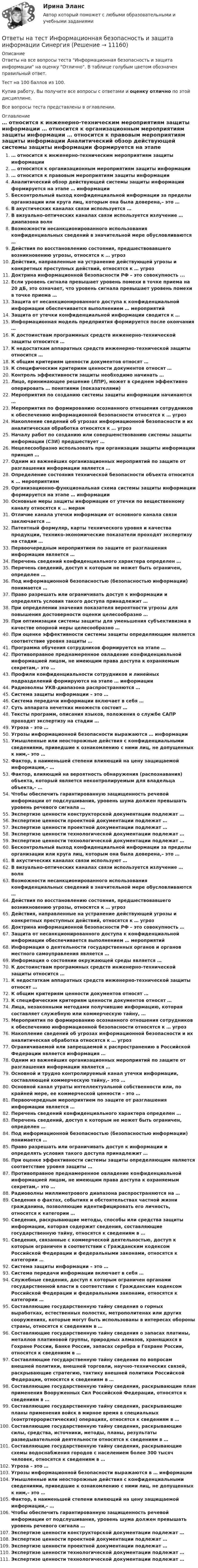    
          Описание
          Ответы на все вопросы теста Информационная безопасность и защита информации на оценку Отлично. В таблице голубым цветом обозначен правильный ответ.Тест на 100 баллов из 100.Купив работу, Вы получите все вопросы с ответами и оценку отлично по этой дисциплине.Все вопросы теста представлены в оглавлении. 
          Оглавление
           … относится к инженерно-техническим мероприятиям защиты информации … относится к организационным мероприятиям защиты информации … относится к правовым мероприятиям защиты информации Аналитический обзор действующей системы защиты информации формируется на этапе … информации Бесконтрольный выход конфиденциальной информации за пределы организации или круга лиц, которым она была доверена,– это … В акустических каналах связи используется … В визуально-оптических каналах связи используется излучение … диапазона волн Возможности несанкционированного использования конфиденциальных сведений в значительной мере обусловливаются … Действия по восстановлению состояния, предшествовавшего возникновению угрозы, относятся к … угроз Действия, направленные на устранение действующей угрозы и конкретных преступных действий, относятся к … угроз Доктрина информационной безопасности РФ – это совокупность ... Если уровень сигнала превышает уровень помехи в точке приема на 20 дБ, это означает, что уровень сигнала превышает уровень помехи в точке приема … Защита от несанкционированного доступа к конфиденциальной информации обеспечивается выполнением … мероприятий Защита от утечки конфиденциальной информации сводится к … Информационная модель предприятия формируется после окончания … К достоинствам программных средств инженерно-технической защиты относится … К недостаткам аппаратных средств инженерно-технической защиты относится … К общим критериям ценности документов относят … К специфическим критериям ценности документов относят … Контроль эффективности защиты необходимо начинать … Лицо, принимающее решение (ЛПР), может в среднем эффективно оперировать … понятиями (показателями) Мероприятия по созданию системы защиты информации начинаются … Мероприятия по формированию осознанного отношения сотрудников к обеспечению информационной безопасности относятся к … угроз Накопление сведений об угрозах информационной безопасности и их аналитическая обработка относятся к … угроз Началу работ по созданию или совершенствованию системы защиты информации (СЗИ) предшествует … Нецелесообразно использовать при организации защиты информации принцип … Одним из важнейших организационных мероприятий по защите от разглашения информации является … Определение состояния технической безопасности объекта относится к … мероприятиям Организационно-функциональная схема системы защиты информации формируется на этапе … информации Основные меры защиты информации от утечки по вещественному каналу относятся к … мерам Отличие канала утечки информации от основного канала связи заключается … Патентный формуляр, карты технического уровня и качества продукции, технико-экономические показатели проходят экспертизу на стадии … Первоочередным мероприятием по защите от разглашения информации является … Перечень сведений конфиденциального характера определен … Перечень сведений, доступ к которым не может быть ограничен, определен … Под информационной безопасностью (безопасностью информации) понимается … Право разрешать или ограничивать доступ к информации и определять условия такого доступа принадлежит … При определении значения показателя вероятности угрозы для повышения достоверности оценки целесообразно … При оптимизации системы защиты для уменьшения субъективизма в качестве опорной меры целесообразно … При оценке эффективности системы защиты определяющим является соответствие уровня защиты … Программа обучения сотрудников формируется на этапе … Противоправное преднамеренное овладение конфиденциальной информацией лицом, не имеющим права доступа к охраняемым секретам,– это … Профили конфиденциальности сотрудников и линейных подразделений формируются на этапе … информации Радиоволны УКВ-диапазона распространяются … Система защиты информации – это … Система передачи информации включает в себя … Суть аппарата нечетких множеств состоит … Тексты программ, описания языков, положения о службе САПР проходят экспертизу на стадии … Угроза – это … Угрозы информационной безопасности выражаются … информации Умышленные или неосторожные действия с конфиденциальными сведениями, приведшие к ознакомлению с ними лиц, не допущенных к ним,– это … Фактор, в наименьшей степени влияющий на цену защищаемой информации,– … Фактор, влияющий на вероятность обнаружения (распознавания) объекта, который является неконтролируемым для владельца объекта,– … Чтобы обеспечить гарантированную защищенность речевой информации от подслушивания, уровень шума должен превышать уровень речевого сигнала … Экспертизе ценности конструкторской документации подлежат … Экспертизе ценности проектной документации подлежат … Экспертизе ценности проектной документации подлежат … Экспертизе ценности технологической документации подлежат … Экспертизе ценности технологической документации подлежат … Бесконтрольный выход конфиденциальной информации за пределы организации или круга лиц, которым она была доверена,– это … В акустических каналах связи используют … В визуально-оптических каналах связи используется излучение … волн Возможности несанкционированного использования конфиденциальных сведений в значительной мере обусловливаются … Действия по восстановлению состояния, предшествовавшего возникновению угрозы, относятся к … угроз Действия, направленные на устранение действующей угрозы и конкретных преступных действий, относятся к … угроз Доктрина информационной безопасности РФ – это совокупность … Защита от несанкционированного доступа к конфиденциальной информации обеспечивается выполнением … мероприятий Информация о деятельности государственных органов и органов местного самоуправления является … Информация о состоянии окружающей среды является … К достоинствам программных средств инженерно-технической защиты относится … К недостаткам аппаратных средств инженерно-технической защиты относят … К общим критериям ценности документов относят … К специфическим критериям ценности документов относят … Лица, незаконными методами получившие информацию, которая составляет служебную или коммерческую тайну, … Мероприятия по формированию осознанного отношения сотрудников к обеспечению информационной безопасности относятся к … угроз Накопление сведений об угрозах информационной безопасности и их аналитическая обработка относятся к … угроз Ограничиваемой или запрещаемой к распространению в Российской Федерации является информация … Одним из важнейших организационных мероприятий по защите от разглашения информации является … Основной и трудно контролируемый канал утечки информации, составляющей коммерческую тайну,– это … Основной канал утраты интеллектуальной собственности или, по крайней мере, ее коммерческой ценности – это … Первоочередным мероприятием по защите от разглашения информации является … Перечень сведений конфиденциального характера определен … Перечень сведений, доступ к которым не может быть ограничен, определен … Под информационной безопасностью (безопасностью информации) понимается … Право разрешать или ограничивать доступ к информации и определять условия такого доступа принадлежит … При оценке эффективности системы защиты определяющим является соответствие уровня защиты … Противоправное преднамеренное овладение конфиденциальной информацией лицом, не имеющим права доступа к охраняемым секретам,– это … Радиоволны миллиметрового диапазона распространяются на … Сведения о фактах, событиях и обстоятельствах частной жизни гражданина, позволяющие идентифицировать его личность, относятся к категории … Сведения, раскрывающие методы, способы или средства защиты информации, которая содержит сведения, составляющие государственную тайну, относятся к сведениям в … Сведения, связанные с коммерческой деятельностью, доступ к которым ограничен в соответствии с Гражданским кодексом Российской Федерации и федеральными законами, относятся к категории … Система защиты информации – это … Система передачи информации включает в себя … Служебные сведения, доступ к которым ограничен органами государственной власти в соответствии с Гражданским кодексом Российской Федерации и федеральными законами, относятся к категории … Составляющие государственную тайну сведения о горных выработках, естественных полостях, метрополитенах или других сооружениях, которые могут быть использованы в интересах обороны страны, относятся к сведениям в … Составляющие государственную тайну сведения о запасах платины, металлов платиновой группы, природных алмазов, хранящихся в Гохране России, Банке России, запасах серебра в Гохране России, относятся к сведениям в … Составляющие государственную тайну сведения по вопросам внешней политики, внешней торговли, научно-технических связей, раскрывающие стратегию, тактику внешней политики Российской Федерации, относятся к сведениям в … Составляющие государственную тайну сведения, раскрывающие план применения Вооруженных Сил Российской Федерации, относятся к сведениям в … Составляющие государственную тайну сведения, раскрывающие планы применения войск в мирное время в специальных (контртеррористических) операциях, относятся к сведениям в … Составляющие государственную тайну сведения, раскрывающие силы, средства, источники, методы, планы, результаты разведывательной деятельности относятся к сведениям в … Составляющие государственную тайну сведения, раскрывающие схемы водоснабжения городов с населением более 300 тысяч человек, относятся к сведениям в … Угроза – это … Угрозы информационной безопасности выражаются в … информации Умышленные или неосторожные действия с конфиденциальными сведениями, приведшие к ознакомлению с ними лиц, не допущенных к ним,– это … Фактор, в наименьшей степени влияющий на цену защищаемой информации,– … Чтобы обеспечить гарантированную защищенность речевой информации от подслушивания, уровень шума должен превышать уровень речевого сигнала … Экспертизе ценности конструкторской документации подлежат … Экспертизе ценности проектной документации подлежат … Экспертизе ценности проектной документации подлежат … Экспертизе ценности технологической документации подлежат … Экспертизе ценности технологической документации подлежат … 
            
            
            Ответы на тест. Информатика. Набрано 100%.    1050Ответы на тест Информационная безопасность и защита информации СинергияОтветы на тест - Информационно аналитические системы -  Синергия 2 семестрОтветы на тест Информационно-аналитические системы (Синергия / МТИ / МФПУ)Ответы на тест Информационно-аналитические технологии государственного и муниципального управления СинергияОтветы на тест. Информационно-коммуникационные технологии для профессиональной деятельности СинергияОтветы на тест «Информационные проекты». МФПУ «Синергия», МОИОтветы на тест. Иностранный язык. Английский язык. Темы 1-15. СинергияОтветы на тест. Иностранный язык в деловом и профессиональном общении. 100 баллов СИНЕРГИЯОтветы на тест. Иностранный язык в профессиональной деятельности ( АНГЛИЙСКИЙ ЯЗЫК.ПРОФ(ЭКОНОМИКА) СинергияОтветы на тест Институциональная экономика СинергияОтветы на тест Инструментальные средства информационных систем СинергияОтветы на тест Интегрированные онлайн и офлайн коммуникации СинергияОтветы на тест Интеллектуальная собственность