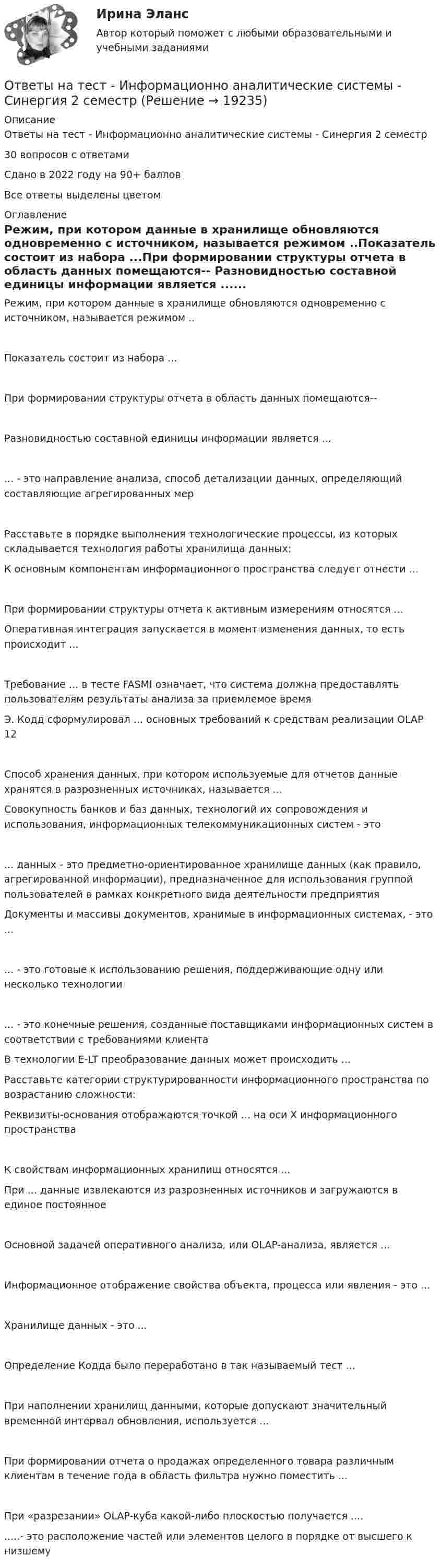      
          Описание
           Ответы на тест - Информационно аналитические системы -  Синергия 2 семестр30 вопросов с ответамиСдано в 2022 году на 90+ балловВсе ответы выделены цветом 
          Оглавление
           Режим, при котором данные в хранилище обновляются одновременно с источником, называется режимом ..Показатель состоит из набора ...При формировании структуры отчета в область данных помещаются-- Разновидностью составной единицы информации является ...... - это направление анализа, способ детализации данных, определяющий составляющие агрегированных мерРасставьте в порядке выполнения технологические процессы, из которых складывается технология работы хранилища данных: К основным компонентам информационного пространства следует отнести ...При формировании структуры отчета к активным измерениям относятся ...  Оперативная интеграция запускается в момент изменения данных, то есть происходит ...Требование ... в тесте FASMI означает, что система должна предоставлять пользователям результаты анализа за приемлемое время Э. Кодд сформулировал ... основных требований к средствам реализации OLAP 12Способ хранения данных, при котором используемые для отчетов данные хранятся в разрозненных источниках, называется ... Совокупность банков и баз данных, технологий их сопровождения и использования, информационных телекоммуникационных систем - это... данных - это предметно-ориентированное хранилище данных (как правило, агрегированной информации), предназначенное для использования группой пользователей в рамках конкретного вида деятельности предприятия Документы и массивы документов, хранимые в информационных системах, - это ... ... - это готовые к использованию решения, поддерживающие одну или несколько технологии ... - это конечные решения, созданные поставщиками информационных систем в соответствии с требованиями клиента В технологии E-LT преобразование данных может происходить ...  Расставьте категории структурированности информационного пространства по возрастанию сложности: Реквизиты-основания отображаются точкой ... на оси X информационного пространстваК свойствам информационных хранилищ относятся ... При ... данные извлекаются из разрозненных источников и загружаются в единое постоянное Основной задачей оперативного анализа, или OLAP-анализа, является ...Информационное отображение свойства объекта, процесса или явления - это ... Хранилище данных - это ...Определение Кодда было переработано в так называемый тест ... При наполнении хранилищ данными, которые допускают значительный временной интервал обновления, используется ...При формировании отчета о продажах определенного товара различным клиентам в течение года в область фильтра нужно поместить ...При «разрезании» OLAP-куба какой-либо плоскостью получается .... .....- это расположение частей или элементов целого в порядке от высшего к низшему  
            
            
            Ответы на тест Информационная безопасность и защита информации СинергияОтветы на тест - Информационно аналитические системы -  Синергия 2 семестрОтветы на тест Информационно-аналитические системы (Синергия / МТИ / МФПУ)Ответы на тест Информационно-аналитические технологии государственного и муниципального управления СинергияОтветы на тест. Информационно-коммуникационные технологии для профессиональной деятельности СинергияОтветы на тест «Информационные проекты». МФПУ «Синергия», МОИОтветы на тест Информационные системы в экономике СинергияОтветы на тест. Иностранный язык в деловом и профессиональном общении. 100 баллов СИНЕРГИЯОтветы на тест. Иностранный язык в профессиональной деятельности ( АНГЛИЙСКИЙ ЯЗЫК.ПРОФ(ЭКОНОМИКА) СинергияОтветы на тест Институциональная экономика СинергияОтветы на тест Инструментальные средства информационных систем СинергияОтветы на тест Интегрированные онлайн и офлайн коммуникации СинергияОтветы на тест Интеллектуальная собственностьОтветы на тест Интеллектуальная собственность и ноу-хау Синергия