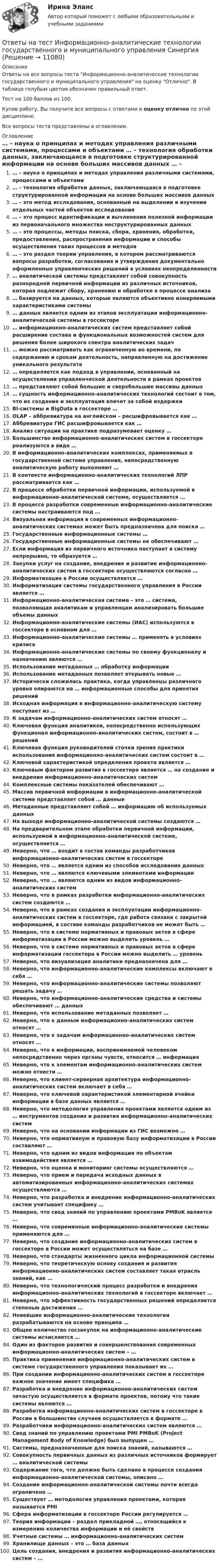    
          Описание
          Ответы на все вопросы теста Информационно-аналитические технологии государственного и муниципального управления на оценку Отлично. В таблице голубым цветом обозначен правильный ответ.Тест на 100 баллов из 100.Купив работу, Вы получите все вопросы с ответами и оценку отлично по этой дисциплине.Все вопросы теста представлены в оглавлении. 
          Оглавление
           … – наука о принципах и методах управления различными системами, процессами и объектами … – технология обработки данных, заключающаяся в подготовке структурированной информации на основе больших массивов данных … – это метод исследования, основанный на выделении и изучении отдельных частей объектов исследования … – это процесс идентификации и вычленения полезной информации из первоначального множества неструктурированных данных … – это процессы, методы поиска, сбора, хранения, обработки, предоставления, распространения информации и способы осуществления таких процессов и методов … – это раздел теории управления, в котором рассматриваются вопросы разработки, согласования и утверждения документально оформленных управленческих решений в условиях неопределенности … аналитической системы представляет собой совокупность разнородной первичной информации из различных источников, которая подлежит сбору, хранению и обработке в процессе анализа … базируется на данных, которые являются объективно измеряемыми характеристиками системы … данных является одним из этапов эксплуатации информационно-аналитической системы в госсекторе … информационно-аналитических систем представляет собой расширение состава и функциональных возможностей систем для решения более широкого спектра аналитических задач … можно рассматривать как ограниченную во времени, по содержанию и срокам деятельность, направленную на достижение уникального результата … определяется как подход в управлении, основанный на осуществлении управленческой деятельности в рамках проектов … представляют собой большие и сверхбольшие массивы данных … сущность информационно-аналитических технологий состоит в том, что их создание и эксплуатация влечет за собой издержки BI-системы и BigData в госсекторе … OLAP – аббревиатура на английском – расшифровывается как … Аббревиатура ГИС расшифровывается как … Анализ ситуации на практике подразумевает оценку … Большинство информационно-аналитических систем в госсекторе реализуются в виде … В информационно-аналитических комплексах, применяемых в государственной системе управления, непосредственную аналитическую работу выполняют … В контексте информационно-аналитических технологий ЛПР рассматривается как … В процессе обработки первичной информации, используемой в информационно-аналитической системе, осуществляется … В процессе разработки современные информационно-аналитические системы настраиваются под … Визуальная информация в современных информационно-аналитических системах может быть предназначена для поиска … Государственные информационные системы … Государственные информационные системы не обеспечивают … Если информация из первичного источника поступает в систему непрерывно, то образуется … Закупки услуг на создание, внедрение и развитие информационно-аналитических систем в госсекторе осуществляются согласно … Информатизация в России осуществляется … Информатизация системы государственного управления в России является … Информационно-аналитическая система – это … система, позволяющая аналитикам и управленцам анализировать большие объемы данных Информационно-аналитические системы (ИАС) используются в госсекторе в основном для … Информационно-аналитические системы … применять в условиях кризиса Информационно-аналитические системы по своему функционалу и назначению являются … Использование метаданных … обработку информации Использование метаданных позволяет открывать новые … Исторически сложилась практика, когда управленцы различного уровня опираются на … информационные способы для принятия решений Исходная информация в информационно-аналитическую систему поступает из … К задачам информационно-аналитических систем относят … Ключевая функция аналитиков, непосредственно использующих функционал информационно-аналитических систем, состоит в … решений Ключевая функция руководителей сточки зрения практики использования информационно-аналитических систем состоит в … Ключевой характеристикой определения проекта является … Ключевым фактором развития в госсекторе является … на создание и внедрение информационно-аналитических систем Комплексные системы показателей обеспечивают … Массив первичной информации в информационно-аналитической системе представляет собой … данные Метаданные представляют собой … информацию об используемых данных На выходе информационно-аналитической системы создаются … На предварительном этапе обработки первичной информации, используемой в информационно-аналитической системе, осуществляется … Неверно, что … входит в состав команды разработчиков информационно-аналитических систем в госсекторе Неверно, что … является одним из способов исследования данных Неверно, что … являются ключевыми элементами информации Неверно, что … являются одним из видов информационно-аналитических систем Неверно, что в рамках разработки информационно-аналитических систем создаются … Неверно, что в рамках создания и эксплуатации информационно-аналитических систем в госсекторе, где работа связана с закрытой информацией, в составе команды разработчиков не может быть … Неверно, что в системе нормативных и правовых актов в сфере информатизации в России можно выделить уровень … Неверно, что в системе нормативных и правовых актов в сфере информатизации госсектора в России можно выделить … уровень Неверно, что визуализация аналитики предназначена для … Неверно, что информационно-аналитические комплексы включают в себя … Неверно, что информационно-аналитические системы позволяют решать задачу … Неверно, что информационно-аналитические средства и системы обеспечивают … данных Неверно, что использование метаданных позволяет … Неверно, что к данным информационно-аналитических систем относят … Неверно, что к задачам информационно-аналитических систем относят … Неверно, что к информации, воспринимаемой человеком непосредственно через органы чувств, относится … информация Неверно, что к элементам информационно-аналитических систем можно отнести … Неверно, что клиент-серверная архитектура информационно-аналитических систем включает в себя … Неверно, что ключевой характеристикой элементарной ячейки информации в базе данных является … Неверно, что методология управления проектами является одним из … инструментов создания и развития информационно-аналитических систем Неверно, что на основании информации из ГИС возможно … Неверно, что нормативную и правовую базу информатизации в России составляют … Неверно, что одним из видов информации по объектам взаимодействия является … Неверно, что оценка и мониторинг системы осуществляются … Неверно, что прием и передача исходных данных в автоматизированных информационно-аналитических системах осуществляются … Неверно, что разработка и внедрение информационно-аналитических систем учитывает специфику … Неверно, что свод знаний по управлению проектами PMBoK является … Неверно, что современные информационно-аналитические системы применяются для … Неверно, что создание информационно-аналитических систем в госсекторе в России может осуществляться на базе … Неверно, что стандарты жизненного цикла информационной системы Неверно, что теоретическую основу создания и развития информационно-аналитических систем составляет такая отрасль знаний, как … Неверно, что технологический процесс разработки и внедрения информационно-аналитических технологий в госсекторе включает … Неверно, что эффективность государственных решений определяется степенью достижения … Новейшие информационно-аналитические технологии разрабатываются на основе принципа … Общее количество госзакупок на информационно-аналитические системы исчисляется … Один из факторов развития и совершенствования современных информационно-аналитических систем – … Практика применения информационно-аналитических систем в системе государственного управления показывает их … При создании информационно-аналитических систем в госсекторе важное значение имеет специфика … Разработка и внедрение информационно-аналитических систем зачастую осуществляется в формате проектов, потому что такие системы являются … Разработка информационно-аналитических систем в госсекторе в России в большинстве случаев осуществляется в формате … Разработчики информационно-аналитических систем являются … Свод знаний по управлению проектами PMI PMBoK (Project Management Body of Knowledge) был выпущен … Системы, предназначенные для поиска знаний, называются … Совокупность первичных данных из различных источников формирует … аналитической системы Содержание того, что должно быть сделано в процессе создания информационно-аналитической системы, описано … Создание информационно-аналитической системы почти всегда ограничено … Существует … методология управления проектами, которая называется PMI Сфера информатизации в госсекторе России регулируется … Теория информации – раздел прикладной …, относящийся к измерению количества информации и её свойств Учетные системы … информационно-аналитических систем Хранилище данных – это … база данных Цель создания, внедрения и развития информационно-аналитических систем – … 
            
            
            Ответы на тест Информационно-аналитические системы (Синергия / МТИ / МФПУ)Ответы на тест Информационно-аналитические технологии государственного и муниципального управления СинергияОтветы на тест. Информационно-коммуникационные технологии для профессиональной деятельности СинергияОтветы на тест «Информационные проекты». МФПУ «Синергия», МОИОтветы на тест Информационные системы в экономике СинергияОтветы на тест Информационные системы маркетинга СинергияОтветы на тест Информационные технологии в лингвистике СинергияОтветы на тест Институциональная экономика СинергияОтветы на тест Инструментальные средства информационных систем СинергияОтветы на тест Интегрированные онлайн и офлайн коммуникации СинергияОтветы на тест Интеллектуальная собственностьОтветы на тест Интеллектуальная собственность и ноу-хау СинергияОтветы на тест. Информатика. Набрано 100%.    1050Ответы на тест Информационная безопасность и защита информации Синергия
