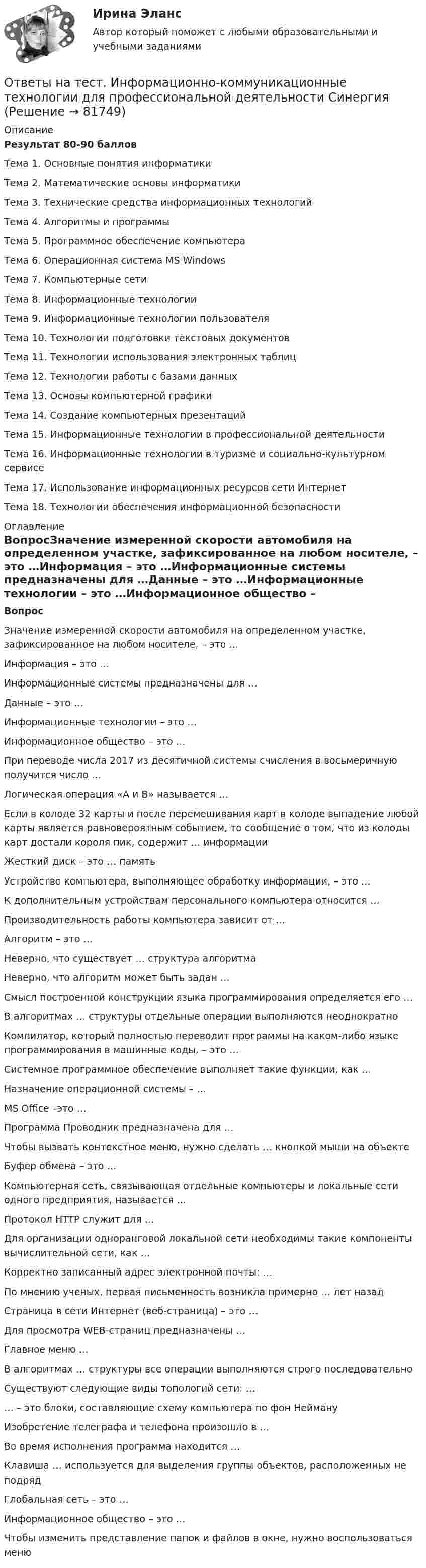     
            Описание
            Результат 80-90 балловТема 1. Основные понятия информатикиТема 2. Математические основы информатикиТема 3. Технические средства информационных технологийТема 4. Алгоритмы и программыТема 5. Программное обеспечение компьютераТема 6. Операционная система MS WindowsТема 7. Компьютерные сетиТема 8. Информационные технологииТема 9. Информационные технологии пользователяТема 10. Технологии подготовки текстовых документовТема 11. Технологии использования электронных таблицТема 12. Технологии работы с базами данныхТема 13. Основы компьютерной графикиТема 14. Создание компьютерных презентацийТема 15. Информационные технологии в профессиональной деятельностиТема 16. Информационные технологии в туризме и социально-культурном сервисеТема 17. Использование информационных ресурсов сети ИнтернетТема 18. Технологии обеспечения информационной безопасности 
            Оглавление
            ВопросЗначение измеренной скорости автомобиля на определенном участке, зафиксированное на любом носителе, – это …Информация – это …Информационные системы предназначены для …Данные – это …Информационные технологии – это …Информационное общество – это …При переводе числа 2017 из десятичной системы счисления в восьмеричную получится число …Логическая операция «А и В» называется …Если в колоде 32 карты и после перемешивания карт в колоде выпадение любой карты является равновероятным событием, то сообщение о том, что из колоды карт достали короля пик, содержит … информацииЖесткий диск – это … памятьУстройство компьютера, выполняющее обработку информации, – это …К дополнительным устройствам персонального компьютера относится …Производительность работы компьютера зависит от …Алгоритм – это …Неверно, что существует … структура алгоритмаНеверно, что алгоритм может быть задан …Смысл построенной конструкции языка программирования определяется его …В алгоритмах … структуры отдельные операции выполняются неоднократноКомпилятор, который полностью переводит программы на каком-либо языке программирования в машинные коды, – это …Системное программное обеспечение выполняет такие функции, как …Назначение операционной системы – …MS Office –это …Программа Проводник предназначена для …Чтобы вызвать контекстное меню, нужно сделать … кнопкой мыши на объектеБуфер обмена – это …Компьютерная сеть, связывающая отдельные компьютеры и локальные сети одного предприятия, называется …Протокол HTTP служит для …Для организации одноранговой локальной сети необходимы такие компоненты вычислительной сети, как …Корректно записанный адрес электронной почты: …По мнению ученых, первая письменность возникла примерно … лет назадСтраница в сети Интернет (веб-страница) – это …Для просмотра WEB-страниц предназначены …Главное меню …В алгоритмах … структуры все операции выполняются строго последовательноСуществуют следующие виды топологий сети: …… – это блоки, составляющие схему компьютера по фон НеймануИзобретение телеграфа и телефона произошло в …Во время исполнения программа находится …Клавиша … используется для выделения группы объектов, расположенных не подрядГлобальная сеть – это …Информационное общество – это …Чтобы изменить представление папок и файлов в окне, нужно воспользоваться меню  
            
            
            Ответы на тест Информационно-аналитические технологии государственного и муниципального управления СинергияОтветы на тест. Информационно-коммуникационные технологии для профессиональной деятельности СинергияОтветы на тест «Информационные проекты». МФПУ «Синергия», МОИОтветы на тест Информационные системы в экономике СинергияОтветы на тест Информационные системы маркетинга СинергияОтветы на тест Информационные технологии в лингвистике СинергияОтветы на тест Информационные технологии в менеджменте СинергияОтветы на тест Инструментальные средства информационных систем СинергияОтветы на тест Интегрированные онлайн и офлайн коммуникации СинергияОтветы на тест Интеллектуальная собственностьОтветы на тест Интеллектуальная собственность и ноу-хау СинергияОтветы на тест. Информатика. Набрано 100%.    1050Ответы на тест Информационная безопасность и защита информации СинергияОтветы на тест - Информационно аналитические системы -  Синергия 2 семестр