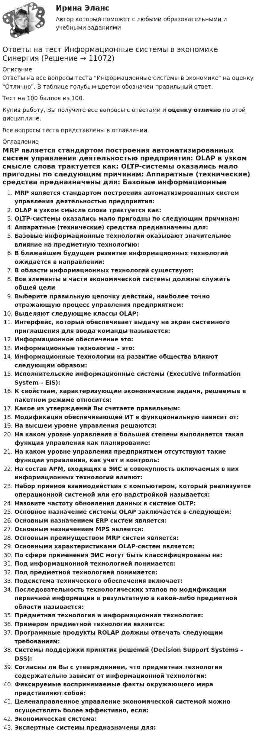     
          Описание
          Ответы на все вопросы теста Информационные системы в экономике на оценку Отлично. В таблице голубым цветом обозначен правильный ответ.Тест на 100 баллов из 100.Купив работу, Вы получите все вопросы с ответами и оценку отлично по этой дисциплине.Все вопросы теста представлены в оглавлении. 
          Оглавление
           MRP является стандартом построения автоматизированных систем управления деятельностью предприятия: OLAP в узком смысле слова трактуется как: OLTP-системы оказались мало пригодны по следующим причинам: Аппаратные (технические) средства предназначены для: Базовые информационные технологии оказывают значительное влияние на предметную технологию: В ближайшем будущем развитие информационных технологий ожидается в направлении: В области информационных технологий существуют: Все элементы и части экономической системы должны служить общей цели Выберите правильную цепочку действий, наиболее точно отражающую процесс управления предприятием: Выделяют следующие классы OLAP: Интерфейс, который обеспечивает выдачу на экран системного приглашения для ввода команды называется: Информационное обеспечение это: Информационные технологии – это: Информационные технологии на развитие общества влияют следующим образом: Исполнительские информационные системы (Executive Information System – EIS): К свойствам, характеризующим экономические задачи, решаемые в пакетном режиме относится: Какое из утверждений Вы считаете правильным: Модификация обеспечивающей ИТ в функциональную зависит от: На высшем уровне управления решаются: На каком уровне управления в большей степени выполняется такая функция управления как планирование: На каком уровне управления предприятием отсутствуют такие функции управления, как учет и контроль: На состав АРМ, входящих в ЭИС и совокупность включаемых в них информационных технологий влияют: Набор приемов взаимодействия с компьютером, который реализуется операционной системой или его надстройкой называется: Назовите частоту обновления данных в системе OLTP: Основное назначение системы OLAP заключается в следующем: Основным назначением ERP систем является: Основным назначением MPS является: Основным преимуществом MRP систем является: Основными характеристиками OLAP-систем является: По сфере применения ЭИС могут быть классифицированы на: Под информационной технологией понимается: Под предметной технологией понимается: Подсистема технического обеспечения включает: Последовательность технологических этапов по модификации первичной информации в результатную в какой-либо предметной области называется: Предметная технология и информационная технология: Примером предметной технологии является: Программные продукты ROLAP должны отвечать следующим требованиям: Системы поддержки принятия решений (Decision Support Systems – DSS): Согласны ли Вы с утверждением, что предметная технология содержательно зависит от информационной технологии: Фиксируемые воспринимаемые факты окружающего мира представляют собой: Целенаправленное управление экономической системой можно осуществлять более эффективно, если: Экономическая система: Экспертные системы предназначены для: 
            
            
            Ответы на тест «Информационные проекты». МФПУ «Синергия», МОИОтветы на тест Информационные системы в экономике СинергияОтветы на тест Информационные системы маркетинга СинергияОтветы на тест Информационные технологии в лингвистике СинергияОтветы на тест Информационные технологии в менеджменте СинергияОтветы на тест Информационные технологии в профессиональной деятельности (Информационные технологии в экономике) СинергияОтветы на тест Информационные технологии в юридической деятельности СинергияОтветы на тест Интеллектуальная собственностьОтветы на тест Интеллектуальная собственность и ноу-хау СинергияОтветы на тест. Информатика. Набрано 100%.    1050Ответы на тест Информационная безопасность и защита информации СинергияОтветы на тест - Информационно аналитические системы -  Синергия 2 семестрОтветы на тест Информационно-аналитические системы (Синергия / МТИ / МФПУ)Ответы на тест Информационно-аналитические технологии государственного и муниципального управления Синергия