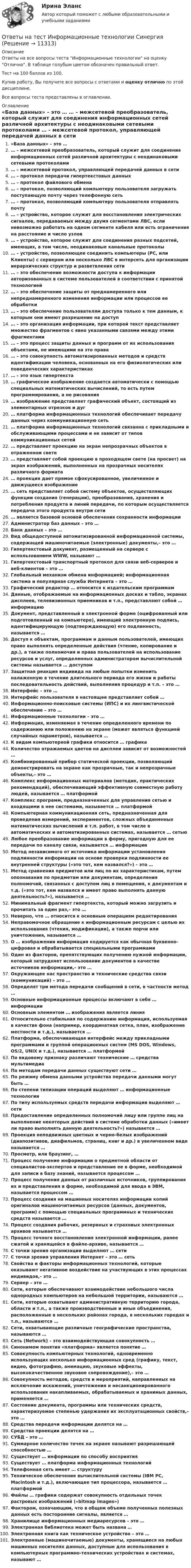     
          Описание
          Ответы на все вопросы теста Информационные технологии на оценку Отлично. В таблице голубым цветом обозначен правильный ответ.Тест на 100 баллов из 100.Купив работу, Вы получите все вопросы с ответами и оценку отлично по этой дисциплине.Все вопросы теста представлены в оглавлении. 
          Оглавление
           «База данных» – это … … – межсетевой преобразователь, который служит для соединения информационных сетей различной архитектуры с неодинаковыми сетевыми протоколами … – межсетевой протокол, управляющей передачей данных в сети … – протокол передачи гипертекстовых данных … – протокол файлового обмена … – протокол, позволяющий компьютеру пользователя загружать поступающую почту через телефонную сеть … – протокол, позволяющий компьютеру пользователя отправлять почту … – устройство, которое служит для восстановления электрических сигналов, передаваемых между двумя сегментами ЛВС, если невозможно работать на одном сегменте кабеля или есть ограничения на расстояние и число узлов … – устройство, которое служит для соединения разных подсетей, имеющих, в том числе, неодинаковые канальные протоколы … – устройство, позволяющее соединить компьютеры (РС, или Клиенты) с сервером или несколько ЛВС в интерсеть для организации иерархических структур и разветвления сети … – это обеспечение возможности доступа к информации авторизованных в системе пользователей в соответствии с принятой технологией … – это обеспечение защиты от преднамеренного или непреднамеренного изменения информации или процессов ее обработки … – это обеспечение пользователям доступа только к тем данным, к которым они имеют разрешение на доступ … – это организация информации, при которой текст представляет множество фрагментов с явно указанными связями между этими фрагментами … – это процесс защиты данных и программ от их использования объектами, не имеющими на это права … – это совокупность автоматизированных методов и средств идентификации человека, основанных на его физиологических или поведенческих характеристиках … – это язык гипертекста … графическое изображение создается автоматически с помощью специальных математических вычислений, то есть путем программирования, а не рисования … изображение представляет графический объект, состоящий из элементарных отрезков и дуг … платформа информационных технологий обеспечивает передачу данных через коммуникационную сеть … платформа информационных технологий связанна с прикладными и обслуживающими процессами и не зависит от типов коммуникационных сетей … представляет проекцию на экран непрозрачных объектов в отраженном свете … представляет собой проекцию в проходящем свете (на просвет) на экран изображений, выполненных на прозрачных носителях различного формата … проекция дает прямое сфокусированное, увеличенное и движущееся изображение … сеть представляет собой систему объектов, осуществляющих функции создания (генерации), преобразования, хранения и потребления продукта и линий передачи, по которым осуществляется передача этого продукта внутри сети … является базовой основой обеспечения сохранности информации Администратор баз данных – это … Банк данных – это … Вид общедоступной автоматизированной информационной системы, содержащей машиночитаемые (электронные) документы,– это … Гипертекстовый документ, размещенный на сервере с использованием WWW, называют … Гипертекстовый транспортный протокол для связи веб-серверов и веб-клиентов – это … Глобальный механизм обмена информацией; информационная система и популярная служба Интернета – это … Графический редактор … относится к издательским программам Данные, отображаемые на информационных досках и табло, экранах дисплеев, телевизионных приемников и т.п., представляют собой … информацию Документ, представленный в электронной форме (оцифрованный или подготовленный на компьютере), имеющий электронную подпись, идентифицирующую (подтверждающую) его подлинность, называется … Доступ к объектам, программам и данным пользователей, имеющих право выполнять определенные действия (чтение, копирование и др.), а также полномочия и права пользователей на использование ресурсов и услуг, определенных администратором вычислительной системы называется … доступом Защитная реакция индивида на любые попытки изменить налаженную в течение длительного периода его жизни и работы последовательность действий, выполнения процедур и т.п. – это … Интерфейс – это … Интерфейс пользователя в настоящее представляет собой … Информационно-поисковые системы (ИПС) и их лингвистической обеспечение – это … Информационные технологии – это … Информация, изменяемая в течение определенного времени по содержанию или положению на экране (может являться функцией случайных параметров), называется … К видам компьютерной графики относится … графика Количество отражаемых цветов на дисплеи зависит от возможностей … Комбинированный прибор статической проекции, позволяющий демонстрировать на экране как прозрачные, так и непрозрачные объекты,– это … Комплекс информационных материалов (методик, практических рекомендаций), обеспечивающий эффективную совместную работу людей, называется … платформой Комплекс программ, предназначенных для управления сетью и входящими в нее системами, называется … платформой Компьютерная коммуникационная сеть, предназначенная для проведения измерений, экспериментов, сложных объединенных математических вычислений и т.п. работ, в том числе в автоматических и автоматизированных системах, называется … сетью Любое преобразование информации в форму, пригодную для ее передачи по каналу связи, называется … информации Метод независимого от источника информации установления подлинности информации на основе проверки подлинности ее внутренней структуры («это тот, кем назвался?») – это … Метод сравнения предметов или лиц по их характеристикам, путем опознавания по предметам или документам, определения полномочий, связанных с доступом лиц в помещения, к документам и т.д. («это тот, кем назвался и имеет право выполнять данную деятельность?»), называется … Минимальный фрагмент гипертекста, который можно загрузить и прочитать за один раз,– это … Неверно, что … относится к основным операциям редактирования Неправомочное обращение к информационным ресурсам с целью их использования (чтения, модификации), а также порчи или уничтожения, называется … О … изображении информация кодируется как обычная буквенно-цифровая и обрабатывается специальными программами Один из факторов, препятствующих получению нужной информации, который затрудняет использование документов в качестве источников информации,– это … Окружающее нас пространство и технические средства связи (коммуникаций) – это … Определят три метода передачи сообщений в сети, в частности метод … Основные информационные процессы включают в себя … информации Основным элементом … изображения является линия Относительно стабильная по содержанию информация, используемая в качестве фона (например, координатная сетка, план, изображение местности и т.д.), называется … Платформа, обеспечивающая интерфейс между прикладными программами и группой операционных систем (MS DOS, Windows, OS/2, UNIX и т.д.), называется … платформой По видовому признаку различают технические … средства мультимедиа По методам передачи данных существуют сети … По режиму обмена данными устройства передачи данными могут быть … По степени типизации операций выделяют … информационные технологии По типу используемых средств передачи информации выделяют … сети Предоставление определенных полномочий лицу или группе лиц на выполнение некоторых действий в системе обработки данных («имеет ли право выполнять данную деятельность?») называется … Проекция неподвижных цветных и черно-белых изображений (диапозитивов, диафильмов, страниц, книг и др.) в увеличенном виде называется … Просмотр, или браузинг, … Процесс получение информации о предметной области от специалистов-экспертов и представление ее в форме, необходимой для записи в базу знаний, называется процессом … Процесс получения данных от различных источников, группирования их и представления в форме, необходимой для ввода в ЭВМ, называется процессом … Процесс создания на машинных носителях информации копий оригиналов машиночитаемых ресурсов (данных, документов, программ) с помощью специальных программных и технических средств называется … Процесс создания рабочих, резервных и страховых электронных архивов называется … Процесс точного восстановления электронной информации, ранее сжатой и хранящейся в файле-архиве, называется … С точки зрения организации выделяют … сети С точки зрения управления Интернет – это … сеть Свойства и факторы информационных технологий, которые оказывают негативное воздействие на участвующих в этих процессах индивидов,– это … Сервер – это … Сети, которые обеспечивают взаимодействие небольшого числа однородных компьютеров на небольшой территории, называются … Сети, которые охватывают административную территорию города, области и т.п., а также производственные и иные объединения, расположенные в нескольких районах города, в нескольких городах и т.п., называются … Сети, охватывающие различные географические пространства, называются … Сеть (Network) – это взаимодействующая совокупность … Синонимом понятия «платформа» является понятие … Совокупность компьютерных технологий, одновременно использующих несколько информационных сред (графику, текст, видео, фотографию, анимацию, звуковые эффекты, высококачественное звуковое сопровождение),– это … Совокупность методов, средств и мероприятий, направленных на исключение искажений, уничтожения и несанкционированного использования накапливаемых, обрабатываемых и хранимых данных, применяется … Состояние документа, программы или технических средств, характеризуемое степенью удержания их эксплуатационных свойств,– это … Средства передачи информации делятся на … Средства проекции делятся на … СУБД – это … Суммарное количество точек на экране называют разрешающей способностью … Существует … информации по способу восприятия Существует … платформа информационных технологий Телефонная сеть имеет … структуру Техническое обеспечение вычислительной системы (IBM PC, Macintosh и т.д.), включающее тип процессора, называется … платформой Файлы … графики содержат совокупность отдельных точек растровых изображений («bitmap images») Фактором, означающим, что в общем объеме полученных полезных данных есть посторонние сигналы, является … Хранилище информационных медиаресурсов – это … Электронная библиотека может быть названа … Электронная книга как техническое устройство – это … Электронные (машиночитаемые) документы, хранящиеся на любых машинных носителях данных, доступные для использования в компьютерных программно-технических устройствах и системах, называют … 
            
            
            Ответы на тест Информационные технологии в юридической деятельности СинергияОтветы на тест Информационные технологии СинергияОтветы на тест. Иргупс. Политология. Набрано 90%.  1486Ответы на тест. Ирниту. Основы деловой коммуникации.  Набрано 62%.   1420Ответы на тест. Ирниту. Основы инклюзивного взаимодействия.  Набрано 80%.    1421Ответы на тест. Ирниту. Основы проектной деятельности. Набрано 80%.    1422Ответы на тестирование  по методологии МосТех Синергия МтиОтветы на тест Информационно-аналитические технологии государственного и муниципального управления СинергияОтветы на тест. Информационно-коммуникационные технологии для профессиональной деятельности СинергияОтветы на тест «Информационные проекты». МФПУ «Синергия», МОИОтветы на тест Информационные системы в экономике СинергияОтветы на тест Информационные системы маркетинга СинергияОтветы на тест Информационные технологии в лингвистике СинергияОтветы на тест Информационные технологии в менеджменте Синергия