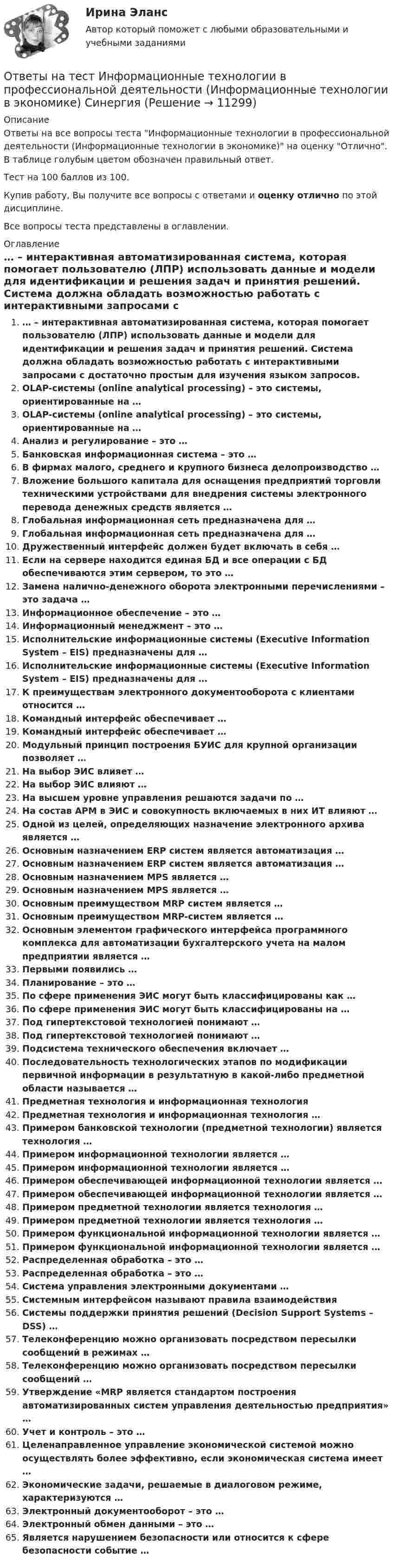     
          Описание
          Ответы на все вопросы теста Информационные технологии в профессиональной деятельности (Информационные технологии в экономике) на оценку Отлично. В таблице голубым цветом обозначен правильный ответ.Тест на 100 баллов из 100.Купив работу, Вы получите все вопросы с ответами и оценку отлично по этой дисциплине.Все вопросы теста представлены в оглавлении. 
          Оглавление
           … – интерактивная автоматизированная система, которая помогает пользователю (ЛПР) использовать данные и модели для идентификации и решения задач и принятия решений. Система должна обладать возможностью работать с интерактивными запросами с достаточно простым для изучения языком запросов. OLAP-системы (online analytical processing) – это системы, ориентированные на … OLAP-системы (online analytical processing) – это системы, ориентированные на … Анализ и регулирование – это … Банковская информационная система – это … В фирмах малого, среднего и крупного бизнеса делопроизводство … Вложение большого капитала для оснащения предприятий торговли техническими устройствами для внедрения системы электронного перевода денежных средств является … Глобальная информационная сеть предназначена для … Глобальная информационная сеть предназначена для … Дружественный интерфейс должен будет включать в себя … Если на сервере находится единая БД и все операции с БД обеспечиваются этим сервером, то это … Замена налично-денежного оборота электронными перечислениями – это задача … Информационное обеспечение – это … Информационный менеджмент – это … Исполнительские информационные системы (Executive Information System – EIS) предназначены для … Исполнительские информационные системы (Executive Information System – EIS) предназначены для … К преимуществам электронного документооборота с клиентами относится … Командный интерфейс обеспечивает … Командный интерфейс обеспечивает … Модульный принцип построения БУИС для крупной организации позволяет … На выбор ЭИС влияет … На выбор ЭИС влияют … На высшем уровне управления решаются задачи по … На состав АРМ в ЭИС и совокупность включаемых в них ИТ влияют … Одной из целей, определяющих назначение электронного архива является … Основным назначением ERP систем является автоматизация … Основным назначением ERP систем является автоматизация … Основным назначением MPS является … Основным назначением MPS является … Основным преимуществом MRP систем является … Основным преимуществом MRP-систем является … Основным элементом графического интерфейса программного комплекса для автоматизации бухгалтерского учета на малом предприятии является … Первыми появились … Планирование – это … По сфере применения ЭИС могут быть классифицированы как … По сфере применения ЭИС могут быть классифицированы на … Под гипертекстовой технологией понимают … Под гипертекстовой технологией понимают … Подсистема технического обеспечения включает … Последовательность технологических этапов по модификации первичной информации в результатную в какой-либо предметной области называется … Предметная технология и информационная технология Предметная технология и информационная технология … Примером банковской технологии (предметной технологии) является технология … Примером информационной технологии является … Примером информационной технологии является … Примером обеспечивающей информационной технологии является … Примером обеспечивающей информационной технологии является … Примером предметной технологии является технология … Примером предметной технологии является технология … Примером функциональной информационной технологии является … Примером функциональной информационной технологии является … Распределенная обработка – это … Распределенная обработка – это … Система управления электронными документами … Системным интерфейсом называют правила взаимодействия Системы поддержки принятия решений (Decision Support Systems – DSS) … Телеконференцию можно организовать посредством пересылки сообщений в режимах … Телеконференцию можно организовать посредством пересылки сообщений … Утверждение «MRP является стандартом построения автоматизированных систем управления деятельностью предприятия» … Учет и контроль – это … Целенаправленное управление экономической системой можно осуществлять более эффективно, если экономическая система имеет … Экономические задачи, решаемые в диалоговом режиме, характеризуются … Электронный документооборот – это … Электронный обмен данными – это … Является нарушением безопасности или относится к сфере безопасности событие … 
            
            
            Ответы на тест Информационные технологии в менеджменте СинергияОтветы на тест Информационные технологии в профессиональной деятельности (Информационные технологии в экономике) СинергияОтветы на тест Информационные технологии в юридической деятельности СинергияОтветы на тест Информационные технологии СинергияОтветы на тест. Иргупс. Политология. Набрано 90%.  1486Ответы на тест. Ирниту. Основы деловой коммуникации.  Набрано 62%.   1420Ответы на тест. Ирниту. Основы инклюзивного взаимодействия.  Набрано 80%.    1421Ответы на тест - Информационно аналитические системы -  Синергия 2 семестрОтветы на тест Информационно-аналитические системы (Синергия / МТИ / МФПУ)Ответы на тест Информационно-аналитические технологии государственного и муниципального управления СинергияОтветы на тест. Информационно-коммуникационные технологии для профессиональной деятельности СинергияОтветы на тест «Информационные проекты». МФПУ «Синергия», МОИОтветы на тест Информационные системы в экономике СинергияОтветы на тест Информационные системы маркетинга Синергия