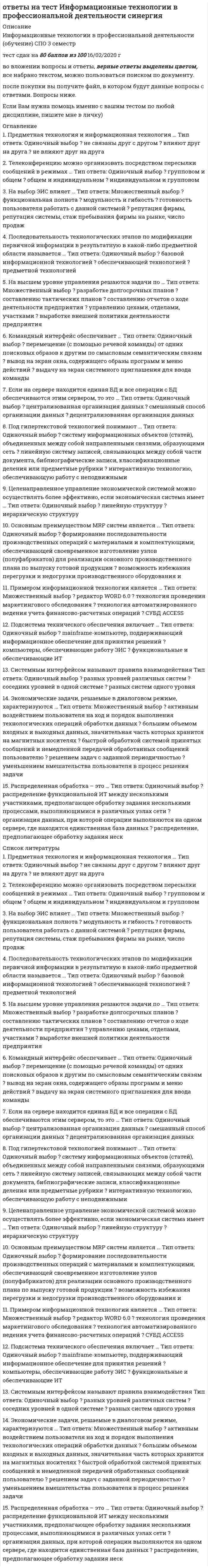      
          Описание
          В данном файле представлены ответы на тест по информационным технологиям в экономике, которые выделены цветом, вопросы которого представлены ниже. Правильность 73% оценка хорошо 
          Оглавление
          Экономические задачи, решаемые в диалоговом режиме, характеризуются ...большим объемом входных и выходных данных, значительная часть которых хранится на магнитных носителях решением задач с заданной периодичностью активным воздействием пользователя на ход и порядок выполнения технологических операций обработки данныхУменьшением вмешательства пользователя в процесс решения задачиБыстрой обработкой системой принятых сообщений и немедленной передачей обработанных сообщений пользователю   Основным преимуществом MRP-систем является …формирование последовательности производственных операций с материалами и комплектующими, обеспечивающей своевременное изготовление узлов (полуфабрикатов) для реализации основного производственного плана по выпуску готовой продукциивозможность избежания перегрузки и недогрузки производственного оборудования и обеспечение эффективного использования производственных мощностейопределение количественных показателей каждого выпускаемого изделия е привязке к временным промежуткам планирования (неделя, месяц) в пределах горизонта планирования.Основным назначением ERP систем является автоматизация ...процессов планирования, учета и управления по основным направлениям деятельности предприятияуправленческого учета на предприятиипроцессов анализа деятельности предприятия Распределенная обработка - это ,..распределение функциональной ИТ между несколькими участниками, предполагающее обработку задания несколькими процессами, выполняющимися в различных узлах сетираспределение, предполагающее обработку задания несколькими процессами, выполняющимися в одном узле сетиорганизация данных, при которой операции выполняются на одном сервере, где находится единственная база данныхНа выбор ЭИС влияет ...модульность и гибкостьфункциональная полнотарепутация фирмы, репутация системы, стаж пребывания фирмы на рынке, число продажготовность пользователя работать с данной системойOLAP-системы- это системы, ориентированные на ...анализ данных и принятие решениифункциональность планирования материальных ресурсовоперативную (транзакционную) обработку данныхПо сфере применения ЭИС могут быть классифицированы на ...банковские и страховыестраховые и аналитическиеСтраховые и аналитическиеПредметная технология и информационная технология ...влияют друг на другане связаны друг с сдругомне влияют друг на другаИсполнительские информационные системы (Executive Information System - EIS) предназначены для ...принятия стратегических решенийПланирования материальных ресурсовПредоставления руководству информации о текущей ситуации в компании и на рынкеСистемным интерфейсом называют правила взаимодействиясоседних уровней в одной системеразных систем одного уровняразных уровней различных системПримером информационной технологии является ...СУБД ACCESSтехнология автоматизированного ведения учета финансово-расчетных операцииредактор WORD 6.0технология проведения маркетингового обследованияПримером предметной технологии является технология ...ценообразованиясоставления электронных таблицаналитического учетаавтоматизированного составлениябухгалтерского балансаНа высшем уровне управления решаются задачи по…разработке долгосрочных плановсоставлению тактических плановуправлению цехами, отделами, участкамисоставлению отчетов о ходе деятельности предприятиявыработке внешней политики деятельности предприятияПримером функциональной информационной технологии являетсяCorel Drawоценка кредитоспособности ссудозаемщика с использованием табличного процессора ЕХСЕLсредства мультимедиаэкспертная система, реализующая предметную технологиюПод гипертекстовой технологией понимают …интерактивную технологию, обеспечивающую работу с неподвижными изображениями, видеоизображениями, анимацией, текстом и звуковым рядомсистему информационных объектов (статей), объединенных между собой направленными связями, образующими сетьлинейную систему записей, связывающих между собой части документа, библиографические записи, классификационные деления или предметные рубрикиОсновным назначением MPS является …планирование загрузки кадровопределение количественных показателей для оптимизации производственной технологииопределение количественных показателей каждого выпускаемого изделия в привязке к временным промежуткам планирования (неделя, месяц) в пределах горизонта планирования.Целенаправленное управление экономической системой можно осуществлять более эффективно, если экономическая система имеет …иерархическую структурулинейную структуруГлобальная информационная сеть предназначена для …иерархического информационного взаимодействия участников управления производственным объектомоперативного информационного взаимодействия АРМ-участников ЭИС информационного взаимодействия пользователей с различным географическим положениемудаленного информационного взаимодействия пользователей различных странКомандный интерфейс обеспечивает …вывод на экран окна, содержащего образы программ и меню действийвыдачу на экран системного приглашения для ввода командыперемещение (с помощью речевой команды) от одних поисковых образов к другим по смысловым семантическим связямТелеконференцию можно организовать посредством пересылки сообщений в режимах ...групповом и общемОбщем и индивидуальномИндивидуальном и групповомПримером обеспечивающей информационной технологии является ...Access 2003 for WindowsФормирование кредитного договораГрафикатекстПод гипертекстовой технологией понимают ...систему информационных объектов (статей), объединенных между собой направленными связями, образующими сетьлинейную систему записей, связывающих между собой части документа, библиографические записи, классификационные деления или предметные рубрики интерактивную технологию, обеспечивающую работу с неподвижными изображениями, видеоизображениями, анимацией, текстом и звуковым рядомПодсистема технического обеспечения включает ...компьютеры, обеспечивающие работу ЭИСmainframe-компьютер, поддерживающий информационное обеспечение для принятия решенийфункциональные и обеспечивающие ИТЕсли на сервере находится единая БД и все операции с БД обеспечиваются этим сервером, то это ...централизованная организация данныхСмешанный способ организации данныхДецентрализованная организация данных 
            
            
            ответы на тест информационные технологии в экономике синергияОтветы на тест. Информационные технологии в юридической деятельности . Синергияответы на тест информационные технологии синергияОтветы на тест / ИРНИТУ / Инженерная и компьютерная графика/ Тест на тему поверхности / 12 вопросов / Результат 83%Ответы на тест. Ирниту. Новые информационные технологии в энергетике. Набрано 68%. 639Ответы на тест История и методология юридической науки. Синергия - 2021ответы на тест история искусств синергияОтветы на тест Инновационный менеджмент. Синергия - 2021Ответы на тест Институциональная экономика. Синергияответы на тест информатика менеджмент синергияОтветы на тест - Информатика - ПГУТИответы на тест информатика синергия 2 семестр ответы на тест Информационные бухгалтерские системы МЕБИКответы на тест информационные технологии в менеджменте 
