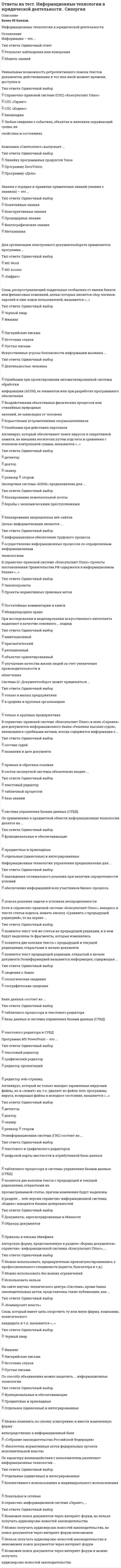     
          Описание
          3 семестр, профиль Информационная безопасность, тест сдан на 87 баллов.Во вложении вопросы и верный вариант на 30 вопросов теста, который пройден 29/11/2019года, а также вопросы которые встречались мне ранее 45 штук. Итого 75 вопросов и ответов (все собрано в 2019г). Ответы выделены желтым цветом. Все набрано в ворд, можно пользоваться поиском по документу. Ниже список вопросов, ответы на которые вы получите после покупки файла.  
          Оглавление
          1.	 Основным элементом … изображения является линия фрактальноговекторногорастрового2.	 СУБД – это … информационная система, включающая в свой состав комплекс специальных методов и средств для поддержания динамической информационной модели предметной области с целью обеспечения информационных потребностей пользователейлицо (или группа лиц), реализующее управление БДспециальный комплекс программ и языков, посредством которого организуется централизованное управление базами данных (БД) и обеспечивается доступ к ним3.	 Средства передачи информации делятся на …проводные и беспроводныепроводные, радио- и оптическиестационарные, подвижные и мобильныетелефонные, телеграфные и факсимильные4.	… – это язык гипертекста HTMLSMTPPOP3HTTP 5.	Банк данных – это …информационная система, включающая в свой состав комплекс специальных методов и средств для поддержания динамической информационной модели предметной области с целью обеспечения информационных потребностей пользователейспециальный комплекс программ и языков, посредством которого организуется централизованное управление базами данных (БД) и обеспечивается доступ к нимлицо (или группа лиц), реализующее управление БД6.	Вид общедоступной автоматизированной информационной системы, содержащей машиночитаемые (электронные) документы, – это …электронное изданиеэлектронная книгаэлектронная библиотекаэлектронный текстэлектронный документ7.	… – это обеспечение пользователям доступа только к тем данным, к которым они имеют разрешение на доступЦелостностьКонтроль доступаДоступностьКонфиденциальность8.	По типу используемых средств передачи информации выделяют … сетикомбинированныебеспроводные (радио и спутниковые)распределенныепроводные (кабельные) 9.	… – это обеспечение защиты от преднамеренного или непреднамеренного изменения информации или процессов ее обработкиДоступностьКонтроль доступаКонфиденциальностьЦелостность10.	Просмотр, или браузинг, …это операция, которая используется для загрузки текстаэто операция, характерная только для гипертекстаозначает поиск информации посредством просмотра гипертекстовой сети11.	Совокупность методов, средств и мероприятий, направленных на исключение искажений, уничтожения и несанкционированного использования накапливаемых, обрабатываемых и хранимых данных, применяется …для защиты информациидля кодирования и передачи информациидля обеспечения информационной безопасностидля хранения информации12.	… – это организация информации, при которой текст представляет множество фрагментов с явно указанными связями между этими фрагментамиТаблицаМедиатекстФайлГипертекст13.	 Синонимом понятия «платформа» является понятие … «база информационных технологий»«база данных»«база информационных систем»«система управления базой данных»14.	Процесс создания рабочих, резервных и страховых электронных архивов называется …копированиемразархивированиемкодированием15.	… – устройство, которое служит для восстановления электрических сигналов, передаваемых между двумя сегментами ЛВС, если невозможно работать на одном сегменте кабеля или есть ограничения на расстояние и число узловПовторитель (англ. «Repeater»)Мост (англ. «Bridge»)Концентратор (англ. «Hub»)Шлюз (англ. «Gateway»)16.	Техническое обеспечение вычислительной системы (IBM PC, Macintosh и т.д.), включающее тип процессора, называется … платформойаппаратнойоперационнойорганизационнойадминистративной17.	Интерфейс – это …способ получения информации при работе в сетисреда и метод общения пользователя с компьютеромспособ доступа пользователя к ресурсам сетиметод отображения сетевой структуры на экране монитора пользователя18.	Сети, охватывающие различные географические пространства, называются …региональнымитерриториальнымиглобальнымилокальными19.	… представляет проекцию на экран непрозрачных объектов в отраженном светеЭпипроекцияКадропроекцияФильмопроекцияДиапроекция 20.	Совокупность компьютерных технологий, одновременно использующих несколько информационных сред (графику, текст, видео, фотографию, анимацию, звуковые эффекты, высококачественное звуковое сопровождение), – это …мультимедиавизуальные технологииинтернет-технологиимедиа21.	Предоставление определенных полномочий лицу или группе лиц на выполнение некоторых действий в системе обработки данных («имеет ли право выполнять данную деятельность?») называется …идентификациейавторизациейаутентификацией22.	Фактором, означающим, что в общем объеме полученных полезных данных есть посторонние сигналы, является …информационный барьеринформационный шумпсихологический барьербелый шум23.	Сети, которые обеспечивают взаимодействие небольшого числа однородных компьютеров на небольшой территории, называются …территориальнымиглобальнымирегиональнымилокальными24.	Основные информационные процессы включают в себя … информациисбор, передачу и хранениесбор, хранение и обработкутолько передачу и сборобработку, хранение и передачусбор, передачу, хранение и обработку25.	Определят три метода передачи сообщений в сети, в частности метод …передачи с неограниченным доступомс челночным опросомпакетов-маркеровс последовательным опросомс приоритетным доступом26.	… – это совокупность автоматизированных методов и средств идентификации человека, основанных на его физиологических или поведенческих характеристикахКриптографияБиометрияИнфометрияФизиология27.	Защитная реакция индивида на любые попытки изменить налаженную в течение длительного периода его жизни и работы последовательность действий, выполнения процедур и т.п. – это …информационный барьерпсихологический шуминформационный шумпсихологический барьер28.	По методам передачи данных существуют сети …с коммутацией пакетов сообщенийс коммутацией каналовс коммутацией сообщенийс передачей данных по выделенным каналам связис передачей данных по распределенным каналам связи 29.	Интерфейс пользователя в настоящее представляет собой …строку состояниятекстовый интерфейсграфический интерфейссистемный интерфейс30.	С точки зрения организации выделяют … сетиискусственныеодноранговыесложныемногоуровневыевиртуальныереальныеВыше представлены вопросы, которые были в одном из тестов. Ниже добавляю вопросы, которые также встречались при сдаче данной дисциплины и ответы к ним.1.	Состояние документа, программы или технических средств, характеризуемое степенью удержания их эксплуатационных свойств, – это …хранилищемикрофильмсохранностьфайл2.	 … – устройство, которое служит для соединения разных подсетей, имеющих, в том числе, неодинаковые канальные протоколыМост (англ. «Bridge»)Концентратор (англ. «Hub»)Повторитель (англ. «Repeater»)Шлюз (англ. «Gateway»)3.	Один из факторов, препятствующих получению нужной информации, который затрудняет использование документов в качестве источников информации, – это …информационный барьеринформационный шумпсихологический барьер4.	сеть представляет собой систему объектов, осуществляющих функции создания (генерации), преобразования, хранения и потребления продукта и линий передачи, по которым осуществляется передача этого продукта внутри сетиКоммуникационнаяРегиональнаяВычислительнаяИнформационная5.	…– это процесс защиты данных и программ от их использования объектами, не имеющими на это праваЦелостностьДоступностьКонтроль доступа6.	По режиму обмена данными устройства передачи данными могут быть …простымипроводнымибеспроводнымисимплекснымидуплекснымиполудуплексными7.	Относительно стабильная по содержанию информация, используемая в качестве фона (например, координатная сетка, план, изображение местности и т.д.), называется …статической информациейдинамической информациейвидеоинформациейстатистической информацией8.	Состояние документа, программы или технических средств, характеризуемое степенью удержания их эксплуатационных свойств, – это …хранилищемикрофильмсохранностьфайл9.	… – протокол, позволяющий компьютеру пользователя отправлять почтуPOP3TelnetSMTPTCP/IP10.	… – устройство, позволяющее соединить компьютеры (РС, или Клиенты) с сервером или несколько ЛВС в интерсеть для организации иерархических структур и разветвления сетиПовторитель (англ. «Repeater»)Мост (англ. «Bridge»)Концентратор (англ. «Hub»)Шлюз (англ. «Gateway»)11.	Метод сравнения предметов или лиц по их характеристикам, путем опознавания по предметам или документам, определения полномочий, связанных с доступом лиц в помещения, к документам и т.д. («это тот, кем назвался и имеет право выполнять данную деятельность?»), называется …Аутентификациейидентификациейавторизацией12.	Количество отражаемых цветов на дисплеи зависит от возможностей …и видеоадаптера и дисплеядисплеявидеоадаптера13.	… – это организация информации, при которой текст представляет множество фрагментов с явно указанными связями между этими фрагментамиГипертекстТаблицаМедиатекстФайл14.	Комплекс программ, предназначенных для управления сетью и входящими в нее системами, называется … платформойаппаратнойтранспортнойадминистративнойоперационной15.	Хранилище информационных медиаресурсов – это …библиотекааудиотекамедиатекавидеотека16.	Процесс точного восстановления электронной информации, ранее сжатой и хранящейся в файле-архиве, называется …кодированиемразархивированиемархивированиемкопированием17.	Гипертекстовый транспортный протокол для связи веб-серверов и веб-клиентов - это ...HTTPSMTPPOP3HTML18.	Просмотр, или браузинг,...означает поиск информации посредством просмотра гипертекстовой сетиэто операция, которая используется для загрузки текстаэто операция, характерная только для гипертекста19.	Средства проекции делятся на ...диапроекции и эпипроекциистационарные и переносныестатические и динамические20.	Информация, изменяемая в течение определенного времени по содержанию или положению на экране (может являться функцией случайных параметров), называется …динамической информациейстатической информациейвидеоинформациейстатистической информацией21.	Процесс получения данных от различных источников, группирования их и представления в форме, необходимой для ввода в ЭВМ, называется процессом …сбора знанийсбора данных и информациипреобразования и передачи информации22.	Метод независимого от источника информации установления подлинности информации на основе проверки подлинности ее внутренней структуры («это тот, кем назвался?») – это …идентификацияаутентификацияавторизация23.	является базовой основой обеспечения сохранности информации МикрофильмированиеХранениеХранилище данныхСохранение24.	проекция дает прямое сфокусированное, увеличенное и движущееся изображениеВизуальнаяСтатическаяМультимедийнаяДинамическая25.	Существует ... платформа информационных технологийприкладнаяоперационная (программная)административнаяаппаратнаямобильнаятранспортнаякоммуникативнаятехническая26.	По степени типизации операций выделяют информационные технологиипредметныеуниверсальныеспециализированныеоперационные27.	Минимальный фрагмент гипертекста, который можно загрузить и прочитать за один раз, - это …WWW-страницаHTML-страницаWeb-страницаWWW-сайт28.	графическое изображение создается автоматически с помощью специальных математических вычислений, то есть путем программирования, а не рисованияВекторноеФрактальноеРастровое29.	Телефонная сеть имеет ... структурудецентрализованнуюраспределеннуюиерархическую30.	Проекция неподвижных цветных и черно-белых изображений (диапозитивов, диафильмов, страниц, книг и др.) в увеличенном виде называется …увеличеннойстатическойдинамической31.	С точки зрения организации выделяют ... сетисложныевиртуальныеискусственныереальныемногоуровневыеодноранговые32.	протокол передачи гипертекстовых данныхPOP3HTMLHTTPSMTP33.	платформа информационных технологий связанна с прикладными и обслуживающими процессами и не зависит от типов коммуникационных сетейАдминистративнаяПрикладнаяТранспортнаяКоммуникативная34.	Данные, отображаемые на информационных досках и табло, экранах дисплеев, телевизионных приемников и т.п., представляют собой ... информациюаудиовизуальнуювизуальнуюаудиальную35.	К видам компьютерной графики относится ... графикацифроваяаналоговаяпиксельнаяфрактальнаявекторнаяматричнаярастровая36.	Файлы ... графики содержат совокупность отдельных точек растровых изображений («bitmap images»)фрактальнойрастровойвекторнойпиксельной37.	Неправомочное обращение к информационным ресурсам с целью их использования (чтения модификации), а также порчи или уничтожения, называется …санкционированнымнесанкционированным доступомнеправомочным доступом38.	Сети, которые охватывают административную территорию города, области и т.п., а также производственные и иные объединения, расположенные в нескольких районах города, в нескольких городах и т.п., называются ...территориальнымиглобальнымирегиональнымилокальными39.	Вид общедоступной автоматизированной информационной системы, содержащей машиночитаемые (электронные) документы, – это …электронный документэлектронная библиотекаэлектронная книгаэлектронное изданиеэлектронный текст40.	… – это совокупность автоматизированных методов и средств идентификации человека, основанных на его физиологических или поведенческих характеристиках Тип ответа: Одиночный выборИнфометрияФизиологияБиометрияКриптография41.	Комплекс информационных материалов (методик, практических рекомендаций), обеспечивающий эффективную совместную работу людей, называется … платформойтранспортнойприкладнойкоммуникативнойадминистративной42.	Гипертекстовый документ, размещенный на сервере с использованием WWW, называют …WWW-сайтомWWW-страницейWeb-страницей43.	Процесс создания рабочих, резервных и страховых электронных архивов называется …разархивированиемкопированиемкодированием44.	… – протокол, позволяющий компьютеру пользователя загружать поступающую почту через телефонную сетьTCP/IPSMTPPOP3Telnet45.	Комбинированный прибор статической проекции, позволяющий демонстрировать на экране как прозрачные, так и непрозрачные объекты, – это … эпидиапроектор кадропроектор диаскоп фильмоскоп эпидиаскоп кодоскоп диапроектор  
          Список литературы
          1.	 Основным элементом … изображения является линия фрактальноговекторногорастрового2.	 СУБД – это … информационная система, включающая в свой состав комплекс специальных методов и средств для поддержания динамической информационной модели предметной области с целью обеспечения информационных потребностей пользователейлицо (или группа лиц), реализующее управление БДспециальный комплекс программ и языков, посредством которого организуется централизованное управление базами данных (БД) и обеспечивается доступ к ним3.	 Средства передачи информации делятся на …проводные и беспроводныепроводные, радио- и оптическиестационарные, подвижные и мобильныетелефонные, телеграфные и факсимильные4.	… – это язык гипертекста HTMLSMTPPOP3HTTP 5.	Банк данных – это …информационная система, включающая в свой состав комплекс специальных методов и средств для поддержания динамической информационной модели предметной области с целью обеспечения информационных потребностей пользователейспециальный комплекс программ и языков, посредством которого организуется централизованное управление базами данных (БД) и обеспечивается доступ к нимлицо (или группа лиц), реализующее управление БД6.	Вид общедоступной автоматизированной информационной системы, содержащей машиночитаемые (электронные) документы, – это …электронное изданиеэлектронная книгаэлектронная библиотекаэлектронный текстэлектронный документ7.	… – это обеспечение пользователям доступа только к тем данным, к которым они имеют разрешение на доступЦелостностьКонтроль доступаДоступностьКонфиденциальность8.	По типу используемых средств передачи информации выделяют … сетикомбинированныебеспроводные (радио и спутниковые)распределенныепроводные (кабельные) 9.	… – это обеспечение защиты от преднамеренного или непреднамеренного изменения информации или процессов ее обработкиДоступностьКонтроль доступаКонфиденциальностьЦелостность10.	Просмотр, или браузинг, …это операция, которая используется для загрузки текстаэто операция, характерная только для гипертекстаозначает поиск информации посредством просмотра гипертекстовой сети11.	Совокупность методов, средств и мероприятий, направленных на исключение искажений, уничтожения и несанкционированного использования накапливаемых, обрабатываемых и хранимых данных, применяется …для защиты информациидля кодирования и передачи информациидля обеспечения информационной безопасностидля хранения информации12.	… – это организация информации, при которой текст представляет множество фрагментов с явно указанными связями между этими фрагментамиТаблицаМедиатекстФайлГипертекст13.	 Синонимом понятия «платформа» является понятие … «база информационных технологий»«база данных»«база информационных систем»«система управления базой данных»14.	Процесс создания рабочих, резервных и страховых электронных архивов называется …копированиемразархивированиемкодированием15.	… – устройство, которое служит для восстановления электрических сигналов, передаваемых между двумя сегментами ЛВС, если невозможно работать на одном сегменте кабеля или есть ограничения на расстояние и число узловПовторитель (англ. «Repeater»)Мост (англ. «Bridge»)Концентратор (англ. «Hub»)Шлюз (англ. «Gateway»)16.	Техническое обеспечение вычислительной системы (IBM PC, Macintosh и т.д.), включающее тип процессора, называется … платформойаппаратнойоперационнойорганизационнойадминистративной17.	Интерфейс – это …способ получения информации при работе в сетисреда и метод общения пользователя с компьютеромспособ доступа пользователя к ресурсам сетиметод отображения сетевой структуры на экране монитора пользователя18.	Сети, охватывающие различные географические пространства, называются …региональнымитерриториальнымиглобальнымилокальными19.	… представляет проекцию на экран непрозрачных объектов в отраженном светеЭпипроекцияКадропроекцияФильмопроекцияДиапроекция 20.	Совокупность компьютерных технологий, одновременно использующих несколько информационных сред (графику, текст, видео, фотографию, анимацию, звуковые эффекты, высококачественное звуковое сопровождение), – это …мультимедиавизуальные технологииинтернет-технологиимедиа21.	Предоставление определенных полномочий лицу или группе лиц на выполнение некоторых действий в системе обработки данных («имеет ли право выполнять данную деятельность?») называется …идентификациейавторизациейаутентификацией22.	Фактором, означающим, что в общем объеме полученных полезных данных есть посторонние сигналы, является …информационный барьеринформационный шумпсихологический барьербелый шум23.	Сети, которые обеспечивают взаимодействие небольшого числа однородных компьютеров на небольшой территории, называются …территориальнымиглобальнымирегиональнымилокальными24.	Основные информационные процессы включают в себя … информациисбор, передачу и хранениесбор, хранение и обработкутолько передачу и сборобработку, хранение и передачусбор, передачу, хранение и обработку25.	Определят три метода передачи сообщений в сети, в частности метод …передачи с неограниченным доступомс челночным опросомпакетов-маркеровс последовательным опросомс приоритетным доступом26.	… – это совокупность автоматизированных методов и средств идентификации человека, основанных на его физиологических или поведенческих характеристикахКриптографияБиометрияИнфометрияФизиология27.	Защитная реакция индивида на любые попытки изменить налаженную в течение длительного периода его жизни и работы последовательность действий, выполнения процедур и т.п. – это …информационный барьерпсихологический шуминформационный шумпсихологический барьер28.	По методам передачи данных существуют сети …с коммутацией пакетов сообщенийс коммутацией каналовс коммутацией сообщенийс передачей данных по выделенным каналам связис передачей данных по распределенным каналам связи 29.	Интерфейс пользователя в настоящее представляет собой …строку состояниятекстовый интерфейсграфический интерфейссистемный интерфейс30.	С точки зрения организации выделяют … сетиискусственныеодноранговыесложныемногоуровневыевиртуальныереальныеВыше представлены вопросы, которые были в одном из тестов. Ниже добавляю вопросы, которые также встречались при сдаче данной дисциплины и ответы к ним.1.	Состояние документа, программы или технических средств, характеризуемое степенью удержания их эксплуатационных свойств, – это …хранилищемикрофильмсохранностьфайл2.	 … – устройство, которое служит для соединения разных подсетей, имеющих, в том числе, неодинаковые канальные протоколыМост (англ. «Bridge»)Концентратор (англ. «Hub»)Повторитель (англ. «Repeater»)Шлюз (англ. «Gateway»)3.	Один из факторов, препятствующих получению нужной информации, который затрудняет использование документов в качестве источников информации, – это …информационный барьеринформационный шумпсихологический барьер4.	сеть представляет собой систему объектов, осуществляющих функции создания (генерации), преобразования, хранения и потребления продукта и линий передачи, по которым осуществляется передача этого продукта внутри сетиКоммуникационнаяРегиональнаяВычислительнаяИнформационная5.	…– это процесс защиты данных и программ от их использования объектами, не имеющими на это праваЦелостностьДоступностьКонтроль доступа6.	По режиму обмена данными устройства передачи данными могут быть …простымипроводнымибеспроводнымисимплекснымидуплекснымиполудуплексными7.	Относительно стабильная по содержанию информация, используемая в качестве фона (например, координатная сетка, план, изображение местности и т.д.), называется …статической информациейдинамической информациейвидеоинформациейстатистической информацией8.	Состояние документа, программы или технических средств, характеризуемое степенью удержания их эксплуатационных свойств, – это …хранилищемикрофильмсохранностьфайл9.	… – протокол, позволяющий компьютеру пользователя отправлять почтуPOP3TelnetSMTPTCP/IP10.	… – устройство, позволяющее соединить компьютеры (РС, или Клиенты) с сервером или несколько ЛВС в интерсеть для организации иерархических структур и разветвления сетиПовторитель (англ. «Repeater»)Мост (англ. «Bridge»)Концентратор (англ. «Hub»)Шлюз (англ. «Gateway»)11.	Метод сравнения предметов или лиц по их характеристикам, путем опознавания по предметам или документам, определения полномочий, связанных с доступом лиц в помещения, к документам и т.д. («это тот, кем назвался и имеет право выполнять данную деятельность?»), называется …Аутентификациейидентификациейавторизацией12.	Количество отражаемых цветов на дисплеи зависит от возможностей …и видеоадаптера и дисплеядисплеявидеоадаптера13.	… – это организация информации, при которой текст представляет множество фрагментов с явно указанными связями между этими фрагментамиГипертекстТаблицаМедиатекстФайл14.	Комплекс программ, предназначенных для управления сетью и входящими в нее системами, называется … платформойаппаратнойтранспортнойадминистративнойоперационной15.	Хранилище информационных медиаресурсов – это …библиотекааудиотекамедиатекавидеотека16.	Процесс точного восстановления электронной информации, ранее сжатой и хранящейся в файле-архиве, называется …кодированиемразархивированиемархивированиемкопированием17.	Гипертекстовый транспортный протокол для связи веб-серверов и веб-клиентов - это ...HTTPSMTPPOP3HTML18.	Просмотр, или браузинг,...означает поиск информации посредством просмотра гипертекстовой сетиэто операция, которая используется для загрузки текстаэто операция, характерная только для гипертекста19.	Средства проекции делятся на ...диапроекции и эпипроекциистационарные и переносныестатические и динамические20.	Информация, изменяемая в течение определенного времени по содержанию или положению на экране (может являться функцией случайных параметров), называется …динамической информациейстатической информациейвидеоинформациейстатистической информацией21.	Процесс получения данных от различных источников, группирования их и представления в форме, необходимой для ввода в ЭВМ, называется процессом …сбора знанийсбора данных и информациипреобразования и передачи информации22.	Метод независимого от источника информации установления подлинности информации на основе проверки подлинности ее внутренней структуры («это тот, кем назвался?») – это …идентификацияаутентификацияавторизация23.	является базовой основой обеспечения сохранности информации МикрофильмированиеХранениеХранилище данныхСохранение24.	проекция дает прямое сфокусированное, увеличенное и движущееся изображениеВизуальнаяСтатическаяМультимедийнаяДинамическая25.	Существует ... платформа информационных технологийприкладнаяоперационная (программная)административнаяаппаратнаямобильнаятранспортнаякоммуникативнаятехническая26.	По степени типизации операций выделяют информационные технологиипредметныеуниверсальныеспециализированныеоперационные27.	Минимальный фрагмент гипертекста, который можно загрузить и прочитать за один раз, - это …WWW-страницаHTML-страницаWeb-страницаWWW-сайт28.	графическое изображение создается автоматически с помощью специальных математических вычислений, то есть путем программирования, а не рисованияВекторноеФрактальноеРастровое29.	Телефонная сеть имеет ... структурудецентрализованнуюраспределеннуюиерархическую30.	Проекция неподвижных цветных и черно-белых изображений (диапозитивов, диафильмов, страниц, книг и др.) в увеличенном виде называется …увеличеннойстатическойдинамической31.	С точки зрения организации выделяют ... сетисложныевиртуальныеискусственныереальныемногоуровневыеодноранговые32.	протокол передачи гипертекстовых данныхPOP3HTMLHTTPSMTP33.	платформа информационных технологий связанна с прикладными и обслуживающими процессами и не зависит от типов коммуникационных сетейАдминистративнаяПрикладнаяТранспортнаяКоммуникативная34.	Данные, отображаемые на информационных досках и табло, экранах дисплеев, телевизионных приемников и т.п., представляют собой ... информациюаудиовизуальнуювизуальнуюаудиальную35.	К видам компьютерной графики относится ... графикацифроваяаналоговаяпиксельнаяфрактальнаявекторнаяматричнаярастровая36.	Файлы ... графики содержат совокупность отдельных точек растровых изображений («bitmap images»)фрактальнойрастровойвекторнойпиксельной37.	Неправомочное обращение к информационным ресурсам с целью их использования (чтения модификации), а также порчи или уничтожения, называется …санкционированнымнесанкционированным доступомнеправомочным доступом38.	Сети, которые охватывают административную территорию города, области и т.п., а также производственные и иные объединения, расположенные в нескольких районах города, в нескольких городах и т.п., называются ...территориальнымиглобальнымирегиональнымилокальными39.	Вид общедоступной автоматизированной информационной системы, содержащей машиночитаемые (электронные) документы, – это …электронный документэлектронная библиотекаэлектронная книгаэлектронное изданиеэлектронный текст40.	… – это совокупность автоматизированных методов и средств идентификации человека, основанных на его физиологических или поведенческих характеристиках Тип ответа: Одиночный выборИнфометрияФизиологияБиометрияКриптография41.	Комплекс информационных материалов (методик, практических рекомендаций), обеспечивающий эффективную совместную работу людей, называется … платформойтранспортнойприкладнойкоммуникативнойадминистративной42.	Гипертекстовый документ, размещенный на сервере с использованием WWW, называют …WWW-сайтомWWW-страницейWeb-страницей43.	Процесс создания рабочих, резервных и страховых электронных архивов называется …разархивированиемкопированиемкодированием44.	… – протокол, позволяющий компьютеру пользователя загружать поступающую почту через телефонную сетьTCP/IPSMTPPOP3Telnet45.	Комбинированный прибор статической проекции, позволяющий демонстрировать на экране как прозрачные, так и непрозрачные объекты, – это … эпидиапроектор кадропроектор диаскоп фильмоскоп эпидиаскоп кодоскоп диапроектор 
            
            
            ответы на тест информационные технологии синергияОтветы на тест / ИРНИТУ / Инженерная и компьютерная графика/ Тест на тему поверхности / 12 вопросов / Результат 83%Ответы на тест. Ирниту. Новые информационные технологии в энергетике. Набрано 68%. 639Ответы на тест История и методология юридической науки. Синергия - 2021ответы на тест история искусств синергияответы на тест История Искусств синергия Ответы на тест История искусств. Синергияответы на тест информатика менеджмент синергияОтветы на тест - Информатика - ПГУТИответы на тест информатика синергия 2 семестр ответы на тест Информационные бухгалтерские системы МЕБИКответы на тест информационные технологии в менеджменте ответы на тест Информационные технологии в профессиональной деятельности синергияответы на тест информационные технологии в экономике синергия