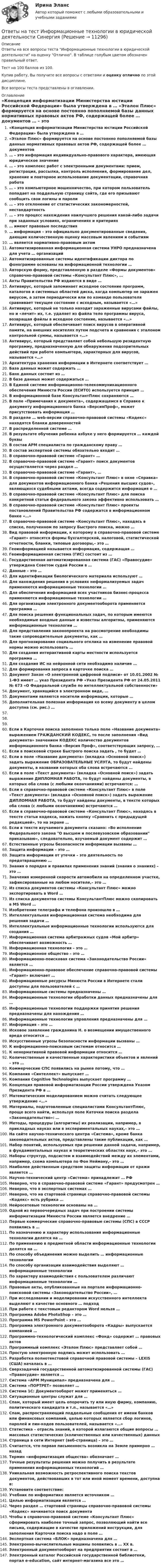     
          Описание
          Ответы на все вопросы теста Информационные технологии в юридической деятельности на оценку Отлично. В таблице голубым цветом обозначен правильный ответ.Тест на 100 баллов из 100.Купив работу, Вы получите все вопросы с ответами и оценку отлично по этой дисциплине.Все вопросы теста представлены в оглавлении. 
          Оглавление
           «Концепция информатизации Министерства юстиции Российской Федерации» была утверждена в … «Эталон Плюс» формируется на основе постоянно пополняемой базы данных нормативных правовых актов РФ, содержащей более … документов … – это информация индивидуально-правового характера, имеющая юридическое значение … – это комплекс работ с электронными документами: прием, регистрация, рассылка, контроль исполнения, формирование дел, хранение и повторное использование документации, справочная работа … – это компьютерное мошенничество, при котором пользователь попадает на поддельную страницу сайта, где его призывают сообщить свои логины и пароли … – это отклонение от статистических закономерностей, нестандартность … – это процесс нахождения наилучшего решения какой-либо задачи при заданных условиях, ограничениях и критериях … имеют правовые последствия … информация – это официально документированные сведения, дающие количественную оценку массовым явлениям и событиям … является нормативно-правовым актом Автоматизированная информационная система УНРО предназначена для учета … организаций Автоматизированные системы идентификации диктора по фонограмме основаны на информационной технологии … Авторскую форму, представленную в разделе «Формы документов» справочно-правовой системы «Консультант Плюс», … Акты Правительства РФ издаются в виде … Антивирус, который запоминает исходное состояние программ, каталогов и системных областей диска, когда компьютер не заражен вирусом, а затем периодически или по команде пользователя сравнивает текущее состояние с исходным, называется «…» Антивирус, который не только находит зараженные вирусами файлы, но и «лечит» их, т.е. удаляет из файла тело программы вируса, возвращая файлы в исходное состояние, называется «…» Антивирус, который обеспечивает поиск вирусов в оперативной памяти, на внешних носителях путем подсчета и сравнения с эталоном контрольной суммы, называется «…» Антивирус, который представляет собой небольшую резидентную программу, предназначенную для обнаружения подозрительных действий при работе компьютера, характерных для вирусов, называется «…» Архитектура хранения информации в Интернете соответствует … База данных может содержать … Банк данных состоит из … В базе данных может содержаться … В Единой системе информационно-телекоммуникационного обеспечения Минюста России (ЕСИТО) используется принцип … В информационной базе КонсультантПлюс сохраняются … В поле «Примечания к документа», содержащемся в Справке к документу информационного банка «ВерсияПроф», может присутствовать информация … В разделе … web-версии справочно-правовой системы «Кодекс» находятся бланки доверенностей В распределенной системе … В результате обучения ребенка азбуке у него формируется … каждой буквы В состав АРМ специалиста по гражданскому праву … В состав экспертной системы обязательно входит … В справочно-правовой системе «Гарант» … В справочно-правовой системе «Гарант» поиск документов осуществляется через раздел … В справочно-правовой системе «Гарант», … В справочно-правовой системе «Консультант Плюс» в окне «Справка» для документов информационного банка «Решения высших судов», являющихся судебными актами, всегда содержится информация о … В справочно-правовой системе «Консультант Плюс» для поиска конкретной статьи федерального закона эффективно использовать … В справочно-правовой системе «Консультант Плюс» проекты постановлений Правительства РФ содержатся в информационном банке «…» В справочно-правовой системе «Консультант Плюс», находясь в списке, полученном по запросу Быстрого поиска, можно … Вид правовой информации, к которому в справочно-правовой системе «Гарант» относятся формы бухгалтерской, налоговой, статистической отчетности, бланки, типовые договоры,– это … Геоинформацией называется информация, содержащая … Геоинформационная система (ГИС) состоит из … Государственная автоматизированная система (ГАС) «Правосудие» утверждена Советом судей России в … Данные – это … Для идентификации биологического материала используют … Для нахождения решения в условиях неформализуемых задач применяются информационные технологии … Для обеспечения информацией всех участников бизнес-процесса применяются информационные технологии … Для организации электронного документооборота применяется программа … Для поиска решения функциональных задач, по которым имеются необходимые входные данные и известны алгоритмы, применяются информационные технологии … Для представления законопроекта на рассмотрение необходимы такие сопроводительные документы, как … Для прогнозирования социального отклика на изменение правовой нормы можно использовать … Для создания интерактивной карты местности используется программа … Для создания ИС на нейронной сети необходимо наличие … Для формирования запроса в карточке поиска … Документ Закон «О электронной цифровой подписи» от 10.01.2002 № 1-ФЗ имеет … указ Президента РФ «Указ Президента РФ от 24.05.2011 № 673 «О Федеральной службе по интеллектуальной собственности» Документ, хранящийся в электронном виде, … Документами являются носители информации, которые … Дополнительная полезная информация ко всему документу в целом доступна (см. рис.) …    Если в Карточке поиска заполнено только поле «Название документа» выражением ГРАЖДАНСКИЙ КОДЕКС, то после заполнения «Вид документа» значением КОДЕКС количество документов информационного банка «Версия Проф», соответствующих запросу, … Если в поисковой строке Быстрого поиска задать , то будет … Если в поле «Название документа» (вкладка «Основной поиск») задать выражение ОБРАЗОВАТЕЛЬНЫЕ УСЛУГА, то будут найдены документы, в названии которых оба слова встречаются … Если в поле «Текст документа» (вкладка «Основной поиск») задать выражение ДИПЛОМНАЯ РАБОТА, то будут найдены документы, в которых оба слова (с любыми окончаниями) встречаются: … Если в справочно-правовой системе «Консультант Плюс» в поле «Текст документа» (вкладка «Основной поиск») задать выражение ДИПЛОМНАЯ РАБОТА, то будут найдены документы, в тексте которых оба слова (с любыми окончаниями) встречаются … Если в справочно-правовой системе «Консультант Плюс», находясь в тексте статьи кодекса, нажать кнопку «Сравнить с предыдущей редакцией», то на экране … Если в тексте изучаемого документа сказано: «Во исполнение Федерального закона О высшем и послевузовском образовании приказываю», следовательно, изучаемый документ содержит … Естественные угрозы безопасности информации вызваны … Защита информации – это … Защита информации от утечки – это деятельность по предотвращению … Знания о порядке и правилах применения знаний (знания о знаниях) – это … Значения измеренной скорости автомобиля на определенном участке, зафиксированные на любом носителе,– это … Из списка документов системы «Консультант Плюс» можно экспортировать в Word … Из списка документов системы КонсультантПлюс можно скопировать в MS Word … Изобретение телеграфа и телефона произошло в … Интеллектуальная информационная система необходима для решения задачи … Интеллектуальные информационные технологии используются для создания … Информационная система арбитражных судов «Мой арбитр» обеспечивает возможность … Информационная технология – это … Информационное общество – это … Информационно-поисковая система «Законодательство России» является … Информационно-правовое обеспечение справочно-правовой системы «Гарант» включает … Информационные ресурсы Минюста России в Интернете стали доступны для пользователей с … Информационные системы предназначены … Информационные технологии обработки данных предназначены для … Информационные технологии поддержки принятия решения предназначены для нахождения … Информационные технологии управления предназначены для … Информация – это … Исковое заявление гражданина Н. о возмещении имущественного вреда относится … Искусственные угрозы безопасности информации вызваны … К информационно-поисковым системам относится … К ненормативной правовой информации относится … Количественные и качественные характеристики объектов и явлений – это … Коммерческие СПС появились на рынке потому, что … Компания «Синтеллект» выпускает … Компания Cognitive Technologies выпускает программу … Концепция правовой информатизации России утверждена Указом Президента РФ в … Математическим моделированием можно считать следующее утверждение «…» Материалы, подготовленные специалистами КонсультантПлюс, проще всего найти, используя поле Каточки поиска раздела «Законодательство»: … Методы, процедуры (алгоритмы) их реализации, например, в прикладных науках или в экспериментальных науках,– это … На сайте научно-технического центра «Система», кроме банка законодательных актов, представлены такие публикации, как … Набор понятий, используемых при решении данной задачи, например, в фундаментальных науках и теоретических областях наук,– это … Наборы структур, подсистем и взаимодействий между их элементами, например, схема компьютера по Фон Нейману,– это … Наиболее действенным средством защиты информации от кражи является … Научно-технический центр «Система» принадлежит … РФ Неверно, что в справочно-правовой системе «Гарант» предусмотрен … Неверно, что в экспертных системах … Неверно, что на стартовой странице справочно-правовой системы «Кодекс» есть рубрика … Нейросетевые технологии основаны на … Одной из первоочередных задач при построении системы информатизации Минюста России является внедрение … Первые коммерческие справочно-правовые системы (СПС) в СССР появились в … По назначению и характеру использования информационные технологии делятся на … По применению в предметной области информационные технологии делятся на … По способу объединения можно выделить … информационные технологии По способу организации взаимодействия выделяют … информационные технологии По характеру взаимодействия с пользователем различают информационные технологии … Правовые акты, опубликованные на портале информационно-поисковой системы «Законодательство России», … При исследовании и моделировании искусственного интеллекта выделяют в качестве основного … подход При работе с текстовым редактором Word нельзя … Программа Adobe PhotoShop – это … Программа MS PowerPoint – это … Программа электронного документооборота «Кадры» выпускается компанией … Программно-технологический комплекс «Фонд» содержит … правовых актов Программный комплекс «Эталон Плюс» представляет собой … Простую электронную подпись может использовать … Разработка полнотекстовой справочной правовой системы – LEXIS (США) началась в … Сверхзадачей государственной автоматизированной системы (ГАС) «Правосудие» является … Система «АРМ Муниципал» предназначена для … Система «ПОРТРЕТ» позволяет … Система 1С: Документооборот может применяться … Ситуационные центры служат для … Спам, который имеет цель опорочить ту или иную фирму, компанию, политического кандидата и т.п., называется «…» Спам, распространяющий поддельные сообщения от имени банков или финансовых компаний, целью которых является сбор логинов, паролей и пин-кодов пользователей, называется «…» Статистика – отрасль знаний, в которой излагаются общие вопросы … массовых статистических (количественных или качественных) данных Страница в сети Интернет (веб-страница) – это … Считается, что первая письменность возникла на Земле примерно … назад Термин «информатизация общества» обозначает … Точные результаты решения можно получить в результате применения информационных технологий … Уникальная возможность ретроспективного поиска текстов документов, действовавших в тот или иной момент времени, доступна в: Установите соответствие: Учебник по информатике является источником … Целью информатизации является … Через раздел … стартовой страницы справочно-правовой системы «Кодекс» начинается поиск документа Чтобы в справочно-правовой системе «Консультант Плюс» сформировать наиболее точный запрос, позволяющий найти все письма, содержащие в качестве приложений инструкции, для заполнения Карточки поиска надо в поле … Экспертная система «БЛОК» предназначена для … Электронно-вычислительные машины появились в … XX в. Электронный документооборот на предприятии состоит в … Электронный каталог Российской государственной библиотеки, портал e-education, сайт интернет-магазина все это … 
            
            
            Ответы на тест Информационные технологии в профессиональной деятельности (Информационные технологии в экономике) СинергияОтветы на тест Информационные технологии в юридической деятельности СинергияОтветы на тест Информационные технологии СинергияОтветы на тест. Иргупс. Политология. Набрано 90%.  1486Ответы на тест. Ирниту. Основы деловой коммуникации.  Набрано 62%.   1420Ответы на тест. Ирниту. Основы инклюзивного взаимодействия.  Набрано 80%.    1421Ответы на тест. Ирниту. Основы проектной деятельности. Набрано 80%.    1422Ответы на тест Информационно-аналитические системы (Синергия / МТИ / МФПУ)Ответы на тест Информационно-аналитические технологии государственного и муниципального управления СинергияОтветы на тест. Информационно-коммуникационные технологии для профессиональной деятельности СинергияОтветы на тест «Информационные проекты». МФПУ «Синергия», МОИОтветы на тест Информационные системы в экономике СинергияОтветы на тест Информационные системы маркетинга СинергияОтветы на тест Информационные технологии в лингвистике Синергия