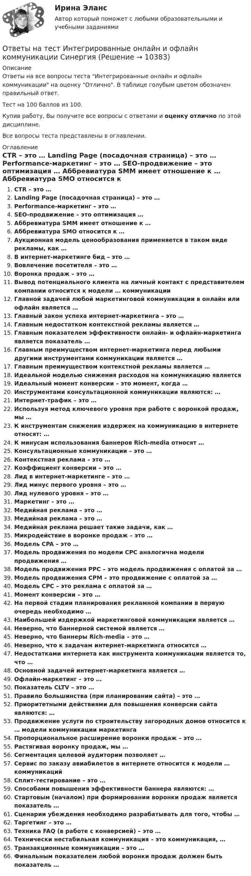     
          Описание
          Ответы на все вопросы теста Интегрированные онлайн и офлайн коммуникации на оценку Отлично. В таблице голубым цветом обозначен правильный ответ.Тест на 100 баллов из 100.Купив работу, Вы получите все вопросы с ответами и оценку отлично по этой дисциплине.Все вопросы теста представлены в оглавлении. 
          Оглавление
           CTR – это … Landing Page (посадочная страница) – это … Performance-маркетинг – это … SEO-продвижение – это оптимизация … Аббревиатура SMM имеет отношение к … Аббревиатура SMO относится к … Аукционная модель ценообразования применяется в таком виде рекламы, как … В интернет-маркетинге бид – это … Вовлечение посетителя – это … Воронка продаж – это … Вывод потенциального клиента на личный контакт с представителем компании относится к модели … коммуникации Главной задачей любой маркетинговой коммуникации в онлайн или офлайн является … Главный закон успеха интернет-маркетинга – это … Главным недостатком контекстной рекламы является … Главным показателем эффективности онлайн- и офлайн-маркетинга является показатель … Главным преимуществом интернет-маркетинга перед любыми другими инструментами коммуникации является … Главным преимуществом контекстной рекламы является … Идеальной моделью снижения расходов на коммуникацию является Идеальный момент конверсии – это момент, когда … Инструментами консультационной коммуникации являются: … Интернет-трафик – это … Используя метод ключевого уровня при работе с воронкой продаж, мы … К инструментам снижения издержек на коммуникацию в интернете относят: … К минусам использования баннеров Rich-media относят … Консультационные коммуникации – это … Контекстная реклама – это … Коэффициент конверсии – это … Лид в интернет-маркетинге – это … Лид минус первого уровня – это … Лид нулевого уровня – это … Маркетинг – это … Медийная реклама – это … Медийная реклама – это … Медийная реклама решает такие задачи, как … Микродействие в воронке продаж – это … Модель CPA – это … Модель продвижения по модели СРС аналогична модели продвижения … Модель продвижения РРС – это модель продвижения с оплатой за … Модель продвижения СРМ – это продвижение с оплатой за … Модель СРС – это реклама с оплатой за … Момент конверсии – это … На первой стадии планирования рекламной компании в первую очередь необходимо … Наибольшей издержкой маркетинговой коммуникации является … Неверно, что баннерной системой является … Неверно, что баннеры Rich-media – это … Неверно, что к задачам интернет-маркетинга относится … Недостатками интернета как инструмента коммуникации является то, что … Основной задачей интернет-маркетинга является … Офлайн-маркетинг – это … Показатель CLTV – это … Правило большинства (при планировании сайта) – это … Приоритетными действиями для повышения конверсии сайта являются: … Продвижение услуги по строительству загородных домов относится к … модели коммуникации маркетинга Пропорциональное расширение воронки продаж – это … Растягивая воронку продаж, мы … Сегментация целевой аудитории позволяет … Сервис по заказу авиабилетов в интернете относится к модели … коммуникаций Сплит-тестирование – это … Способами повышения эффективности баннера являются: … Стартовым (началом) при формировании воронки продаж является показатель … Сценарии убеждения необходимо разрабатывать для того, чтобы … Таргетинг – это … Техника FAQ (в работе с конверсией) – это … Технически нестабильная коммуникация – это коммуникация, … Транзакционные коммуникации – это … Финальным показателем любой воронки продаж должен быть показатель … 
            
            
            Ответы на тест Инструментальные средства информационных систем СинергияОтветы на тест Интегрированные онлайн и офлайн коммуникации СинергияОтветы на тест Интеллектуальная собственностьОтветы на тест Интеллектуальная собственность и ноу-хау СинергияОтветы на тест. Информатика. Набрано 100%.    1050Ответы на тест Информационная безопасность и защита информации СинергияОтветы на тест - Информационно аналитические системы -  Синергия 2 семестрОтветы на тест Инженерно-техническая защита информации СинергияОтветы на тест Инновационный менеджмент СинергияОтветы на тест. Иностранный язык 3. Росдистант. Набрано 100%.    1353Ответы на тест. Иностранный язык (английский). Часть 2 ТПУОтветы на тест. Иностранный язык. Английский язык. Темы 1-15. СинергияОтветы на тест. Иностранный язык в деловом и профессиональном общении. 100 баллов СИНЕРГИЯОтветы на тест. Иностранный язык в профессиональной деятельности ( АНГЛИЙСКИЙ ЯЗЫК.ПРОФ(ЭКОНОМИКА) Синергия
