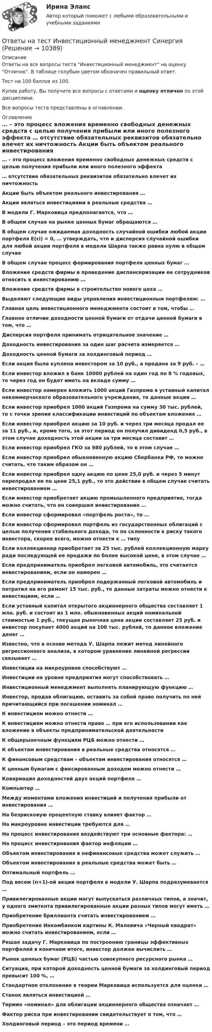     
          Описание
          Ответы на все вопросы теста Инвестиционный менеджмент на оценку Отлично. В таблице голубым цветом обозначен правильный ответ.Тест на 100 баллов из 100.Купив работу, Вы получите все вопросы с ответами и оценку отлично по этой дисциплине.Все вопросы теста представлены в оглавлении. 
          Оглавление
           … – это процесс вложения временно свободных денежных средств с целью получения прибыли или иного полезного эффекта … отсутствие обязательных реквизитов обязательно влечет их ничтожность Акции быть объектом реального инвестирования … Акции являться инвестициями в реальные средства … В модели Г. Марковица предполагается, что … В общем случае на рынке ценных бумаг обращаются … В общем случае ожидаемая доходность случайной ошибки любой акции портфеля E(εi) = 0, … утверждать, что и дисперсия случайной ошибки для любой акции портфеля в модели Шарпа также равна нулю в общем случае В общем случае процесс формирования портфеля ценных бумаг … Вложение средств фирмы в проведение диспансеризации ее сотрудников относить к инвестированию … Вложение средств фирмы в строительство нового цеха … Выделяют следующие виды управления инвестиционным портфелем: … Главная цель инвестиционного менеджмента состоит в том, чтобы … Главное отличие доходности ценной бумаги от отдачи ценной бумаги в том, что … Дисперсия портфеля принимать отрицательное значение … Доходность инвестирования за один шаг расчета измеряется … Доходность ценной бумаги за холдинговый период … Если акция была куплена инвестором за 10 руб., а продана за 9 руб. – … Если инвестор вложил в банк 10000 рублей на один год по 8 % годовых, то через год он будет иметь на вкладе сумму … Если инвестор намерен вложить 1000 акций Газпрома в уставный капитал некоммерческого образовательного учреждения, то данные акции … Если инвестор приобрел 1000 акций Газпрома на сумму 30 тыс. рублей, то с точки зрения классификации инвестиций по объектам вложения … Если инвестор приобрел акцию за 10 руб. и через три месяца продал ее за 11 руб., и, кроме того, за этот период он получил дивиденд 0,5 руб., в этом случае доходность этой акции за три месяца составит … Если инвестор приобрел ГКО за 980 рублей, то в этом случае … Если инвестор приобрел обыкновенную акцию Сбербанка РФ, то можно считать, что таким образом он … Если инвестор приобрел одну акцию по цене 25,0 руб. и через 5 минут перепродал ее по цене 25,1 руб., то это действие в общем случае считать инвестированием … Если инвестор приобретает акцию промышленного предприятия, тогда можно считать, что он совершил инвестирование … Если инвестор сформировал «портфель роста», то … Если инвестор сформировал портфель из государственных облигаций с целью получения стабильного дохода, то по склонности к риску такого инвестора, скорее всего, можно отнести к … типу Если коллекционер приобретает за 25 тыс. рублей коллекционную марку ради последующей ее продажи по более высокой цене, в этом случае … Если предприниматель приобрел легковой автомобиль, это считается инвестированием, если он намерен … Если предприниматель приобрел подержанный легковой автомобиль и потратил на его ремонт 15 тыс. руб., то данные затраты можно отнести к инвестициям, если … Если уставный капитал открытого акционерного общества составляет 1 млн. руб. и состоит из 1 млн. обыкновенных акций номинальной стоимостью 1 руб., текущая рыночная цена акции составляет 25 руб. и инвестор покупает 4000 акций на 100 тыс. рублей, то данное вложение денег … Известно, что в основе метода У. Шарпа лежит метод линейного регрессионного анализа, в котором уравнение линейной регрессии связывает … Инвестиции на микроуровне способствуют … Инвестиции на уровне предприятия могут способствовать … Инвестиционный менеджмент выполнять планирующую функцию … Инвестор, продав облигацию, оставить за собой право получить по ней причитающийся при погашении номинал … К инвестициям можно отнести … К инвестициям можно отнести право … при его использовании как вложение в объекты предпринимательской деятельности К общерыночным функциям РЦБ можно отнести … К объектам инвестирования в реальные средства относятся … К финансовым средствам – объектам инвестирования относятся … К ценным бумагам с фиксированным доходом можно отнести … Ковариация доходностей двух акций портфеля … Компьютер … Между моментами вложения инвестиций и получения прибыли от инвестирования … На безрисковую процентную ставку влияет фактор … На макроуровне инвестиции требуются для … На процесс инвестирования воздействуют три основные фактора: … На процесс инвестирования фактор инфляции … Объектом инвестирования в нефинансовые средства может служить … Объектом инвестирования в реальные средства может быть … Оптимальный портфель … Под весом (n+1)-ой акции портфеля в модели У. Шарпа подразумевается … Привилегированные акции могут выпускаться различных типов, а значит, у одного эмитента привилегированные акции разных типов могут иметь … Приобретение бриллианта считать инвестированием … Приобретение Инкомбанком картины К. Малевича «Черный квадрат» можно считать инвестированием, если … Решая задачу Г. Марковица по построению границы эффективных портфелей в конечном итоге, инвестор должен вычислить … Рынок ценных бумаг (РЦБ) частью совокупного ресурсного рынка … Ситуация, при которой доходность ценной бумаги за холдинговый период превысит 100 %, … Стандартное отклонение в теории Марковица используется для оценки … Станок являться инвестицией … Термин «номинал» для облигации акционерного общества означает … Фактор риска при инвестировании свидетельствует о том, что … Холдинговый период – это период времени …  
            
            
            Ответы на тест Инвестиционный анализ СинергияОтветы на тест Инвестиционный менеджмент СинергияОтветы на тест Индивидуальные траектории профессионального развития Синергия (2 семестр) на 100 баллов, сдача май 2023Ответы на тест. Инженерная компьютерная графика. Набрано 97%.      1049Ответы на тест Инженерно-техническая защита информации СинергияОтветы на тест Инновационный менеджмент СинергияОтветы на тест. Иностранный язык 3. Росдистант. Набрано 100%.    1353Ответы на тест. Имэс. Управление национальным хозяйством.  Набрано 88%.      1094Ответы на тест. Имэс. Финансовый учет и анализ.  Набрано  90%.      1093Ответы на тест. Имэс. Экономическая оценка рисков. Набрано 88%.   1309Ответы на тест. Имэс. Экономическое обоснование проектных решений. Набрано 92%.         1092Ответы на тест. Имэс. Этика делового общения и правила ведения переговоров.  Набрано 90%.   1310Ответы на тест Инвестиции СинергияОтветы на тест. Инвестиционная деятельность банков. Набрано 85%.   1321