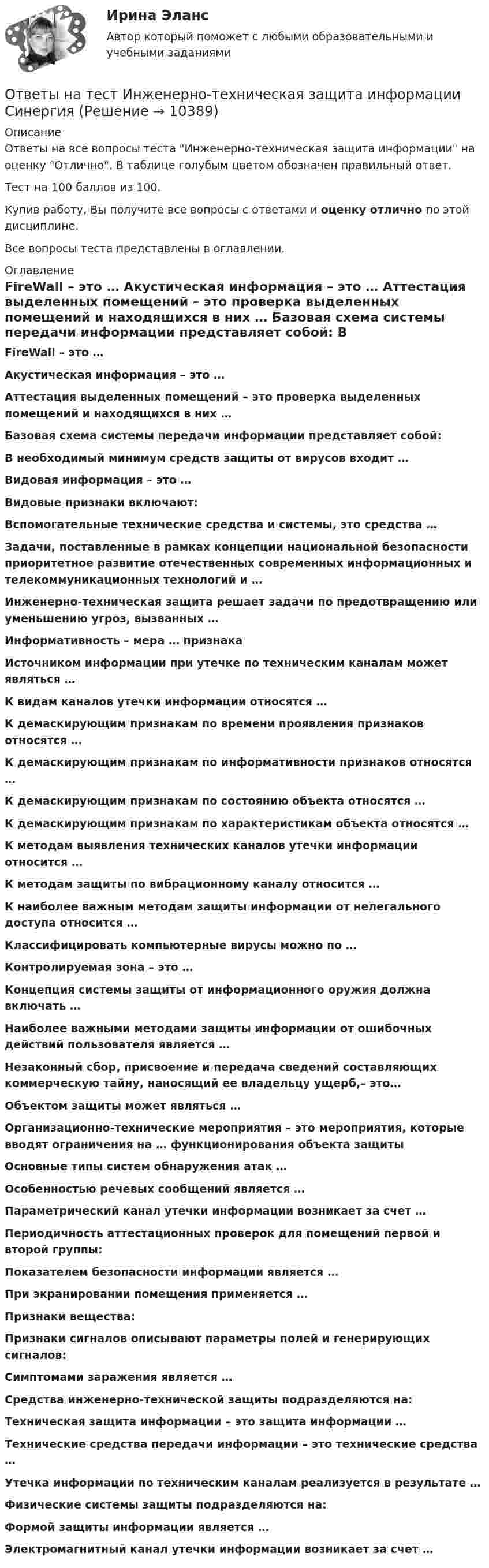     
          Описание
          Ответы на все вопросы теста Инженерно-техническая защита информации на оценку Отлично. В таблице голубым цветом обозначен правильный ответ.Тест на 100 баллов из 100.Купив работу, Вы получите все вопросы с ответами и оценку отлично по этой дисциплине.Все вопросы теста представлены в оглавлении. 
          Оглавление
           FireWall – это … Акустическая информация – это … Аттестация выделенных помещений – это проверка выделенных помещений и находящихся в них … Базовая схема системы передачи информации представляет собой: В необходимый минимум средств защиты от вирусов входит … Видовая информация – это … Видовые признаки включают: Вспомогательные технические средства и системы, это средства … Задачи, поставленные в рамках концепции национальной безопасности приоритетное развитие отечественных современных информационных и телекоммуникационных технологий и … Инженерно-техническая защита решает задачи по предотвращению или уменьшению угроз, вызванных … Информативность – мера … признака Источником информации при утечке по техническим каналам может являться … К видам каналов утечки информации относятся … К демаскирующим признакам по времени проявления признаков относятся … К демаскирующим признакам по информативности признаков относятся … К демаскирующим признакам по состоянию объекта относятся … К демаскирующим признакам по характеристикам объекта относятся … К методам выявления технических каналов утечки информации относится … К методам защиты по вибрационному каналу относится … К наиболее важным методам защиты информации от нелегального доступа относится … Классифицировать компьютерные вирусы можно по … Контролируемая зона – это … Концепция системы защиты от информационного оружия должна включать … Наиболее важными методами защиты информации от ошибочных действий пользователя является … Незаконный сбор, присвоение и передача сведений составляющих коммерческую тайну, наносящий ее владельцу ущерб,– это… Объектом защиты может являться … Организационно-технические мероприятия – это мероприятия, которые вводят ограничения на … функционирования объекта защиты Основные типы систем обнаружения атак … Особенностью речевых сообщений является … Параметрический канал утечки информации возникает за счет … Периодичность аттестационных проверок для помещений первой и второй группы: Показателем безопасности информации является … При экранировании помещения применяется … Признаки вещества: Признаки сигналов описывают параметры полей и генерирующих сигналов: Симптомами заражения является … Средства инженерно-технической защиты подразделяются на: Техническая защита информации – это защита информации … Технические средства передачи информации – это технические средства … Утечка информации по техническим каналам реализуется в результате … Физические системы защиты подразделяются на: Формой защиты информации является … Электромагнитный канал утечки информации возникает за счет …  
            
            
            Ответы на тест. Инженерная компьютерная графика. Набрано 97%.      1049Ответы на тест Инженерно-техническая защита информации СинергияОтветы на тест Инновационный менеджмент СинергияОтветы на тест. Иностранный язык 3. Росдистант. Набрано 100%.    1353Ответы на тест. Иностранный язык (английский). Часть 2 ТПУОтветы на тест. Иностранный язык. Английский язык. Темы 1-15. СинергияОтветы на тест. Иностранный язык в деловом и профессиональном общении. 100 баллов СИНЕРГИЯОтветы на тест. Имэс. Экономическое обоснование проектных решений. Набрано 92%.         1092Ответы на тест. Имэс. Этика делового общения и правила ведения переговоров.  Набрано 90%.   1310Ответы на тест Инвестиции СинергияОтветы на тест. Инвестиционная деятельность банков. Набрано 85%.   1321Ответы на тест Инвестиционная деятельность СинергияОтветы на тест Инвестиционный анализ СинергияОтветы на тест Инвестиционный менеджмент Синергия
