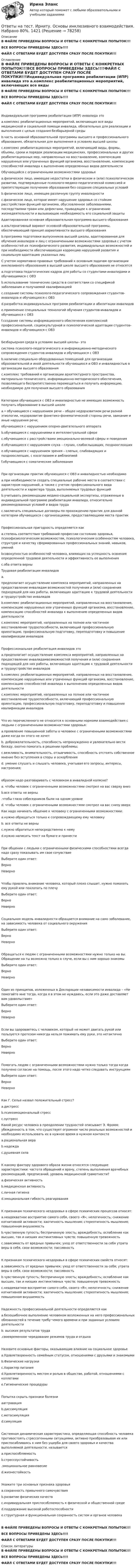     
            Описание
            В ФАЙЛЕ ПРИВЕДЕНЫ ВОПРОСЫ И ОТВЕТЫ С КОНКРЕТНЫХ ПОПЫТОК!!!ВСЕ ВОПРОСЫ ПРИВЕДЕНЫ ЗДЕСЬ!!!!ФАЙЛ С ОТВЕТАМИ БУДЕТ ДОСТУПЕН СРАЗУ ПОСЛЕ ПОКУПКИ!!! 
            Оглавление
            В ФАЙЛЕ ПРИВЕДЕНЫ ВОПРОСЫ И ОТВЕТЫ С КОНКРЕТНЫХ ПОПЫТОК!!!ВСЕ ВОПРОСЫ ПРИВЕДЕНЫ ЗДЕСЬ!!!!ФАЙЛ С ОТВЕТАМИ БУДЕТ ДОСТУПЕН СРАЗУ ПОСЛЕ ПОКУПКИ!!!Индивидуальная программа реабилитации (ИПР) инвалида это a.комплекс реабилитационных мероприятий, включающих все виды медицинской и социальной помощи инвалида, обязательных для реализации и выполнения с целью создания безбарьерной среды b.часть основной образовательной программы высшего и профессионального образования, обязательная для выполнения в условиях высшей школы c.комплекс реабилитационных мероприятий, включающий виды, формы, объемы, сроки и порядок реализации медицинских, профессиональных и других реабилитационных мер, направленных на восстановление, компенсацию нарушенных или утраченных функций организма, восстановление, компенсацию способностей инвалида к выполнению определенных видов деятельности Обучающийся с ограниченными возможностями здоровья a.физическое лицо, имеющее недостатки в физическом и (или) психологическом развитии, подтвержденные психолого-медико-педагогической комиссией и препятствующие получению образования без создания специальных условий b.физическое лицо, имеющее различную группу инвалидности c.физическое лицо, которое имеет нарушение здоровья со стойким расстройством функций организма, обусловленное заболеваниями, последствиями травм или дефектами, приводящее к ограничению жизнедеятельности и вызывающее необходимость его социальной защиты Адаптированная основная образовательная программа высшего образования a.альтернативный вариант основной образовательной программы, обеспечивающий принцип вариативности высшего образования b.программа подготовки выпускников высшей школы, адаптированная для обучения инвалидов и лиц с ограниченными возможностями здоровья с учетом особенностей их психофизического развития, индивидуальных возможностей и при необходимости обеспечивающая коррекцию нарушений развития и социальную адаптацию указанных лиц С учетом нормативно-правовых требований к основным задачам организации инклюзивного образования в высшей школе высшего образования не относятся a.подготовка педагогических кадров для работы со студентами-инвалидами и обучающимися с ОВЗ b.использование технических средств в соответствии со спецификой заболевания и получаемой квалификацией c.создание системы психолого-педагогического сопровождения студентов-инвалидов и обучающихся с ОВЗ d.разработка индивидуальных программ реабилитации и абилитации инвалидов e.применение специальных технологий обучения студентов-инвалидов и обучающихся с ОВЗ f.создание системы информационного обеспечения комплексной профессиональной, социокультурной и психологической адаптации студентов-инвалидов и обучающихся с ОВЗ Безбарьерная среда в условиях высшей школы– этосистема психолого-педагогического и информационно-методического сопровождения студентов-инвалидов и обучающихся с ОВЗ b.наличие специально оборудованных помещений для организации образовательной и иной деятельности обучающихся и ОВЗ и инвалидностью в организации высшего образования c.комплекс требований к организации архитектурного пространства, материально-технического, информационно-методического обеспечения, позволяющего беспрепятственно перемещаться и получать информацию, необходимую для получения высшего образования Категории обучающихся с ОВЗ и инвалидностью не имеющих возможность получать образование в высшей школе a.• обучающиеся с нарушением речи – общее недоразвитием речи разной этиологии, недоразвитие фонетико-фонематической стороны речи, заикание и иные нарушения речи; обучающиеся с нарушением опорно-двигательного аппарата b.обучающиеся с нарушениями в интеллектуальной сфере c.обучающиеся с расстройствами эмоционально-волевой сферы и поведения d.обучающиеся с нарушением слуха – глухих, слабослышащих, позднооглохших e.обучающиеся с нарушением зрения – слепых, слабовидящих и поздноослепших, с косоглазием и амблиопией f.обучающиеся с соматические заболевания При организации практик обучающихся с ОВЗ и инвалидностью необходимо a.при необходимости создать специальные рабочие места в соответствии с характером нарушений, а также с учетом профессионального вида деятельности и характера труда, выполняемых трудовых функций b.учитывать рекомендации медико-социальной экспертизы, отраженные в индивидуальной программе реабилитации инвалида, относительно рекомендованных условий и видов труда c.заключать специальные договоры по прохождению практик для данной категории обучающихся с организациями, предоставляющими места практикПрофессиональная пригодность определяется какa.степень соответствия требований профессии состоянию здоровья, психофизиологическим возможностям, психологическим особенностям человека, структуре и качеству сформированных профессиональных знаний, навыков, умений bсовокупностью особенностей человека, влияющих на успешность освоения определенной трудовой деятельности и эффективность ее выполнения c.оба ответа верны Трудовая реабилитации инвалидовa.предполагает осуществление комплекса мероприятий, направленных на предоставление инвалидам возможностей получения и (или) сохранения подходящей для них работы, включающих адаптацию к трудовой деятельности и трудоустройство инвалидов b.комплекс реабилитационных мероприятий, направленных на восстановление, компенсацию нарушенных или утраченных функций организма, восстановление, компенсацию способностей инвалида к выполнению определенных видов деятельности c.комплекс мероприятий, направленных на полное или частичное восстановление трудоспособности, включающий профессиональную ориентацию, профессиональную подготовку, переподготовку и повышение квалификации инвалидов Профессиональная реабилитация инвалидов это a.предполагает осуществление комплекса мероприятий, направленных на предоставление инвалидамвозможностей получения и (или) сохранения подходящей для них работы, включающих адаптацию к трудовой деятельности и трудоустройство инвалидов b.комплекс реабилитационных мероприятий, направленных на восстановление, компенсацию нарушенных или утраченных функций организма, восстановление, компенсацию способностей инвалида к выполнению определенных видов деятельности c.комплекс мероприятий, направленных на полное или частичное восстановление трудоспособности, включающий профессиональную ориентацию, профессиональную подготовку, переподготовку и повышение квалификации инвалидовЧто из перечисленного не относится к основными нормами взаимодействия с людьми с ограниченными возможностями здоровья:a.проявление повышенной заботы о человеке с ограниченными возможностями даже когда он этого не хочет b. доброжелательность, способность непринужденно и увлекательно вести беседу, охотно помогать в решении проблемы; c.вежливость, внимательность, отзывчивость, способность отстоять собственное мнение без вступления в споры и оскорбления d. умение слушать и слышать человека, учитывая его запросы, интересы, настроения; образом надо разговаривать с человеком в инвалидной коляске?a. чтобы человек с ограниченными возможностями смотрел на вас сверху вниз b.все ответы не верны .чтобы глаза собеседников были на одном уровне d. чтобы человек с ограниченными возможностями смотрел на вас снизу вверх Как надо начинать общение к человеку с ограниченными возможностями:a.нужно обращаться только к сопровождающему ему человеку b. все ответы не верны c.нужно обратиться непосредственно к нему d.нужно написать текст на бумаге и принести При общении с людьми с ограниченными физическими способностями всегда надо сразу показывать им свое сочувствиеВыберите один ответ: Верно НеверноЧтобы привлечь внимание человека, который плохо слышит, нужно помахать ему рукой или похлопать по плечуВыберите один ответ: Верно НеверноСоциальная модель инвалидности обращается внимание на само заболевание, на зависимость человека от социального окруженияВыберите один ответ: Верно НеверноОбращаться к людям с ограниченными возможностями нужно только на вы. Обращение на ты возможно только в случе, если вы с ним хорошо знакомыВыберите один ответ: Верно НеверноОдин из принципов, изложенных в Декларации независимости инвалида – «Не помогайте мне тогда, когда я в этом не нуждаюсь, если это даже доставляет вам удовольствие»Выберите один ответ: Верно НеверноЕсли вы здороваетесь с человеком, который не может двигать рукой или пользуется протезом никогда нельзя пожимать ему руки, это нетактичноВыберите один ответ: Верно НеверноПомогать людям с ограниченными возможностями нужно только тогда когда получено согласие на помощь, после этого надо четко следовать инструкциямВыберите один ответ: Верно НеверноКак Г. Селье назвал положительный стресс? a.дистрессb.психоэмоциональный стрессc.эустресс Какой ресурс человека в преодолении трудностей описывает Э. Фромм: убежденность в том, что существует огромное число реальных возможностей и необходимо использовать их в нужное время в нужном контексте a.рациональная вераb.надежда c.душевная сила К какому фактору здорового образа жизни относятся следующие характеристики: частота обращений к врачу, степень выполнения врачебных рекомендаций, предписаний, уровень медицинской грамотности?a.физическая активность b.медицинская активность c.личная гигиена d.эмоциональная гибкость реагирования  К признакам психического нездоровья в сфере психических процессов относят: a.неадекватное восприятие самого себя, своего «Я»; нелогичность; снижение когнитивной активности; хаотичность мышления; стереотипность мышления; повышенная внушаемость b.чувственную тупость; беспричинную злость; враждебность; ослабление как высших, так и низших инстинктивных чувств; повышенную тревожность c.зависимость от вредных привычек; уход от ответственности за себя утрата веры в себя, свои возможности; пассивность К признакам психического нездоровья в сфере психических свойств относят: a.зависимость от вредных привычек; уход от ответственности за себя; утрата веры в себя, свои возможности; пассивность b.чувственную тупость; беспричинную злость; враждебность; ослабление как высших, так и низших инстинктивных чувств; повышенную тревожность c.неадекватное восприятие самого себя, своего «Я»; нелогичность; снижение когнитивной активности; хаотичность мышления; стереотипность мышления; повышенная внушаемость Надежность профессиональной деятельности определяется как a.безошибочное выполнение человеком возложенных на него профессиональных обязанностей в течение требу¬емого времени и при заданных условиях деятельности b. высоких результатов труда .своевременное чередование режимов труда и отдыхаНазовите основные факторы, оказывающие влияние на социальное здоровье a.Удовлетворенность семейным статусом, отношениями с друзьями и знакомымиb.Физические нагрузки c.Характер питания d.Удовлетворенность местом и ролью в обществе, работой, отношениями с коллегами e.Гигиенические процедурыПопытка скрыть признаки болезниaаггравация b.диссимуляцияc.метасимуляция d.симуляция Системная динамическая характеристика, определяющая способность человека противостоять стрессогенными ситуациями, активно преобразовывая их или приспосабливаясь к ним без ущерба для своего здоровья и качества выполняемой деятельности, называется a.приспособляемостьb.стрессоустойчивость.эмоциональное равновесие d.жизнестойкостьУкажите три основных признака здоровья a.сохранность привычного самочувствия b.развитие физических качеств c.индивидуальная приспособляемость к физической и общественной среде d.поддержание высокой работоспособности e.структурная и функциональная сохранность систем и органов человекаВ ФАЙЛЕ ПРИВЕДЕНЫ ВОПРОСЫ И ОТВЕТЫ С КОНКРЕТНЫХ ПОПЫТОК!!!ВСЕ ВОПРОСЫ ПРИВЕДЕНЫ ЗДЕСЬ!!!!ФАЙЛ С ОТВЕТАМИ БУДЕТ ДОСТУПЕН СРАЗУ ПОСЛЕ ПОКУПКИ!!! 
            Список литературы
            В ФАЙЛЕ ПРИВЕДЕНЫ ВОПРОСЫ И ОТВЕТЫ С КОНКРЕТНЫХ ПОПЫТОК!!!ВСЕ ВОПРОСЫ ПРИВЕДЕНЫ ЗДЕСЬ!!!!ФАЙЛ С ОТВЕТАМИ БУДЕТ ДОСТУПЕН СРАЗУ ПОСЛЕ ПОКУПКИ!!! 
            
            
            Ответы на тест. Ирниту. Основы деловой коммуникации.  Набрано 62%.   1420Ответы на тест. Ирниту. Основы инклюзивного взаимодействия.  Набрано 80%.    1421Ответы на тест. Ирниту. Основы проектной деятельности. Набрано 80%.    1422Ответы на тестирование  по методологии МосТех Синергия МтиОтветы на тестирование Физиология человека МосТех МТИ СинергияОтветы на тест. Искусственный интеллект и нейронные сети  Итоговый + Компетентностный тест. СинергияОтветы на тест История государства и права России Синергия (2 семестр) сдача в апреле на 93 балла.Ответы на тест Информационные системы в экономике СинергияОтветы на тест Информационные системы маркетинга СинергияОтветы на тест Информационные технологии в лингвистике СинергияОтветы на тест Информационные технологии в менеджменте СинергияОтветы на тест Информационные технологии в профессиональной деятельности (Информационные технологии в экономике) СинергияОтветы на тест Информационные технологии в юридической деятельности СинергияОтветы на тест Информационные технологии Синергия