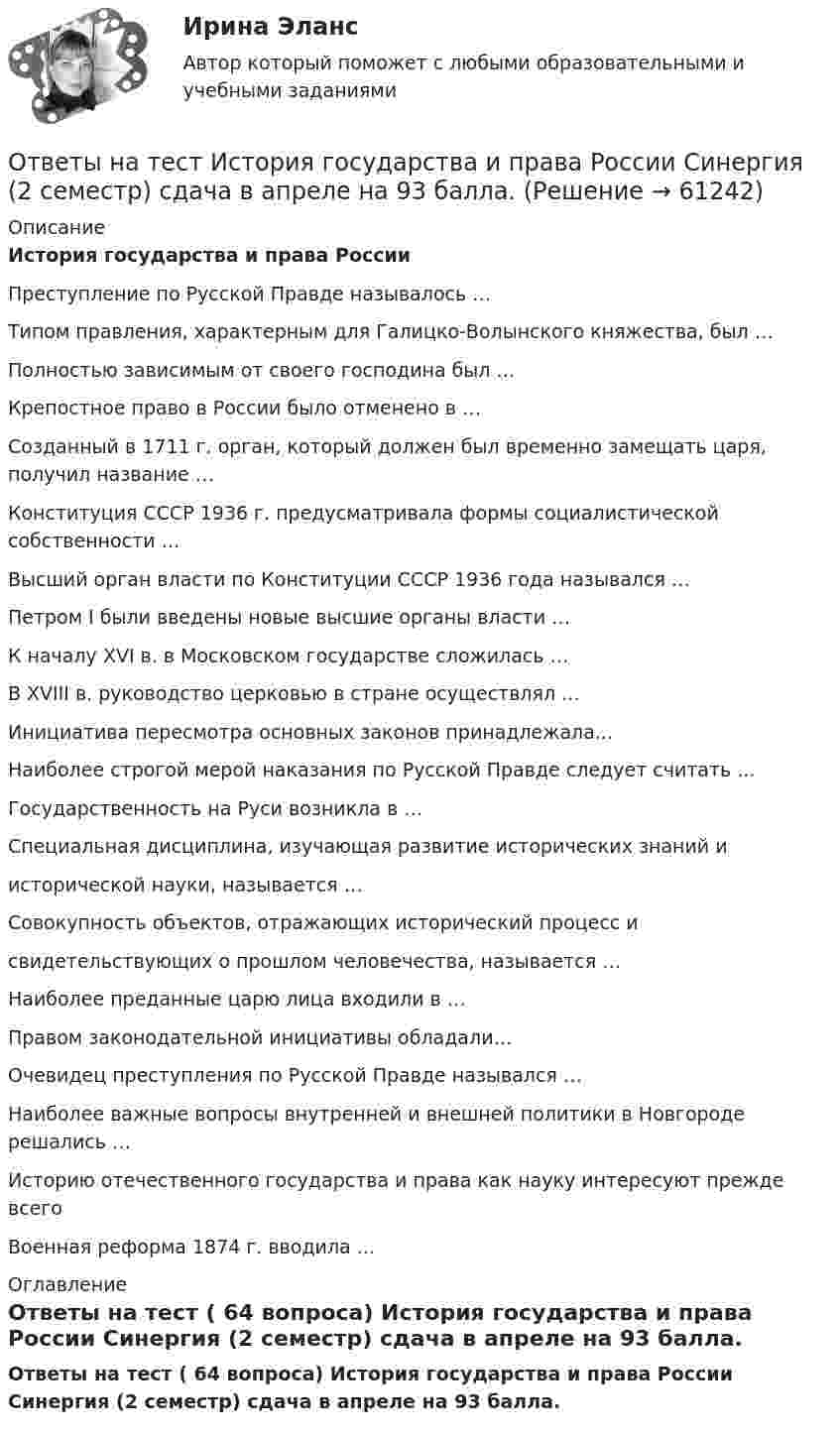     
            Описание
            История государства и права России Преступление по Русской Правде называлось … Типом правления, характерным для Галицко-Волынского княжества, был … Полностью зависимым от своего господина был … Крепостное право в России было отменено в … Созданный в 1711 г. орган, который должен был временно замещать царя, получил название …Конституция СССР 1936 г. предусматривала формы социалистической собственности … Высший орган власти по Конституции СССР 1936 года назывался …Петром I были введены новые высшие органы власти …К началу XVI в. в Московском государстве сложилась …В XVIII в. руководство церковью в стране осуществлял …Инициатива пересмотра основных законов принадлежала... Наиболее строгой мерой наказания по Русской Правде следует считать ...Государственность на Руси возникла в … Специальная дисциплина, изучающая развитие исторических знаний иисторической науки, называется … Совокупность объектов, отражающих исторический процесс исвидетельствующих о прошлом человечества, называется …Наиболее преданные царю лица входили в … Правом законодательной инициативы обладали…Очевидец преступления по Русской Правде назывался … Наиболее важные вопросы внутренней и внешней политики в Новгороде решались …Историю отечественного государства и права как науку интересуют прежде всегоВоенная реформа 1874 г. вводила ... 
            Оглавление
            Ответы на тест ( 64 вопроса) История государства и права России Синергия (2 семестр) сдача в апреле на 93 балла.  
            
            
            Ответы на тест. Искусственный интеллект и нейронные сети  Итоговый + Компетентностный тест. СинергияОтветы на тест История государства и права России Синергия (2 семестр) сдача в апреле на 93 балла.Ответы на тест История и методология науки СинергияОтветы на тест История литературы стран первого иностранного языка СинергияОтветы на тест История педагогики и образования СинергияОтветы на тест История политических и правовых учений СинергияОтветы на тест История психологии СинергияОтветы на тест Информационные технологии в юридической деятельности СинергияОтветы на тест Информационные технологии СинергияОтветы на тест. Иргупс. Политология. Набрано 90%.  1486Ответы на тест. Ирниту. Основы деловой коммуникации.  Набрано 62%.   1420Ответы на тест. Ирниту. Основы инклюзивного взаимодействия.  Набрано 80%.    1421Ответы на тест. Ирниту. Основы проектной деятельности. Набрано 80%.    1422Ответы на тестирование  по методологии МосТех Синергия Мти