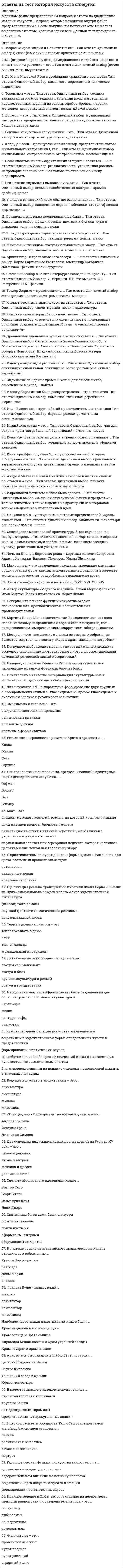     
          Описание
          ответы на тест история искусств синергия, направление дизайн 1 семестр. После покупки вы получите файл где 64 вопроса и ответа, собрала при сдаче трех попыток вопросыверный ответ выделен желтым цветом!тесты сданы на 93 балла (отлично)Если вам нужна помощь со сдачей любого теста синергия, пишите мне в личку (зайдите в мой профиль и выберите справа написать сообщение)список вопросов, которые вы получите представлен  ниже  
          Оглавление
          1.	 Вопрос:Мирон, Фидий и Поликлет были …Тип ответа: Одиночный выбор? философами? скульпторами? архитекторами? воинами2.	Мифический предок у североамериканских индейцев, чаще всего животное или растение – это …Тип ответа: Одиночный выбор? фетиш? Богиня-Мать? амулет? тотем3.	До Х в. в Киевской Руси преобладали традиции … зодчества Тип ответа: Одиночный выбор ? каменного ? деревянного ? глиняного ? кирпичное4.	Торевтика – это … Тип ответа: Одиночный выбор ? техника закаливания оружия ? техника написания икон ? изготовление художественных изделий из золота, серебра, бронзы и других металлов ? декоративный элемент византийской церкви5.	Донжон – это … Тип ответа: Одиночный выбор ? музыкальный инструмент ? орудие пыток ? элемент рыцарских доспехов ? высокая башня в центре замка6.	Ведущее искусство в эпоху готики – это … Тип ответа: Одиночный выбор живопись архитектура скульптура музыка7.	Клод Дебюсси – французский композитор, представитель такого музыкального направления, как … Тип ответа: Одиночный выбор ? минимализм ? импрессионизм ? экспрессионизм ? неоклассицизм8.	Особенностью многих африканских статуэток является … Тип ответа: Одиночный выбор ? реалистичность ? утонченная роспись ? непропорционально большая голова по отношению к телу ? шарнирность9.	Египетские пирамиды выполняли задачи … Тип ответа: Одиночный выбор ? сельскохозяйственных построек ? храмов ? гробниц ? домов10.	 У входа в египетский храм обычно располагались … Тип ответа: Одиночный выбор ? священные деревья ? обелиски ? статуи сфинксов ? жертвенники11.	 Оружием египетских военачальников были … Тип ответа: Одиночный выбор ? пращи и серпы ? дротики и булавы ? луки и кинжалы ? копья и длинные ножи12.	 Эпоху Возрождения характеризовал союз искусства и … Тип ответа: Одиночный выбор ? техники ? религии ? войны ? науки13.	 Менгиры и глиняные статуэтки появились в эпоху … Тип ответа: Одиночный выбор ? энеолита ? неолита ? мезолита ? палеолита14.	 Архитектор Петропавловского собора – … Тип ответа: Одиночный выбор ? Карло Бартоломео Растрелли ? Александр Кокбринов ? Доменико Трезини ? Иван Зарудный15.	 Смольный собор в Санкт-Петербурге возведен по проекту … Тип ответа: Одиночный выбор ? Л. Бернини ? Д.В. Ухтомского ? В.В. Растрелли ? П.А. Трезини16.	 Теодор Жерико – представитель … Тип ответа: Одиночный выбор ? маньеризма ? классицизма ? романтизма ? модерна17.	 К пластическим видам искусства относится … Тип ответа: Одиночный выбор ? танец ? музыка ? поэзия ? архитектура18.	 Римским скульпторам было свойственно … Тип ответа: Одиночный выбор ? стремиться к схематичности ? приукрашать оригинал ? создавать однотипные образы ? четко копировать оригинал19.	 Древнейшей уцелевшей русской иконой считается … Тип ответа: Одиночный выбор ? Святой Георгий (икона Успенского собора Московского Кремля) ? Апостолы Петр и Павел (икона Софийского собора в Новгороде) ? Владимирская икона Божией Матери ? Боголюбская икона Богоматери20.	 В центре пирамиды располагали … Тип ответа: Одиночный выбор ? вентиляционный канал ? святилище ? большую галерею ? склеп с саркофагом21.	 Индийские пещерные храмы и кельи для отшельников, высеченные в скале, – чайтья 22.	 В эпоху Каролингов было распространено … строительство Тип ответа: Одиночный выбор ? каменное ? глиняное ? деревянное ? кирпичное23.	 Иван Вишняков – крупнейший представитель … в живописи Тип ответа: Одиночный выбор ? барокко ? рококо ? романтизма ? сентиментализма24.	 Индийская ступа – это … Тип ответа: Одиночный выбор ? чан для стирки ? храм ? погребальный буддийский памятник ? посуда25.	 Культуру II тысячелетия до н.э. в Греции обычно называют … Тип ответа: Одиночный выбор ? элладской ? крито-микенской ? афинской ? ахейской26.	 Культура Ифе получила большую известность благодаря обнаруженным там … Тип ответа: Одиночный выбор ? бронзовым и терракотовым фигурам ? деревянным идолам ? каменным алтарям ? золотым маскам27.	 Андрей Матвеев и Иван Никитин наиболее известны своими работами в жанре … Тип ответа: Одиночный выбор ? пейзажа ? портрета ? исторической живописи ? натюрморта28.	 В древности фетишем можно было сделать … Тип ответа: Одиночный выбор ? любой случайно выбранный предмет ? только животное ? только изделия из драгоценных материалов ? только специально изготовленный идол29.	 Начиная с X в. культурными центрами средневековой Европы становятся … Тип ответа: Одиночный выбор ? библиотеки ? монастыри ? рыцарские замки ? школы30.	 Своеобразие монгольской архитектуры было обусловлено в первую очередь … Тип ответа: Одиночный выбор ? кочевым образом жизни ? климатическими особенностями ? влиянием соседних культур ? религиозными убеждениями31.	 Ночь на Днепре, Березовая роща – картины ?Алексея Саврасова ? Архипа Куинджи ? Василия Поленова ? Ивана Шишкина 32.	 Микролиты – это окаменелые раковины ? маленькие каменные орудия разных форм ? камни, используемые в древности в качестве метательного оружия ? раздробленные ископаемые кости33.	 Золотым веком иконописи называют …? XVII ? XVI ? XV ? XIV34.	 Автор скульптуры «Медного всадника» ? Этьен Морис Фальконе ? Иван Мартос ? Марк Антокольский ? Федот Шубин35.	 Неверно, что в число функций искусства входит .. ? познавательная ? прогностическая ? воспитательная ? производительная 36.	 Картина Клода Моне «Впечатление. Восходящее солнце» дала название такому направлению в европейском искусстве, как …? экспрессионизм ? импрессионизм ? сюрреализм ? абстракционизм37.	 Мегарон – это ? помещение с очагом во дворце ? изображение божества ? жертвенная плита у входа в храм ? маска для погребения 38.	 Погрудное изображение модели, где все внимание художника сосредоточено на лице портретируемого, - это … портрет парадный камерный ретроспективный исторический39.	 Неверно, что храмы Киевской Руси изнутри украшались иконописью мозаикой фресками барельефами 40.	 Изначально в качестве материала для скульптуры майя использовали… дереве известняк глину серпентин 41.	 Для искусства XVII в. характерно формирование двух крупных общеевропейских стилей :... классицизма и барокко классицизма и эклектики барокко и рококо рококо и готики 42.	 Эмакимоно и какэмоно – эторитуалы приветствия и прощаниярелигиозные ритуалыэлементы одеждыкартины в форме свитков43.	 Резиденция верховного правителя Крита в древности - …КноссМалияФест Гортина  44.	 Основоположник символизма, предвосхитивший характерные черты декадентского искусства - …ГофманБодлерГетеГеймер45.	 Колт – этоэлемент мужского костюма, ремень, на который крепился кинжалодин из видов валюты, бронзовая монетаразновидность оружия вятичей, короткий узкий кинжал с украшенным узорами клинкомпарная полая золотая или серебряная подвеска, которая крепилась цепочками или лентами к головному убору 46.	 С христианством на Русь пришла … форма храма – типичаная для греко-восточных православных странротондоваязальная шатроваякрестово-купольная47.	 Публикация романа французского писателя Жюля Верна «С Земли на Луну» ознаменовала рожден нового жанра художественной литературы философского романанаучной фантастики магического реализмадокументальной прозы48.	 Терма у древних римлян – этотеплая комната в домебанятеплая одеждамузыкальный инструмент 49.	 Две основные разновидности скульптуры:статуэтка и монументстатуя и бюсткруглая скульптура и рельефстатуя и группа статуй50.	 Народная скульптура Африки может быть разделена на две большие группы: собственно скульптура и …барельефымаскиконтррельефыстатуэтки 51.	 Компенсаторная функция искусства заключается в выражении в художественной форме определенных чувств и представленийформировании эстетических вкусоввоздействии на людей через эстетический идеал и наделении их художественно осмысленным опытомблаготворном влиянии на психику человека, позволяющей выжить в тяжелых ситуациях 52.	 Ведущее искусство в эпоху готики – это …архитектураскульптурамузыкаживопись53.	 «Троица», или «Гостеприимство Авраама», - это икона …Андрея РублеваФеофана ГрекаДионисия Симона54.	 Два основных вида живописынх произведений на Руси до XV века – это ..панно и декупажикона и витражмозаика и фрескароспись и батик 55.	 Систему абсолютного идеализма создал …Виктор ГюгоГеорг ГегельИммануил КантДени Дидро56.	 Святилища богов ками были … внутрибогато обставленыпочти пустымиоформлены статуямиоборудованы алтарями57.	 В системе росписи византийского храма место на куполе отводилось изображению …Христа Пантократорарая и адаДевы Марииангелов 58.	 Франсуа Буше - французский …ювелирархитекторкомпозиторживописец Наиболее известными памятниками инков были …Храм надписей и пирамида луныХрам солнца и Врата солнцапирамида Кецалькоатля и Храм утренней звездыХрам ягуаров и храм воинов59.	 Аристотель Фиораванти в 1475-1479 гг. построил ..церковь Покрова на НерлиСофию КиевскуюУспенский собор в КремлеЮрьев монастырь60.	 В качестве храмов у ацтеков использовались …открытая галерея с колоннамикруглые башничетырехгранные пирамидыпродолговатые четырехугольные здания 61.	 В период расцвета государств Тан и Сун основной темой китайской живописи становитсяпейзажрелигиозная живописьбатальная живописьпортрет62.	Гедонистическая функция искусства заключается в …доставлении людям удовольствияоздоровительном влиянии на психику человекавыражении через искусство чувств и эмоцииформировании эстетических вкусов 63.	 Идейное течение в XIX в., которое ставило на первое место принцип равноправия и суверенитета народа, - это...социализмлиберализмконсерватизмдемократизм64.	 Фитолатрия – это ..промысловый культкульт предковкульт растенийаграрный культ  
          Список литературы
          1.	 Вопрос:Мирон, Фидий и Поликлет были …Тип ответа: Одиночный выбор? философами? скульпторами? архитекторами? воинами2.	Мифический предок у североамериканских индейцев, чаще всего животное или растение – это …Тип ответа: Одиночный выбор? фетиш? Богиня-Мать? амулет? тотем3.	До Х в. в Киевской Руси преобладали традиции … зодчества Тип ответа: Одиночный выбор ? каменного ? деревянного ? глиняного ? кирпичное4.	Торевтика – это … Тип ответа: Одиночный выбор ? техника закаливания оружия ? техника написания икон ? изготовление художественных изделий из золота, серебра, бронзы и других металлов ? декоративный элемент византийской церкви5.	Донжон – это … Тип ответа: Одиночный выбор ? музыкальный инструмент ? орудие пыток ? элемент рыцарских доспехов ? высокая башня в центре замка6.	Ведущее искусство в эпоху готики – это … Тип ответа: Одиночный выбор живопись архитектура скульптура музыка7.	Клод Дебюсси – французский композитор, представитель такого музыкального направления, как … Тип ответа: Одиночный выбор ? минимализм ? импрессионизм ? экспрессионизм ? неоклассицизм8.	Особенностью многих африканских статуэток является … Тип ответа: Одиночный выбор ? реалистичность ? утонченная роспись ? непропорционально большая голова по отношению к телу ? шарнирность9.	Египетские пирамиды выполняли задачи … Тип ответа: Одиночный выбор ? сельскохозяйственных построек ? храмов ? гробниц ? домов10.	 У входа в египетский храм обычно располагались … Тип ответа: Одиночный выбор ? священные деревья ? обелиски ? статуи сфинксов ? жертвенники11.	 Оружием египетских военачальников были … Тип ответа: Одиночный выбор ? пращи и серпы ? дротики и булавы ? луки и кинжалы ? копья и длинные ножи12.	 Эпоху Возрождения характеризовал союз искусства и … Тип ответа: Одиночный выбор ? техники ? религии ? войны ? науки13.	 Менгиры и глиняные статуэтки появились в эпоху … Тип ответа: Одиночный выбор ? энеолита ? неолита ? мезолита ? палеолита14.	 Архитектор Петропавловского собора – … Тип ответа: Одиночный выбор ? Карло Бартоломео Растрелли ? Александр Кокбринов ? Доменико Трезини ? Иван Зарудный15.	 Смольный собор в Санкт-Петербурге возведен по проекту … Тип ответа: Одиночный выбор ? Л. Бернини ? Д.В. Ухтомского ? В.В. Растрелли ? П.А. Трезини16.	 Теодор Жерико – представитель … Тип ответа: Одиночный выбор ? маньеризма ? классицизма ? романтизма ? модерна17.	 К пластическим видам искусства относится … Тип ответа: Одиночный выбор ? танец ? музыка ? поэзия ? архитектура18.	 Римским скульпторам было свойственно … Тип ответа: Одиночный выбор ? стремиться к схематичности ? приукрашать оригинал ? создавать однотипные образы ? четко копировать оригинал19.	 Древнейшей уцелевшей русской иконой считается … Тип ответа: Одиночный выбор ? Святой Георгий (икона Успенского собора Московского Кремля) ? Апостолы Петр и Павел (икона Софийского собора в Новгороде) ? Владимирская икона Божией Матери ? Боголюбская икона Богоматери20.	 В центре пирамиды располагали … Тип ответа: Одиночный выбор ? вентиляционный канал ? святилище ? большую галерею ? склеп с саркофагом21.	 Индийские пещерные храмы и кельи для отшельников, высеченные в скале, – чайтья 22.	 В эпоху Каролингов было распространено … строительство Тип ответа: Одиночный выбор ? каменное ? глиняное ? деревянное ? кирпичное23.	 Иван Вишняков – крупнейший представитель … в живописи Тип ответа: Одиночный выбор ? барокко ? рококо ? романтизма ? сентиментализма24.	 Индийская ступа – это … Тип ответа: Одиночный выбор ? чан для стирки ? храм ? погребальный буддийский памятник ? посуда25.	 Культуру II тысячелетия до н.э. в Греции обычно называют … Тип ответа: Одиночный выбор ? элладской ? крито-микенской ? афинской ? ахейской26.	 Культура Ифе получила большую известность благодаря обнаруженным там … Тип ответа: Одиночный выбор ? бронзовым и терракотовым фигурам ? деревянным идолам ? каменным алтарям ? золотым маскам27.	 Андрей Матвеев и Иван Никитин наиболее известны своими работами в жанре … Тип ответа: Одиночный выбор ? пейзажа ? портрета ? исторической живописи ? натюрморта28.	 В древности фетишем можно было сделать … Тип ответа: Одиночный выбор ? любой случайно выбранный предмет ? только животное ? только изделия из драгоценных материалов ? только специально изготовленный идол29.	 Начиная с X в. культурными центрами средневековой Европы становятся … Тип ответа: Одиночный выбор ? библиотеки ? монастыри ? рыцарские замки ? школы30.	 Своеобразие монгольской архитектуры было обусловлено в первую очередь … Тип ответа: Одиночный выбор ? кочевым образом жизни ? климатическими особенностями ? влиянием соседних культур ? религиозными убеждениями31.	 Ночь на Днепре, Березовая роща – картины ?Алексея Саврасова ? Архипа Куинджи ? Василия Поленова ? Ивана Шишкина 32.	 Микролиты – это окаменелые раковины ? маленькие каменные орудия разных форм ? камни, используемые в древности в качестве метательного оружия ? раздробленные ископаемые кости33.	 Золотым веком иконописи называют …? XVII ? XVI ? XV ? XIV34.	 Автор скульптуры «Медного всадника» ? Этьен Морис Фальконе ? Иван Мартос ? Марк Антокольский ? Федот Шубин35.	 Неверно, что в число функций искусства входит .. ? познавательная ? прогностическая ? воспитательная ? производительная 36.	 Картина Клода Моне «Впечатление. Восходящее солнце» дала название такому направлению в европейском искусстве, как …? экспрессионизм ? импрессионизм ? сюрреализм ? абстракционизм37.	 Мегарон – это ? помещение с очагом во дворце ? изображение божества ? жертвенная плита у входа в храм ? маска для погребения 38.	 Погрудное изображение модели, где все внимание художника сосредоточено на лице портретируемого, - это … портрет парадный камерный ретроспективный исторический39.	 Неверно, что храмы Киевской Руси изнутри украшались иконописью мозаикой фресками барельефами 40.	 Изначально в качестве материала для скульптуры майя использовали… дереве известняк глину серпентин 41.	 Для искусства XVII в. характерно формирование двух крупных общеевропейских стилей :... классицизма и барокко классицизма и эклектики барокко и рококо рококо и готики 42.	 Эмакимоно и какэмоно – эторитуалы приветствия и прощаниярелигиозные ритуалыэлементы одеждыкартины в форме свитков43.	 Резиденция верховного правителя Крита в древности - …КноссМалияФест Гортина  44.	 Основоположник символизма, предвосхитивший характерные черты декадентского искусства - …ГофманБодлерГетеГеймер45.	 Колт – этоэлемент мужского костюма, ремень, на который крепился кинжалодин из видов валюты, бронзовая монетаразновидность оружия вятичей, короткий узкий кинжал с украшенным узорами клинкомпарная полая золотая или серебряная подвеска, которая крепилась цепочками или лентами к головному убору 46.	 С христианством на Русь пришла … форма храма – типичаная для греко-восточных православных странротондоваязальная шатроваякрестово-купольная47.	 Публикация романа французского писателя Жюля Верна «С Земли на Луну» ознаменовала рожден нового жанра художественной литературы философского романанаучной фантастики магического реализмадокументальной прозы48.	 Терма у древних римлян – этотеплая комната в домебанятеплая одеждамузыкальный инструмент 49.	 Две основные разновидности скульптуры:статуэтка и монументстатуя и бюсткруглая скульптура и рельефстатуя и группа статуй50.	 Народная скульптура Африки может быть разделена на две большие группы: собственно скульптура и …барельефымаскиконтррельефыстатуэтки 51.	 Компенсаторная функция искусства заключается в выражении в художественной форме определенных чувств и представленийформировании эстетических вкусоввоздействии на людей через эстетический идеал и наделении их художественно осмысленным опытомблаготворном влиянии на психику человека, позволяющей выжить в тяжелых ситуациях 52.	 Ведущее искусство в эпоху готики – это …архитектураскульптурамузыкаживопись53.	 «Троица», или «Гостеприимство Авраама», - это икона …Андрея РублеваФеофана ГрекаДионисия Симона54.	 Два основных вида живописынх произведений на Руси до XV века – это ..панно и декупажикона и витражмозаика и фрескароспись и батик 55.	 Систему абсолютного идеализма создал …Виктор ГюгоГеорг ГегельИммануил КантДени Дидро56.	 Святилища богов ками были … внутрибогато обставленыпочти пустымиоформлены статуямиоборудованы алтарями57.	 В системе росписи византийского храма место на куполе отводилось изображению …Христа Пантократорарая и адаДевы Марииангелов 58.	 Франсуа Буше - французский …ювелирархитекторкомпозиторживописец Наиболее известными памятниками инков были …Храм надписей и пирамида луныХрам солнца и Врата солнцапирамида Кецалькоатля и Храм утренней звездыХрам ягуаров и храм воинов59.	 Аристотель Фиораванти в 1475-1479 гг. построил ..церковь Покрова на НерлиСофию КиевскуюУспенский собор в КремлеЮрьев монастырь60.	 В качестве храмов у ацтеков использовались …открытая галерея с колоннамикруглые башничетырехгранные пирамидыпродолговатые четырехугольные здания 61.	 В период расцвета государств Тан и Сун основной темой китайской живописи становитсяпейзажрелигиозная живописьбатальная живописьпортрет62.	Гедонистическая функция искусства заключается в …доставлении людям удовольствияоздоровительном влиянии на психику человекавыражении через искусство чувств и эмоцииформировании эстетических вкусов 63.	 Идейное течение в XIX в., которое ставило на первое место принцип равноправия и суверенитета народа, - это...социализмлиберализмконсерватизмдемократизм64.	 Фитолатрия – это ..промысловый культкульт предковкульт растенийаграрный культ 
            
            
            ответы на тест История Искусств синергия Ответы на тест История искусств. СинергияОтветы на тест История (История России, всеобщая история), МФПУ Синергия, (МОИ) Ответы на тест История политических и правовых учений. Синергия - 2021Ответы на тест История политических и правовых учений. Синергия - 2021ответы на тест история психологии синергия Ответы на тест История рекламы. Синергияответы на тест Информационные технологии в профессиональной деятельности синергияответы на тест информационные технологии в экономике синергияОтветы на тест. Информационные технологии в юридической деятельности . Синергияответы на тест информационные технологии синергияОтветы на тест / ИРНИТУ / Инженерная и компьютерная графика/ Тест на тему поверхности / 12 вопросов / Результат 83%Ответы на тест. Ирниту. Новые информационные технологии в энергетике. Набрано 68%. 639Ответы на тест История и методология юридической науки. Синергия - 2021