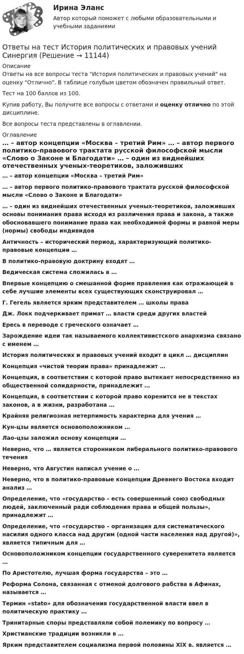     
          Описание
          Ответы на все вопросы теста История политических и правовых учений на оценку Отлично. В таблице голубым цветом обозначен правильный ответ.Тест на 100 баллов из 100.Купив работу, Вы получите все вопросы с ответами и оценку отлично по этой дисциплине.Все вопросы теста представлены в оглавлении. 
          Оглавление
           … – автор концепции «Москва – третий Рим» … – автор первого политико-правового трактата русской философской мысли «Слово о Законе и Благодати» … – один из виднейших отечественных ученых-теоретиков, заложивших основы понимания права исходя из различения права и закона, а также обосновавшего понимание права как необходимой формы и равной меры (нормы) свободы индивидов Античность – исторический период, характеризующий политико-правовые концепции … В политико-правовую доктрину входят … Ведическая система сложилась в … Впервые концепцию о смешанной форме правления как отражающей в себе лучшие элементы всех существующих сконструировал … Г. Гегель является ярким представителем … школы права Дж. Локк подчеркивает примат … власти среди других властей Ересь в переводе с греческого означает … Зарождение идеи так называемого коллективистского анархизма связано с именем … История политических и правовых учений входит в цикл … дисциплин Концепция «чистой теории права» принадлежит … Концепция, в соответствии с которой право вытекает непосредственно из общественной солидарности, принадлежит … Концепция, в соответствии с которой право коренится не в текстах законов, а в жизни, разработана … Крайняя религиозная нетерпимость характерна для учения … Кун-цзы является основоположником … Лао-цзы заложил основу концепции … Неверно, что … является сторонником либерального политико-правового течения Неверно, что Августин написал учение о … Неверно, что в политико-правовые концепции Древнего Востока входит анализ … Определение, что «государство – есть совершенный союз свободных людей, заключенный ради соблюдения права и общей пользы», принадлежит … Определение, что «государство – организация для систематического насилия одного класса над другим (одной части населения над другой)», является типичным для … Основоположником концепции государственного суверенитета является … По Аристотелю, лучшая форма государства – это … Реформа Солона, связанная с отменой долгового рабства в Афинах, называется … Термин «stato» для обозначения государственной власти ввел в политическую практику … Тринитарные споры представляли собой полемику по вопросу … Христианские традиции возникли в … Ярким представителем социализма первой половины XIX в. является …  
            
            
            Ответы на тест История педагогики и образования СинергияОтветы на тест История политических и правовых учений СинергияОтветы на тест История психологии СинергияОтветы на тест История рекламного бизнеса Синергияответы на тест - История России(всеобщая история) -Синергия - 2 семестрОтветы на тест История управленческой мысли СинергияОтветы на тест итоговый, ИСТИТУЦИОНАЛЬНАЯ ЭКОНОМИКА, СИБУПК, 4 курсОтветы на тест. Ирниту. Основы инклюзивного взаимодействия.  Набрано 80%.    1421Ответы на тест. Ирниту. Основы проектной деятельности. Набрано 80%.    1422Ответы на тестирование  по методологии МосТех Синергия МтиОтветы на тестирование Физиология человека МосТех МТИ СинергияОтветы на тест. Искусственный интеллект и нейронные сети  Итоговый + Компетентностный тест. СинергияОтветы на тест История государства и права России Синергия (2 семестр) сдача в апреле на 93 балла.Ответы на тест История и методология науки Синергия