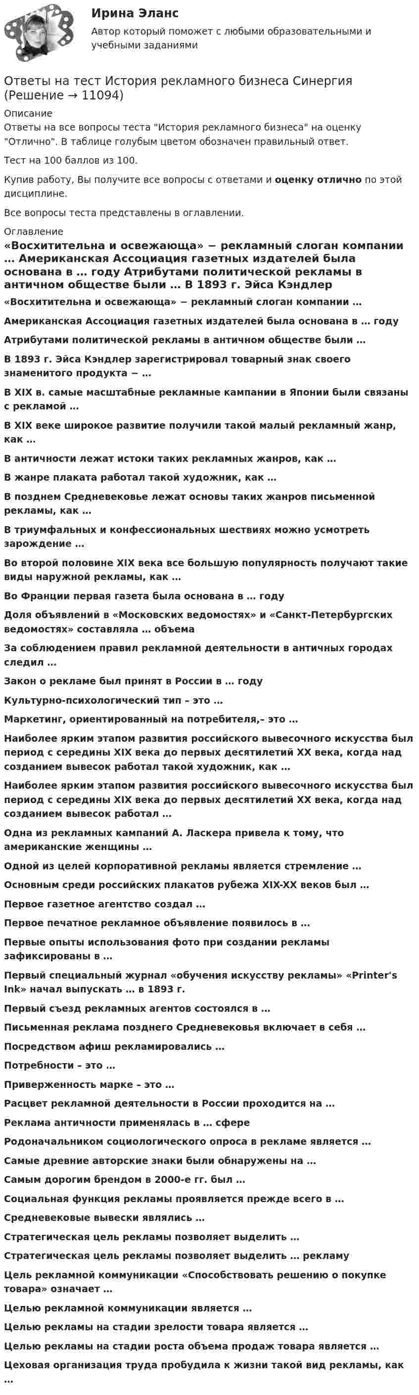     
          Описание
          Ответы на все вопросы теста История рекламного бизнеса на оценку Отлично. В таблице голубым цветом обозначен правильный ответ.Тест на 100 баллов из 100.Купив работу, Вы получите все вопросы с ответами и оценку отлично по этой дисциплине.Все вопросы теста представлены в оглавлении. 
          Оглавление
           «Восхитительна и освежающа» − рекламный слоган компании … Американская Ассоциация газетных издателей была основана в … году Атрибутами политической рекламы в античном обществе были … В 1893 г. Эйса Кэндлер зарегистрировал товарный знак своего знаменитого продукта − … В XIX в. самые масштабные рекламные кампании в Японии были связаны с рекламой … В XIX веке широкое развитие получили такой малый рекламный жанр, как … В античности лежат истоки таких рекламных жанров, как … В жанре плаката работал такой художник, как … В позднем Средневековье лежат основы таких жанров письменной рекламы, как … В триумфальных и конфессиональных шествиях можно усмотреть зарождение … Во второй половине XIX века все большую популярность получают такие виды наружной рекламы, как … Во Франции первая газета была основана в … году Доля объявлений в «Московских ведомостях» и «Санкт-Петербургских ведомостях» составляла … объема За соблюдением правил рекламной деятельности в античных городах следил … Закон о рекламе был принят в России в … году Культурно-психологический тип – это … Маркетинг, ориентированный на потребителя,– это … Наиболее ярким этапом развития российского вывесочного искусства был период с середины XIX века до первых десятилетий XX века, когда над созданием вывесок работал такой художник, как … Наиболее ярким этапом развития российского вывесочного искусства был период с середины XIX века до первых десятилетий ХХ века, когда над созданием вывесок работал … Одна из рекламных кампаний А. Ласкера привела к тому, что американские женщины … Одной из целей корпоративной рекламы является стремление … Основным среди российских плакатов рубежа XIX-XX веков был … Первое газетное агентство создал … Первое печатное рекламное объявление появилось в … Первые опыты использования фото при создании рекламы зафиксированы в … Первый специальный журнал «обучения искусству рекламы» «Printer's Ink» начал выпускать … в 1893 г. Первый съезд рекламных агентов состоялся в … Письменная реклама позднего Средневековья включает в себя … Посредством афиш рекламировались … Потребности – это … Приверженность марке – это … Расцвет рекламной деятельности в России проходится на … Реклама античности применялась в … сфере Родоначальником социологического опроса в рекламе является … Самые древние авторские знаки были обнаружены на … Самым дорогим брендом в 2000-е гг. был … Социальная функция рекламы проявляется прежде всего в … Средневековые вывески являлись … Стратегическая цель рекламы позволяет выделить … Стратегическая цель рекламы позволяет выделить … рекламу Цель рекламной коммуникации «Способствовать решению о покупке товара» означает … Целью рекламной коммуникации является … Целью рекламы на стадии зрелости товара является … Целью рекламы на стадии роста объема продаж товара является … Цеховая организация труда пробудила к жизни такой вид рекламы, как …  
            
            
            Ответы на тест История психологии СинергияОтветы на тест История рекламного бизнеса Синергияответы на тест - История России(всеобщая история) -Синергия - 2 семестрОтветы на тест История управленческой мысли СинергияОтветы на тест итоговый, ИСТИТУЦИОНАЛЬНАЯ ЭКОНОМИКА, СИБУПК, 4 курсОтветы на тест Кадровая политика и кадровый аудит организации (Кадровая стратегия современной организации) СинергияОтветы на тест Кадровая служба организации СинергияОтветы на тестирование  по методологии МосТех Синергия МтиОтветы на тестирование Физиология человека МосТех МТИ СинергияОтветы на тест. Искусственный интеллект и нейронные сети  Итоговый + Компетентностный тест. СинергияОтветы на тест История государства и права России Синергия (2 семестр) сдача в апреле на 93 балла.Ответы на тест История и методология науки СинергияОтветы на тест История литературы стран первого иностранного языка СинергияОтветы на тест История педагогики и образования Синергия