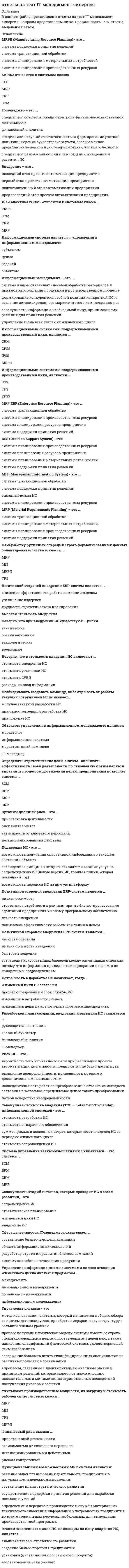     
          Описание
          Ответы на все вопросы теста IT-Менеджмент на оценку Отлично. В таблице голубым цветом обозначен правильный ответ.Тест на 100 баллов из 100.Купив работу вы получаете 40 вопросов с ответами и оценку отлично по этой дисциплине. 
          Оглавление
           DSS (Decision Support System) – это: ERP (Enterprise Resource Planning) – это … IT-менеджер – это … MIS (Management Information System) – это … MRP (Material Requirements Planning) – это … MRPII (Manufacturing Resource Planning) – это … SAP R/3 относится к системам класса … Внедрение – это … Информационная система является … управления в информационном менеджменте Информационный менеджмент – это … Информационными системами, поддерживающими производственный цикл, являются … Информационными системами, поддерживающими производственный цикл, являются … ИС «1С Предприятие 8.0» относится к системам класса … ИС «Галактика ZOOM» относится к системам класса … На обработку рутинных операций строго формализованных данных ориентированы системы класса … Неверно, что в стоимость владения ИС включают … Неверно, что при внедрении ИС существуют … риски Негативной стороной внедрения ERP-систем является … Необходимость создавать команду, либо отрывать от работы текущих сотрудников ИТ отдела возникает … Объектом управления в информационном менеджменте является … Определять стратегические цели, а затем – оценивать эффективность своей деятельности по отношению к этим целям и управлять процессом достижения целей, предприятиям позволяет система … Организационный риск – это … Поддержка ИС – это … Позитивной стороной внедрения ERP-систем является … Позитивной стороной внедрения ERP-систем является … Потребность в доработке ИС возникает, когда … Причиной возникновения рисков являются … Разработкой плана создания, внедрения и развития ИС занимается … Риск ИС – это … Система управление взаимоотношениями с клиентами – это система … Система управления цепочками поставок – это система … Совокупная стоимость владения (ТСО – Total Cost of Ownership) информационной системой – это … Совокупность стадий и этапов, которые проходит ИС в своем развитии,– это … Сфера деятельности IT-менеджера охватывает … Управление информационными системами на всех этапах их жизненного цикла является предметом … Управление рисками – это … Учитывают производственные мощности, их загрузку и стоимость рабочей силы системы класса … Финансовый риск вызван … Функциональными возможностями MRP-систем являются: Этапом жизненного цикла ИС, влияющим на цену владения ИС, является …  
            
            
            Ответы на тест IT-Менеджмент СинергияОтветы на тест №1. Финансовый менеджмент. ММУ. Тест сдан на 80 баллов 01/11/2020. После покупки вы получите файл с 44 вопросами и ответами, набрано в ворд (можно по поиску искать), верные ответы выделены зеленым цветом.ответы на тест PR-деятельность спортивной организации синергия Ответы на тест Public Relations. 20 вопросов с ответами. Ответы на тест WEB-аналитика СинергияОтветы на тест WEB-технологии в бизнесе и управлении СинергияОтветы на тест Адаптация ребенка к условиям детского сада Ответы на Итоговый тест (русский язык). Курсы Учитель будущегоОтветы на Итоговый тест / СамГУПС / Персонал-технологии в кадровой работе / 20 вопросов / Результат 66%ответы на итоговый тест СДО Росдистант Технология конструкционных материалов Контрольные мероприятия Итоговый тестОтветы на кроссворд Культурология (1 семестр)Ответы на тест 1 Основы электроники сибгиу (ЗЭу-19). Заочное. БакалавриатОтветы на тест EDUCON Экономика (Итоговый тест). 50 вопросов с ответами. Результат 91%.Ответы на тест Email-маркетинг (Контент и Email-маркетинг) Синергия
