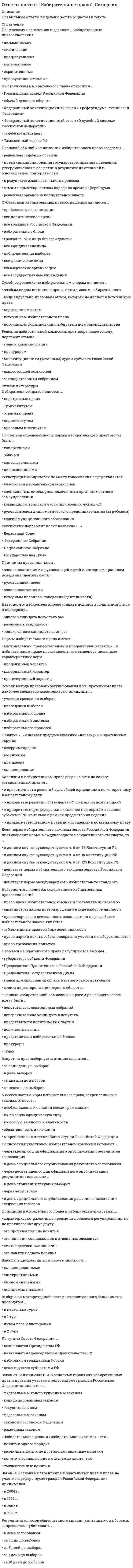      
          Описание
          В тесте 30 вопросов. Правильные ответы выделены.  
          Оглавление
          1. С 2012 г. одномандатные и многомандатные избирательные округа, на основании данных о численности избирателей, зарегистрированных на соответствующей территории, образуются сроком на …2 года5 лет7 лет10 лет2. … – это деятельность, осуществляемая в период избирательной кампании и имеющая целью побудить или побуждающая избирателей к голосованию за кандидата, кандидатов, список, списки кандидатов или против него (них)Предвыборная агитация3. Предвыборная агитация на каналах организаций телерадиовещания и в периодических печатных изданиях проводится в период, который начинается за … до дня голосования и прекращается в ноль часов по местному времени за сутки до дня голосования32 дня28 дней60 дней42 дня4. Урегулированию вопросов информационного обеспечения выборов, которое включает информирование избирателей и предвыборную агитацию, посвящена … Федерального закона от 12 июня 2002 г. № 67-ФЗ «Об основных гарантиях избирательных прав и права на участие в референдуме граждан Российской Федерации»глава IIIглава VIIглава IXглава XI5. Принцип … означает, что выборные лица избираются непосредственно населением, т. е. избиратели голосуют на выборах за или против кандидатоввсеобщего избирательного правапрямого избирательного праваравного избирательного правасвободы выборов6. Количество членов избирательной комиссии субъекта РФ определяется …Центральной избирательной комиссией РФГосударственной Думой РФзаконодательством субъекта Федерации самостоятельно7. В соответствии с Конституцией РФ, Граждане РФ, содержащиеся в местах лишения свободы по приговору суда, … избирательным правомобладают активным и пассивнымобладают только активнымобладают только пассивнымне обладают активным и пассивным8. …− это территория, которая образована (определена) в соответствии с законом и от которой непосредственно гражданами РФ избираются депутат (депутаты), выборное должностное лицо (выборные должностные лица)Избирательный округ9. Согласно п. 8 ст. 18 Федерального закона от 12 июня 2002 г. № 67-ФЗ «Об основных гарантиях избирательных прав и права на участие в референдуме граждан Российской Федерации», в случае образования многомандатного избирательного округа число депутатских мандатов, подлежащих распределению в этом округе, не может превышать …трипятьпятнадцатьдвадцать пять10. … избирательная система – это система, при которой распределение депутатских мест между партийными списками производится в зависимости от количества голосов, полученных каждым спискомПропорциональнаяСмешаннаяМажоритарная11. Для подачи жалобы в суд на обжалование решений или действий (бездействия) избирательных комиссий предварительное обращение в вышестоящую комиссию …является обязательным условиемне является обязательным условиемявляется обязательным условием, если нарушены избирательные права нескольких человек одновременно12. Обращаться в суд с жалобами на нарушение избирательных прав граждан можно … стадии избирательного процессатолько на начальнойтолько на итоговойтолько на предвыборнойна любой13. 10 января 2003 г. был принят Федеральный закон № 19-ФЗ …«О выборах Президента Российской Федерации»«Об общих принципах организации местного самоуправления в Российской Федерации»«О политических партиях»«Об обеспечении конституционных прав граждан Российской Федерации избирать и быть избранными в органы местного самоуправления»14. Неверно, что к избирательным цензам, характерным для современного законодательства РФ, относят …возрастной цензценз гражданстванациональный цензценз профессионального образованияценз места жительства (оседлости)ценз количества избраний15. Избирательное право в субъективном смысле − это …совокупность конституционно-правовых норм, которые регулируют порядок организации и проведения выборов депутатов и выборных должностных лиц органов государственной власти и местного самоуправленияправо граждан избирать и быть избраннымиправо граждан участвовать во всех мероприятиях по подготовке и проведению выборов16. Агитационный период начинается со дня … и прекращается в ноль часов по местному времени за сутки до дня голосованиярегистрации кандидатоввыдвижения кандидата, списка кандидатовобъявления дня выборов17. В случае утраты открепительного удостоверения …выдается дубликат открепительного удостоверенияоно может быть выдано повторно, но не позднее чем в 24 часа после утраты открепительного удостоверенияего дубликат не выдается и повторная выдача такого избирательного документа не допускается18. Самовыдвижение кандидата на пост Президента РФ должно поддержать не менее … граждан РФ, обладающих активным избирательным правом50010002000150019. Решение о назначении выборов депутатов Государственной Думы ФС РФ принимается за … дней до дня голосованияне ранее чем за 110 дней и не позднее чем за 90 днейне ранее чем за 90 дней и не позднее чем за 60 днейстрого за 120 днейза 30–50 дней20. Президентом Российской Федерации может быть избран гражданин РФ, постоянно проживающий на территории Российской Федерации …не менее 5 летне менее 15 летне менее 25 летс рождения21. Срок обращения с ходатайством в письменной форме о регистрации группы избирателей в Центральную избирательную комиссию (ЦИК РФ) для кандидата на пост Президента РФ составляет … со дня официального опубликования решения о назначении выборов Президента РФ10 дней14 дней20 дней35 дней22. Регистрацией избирателей (граждан РФ), находящихся за рубежом, занимается …руководитель дипломатического представительства РФруководитель консульского учреждения РФчрезвычайный уполномоченный посол России23. Деятельность депутата на непостоянной основе означает, что он …осуществляет полномочия без отрыва от основной производственной или служебной деятельности и получает лишь частичное денежное вознаграждение за депутатскую деятельностьне сможет баллотироваться на следующий срокосуществляет полномочия, не получая денежного вознаграждения и без отрыва от основной производственной или служебной деятельности24. Решения или действия (бездействие) избирательной комиссии поселения или ее должностного лица, нарушающие избирательные права граждан, обжалуются в …Центральной избирательной комиссии (ЦИК РФ)избирательной комиссии субъекта РФизбирательной комиссии муниципального района25. Понятие «электронное голосование» было легализовано и внесено в Федеральной закон РФ «Об основных гарантиях избирательных прав и права на участие в референдуме граждан Российской Федерации» в …2005 г.2007 г.2011 г.2014 г26. Избирательное право закреплено в … Конституции РФстатье 27статье 18статье 32статье 4227. … избирательный округ, включающий в себя всю территорию, на которой проводятся выборы, образуется по выборам должностного лица по мажоритарной избирательной системе и депутатского корпуса при использовании пропорциональной избирательной системы в чистом виде либо пропорционального компонента смешанной системыОдномандатныйМногомандатныйЕдиный28. Решение о назначении выборов Президента РФ принимается ... до дня голосованияне ранее чем за 120 дней и не позднее чем за 110 днейне ранее чем за 100 дней и не позднее чем за 90 днейстрого за 50 днейза 60–70 дней29. Члены Центральной избирательной комиссии (ЦИК РФ) назначаются …Президентом РФсубъектами РФСоветом Федерации РФполитическими партиямиКонституционным судом РФГосударственной Думой РФ30. Избирательные споры классифицируются по характеру защищаемого избирательного права на…споры по причине неправильного применения и толкования норм избирательного законодательстваспоры о защите пассивного и активного избирательного праваспоры, разрешаемые в судебном и административном порядке  
            
            
            Ответы на тест Избирательное право. Часть 2. Синергия - 2021Ответы на тест ИИТ Микроэкономика/Экономическая теория / 143 вопроса с ответами / На отличноОтветы на тест Имитационное моделирование экономических процессов (Синергия)Ответы на тест. ИМЭС. Английский язык для профессионального общения. Набрано 41 из 50. 625Ответы на тест. Имэс. Внешняя торговля. (Ответы с нескольких попыток. Средний балл 46 из 50). 357Ответы на тест ИМЭС/ Макроэкономика / 87 вопросов с ответами / Результаты 76-80% Ответы на тест / ИМЭС / Мировая экономика и международные экономические отношения / 58 вопросов с ответами / Результаты 80-88%Ответы на тест Дефектология СИНЕРГИЯ [МФПУ] 2021ответы на тест документирование управленческой деятельностиответы на тест документооборот в управлении синергияОтветы на тест Документооборот в управлении Синергия ответы на тест естествознание синергия СПО Ответы на тест. Закачивание скважин. 17Ответы на тест. Земельное право. Тусур 4