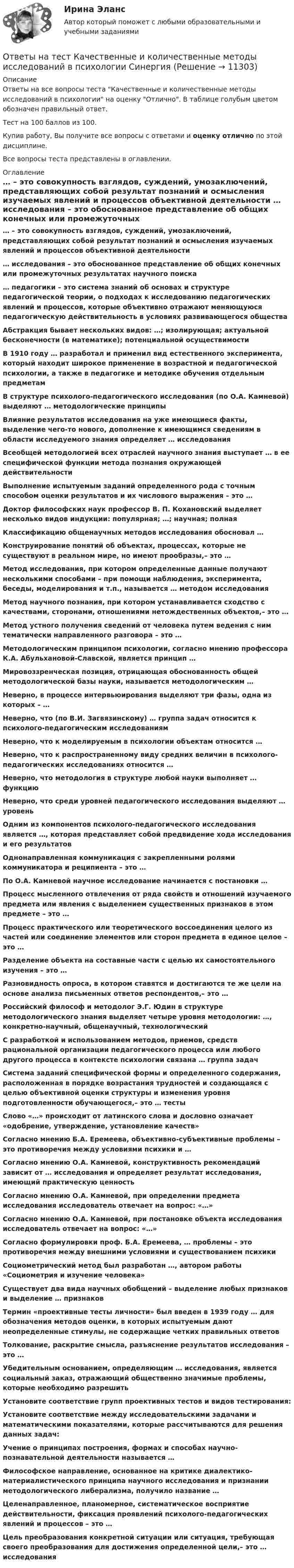     
          Описание
          Ответы на все вопросы теста Качественные и количественные методы исследований в психологии на оценку Отлично. В таблице голубым цветом обозначен правильный ответ.Тест на 100 баллов из 100.Купив работу, Вы получите все вопросы с ответами и оценку отлично по этой дисциплине.Все вопросы теста представлены в оглавлении. 
          Оглавление
           … – это совокупность взглядов, суждений, умозаключений, представляющих собой результат познаний и осмысления изучаемых явлений и процессов объективной деятельности … исследования – это обоснованное представление об общих конечных или промежуточных результатах научного поиска … педагогики – это система знаний об основах и структуре педагогической теории, о подходах к исследованию педагогических явлений и процессов, которые объективно отражают меняющуюся педагогическую действительность в условиях развивающегося общества Абстракция бывает нескольких видов: …; изолирующая; актуальной бесконечности (в математике); потенциальной осуществимости В 1910 году … разработал и применил вид естественного эксперимента, который находит широкое применение в возрастной и педагогической психологии, а также в педагогике и методике обучения отдельным предметам В структуре психолого-педагогического исследования (по О.А. Камневой) выделяют … методологические принципы Влияние результатов исследования на уже имеющиеся факты, выделение чего-то нового, дополнение к имеющимся сведениям в области исследуемого знания определяет … исследования Всеобщей методологией всех отраслей научного знания выступает … в ее специфической функции метода познания окружающей действительности Выполнение испытуемым заданий определенного рода с точным способом оценки результатов и их числового выражения – это … Доктор философских наук профессор В. П. Кохановский выделяет несколько видов индукции: популярная; …; научная; полная Классификацию общенаучных методов исследования обосновал … Конструирование понятий об объектах, процессах, которые не существуют в реальном мире, но имеют прообразы,– это … Метод исследования, при котором определенные данные получают несколькими способами – при помощи наблюдения, эксперимента, беседы, моделирования и т.п., называется … методом исследования Метод научного познания, при котором устанавливается сходство с качествами, сторонами, отношениями нетождественных объектов,– это … Метод устного получения сведений от человека путем ведения с ним тематически направленного разговора – это … Методологическим принципом психологии, согласно мнению профессора К.А. Абульхановой-Славской, является принцип … Мировоззренческая позиция, отрицающая обоснованность общей методологической базы науки, называется методологическим … Неверно, в процессе интервьюирования выделяют три фазы, одна из которых – … Неверно, что (по В.И. Загвязинскому) … группа задач относится к психолого-педагогическим исследованиям Неверно, что к моделируемым в психологии объектам относится … Неверно, что к распространенному виду средних величин в психолого-педагогических исследованиях относится … Неверно, что методология в структуре любой науки выполняет … функцию Неверно, что среди уровней педагогического исследования выделяют … уровень Одним из компонентов психолого-педагогического исследования является …, которая представляет собой предвидение хода исследования и его результатов Однонаправленная коммуникация с закрепленными ролями коммуникатора и реципиента – это … По О.А. Камневой научное исследование начинается с постановки … Процесс мысленного отвлечения от ряда свойств и отношений изучаемого предмета или явления с выделением существенных признаков в этом предмете – это … Процесс практического или теоретического воссоединения целого из частей или соединение элементов или сторон предмета в единое целое – это … Разделение объекта на составные части с целью их самостоятельного изучения – это … Разновидность опроса, в котором ставятся и достигаются те же цели на основе анализа письменных ответов респондентов,– это … Российский философ и методолог Э.Г. Юдин в структуре методологического знания выделяет четыре уровня методологии: …, конкретно-научный, общенаучный, технологический С разработкой и использованием методов, приемов, средств рациональной организации педагогического процесса или любого другого процесса в контексте психологии связана … группа задач Система заданий специфической формы и определенного содержания, расположенная в порядке возрастания трудностей и создающаяся с целью объективной оценки структуры и изменения уровня подготовленности обучающегося,– это … тесты Слово «…» происходит от латинского слова и дословно означает «одобрение, утверждение, установление качеств» Согласно мнению Б.А. Еремеева, объективно-субъективные проблемы – это противоречия между условиями психики и … Согласно мнению О.А. Камневой, конструктивность рекомендаций зависит от … исследования и определяет результат исследования, имеющий практическую ценность Согласно мнению О.А. Камневой, при определении предмета исследования исследователь отвечает на вопрос: «…» Согласно мнению О.А. Камневой, при постановке объекта исследования исследователь отвечает на вопрос: «…» Согласно формулировки проф. Б.А. Еремеева, … проблемы – это противоречия между внешними условиями и существованием психики Социометрический метод был разработан …, автором работы «Социометрия и изучение человека» Существует два вида научных обобщений – выделение любых признаков и выделение … признаков Термин «проективные тесты личности» был введен в 1939 году … для обозначения методов оценки, в которых испытуемым дают неопределенные стимулы, не содержащие четких правильных ответов Толкование, раскрытие смысла, разъяснение результатов исследования – это … Убедительным основанием, определяющим … исследования, является социальный заказ, отражающий общественно значимые проблемы, которые необходимо разрешить Установите соответствие групп проективных тестов и видов тестирования: Установите соответствие между исследовательскими задачами и математическими показателями, которые рассчитываются для решения данных задач: Учение о принципах построения, формах и способах научно-познавательной деятельности называется … Философское направление, основанное на критике диалектико-материалистического принципа научного исследования и признании методологического либерализма, получило название … Целенаправленное, планомерное, систематическое восприятие действительности, фиксация проявлений психолого-педагогических явлений и процессов – это … Цель преобразования конкретной ситуации или ситуация, требующая своего преобразования для достижения определенной цели,– это … исследования  
            
            
            Ответы на тест Кадровая служба организации СинергияОтветы на тест Качественные и количественные методы исследований в психологии СинергияОтветы на тест. Качественные и количественные методы психологических и педагогических исследований Синергия 83-97 балловОтветы на тест / КГАУ / Технология первичной переработки продуктов животноводства / 30 вопросов / Итоговый тестОтветы на тест / КГАУ / Физика / 90 вопросов / Итоговый тест (3 попытки)Ответы на тест / КГАУ / Формы и методы государственного регулирования / 40 вопросов /  Итоговый тестОтветы на тест / КГАУ / Экономика / 30 вопросов / Итоговый тестОтветы на тест История педагогики и образования СинергияОтветы на тест История политических и правовых учений СинергияОтветы на тест История психологии СинергияОтветы на тест История рекламного бизнеса Синергияответы на тест - История России(всеобщая история) -Синергия - 2 семестрОтветы на тест История управленческой мысли СинергияОтветы на тест итоговый, ИСТИТУЦИОНАЛЬНАЯ ЭКОНОМИКА, СИБУПК, 4 курс