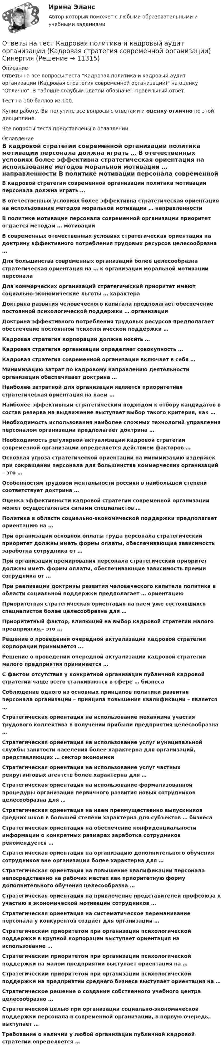     
          Описание
          Ответы на все вопросы теста Кадровая политика и кадровый аудит организации (Кадровая стратегия современной организации) на оценку Отлично. В таблице голубым цветом обозначен правильный ответ.Тест на 100 баллов из 100.Купив работу, Вы получите все вопросы с ответами и оценку отлично по этой дисциплине.Все вопросы теста представлены в оглавлении. 
          Оглавление
           В кадровой стратегии современной организации политика мотивации персонала должна играть … В отечественных условиях более эффективна стратегическая ориентация на использование методов моральной мотивации … направленности В политике мотивации персонала современной организации приоритет отдается методам … мотивации В современных отечественных условиях стратегическая ориентация на доктрину эффективного потребления трудовых ресурсов целесообразна … Для большинства современных организаций более целесообразна стратегическая ориентация на … к организации моральной мотивации персонала Для коммерческих организаций стратегический приоритет имеют социально-экономические льготы … характера Доктрина развития человеческого капитала предполагает обеспечение постоянной психологической поддержки … организации Доктрина эффективного потребления трудовых ресурсов предполагает обеспечение постоянной психологической поддержки … Кадровая стратегия корпорации должна носить … Кадровая стратегия организации определяет совокупность … Кадровая стратегия современной организации включает в себя … Минимизацию затрат по кадровому направлению деятельности организации обеспечивает доктрина … Наиболее затратной для организации является приоритетная стратегическая ориентация на наем … Наиболее эффективным стратегическим подходом к отбору кандидатов в состав резерва на выдвижение выступает выбор такого критерия, как … Необходимость использования наиболее сложных технологий управления персоналом организации предполагает доктрина … Необходимость регулярной актуализации кадровой стратегии современной организации определяется действием факторов … Основная угроза стратегической ориентации на минимизацию издержек при сокращении персонала для большинства коммерческих организаций – это … Особенностям трудовой ментальности россиян в наибольшей степени соответствует доктрина … Оценка эффективности кадровой стратегии современной организации может осуществляться силами специалистов … Политика в области социально-экономической поддержки предполагает ориентацию на … При организации основной оплаты труда персонала стратегический приоритет должны иметь формы оплаты, обеспечивающие зависимость заработка сотрудника от … При организации премирования персонала стратегический приоритет должны иметь формы оплаты, обеспечивающие зависимость премии сотрудника от … При реализации доктрины развития человеческого капитала политика в области социальной поддержки предполагает … ориентацию Приоритетная стратегическая ориентация на наем уже состоявшихся специалистов более целесообразна для … Приоритетный фактор, влияющий на выбор кадровой стратегии малого предприятия,– это … Решение о проведении очередной актуализации кадровой стратегии корпорации принимается … Решение о проведении очередной актуализации кадровой стратегии малого предприятия принимается … С фактом отсутствия у конкретной организации публичной кадровой стратегии чаще всего сталкиваются в сфере … бизнеса Соблюдение одного из основных принципов политики развития персонала организации – принципа повышения квалификации – является … Стратегическая ориентация на использование механизма участия трудового коллектива в получении прибыли предприятия целесообразна … Стратегическая ориентация на использование услуг муниципальной службы занятости населения более характерна для организаций, представляющих … сектор экономики Стратегическая ориентация на использование услуг частных рекрутинговых агентств более характерна для … Стратегическая ориентация на использование формализованной процедуры организации первичного развития новых сотрудников целесообразна для … Стратегическая ориентация на наем преимущественно выпускников средних школ в большей степени характерна для субъектов … бизнеса Стратегическая ориентация на обеспечение конфиденциальности информации о конкретных размерах заработка сотрудников рекомендуется … Стратегическая ориентация на организацию дополнительного обучения сотрудников вне организации более характерна для … Стратегическая ориентация на повышение квалификации персонала непосредственно на рабочих местах как приоритетную форму дополнительного обучения целесообразна … Стратегическая ориентация на привлечение представителей профсоюза к участию в экономической мотивации сотрудников … Стратегическая ориентация на систематическое переманивание персонала у конкурентов создает для организации … Стратегическим приоритетом при организации психологической поддержки в крупной корпорации выступает ориентация на использование … Стратегическим приоритетом при организации психологической поддержки на малом предприятии выступает ориентация на … Стратегическим приоритетом при организации психологической поддержки на предприятии среднего бизнеса выступает ориентация на … Стратегическое решение о создании собственного учебного центра целесообразно … Стратегической целью при организации социально-экономической поддержки персонала в современной организации, в первую очередь, выступает … Требование о наличии у любой организации публичной кадровой стратегии определяется …  
            
            
            Ответы на тест итоговый, ИСТИТУЦИОНАЛЬНАЯ ЭКОНОМИКА, СИБУПК, 4 курсОтветы на тест Кадровая политика и кадровый аудит организации (Кадровая стратегия современной организации) СинергияОтветы на тест Кадровая служба организации СинергияОтветы на тест Качественные и количественные методы исследований в психологии СинергияОтветы на тест. Качественные и количественные методы психологических и педагогических исследований Синергия 83-97 балловОтветы на тест / КГАУ / Технология первичной переработки продуктов животноводства / 30 вопросов / Итоговый тестОтветы на тест / КГАУ / Физика / 90 вопросов / Итоговый тест (3 попытки)Ответы на тест История и методология науки СинергияОтветы на тест История литературы стран первого иностранного языка СинергияОтветы на тест История педагогики и образования СинергияОтветы на тест История политических и правовых учений СинергияОтветы на тест История психологии СинергияОтветы на тест История рекламного бизнеса Синергияответы на тест - История России(всеобщая история) -Синергия - 2 семестр